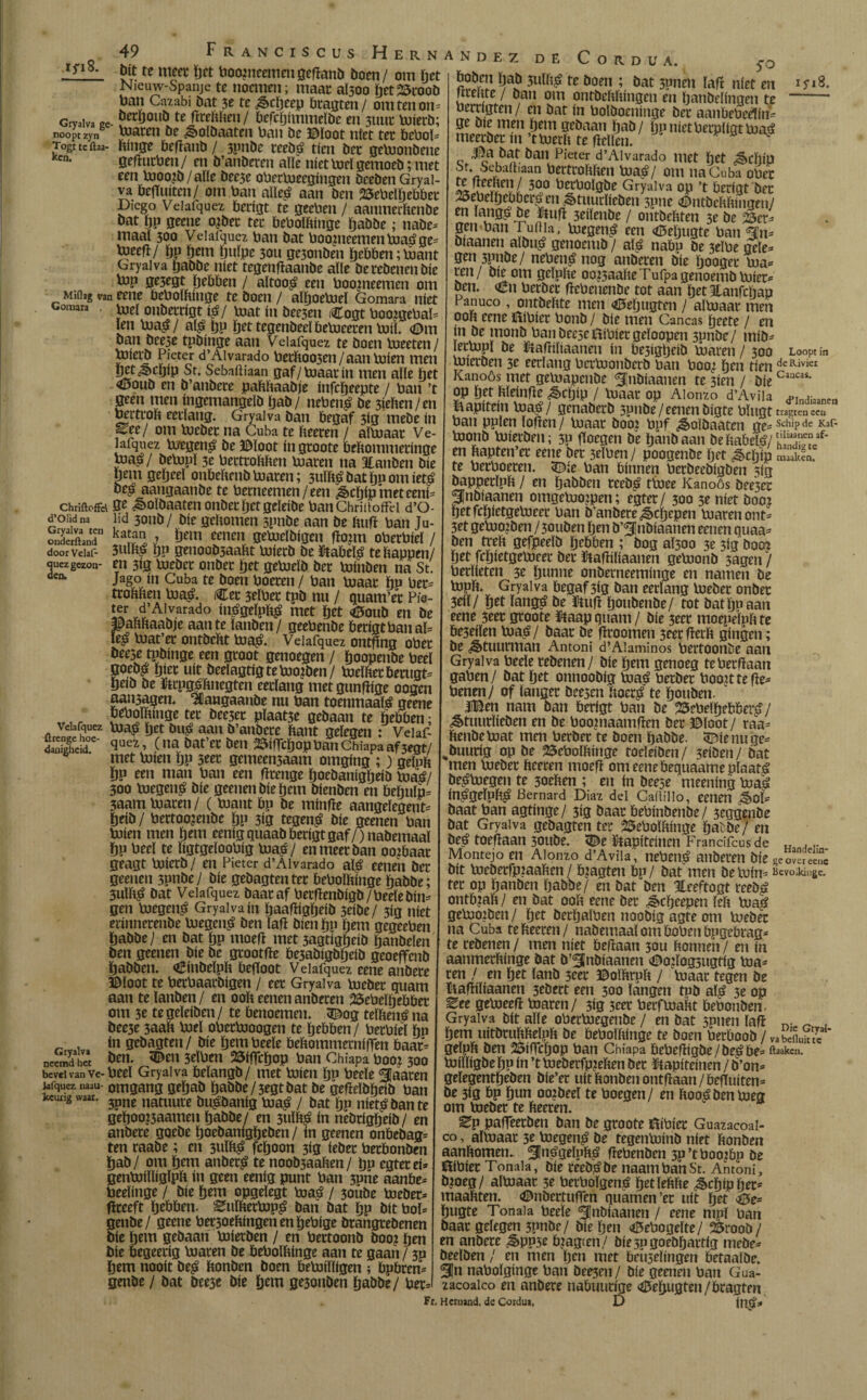 iyi8. Gryalva ge¬ noopt zyn Togt tc ftaa- ken. Miilag van Gomara . Chriftoffd d’Ol'td na Gtyalva ten onderftand doorVelaf- ouez gezon¬ den. Velafquez ilrenge hoe¬ danigheid. Giyalva neemd het bevel van Ve- Jafquez naau keurig waar. 49 Franciscus Hernández dít te meet ïjet boopieemengefïand doen/ om het Nieuw-Spanje te noemen; maar al500 het25rood ban Cnzabi dat 3e te Scheep bragten/ om ten on¬ derhoud te fireftften / befebimmeïde en 3uur luierd; loaren de Soïdaaten ban de ©loot níet ter bebol- hínge befïand / 3pnde reedt? tien der geloondene gefturbeu/ en d’anderen alle níet loei gemoed; met een lnoo?b/alle dcese oberiueegingen deeden Gryal¬ va bejTuiten/ om ban aïïe£ aan den SSebelïjebber Diego Velafquez berigt te geeben / aanmetende dat ïjp geene ojder ter bebolftinge Ijadde; nade- maal 300 Vdafquez ban dat boogieemenloatfge- loeefl/ bP tjem tjulpc 30U ge3onden hebben ;loant Gryalva badde níet tegengaande alle de redenen díe top 0e3egt tjebben / aïtooj? een boopieemen om eene bebolbinge te doen / aïboeiueï Gomara níet loei onderrigt $/ loat ín deesen iCogt boojgebaï- [en toa$ / aï£ bP bet tegendeel beloceren loiï. (Om dan dce3e tpdinge aan Velafquez te doen loeeten / loierd Pieter d’Aivarado berftoo3en / aan luien men bet Schip St. Sebaüiaan gaf/ biaar ín men alle bet <Ooud en d’andcre paftftaadje ínfcljeepte / ban ’t geen men ingemangeld bad/ neben£ de 3ieften/en bertrob eerlang. Gryalva dan begaf 3ig mede ín ^ee/ om loeder na Cuba te fteeren / aïïnaar Ve¬ lafquez ioegen$ de ©loot ingroote beftommeringe toa£/ delopï 3e bertrobben loaren na atauden díe bem gebeeï onbebend loaren; 3uïb£ dat ïjp om iet£ de^ aangaande te berneemen/een Schip met eeni- ge Soïdaaten onder het geleide banChriitoffd d’O- ïid 3oud/ díe gebomen 5pnde aan de ftuff ban Ju- katan , ijem eenen geloeldigen fïonn oberbieï / 3UÏb^ bP genoodsaabt ioierd de ftabè$ tebappen/ en 3ig loeder onder bet geloeid der loinden na St. Jago ín Cuba te doen boeren / ban loaar hv ber¬ trobben loa& Cet 3elber tpd nu / quam’er Pie- ter d’Aivarado int?geïpft£ met bet <0oud en de ©aftftaadje aan te landen/ geebende berigt ban aï- ïe£ biat’et ontdebt lua£. Velafquez ontflng ober dee5e tpdinge een groot genoegen / boopende beel goed^ bier uít deelagtig te boogden/ luelftetbemgt- beid de ïtrpgsbnegten eerlang met gunfïige oogen aaii5agen. Aangaande nu ban toenmaals geene beboïbmge ter dee3et pïaat3e gedaan te hebben; loaö pet du£ aan d’andere bant gelegen : Veiaf- quei, (na dat’er den Wcbop ban Chiapa af 3egt/ met loien bP 3eer gemeen3aam omging ;) gelpb bp een man ban een fïrenge Ijoedanigbeid loat?/ 300 luegen£ díe geenen díe bem dienden en behulp- 3aam loaren/ (luant bp de minfïe aangelegent- beíd/ bertoo?ende bP 3íg tegen£ díe geenen ban loien men ban eenigquaad berigt gaf/ )nademaal bp beeï te ïigtgeloobig loa£/ en meer dan ooibaar geagt loierd/ en Pieter d’Aivarado aï£ eenen der geenen 3pnde / díe gedagten ter bebolbinge badde; 3ulb£ dat Velafquez daaraf berfiendigd/beeledin¬ gen boegen^ Gryalva ín baafïigbeid 3eide/ 3ig níet erinnerende loegen^ den lafï dien bp hém gegeeben badde/ en dat bp moefï met 3agtigbeid bandelen den geenen díe de grootfïe be3adigdbeid geoeffend baddeu. dBindeïpb begoot Velafquez eene andere ©loot te berbaardigen / eer Gryalva loeder quant aan te landen / en 00b eenen anderen 2$ebeïbebbet om 3c te geleiden / te benoemen. 3£og teïbené na dee3e 3aab loei obcrlooogen te hebben / berbiel bh ín gedagten / díe bem beeïe bebommerniffen baar¬ den. 3£en 3elben 2$iflcbop ban Chiapa boot 300 beeï Gryalva belangd/ met loien bp beeïe ^Jaaren omgang gebad badde /5egt dat de gefteïdbeib ban 3pne natuure dusdanig ïoa£ / dat bp niet^dante geboo?3aamen badde/ en 3uïb£ in nedrigïjeid/ en andere goede hoedanigheden / ín geenen onbedag- ten raade; en 3uïï$ feboon 3ig íeder herbonden bad/ om bem ander£ te nood3aaben/ bp egtetei- genloilligïpb in geen eenig punt ban 3pne aanbe- beeïinge / díe bem opgeïegt iua$ / 3oüde loeder- flreeft hebben- ^ttïfterlop£ dan dat bP dít boï- geude/ geene bet3oehingenenbebige drangredenen díe bem gedaan loierden / en bertoond doo? ben díe begeeríg loaren de bebolhinge aan te gaan / 3p bem nooit de^ honden doen beloiïligen ; bpbren- gende / dat dee3e díe bem geionden badde/ ber- deCordüa. 5>q boden bad 3ulbá te doen ; dat 3pnen ïaft níet en lireate / dan om ontdehhingen en handelingen te ’ berrigten / en dat ín boldoeninge der aanbebedin- ge die men ïjem gedaan bad/ baníetberplígtloaá meerder ín ’tioerh te hellen. y ^ l|a dat dan Pieter d’Aivarado met het ^cïllp St. Sebaftiaau bertrohhen loa^/ om na Cuba ober ü^0^göe Gryalva op ’t berigt der 25ebeïbebber|en Stuurlieden 3pne ©ntdchftingen/ en ïang^ de ïftuft 3eiïende / ontdehten 3e de 23er- gen ban ruilia. loegen^ een (©eïjugte ban gju3 diaaneu aldu^ genoemd / aï^ nabo de 3eïbe gele¬ gen 3pnde/ neben$ nog anderen díe ïjooger loa- ren / die om geïnfte oo?5aahe Tufpa genoemd luier¬ den. cn berder hebenende tot aan b^Jlanfcbap Panuco , ontdehte men <0ebugten / aïloaar men ooft eene ílíbíer bond / díe men Caneas boete / en in de mond bandeeseflibiergeïoopen 3pnde/ mid- lerlopï de ftafttliaanen ín be5íg¿eíd loaren / 300 Loopt ín luierden 3e eerlang bertoonderd ban boo¿ hen tien deRiviei Kanoós met geloapcude ^jndiaanen te 3ien / díe Caucas‘ op bet hleinfle Schip / loaar op Alonzo d’Avila ^ind^nen kapitein loa^/ genaderd 3pnde/eenen digte bïugt ban pplen ïofien/ loaar dooi bpf Soïöaaten ge=:Scliipde Kar- loond luierden; 3P hoegen de band aan deftabetó/^^/* en ftapten’er eene der 3cïben/ poogende ïjet Scïjip maaiJa. te berboeren. <©ie ban bínnen berdeedigden 5ig dapperïpft / en hadden reed£ tioee Kanoós dee3er SJndiaanen omgeluoipen; egter / 300 3e níet doo? betfcbietgeloeer ban d’andere Scïjcpcn loaren ont- 3et geloofden /3ouden ben d’^indiaanen eenen quaa- den treft gefpeeïd hebben ; dog aÏ30o 3e 3ig doo^ bet fcbietgeioeer der ftafhliaanen geloond 3agen / berïieten 3c b»nm onderneeminge en namen de lopft. Gryalva begaf 3ig dan eerlang loeder onder 3eiï/ bet ïang£ de ümh houdende/ tot dat bo aan eene 3cer groote ftaapquam/ díe 3eer moepelpftte be3eiïen loap / daar de fïroomen 3eer fterft gíngen; de Stuurman Antoni d’Aiaminos bertoonde aan Gryalva beeïe redenen/ díe bem genoeg teberfiaan gaben/ dat bet onnoodig luaá berder boo?ttehe- benen/ of langer dee5en ftocr^ te houden. JiBen nam dan berigt ban de 25ebelbebberp7 Stuurlieden en de boopiaamfïen der ©loot / raa- ftendeloat men berder te doen badde. SEftenuge- %duurig op de 25eboïftinge toeïeiden/ 3eiden/ dat men loeder ftceren moeh omeenebequaameplaat^ de^loegen te 3oeften ; en ín deeje meening loa§ in^geïuft^ Bemard Diaz del Cadillo, eenen Sol¬ daat ban agtínge/ 3Í3 daar bebindende/ 3eggende dat Gryalva gedagten ter 25eboïftinge bat de/ en deé toehaan soude. <©e iftapiteinen Frandfcusde „ ... _ Montejo en Alonzo d’Avila, neben$ anderen díe geoJeree.ï dít loederfpiaaften / Aagten bp/ dat men deloin- Bevolkingc. ter op banden badöe/ en dat den Heeftogt reed^ ontb?aft / en dat ooft eene der Scherpen ïeft loap geloojden / bet derbalben noodig agte om loeder na Cuba te fteeren / nademaaï om bobeit bpgebrag- te redenen / men níet behaan 30U ftonnen / en ín aanmerftinge dat d’^lndíaanen ©ojïog3iigtig loa¬ ren / en bet land 5cer ©oïftruft / loaar tegen de ïiahiïiaanen 3edert een 300 langen tpd alp 3e op Eee geloeefl loaren/ 3ig 3eer berfloaftt bebonden. Gryalva dit alle oberloegende / en dat sonen ïafï n. - bem uitdruftfteïpft de beboïftinge te doen berbood / vabefluS geïpft den 25ifTcijop ban Chiapa bebefhgde/de^be- ftaaken. loiïïigdebP ín ’tloederfp?eften der iHapiteinen/d’on- geïegentbeden die’er uit honden ontfiaan / beffuiten- de 3ig bp bun oordeel te boegen/ en hoo^denloeg om loeder te fteeren. Ep pafleerden dan de groote fóibier Guazacoai- co, altuaar 3e loegen^ de tegenloind niet honden aanftomen. ^néigelofte? hebenden 3p’tboo^bp de Öibier Tonaia, díe reed^de naambanSt. Antoni, d?oeg / aïloaar 3e berboïgem? betïeftfte Schip her- maaftten. ©ndertunen quamen’er uít bet <©e- bugte Tonaia beeïe ^ndiaanen / cene nipl ban daar gelegen 3pnde/ díe ïjen <©ebogeïte/ 25rood / en andere SPP5e b?agten/ díe 50 goedhartig mede¬ deelden / en men ben met beujelingen betaalde. 51n nabolginge ban deinen/ díe geenen ban Gua- zacoaico en andere nabuurige «iBebugten/bragten Fr, Heruand. dc Coidu*. D int?-