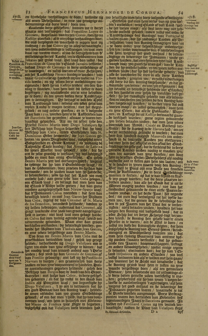 ifiS. Eefluit van Francifcus dc Garay om Diego dc Ca- margoter ontdekking te zenden. Jean Gar- ccsvoor Bif- fchop van Cuba be¬ noemd. Gonzalo de Guzman doorVelaC quez aan ’t Hof gezon¬ den. 53 FrancIscus Hernández' dè Cordua. 54 én b?ceöeïpfte betfpiïïingen te boen / toilïenbe 3Í3 alé eenen 23ebelbebber/ ín eene 500 getoigtige 011= berneeminge alé beese toaé/ boen 3ien. tfïaaftenbe bee3é gefebeften / (tonnen toe te béé3et pïaat3é níét berftopgen / bat Francifcus Lopes de Gomara, ïkapeïïaan banbee3en Cortes, toen bP na Kaftilje oberftaft/ aïteeen3pbigeberbaalingenboet; bie oné berpïigten tía toaarbeiö te 3eggen toat 3ig toeb?oeg/ en tjoe Cortes 5Í3 ín aïleéberbaarbigbe/ om 3pne onberneeminge te boïb?engen) en toat men baat toe toeeten moet; aï5oo be berugtheibban b’ ontbeftftinge beeseé Hanbé / en be fcpftbommen ban Jukatan 3eet groot toaé. J^et toaé ban suïfté/ bat Francifcus de Garaybië’t^iïanb Jamaica beftierbe/ beftóot Diego de Camargo ín bee3e ontbeftftinge af te baaröigen/ en 3uïfté meteen of ttoec ¿êcljeepen/ om ftet Hanbfcbap Panuco ftunbig te tooiben / ban toaat Gryalvatotop honberb mpïen toeberna Flo¬ rida fteerbe; en 3<g 3eïben bee3e ontbebftingen toe* eigenenbe/ beeb bpna Kaftilje 3enben/ om ben fto* ning te fmeeften / ban ïjem met bit beftier te boen begiftigen / 3ig aanbiebenbe om’et eene beboïftin- ge te boen / en ten 3pnen boften bee3e Ifanbfcftap* pen te bemagtigen. ï^p bet3ogt’ec 00b ben Cptel ban 3tanbboogb ban/ nebené een 3ebet getal ban muien Eanbé te mogen be^tten/ met (jet iftegté* gebieb / en nog anbere gunften; en ín ’t boïgenbe §aac ban 1^19. toierbenljem’erbe Haftbriebenban uít Barcelona toe ge3onben/ aïtoaar 3e toaren ber* baarbigt getoo?ben. mié nu ter3eïber tpbeben §0?ieftet Benito Martin böO? Diego Veiafquez bp ben 2$ilTcöop ban Burgos betoetbte/ bat ïjp boo? 25íftcíjop ban Cuba, eenen <0eefteïpben ban St. Dominicus <©rber benoembe / bie Jean Garces ge* ïjeeten / en 3pnen 23iegtbaber toaé / inégeïpfté eenen <ö5obgeïeerben en <Ötoot ïeeraar / en 300banig be Hatpnfclje Caaïe bunbig/ bat Antoni de Lebrixa bie 3pnen ijBeeftet toaé getoeeft / 3eibe / bat hP om be 3eïbe gronbig te berftaan/3ig beeï bebïptigir feabbe en meer ban eenig <©eefteïpbe. <tf*n geïpft Benito Martin 3eec toel ontfangentoierb/ toegené be tpbinge bie bP ban b’<©ntbeftftinge bragt / en ban be rpbbommen / boo? proeben bie ïjp baar ban bertoonbe/ om be 3aaben toaat ban ïjp öanbelbe/ te beboo?beeïen; 3eibe bp bat Ijet Eanb 300 men ontbebtïjab/ aangeene3pbe ban Cuba gelegen/, een <ö*iïanb toaé / en bet3ogt bat men hem ban bit Ctïanb b’2Ubbpe toiïbe geeben / bat ban geene tninbere aangeïegentïjeib ban Nieuw-Spanje toaé/ bat ö’Snbiaanen Cuiua noemben : bat öem ban betoiïïigb toierb / en met Jean Garces |jet 2Ï5iébom ban Cuba, tegené bit ban Cozumel of St. Maria de losBemedios, betanbetb bebbenbe/ bonben 3p 3ig beiben bebroogen/nabemaaï bat Cozumel, alé geagt toojbenbe eene 3aaft ban groote aangeïegent* beib te toe5en / niet toaé toat men gebagt Jjaöbe/ en Cuiua batmen toeinig agtenbe toaé/toierb 3eet uitneemenbe gebonben. 3©aar ober ban groote berfcftífíen ontftonben / bie bebreebigb toierben; gee* benbe ïjet 25iébomban Tlaskala aan Jean Garces, en eene seftete bergeïbinge aan Benito Martin. ^OO braa nu Benito Martin ban, Cuba met be proefftuftften berttoftften toaé / geïpft top ge5egt hebben/ berbeelbenbe 3ig Diego Veiafquez om te ïigter ten einbe ban 3pne eiflcïjinge te bomen / bat bet noobig toaé ban iemanb anberé aan ’t ï%ofte 3enben; Deé 3onb bP ban Gonzalo de Guzman af ban Portillo geboojtig / met ïaft 3ig bp Panfilio de Narvaez te boegen / om ge3amentlpb ban bee3e 3aaben en ban 3pne boonieemené te öanbeïen. ne aanteebeningen gegeeben bebbenbe / geïpb ben iöiffcbop ban Burgos boo?bc boobbanben^root* ütan3eïier/ met bulpe ban Cabos, inbee3egefcbef- ten gebomen / en bat bP tteb^ ín ben ftaab ban Indien aï^ ©oo?3itter toa^ / 300 begtmftigbe bp Diego Veiafquez , ’t 3P om te bettoonen bat bP een goeb dienaar ban ben ütoning toa$¡ bebben* be eenen uitbinber ban 300 groote <Dntbebbinge getoeeft/ of om bat men ’tbieïb/batbpbanboo?* neemen toa^/om Ijtm ín butoeïpb met jjBebrou* toe Mavor de Fonfeca 3pne J^igte te begeeben; tn^geïpbg 00b bat Veiafquez beeïe brienben bab/ 1 fI5. 300 betoiïïigbe men bent bee5e boïgenbe afbeeïirigen- „ ^ecfteïpft gaf men bem beeïof ban op 3pne bof* verdades „ ten ’t ontbebben / eenig €ilanb of baft Jlanb / toel* Konings «ad >,be ïjet toe3en mogt/ aï^ bué berre nog nietïjeb* Yclïiqucz. „benbe ontbebt getoeeft/in bien 3uïbénietonberbe „Jtanbfebeibinge beé ïtoningé baii Portugaaitè »> ballen quant; bat ïjp soobanigé Hanben aï^25e* „ beïbebber/boo? ben ütoning bemagtigen bon / en » 3e boen onbec 3pne beljeerfcbinge onbertoerpe* ïpb 3pn / onber boottoaarbe ban b’aanbebeelingert „bie bem toegen^ ïjet goeb onthaal / bebebree* „biginge en bebeeringe ber Inbiaanen / 3oube ge* „ geeben too?ben; bat men bem ben tpteï ban 3tanb= „ boogb boo? 3pn gantfebe leben gaf / ban be 3tan* Begiftigt „ ben bie bp ontbebt ïjabbe / en ten 3pnen boften ont* hem met den „ bebben 30ube; bat bp bet bpftienbe gebeeïte/ban SffiïïL, „alle be boorbeelen bie men ín alle bee3e ILanbcn d ?J’ „boen ftonbe/ genieten 30U/ en3uïb^inbierboegen - al? bee3e bie ben ftoningtoegeboojbe/ en bat ge* „ buurenbe 3pnïeeben/ enbait3pnerfgenaam; bat „bP oeboïbt en bebrebigt bebbenbe bier €iïanben/ „en ben ïjanbeïin eene geïpb bp toenfebte baft ge* „fteït/ bp ïjet ttoinftigbe gebeeïte ban alle inbom* », ften en boo?beelen 30U bebben bic ben ftonfng bon* »ben toegebragt toojben/ in toeïbec top3e bat00b „ toee5en mogt / en snïbé gebuurigïpb/ boot bem „en 3pne €rben; bat aïïebe ^abbaabje/ JDaue* „ nen / en Jleeftogt bie uít Kaftilje bertoaacbé gaan* „beberfebaft toierben/ geene regten gebuurenbe „3pn ïeeben betaaïen3onben; bat men bem 3ebere „boo?raab ban 25?oob/ Cazabi en ©arftené ber- vftrehte/ bie be ïtoning inbe Havana ¿ab / om ter „bee3er ontbehbinge geb?uiftt te tootben; batmen ,, bem b?ie böuberb buíjegb Maravedís ten onber* ”b°nb ín be boo?seibe Hanben 3011 obertoP3en; „batmen bem bet afbpï3eï en ben afbaï ber <0oub* „ fmeïtingeten gifte gaf; batbefterftten^bie inbee3e „ gemeïbe Jlanben 3ouben noobig te maalden 3pn/ „ ten aatt3ieh ban 3Pne bienften / om boo? „ Öem m be 3eïbpn (Dnber-25ebeïbebber^ alé noobig oo?beeïbe aan te fteïïen aan bem 30U laaien / om -— „3e te bouben in 3pnen gaarne boo? ben ftoning; ^?,in d’° „pat menbe^aué om eene 25uïïe 30U fmeeften SÜS „boo? be «aftiliaanen/jbie ín bee3e ¿ntbeftftíi guarnen te fterben/ op bat3ebanrcbuïbenftraf* „fe brp geagt toierben; bat bíe bee3e plaat5en be* „bolftcn 3ouben / ban alle ïjet <23oub bat 3e uít be „ iBpnen magtíg 3onben too?ben / níet ban bet „ tíenbenbeel gebuurenbe be ttoee eerfte guaren be* „taaien 30uben/ en bet becbe 3|aar/ bet negenbe „ beeï/ tot men bué berbolgenj? tot bet bnfbe fto* „men 30U; bat bie geenen bíe be bebolftiíige bee* „ ben ín 3eé ^Jaaren ban bet ^out bat 5e berbee* „3tgben/ níetébetaalen5ouben/ bpalbíen betban „toegen ben Kkoníng níet baftgeftelb toaé ; bat ín „ ieber ^cbíp bat tec bee3er ^ebeep^-togt ber3on* „ben toierb/ be ftoníng ben gelafteban’er eenen „^ríefter ín te boeren / om be |BíLé te boen / en f,3ulft$ ten ftoftebet ftoninglpftetëegten; bat bem ,, in^geïpft^ be honing ban <íE»enee^-beeren / ïüruiö- ,, menger^ en 3Donbbeelber^ boo23íen sou ; bat „men bent ttointig Dnurroeré ban omtrent bpf* „ tig ponben ftoaarte berftreftte ; bat bp gebuu* „renbe tien Snaren/ ftoopmanfcljappen/leeftogt „en anbere benoobigtbeben/ 3onbet eenige regten „te betaaïen/ oberboeren fton; bat bP ban ’t<¿í* „ïanb Hifpaniola en anbere oBiïanberi / 300 beeï „ boïft^ berboeren fton aï^’et toiïben met ïjem gaan/ „300 toanneec bet be ^tabt níet öenabeeïbe; bat „be ïdoning ge3inb toa,é bem te 3uïïen na 3pne „ toaarbe bergeïbinge boen / alé een getroutoen „dienaar/ b^ti beloobenbe om teruitboeringeaï* „ïe beese boben gemeïbe 3aften toerftfteïlig te ma* „ften; gelpftertopé alé bpban 3pnen ’t toegen be* „loofbe be aanbebeeïingen ’tagterboïgen/aïébem „ toegené bet goeb onthaal en be befteeringe ber „Scannen gegeeben toaren / toaarmebe 3e tot „be ©reebetoierben aangenoopt. ^ee3e ©erbrag* punten toaren ben bertienben ban jftobembee beé tegentooo?bigen Snaré te Barcelona gemaaftt. Sn toeïftet tpb Ferdinand Cortes 3ig ten bertreft ber* baatbigbe/ nabien be ©loot ban Veiafquez ftegé Fi.Hanaud.de Cordua, D 3, bpf Bulle voo! Ont- veizogt.