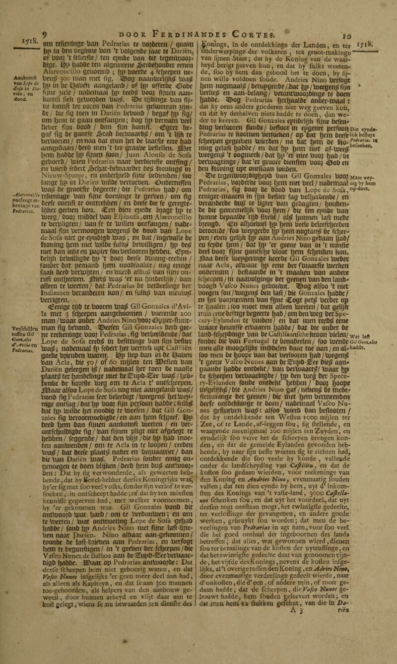 om reftfniiijje ban Pedrarias te bojbereu / Quam ~ bP bí Den üeginne ban ’t boigeiiDe íaac te Dariën, of boo?’t feherfle/ ten epnbe ban Dít tegeiibjoo^i^ bise. ÉP ÖaDDe ten algemeene ¿ètebebouDee eenen Aiarconciiio gcnoeiiiD ; bP boerDe 4 fefjeepen ne= Aankomft beii^ soo mail uict |lg. i©og naaubieiph^ bja,á 2rÁT¿a- Öb i» De Ijabfli aangcianD / of Ijp offerDe <íUoDe riïn, «n fgne 3íc{e / naDemaaí bP boa? fijnen aan^ dood. boinfí firli geUioïDen Uia,^. ^e tgDinge ban ne homff tee ooien ban Pedrarias gefioomen sbn- öc/ Díe fig toen ín Dariën bcboiiD / begaf bP fe/ om bciti te gaan ontfangen; Dog bP bernam beeï ïiebec fijn DooD / Dan fïjn bomff. «íBgtei: be¬ gaf bg De gantfe J>taD DevloaatD^/ om ’t löb te beeboeren / en naa Dat men bet De laatfie eere baD aangeDaan/DeeD men’t tec graabe beflelïen. jfeet bem IjaDDe bP fijnen foon/ Juan Alonfo de Soia geboerD / loien Pedrarias naac berDienffe ontfing / en lüierD fcDeit ^cbat-bebiaarDei: De^ iitoning^ ín Nicnw-Spanic, en oiiöerbielD fijne beDienben/foo ïangc bP ín Dariën milDe bertoeben. CniDertiiflen bia^ De grootjle begeerte/ Díe Pedrarias baD/ om ^urcontuio veHeníiige ban fijne Doeninge te geeben / om bg k^iin^Van ^ntub te oiittrebben / en Deefe Díe fe geregte^ ptdraL,. ïbbec geeben bon. Cen Dien epnDe b?agt bn te bjeeg/ Doo? miDDeï ban Erpinofa,om Aiarconciilo te berpligren / ban fe te bJillen ontfangen / naDe= maal bjn bennoogen biegen^ De DooD ban Lope de Sofa níet ge-cpiiDigD Ina^; en Dat/ingeballe De i^oning btm níet biilDe fulb^ beboiUigen / bP öeé níet Dan inbten papier fouberloorenbebben. «tEpn's Ddijb bebJíUígDe bP ’t öoo? Deefe Dboang-reeDen / foiiDer Dat pemanD bi^ni nooDfaabte/ nog eenige faab DeeD berbogten / en InierD alDu^ ban fijne on= rub ontbeeben. áí^íet^ bja^ 'er nu binDeilgb / Dan alleen teloeeten/ Dat. Pedrarias De betDeeünge Der indiaanen beranDeren bon/ en fulb^ ban nieabj^. berrigten.' Cenige tgD te booren bia^ Gii Gonzaïes d’Avi¬ la met 3 febeepen aangeboomen / boeeenDe zoo man/bjaat onDer AndriesNinoboo?<Dpper-buiir= vcrfchiiicn «tan bg DebonD. ^eefen Gil Gonzaïes DeeD gee- tuffen on ne reebeninge boo? Pedrarias, bg betbeelDenDe / Dat Lope de Sofa reeD^ ín bebttiiige ban fijn bebiec p^riaT iiaDemaaï fp feDect ïjrt bertreb upt CalHiiën goeDe b?ienDen blaren, i^p liep Dan ín De ï^aben ban Acia, Díe ^o/ of 60 mijlen ten 3©ebcn ban Dariën geleegeii iiaDemaal brt toen De naabe plaats ter baiiDelinge met De^upD-^ee bia^/beb^ nenDe De bo?tbe bjeg om te Acia t’ ontfebcepen. íEaar alfoo Lope de Sofa nog níet aangelaiiD boa^/ bonD bg Pedrarias feer beleeDigt/bjeegeii^ brtbiep= nige ontfag/Datïjp boo? fijn perfoon baöDe;fuih^ Dat bP biilDe brt nooDig te bieefen / Dat Gil Gon- zaïes bg berootmoeDigDe/en aan brm fcljjeef. i|p DeeD (jem Dan bjnen aanbomb boeeten / en ber= ontfcbulDigDe bg / ban fijnen pligt níet afgelegt te bebben/ feggeiiDe/ Dat Den bigt/Die bP baö moe¬ ten aanbienDen/ om te Ada ín te loopen/ reeDen bia^ / Dat Deefe plaats iiaDer en beguaamer/ Dan Díe ban Dariën bia!^. Pedrarias fonDer eenig ons genoegen te Doen bïgben / DeeD btiti antbjoo?? Den i Dat hy lig verwonderde, als geweeten heb¬ bende, dat hy Bevel-hebber deefes Koningrijks was, hy’er iigmet fooveel volks, fonder lijn verlof tever- foeken, in ontfeheept hadde ;of dat hy ten minften kennilTe gegeeven had, met welker voorneemen, hy. ’er gekoomen was. Gil Gonzales bOUD Dít anib300?D bJat. barí» / om te berDimbsen; en om te Ineeten / Uiat ontmoeting Lope de Sofa gebaD ïjaDDe/ foiiD bP Andrics Nino met bjnr lab-b?ies ben naar Dariën. Nino alDaar aan-geboomen / tooiiDe De'ïab-bjiebeii aan Pedrarias, en betfogt bem te beguiibigrn / in ’t geeben' Der febeepen / Díe Vafeo NunezdclBalboa aan De^pD-^eeberbaats DigD IjaDDe. JDaar op Pedrarias antbiOO?De: Dat deefe fcheepen hem niet gehoorig waren, en dat Vajeo Nu7ies infgelijks ’er geen meer deel aan had, als alleen als Kapiteyn, en dat fe aan 300 mannen toe-gehoorden, als helpers van den aanbouw ge- wecÜ, door hunnen arbeyd en vlijt daar aan te kolt gelcgt, wiens fe J3U bewaarden ten dienitc des ^onings, in de ontdekkinge der Landen, en ter onderwerpinge der volkeren, tot groot-makingc ... van lijnen Staat; dat hy de Koning van de waar- heyd berigt geeven kon, en dat hy fulks weeten- de, foo hy hem dan gebood het te doen, hy lij¬ nen wille voldoen foude. Andries Nino brrfogt bem iiogmaali? / betupgciiDe ADat bP / koergen^ fgn ^ berlie^ en aaii-belang/ berantbJOoiDiiige te Dom baDDe. 5Dog Pedrarias b^tbaalöc aiiDer-maal: dat hy eens anders goederen niet weg geeven kon, en dat hy derhalven niets hadde te doen, dan we¬ der te keeren. Gil Gomales eptiDelgb fijne befen»* Ding betlooren fienDe/ beffoot ín epgener perfoon Dk eynd*. Pedrarias te boomen betfoeben / op Dat brm Deefe febeepen gegeeben toierDm/ na Dat brm De *« Hing gelafi baDDe/ en Dat bP b^ti nirt af-Voee^^'^®'^** bjeegen^ ’t oogmerb / Dat bP ’er mee boo? baD / ín berbjagtinge/ Dat’er gcoote Dienffen boo? <í5oD m Den ïtoning upt ontftaan foiiDen. 51>e tegcnb300?DigbepD ban Gil Gonzales boo? Maar wey- Pedrarias, bo?DerDe boo? bmi niet beel/ naDemaalnigbyhcrn Pedrarias, fig DOO? Dc DooD ban Lope de Sofa, eenlger-maaten ín fgn befiier fag bolberOenDe/ en beraiiDerDe Du^ te ligter ban geDagten/ bouDen*» De Díe gemeenelgb boo? bem / Die ten eonöe ban bunne bepaalDe tgD firebt/ aï^ bunnen lafi meDe b?engD. Oün alboebjel bP bem beele DeleeftbeeDen DeroonDc/foo koepgerDe bP bemnogtan^ De fcljee^ pen/eben gelgb bP aan Andries Nino geDaan baD/ en fepDe bem / Dat bP ’er geene ban ín ’t minfie Deel boo? fgne gantfebe bloot bem febenben bon. 3^aa Deefe kuepgeringe beerDe Gil Gonzales koeDet naar Acia, alixiaar tjp eene Der fkoaarfle koerben onDernam / befiaaiiDe ín ’t maaben ban anDere fcljeepen / ín naabolginge Der geenen ban Den lanD»* PoogD Vafeo Nunes gebouküt. ^og alfoo ’t níet boegen fou/koegen^ Den la(ï/Die Gonzales baDDe/ en bet boo?neemen ban föne Cogt pet^ berDer on te baaien; foo moet men alleen koeeten/ Dat gelö» men eene Deftige begeerte baD / om Den koeg Der Spe- cery-Eyianden te biiiDeii / en Dat men reeD^ eene maare benniffe erbaaren baDDe/ Dat Díe oiiDer De lanD-fcbepDinge ban DeCailiiiaanfchebcoon bíeleii/^at laft foiiDec Díe ban Portugal te benaDeelen/ foo koenDeG/7Ge«i^/<i men alle moogelöbe míDDelm Daar toe aan / en aï=* hadde. foo men De boope ban Dat betlooren baD/koegen^ ’t geene Vafeo Nunes aan DeEiipD-Eee Die^ aan* gaaiiDe baDDe ontDebt/ ban Derkoaart^/ koaar bP De febeepen betbaarDigDe/ bP i»tn koeg Der Spece- ry-Eylanden foliDe ontDebt bobben / Doo? boope infgelbb^/Dle Andries Nino gaf/nebeii^ De mcDe? flemminge Der geenen / Díe met bem bermeenDeit Deefe ontDebbinge te Doen/ iiaDemaal Vafeo Nu¬ nes geflurbeii koajf; alfoo koiecD Dan befïooten / dat hy ontdekkende ten Weften icgo mijlen ter Zee, of te Lande, af-leggen fou, lig bellende, en waagende meenigmaal 200 mijlen tenZuyden, en eyndelijk foo verre het de fcheepen brengen kon¬ den , en dat de gemelde Eylandcn gevonden heb¬ bende, hy naar lijn befte weeten lig te richten had, ontdekkende die foo yeele hy konde , vallende onder de landfeheyding van Cafii/iëttt en dat de koften foo gedaan wierden, voor reekeninge van den Koning en Andries Nino, evenmaatig iouden vallen; dat ten dien eynde hy hem, uyt d’ inkom- ften des Konings van ’t vafte-Iand, 3000 Cajlella- nos fchenken fou, en dat uyt het voordeel., dat uyt deefen togt ontftaan mogt,het twintigfte gedeelte, ter. verloflinge der gevangenen, en andere goede werken, gebruykt iou worden; dat men de be-- veelingen van Pedrarias in agt nam, voor foo veel die het goed onthaal der ingeboornen des lands betreffen; dat alles, wat gewonnen wierd,dienen fouterbctaalingevan de koften der uytruftinge,en dat het twintigfte gedeelte daarvan genoomen zijn¬ de, het vijfde des Konings, nevens de koften infge¬ lijks, al ’t overige tuften den Koning, en Adries Nino, door evenmaatige verdeelinge gedeelt wierde, naar d’onkoften,dieo’een,of andere rnin,of meer ge-, daan hadde; dat de fcheepen, á\tVafeo Nunes ge- bouwt hadde, hem fouden geleevcrt worden; en dat jnen heni n ftukken geichut, van die in Da~-