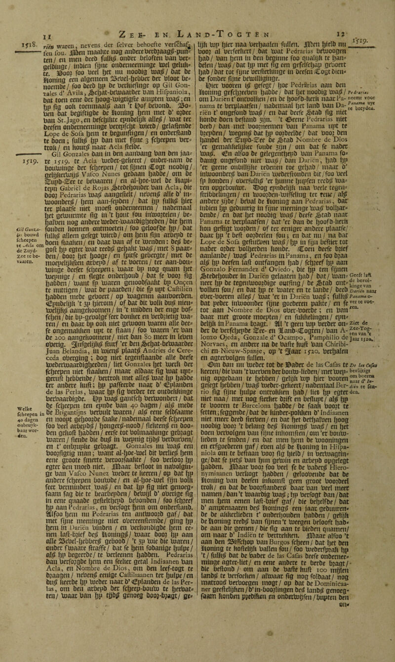 ifi8. y;V» waren, nevens der felver behoefte vericha^ ■ feu fou. iBen maahte nog anDei*ctieciiiaag^-pun- ten/ en men öeeö onDec beloften öan bet- aelöinge / inöien fijne onöecneeminge toel geluft* te. ©OOI jbo beel öet nu nooöig bia^/ bat be ïtoning een algemeen 25ebel-öebbec bec bloot be= noembe / foo beeb Ijp be beeftieflnge op Gil Gon- lales d’ Avila, ¿§>cl)at-beb3aaibec ban Hifpaniola, bat toen cene bet Ijoog-bJígtígfte ampten b3a5i;en hu fig ooïi toenmaal^ aan ’t ï^}of bebonb. “©o= ben bat begiftigbe be ïtioning tjem met b’ o^bec ban St.Jago,en befcljibte epnbelijb alle^/ bjat tec beefen onbeeneeminge betepfebt bjiecb/ gelaflenbe Lope de Sofa ïjem te begunftigen / en onbecflanb te boen; fulb^ Ijp ban met fijne 3 fcöeepen bec^ ttokl en bouc^ naac Acia (íelbe. «i. ■' — Gil Gonzaies ban ín ben aanbang ban ben jaa- ifip. re i5'i9. te Acia bjebec-gebeect / onber-nam be bouVuinge bec fcljeepen / tot fijnen Cogt noobig/ gelpbecbjijé Vafeo Nunes gebaati ijabbe/ om be ^upb-^ee'te bebaaren / en al-l)oe-b3el be ïtapi= tepn Gabriel de Rojas ¿^tebeljoubec ban Acia, bíe boo? Pedrarias bja^ aangeftelt/ neben^ alle b’ in^ bjoonbec^ / ïjem aan-fepben / bat ïjp fulft^ öiec ter plaatfe niet moefl onbeeneemen / nabemaal het gebjurmte ftg in’tljcmt fou inbjoitelen/ be- Öalben nog anberebjebec-bjaacbigljeeben/bie hem iüU CtniA- fouben bonnen ontmoeten / foo geloofbe hP/ bat ifs bouwd fulb^ alleen gefegt toiecb/ om Ijem fijn acbepb te íí'Jwfnn, boen ftaaben/ en baar ban af te boenben: be^ be¬ de zuyd- goft hii egtec bjat reeb^? gehabt bja^ / met 8 paar- zectebe- bcn/ boo? het hoofle/ en fpitfe gebergte/ met be vaaien. moepelijbfien arbepb / af te boeten / ter aan-bou- boinge beefer fcheepen; boaar bp nog quam het boepnige / en flegte onberhoub / bat fe boo^ fig habben/ buant fp boaten genoobfaabt bp On^en te nuttigen/ boat be paarben/ bie fp upt Caftiiiën habben mebe geboert/ op buagenen aanboeeben. qípnbelijít ’t 3P hierom/ of bat bit bollt bu^ nieu- boelpb^ aangeltoomen / ín ’t mibben bet enge bof- fehen/bie bp-gebolgë feer bonber en beebhetig boa- ren / en baar bp ooit níet gebooon boaten alle bee- fe ongemabben upt te (laan / foo boaten ’ec ban be 200 aangeboomene/ níet ban 80 meer ín leben oberig. ¿¡nfgelijb^ ftutf ’cr ben ¿èchat-beboaatber Juan Belandia, ín boien^ plaat^ Andries de Cere¬ ceda obetging; bog níet tegenfiaanbe alle beefe boebetboaarblgheeben / liet Gonzaïes het boetb bec fchrrpm »itt flaaben/ maar albaar ftg toat upt- getuft htöhenbe/ betteob met alle^ boat hP habbe ter anbete bufl; hP palTeetbe naar b’ Cplanben de las Perlas, boaac hP fiö becbet ter ontbebbinge betbaatbigbe. ï^p boa^ gantfeh beeboonbett/ bat w ike fcheepen ten epnbe ban 40 bagen / al^ mebe fcheepen in bc Brigantijus bctbult boateit/ al^ eene felbfaame 40 dagen cn iiooPt gchoo^bc faabe/nabemaal beefe fcheepen onbruyk- foo beel acbepb^/ hobget^-aoob/ fiebten^ en boo- baar wor- qebofl habbcii / eerfe tot bolmaabinge geb?agt boaten / fienbe bie bu^ ín bjepnig tijb^ betbutben/ en t’ onbjuplte gebzagt. Gonzaïes nu boaj? een boo?figtig man; boant al-hoe-boel bit betlie^ htni eene gtoote fmette becoojfaaftte / foo becloo? hP egtec ben moeb níet. iBaac beftoot ín nabolgin- ge ban Vafeo Nunez boebec te fteeten/ op bat hP anbete fcheepen boubobe/ en al-ljoe-bjel fíjn bolft feer betminbett boa^/ en bat hP 00 níet genoeg- faam fag bie te beatbepben/ beboijfb’ obetige ftg ín eene quaabe geftelthepb bebonben / foo fch?eef hP aan Pedrarias, en betfogt hem om onbetftanb. itlfoo hem nu Pedrarias tcu anttooojb gaf/ bat met fhne meeninge níet obeteenftembe/ gíng hP hem in Dariën biiibfii / en betbonbigbe hem eé= nen laft-b?ief be^ Boning^/ boaac booj hP aan alle 25ebel-hebber^ geboob / ’t 3P boie bie boaten / onbec fboaate fttaffe/ bat fe hem fobanlge Ijulpe/ al^ hP begeetbe/ te berleenen habben. Pedrarias ban betfo^gbe Ijem een feeltec getal Indiaanen ban Acia, en Nombre de Dios, om ben leef-togt te b^aagen/ neben^ eenige Cailihaanen ter hulpe/en biiá fteetbe hP boebec naar b’ <iiplanben de las Per- ias“, om ben acbepb bec fcheep-boubo te heebat- ten/ boaac ban hP genoeg booj-bjagt/ ge* lijft bop hier naa berhaalcn fullen. |Ben hielb nu _ ^ booj al berfeeftett/ bat boat Pedrarias bebooogen hab / ban hem ín ben beginne foo qualqft te h^n- bden/boa^/bat IjP met ftg een gefelfchap geboert hab /bat tot fipie betftetftinge ín beefen Cogt bien- be fonbec fijne beboiUiginge. ï^^iec booten ii> gefegt/ hoe PedrSrias aan ben ïJtoning gefchzeeben habbe/ bat Ijet noobig boa^ / p< drarús om Dariën t’ontbolften/en be hoofb-fterft naar Pa-neemt voor nama te betplaatfen / nabemaal het lanb ban Da- b^ydeu riën t’ ongefonb boa^/ en bat beefe ¿ètab ftg níet ftonbe boen beftanb 3hn. ’t <ifteene Pedrarias níet beeb/ ban met boozneemen ban Panama upt te bzepben/ boegen^ bat hP oojbeelbe/ bat booj ben hanbel bec Eupb-Eee be <^tab Nombre de Dios ’ec gemaftftelijftec foube 3ijn / om bat fe nabec boa^. Cn alfoo be gelegenthepb ban Panama fo- banig ongefonb níet boa^/ ban Dariën, ftnb Ijp ’ec geene onblllijftc rebenen toe geljab/ maat b' ínbooonbetí» ban Dariën buebetftonben bit/foo beel fp ftonben / obetfulft^ ’et hunne hupfen reeb^ loa¬ ren opgeboulüt. 5&og epnbclijft naa beele tegen- ftribbelingen / en booozbcn-boífíelíng tec fcne/ als? anbete 3ijbe/ bebal be iiioning aan Pedrarias, bar inbien hP gebuurig ín fijne meeninge boas? bolhar- benbe/ en bat het noobig boa^/ beefe ¿ètab naac Panama te betplaatfen / bat ’ec ban be hoofb-fterft fton geftigt boojben / of tec eenigec anbete plaatfe/ baat hP ’t beft oo^beelen fou; en bat nu / na bar Lope de Sofa geftucbfu boas?/hP Í» fiju bcftiec tot nabec o?bec bolhetben ftonbe. Coen beefe b?ief aanlanbe/ boa^ Pedrarias ín Panama, en foo bjaa al^ hP beefen laft ontfangen Ijab / fch?eef hP «au Gonzalo Fernandez d’ Oviedo, bíe hP ten fijnen ^tebehouber ín Dariën gelaaten hab/ bat / loan- ncEt Ijp öE tesentoooibiaE outiinB/ be J>Mb bolften fou/ en bat hP te boatet en te lanbe/ beeb Darién naai obec-boeren alle^/ boat ’ec ín Dariën boa^; fulfts?^’'*'*'”-*^ bat pebec inbooonbec fijne goeberen paftte/ en fe''«tevoc- tot aan Nombre de Dios obet-boetbe; en ban baat met gtoote moepten / en fuftftelingen / epn- belqft ín Panama bjagt. 3il ’t geen bop berber on- de bec be becfchepbe ^ee- en 3tanb-Cogten/ ban A- lonzo Ojeda, Gonzale d’ Ocampo, Pamphilio dejaanizo.' Norvaes, en anbete na be bafte ftuft ban Chiribi- chi en-Nieuw-Spanje, op ’t ^jaac ifio. bethalen en agtecbolgen fullen. <Om ban nu boebec tot be ©aber de las Cafas te De la* ctfia fteecen/ bie ban ’tboeeben bec boubo-licben/ met boep- bcviiitigt nig opgebaan te htt>ben / gelijft bop hitt booten gefegt hebben / boa^ boebet-gefteett/nabemaal Ber- diïn te ica¬ rio ftg fijne hulpe ontroftften haö./ üet hP egtec den. níet naa/ met nog fteeftee b?ift en bejlupt/ al^ hP te booten te Barcelona Ijabbe/ be faaft boo?t te fetten ;feggenbe/bat be ftinbec-poftften b’ Indiaanen níet meet beeb fterben/ en bat het betftalben hoog noobig boo? ’t belang bc^é ïfioning^ boa0/ en het boen becbolgen ban fijne inftomften / om ’cc boubo- lieben te fenben / en bat men hem be boooningen en ecfgoebecen gaf/ eben als? be ïioning In Hifpa¬ niola om te beftaan booz ftg hielb / ín betboagtin- ge/bat fe pet^ ban h«n 'geböin en acbepb opgelegt habben. iBaac boo? foo beel fe be babec^ Hiero- nymiaanen betftogt habben / geloobenbe bat be IPtoning ban beefen inftomft geen groot boozbeel tcoft/ en bat be boo.zftanbet^ baat ban beel meer namen/ban’t bzaarbig bza^iftu betfogt ban/bat men hem enien laft-b?ief gaf/ bie beftelfbe / bat b’ amptenaacen be^ ïitoningg een iaat gebuuren- be be aftfteclieben t’ onberhouben habben / gelijft be ïioning reeb,^ ban fijnen ’t toeegen belooft ftab* be aan bie geenen / bie ftg aan te bieben quamen/ om naat b’ Indiën te bertreftften. iBaat alfoo ’t aan ben 25ifrchop ban Burgos fcheen / bat het ben JHoning te ftoftelijft ballen fou/ foo biebetfpzaft hP ’t / fulft^ bat be babee de las Cafas beefe onbernee- minge agtec-liet/ en eene anbete te berbe b?agt/* bie beftonb / om aan be bafte ftuft 100 mijlen lanb^ te beefoeften/ albzaac ftg nog folbaat/ nog matcooiS beeboegen mogt/ op bat be Dominicaa- ner geeftelijften / b’ín-booftíngen bes? lanb^ genoeg- faam ftonben piebiften en onberloijfen / hupten ben on* I