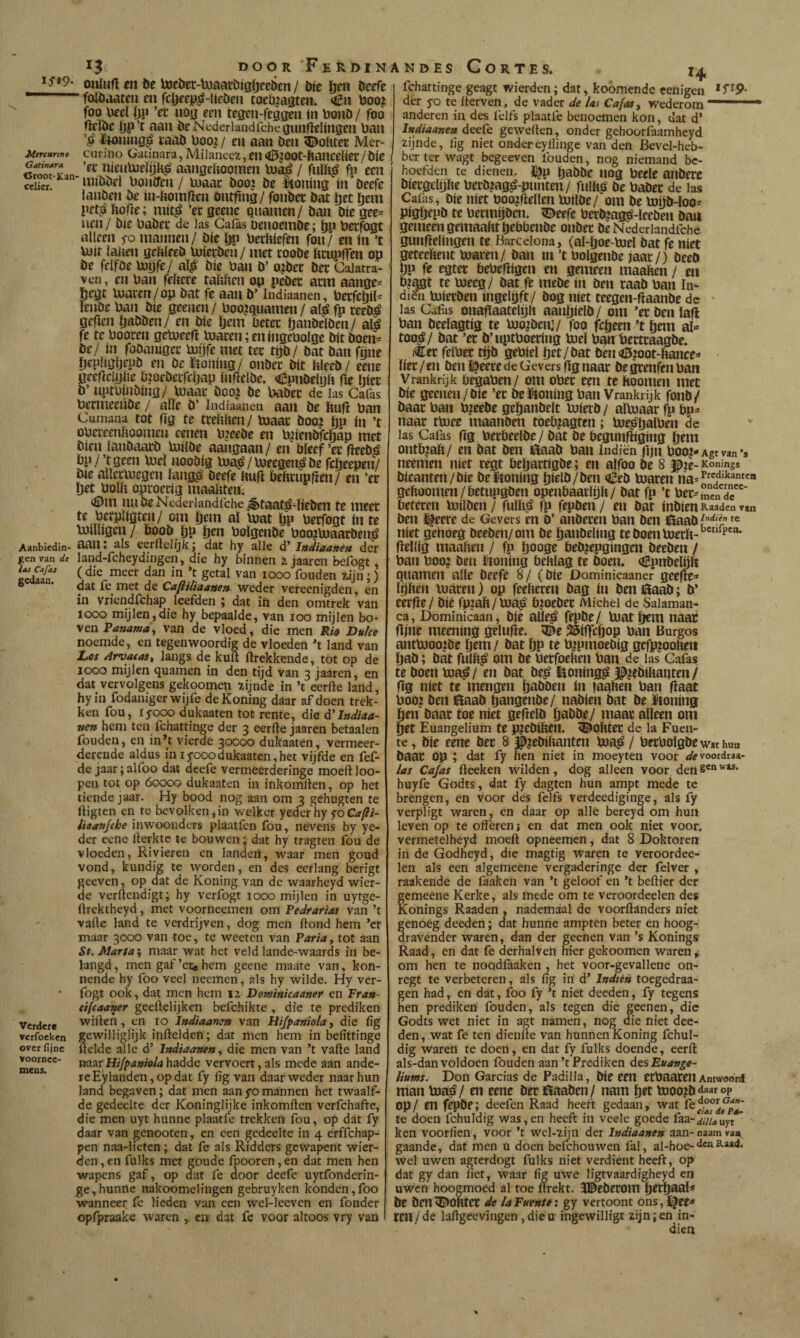 Ifl?. Mercurmo Carinara <5root-Kan cclicr. Aanbiedin¬ gen van de loi Cafat gedaan. Verdcí* vcrfocken over fijne voornec- mens. 13 DOO R Fe R DI N oalufí m be tocber-tuaacbiöïjeeben / bíe ïjch beefe folbaateii en fcDeeiJjr-líeben toeb.jagten. €n boo? foo lieel íjp ’ec uojj een teaeiMeagen ín boiib / foo flcïbe Ijp’t aan beNcderlandrchegiuificlíngen ban laab üoo,? / en aan ben 5^ofttec Mer- curino Gatínara, Milanecz, en <íE»,íOOt-ftancelíec/ bíe ’ee nienUieíyh^ aangehooinen lua^ / fulh^ fp een luíbbel lionífen / inaac boo) be Itoníng ín beefe íanben be ín-ftomfien ontfing/ fonbet bat í)et íjem pet^á ftofle; uiít^ ’ergeene qiiamen/ ban bíegee= lien / bíe babee de Jas Gaí^ üenoembe; ÖP bee^gt alleen 5-0 mannen/ bíe Ijp berhíefen fon/ en ín ’t UJír lauen gefeíeeb boíeeben / met eoobe licupfTín op be felfbe Voíjfe/ al^ bíe ban b’ o,:bec bec Cajatra- vcn, en ban feíiere raíiíien op pebec acm aange= pegt inaven/op bat fe aan b’ Indiaanen, beefcljíh lenbe ban bíe geenen/ boo^quamen / al^ fp teeb^ gefien ïjabben/ en bíe öem beter panbelben/ ali fe te boocen getueefl toaren; en íngebolge bit boen^^ be/ ín fabaníger toyfe met ter tijb/ bat ban fíine íjeplígíjepb en beJPtoníng/ onber bit bleeb/ eene geefteiylie bíoebetfcljap infïelbe. <írpnbelyít fie íjíer b’ uptbínbíng/ toaar boo? be babee de las Cafas bermeeñbe / alie b’ Indiaanen aan be ftufí ban Cumana tot ííg te trefthen / toaar booi íjp íu ’t obereeníioomen eenen b.jeebe en b^íenbfcpap met bien lanbaarb toílbe aangaan / en bleef ’er fieebá bp/’tgeen toel noobíg toa^/toecgcn^befclieepen/ bíe atleetoegen íang^ beefe Uufl beftrupfien/ en ’er Ijet bola oproerig maakten. <íDm niioeNeder]andfche^^taat^-líeben te meer íe berplígten/ om pem al toat pp berfogt ín te touligen / boob pp pen bolgcnbe boo^toaarben^ aan: ais eerftclijk; dat hy alie d’ JnMaanen der land-fcheydiiigen, die hy binnen 2 jaaren befogt, (die meer dan in ’t getal van 1000 fouden zijn;) dat fe met de CafUltaanen weder verecnigden, en in vriendfchap leefden ; dat in den omtrek van 1000 mijlen,die hy bepaalde, van 100 mijlen bo¬ ven van de vloed, die men Rio Duke noemde, en tegenwoordig de vloeden ’t land van Dos Arvatas^ langs de kult ftrekkende, tot op de 1000 mijlen quamen in den tijd van 3 jaaren, en dat vervolgens gekoomen zijnde in ’t eerfte land, hyin fodanigerwijfe deKoning daar af doen trek¬ ken fou, lyooo dukaaten tot rente, die A'Indiaa¬ nen hem ten fchattinge der 3 eerfte jaaren betaalen fouden, en in’t vierde 30000 dultaaten, vermeer¬ derende aldus ínlyooodukaaten,het vijfde en fef- de jaar; alfoo dat deefe vermeerderinge moeft loo- pcn tot op 60000 dukaaten in inkomilen, op het tiende jaar. Hy bood nog aan om 3 gehugten te iHgten en te bevolken, in welker yeder hy ^oCafii- iiaanjche inwoonders plaatfen fou, nevens by ye¬ der eene ilerktc te bouwen; dat hy tragten fou de vloeden, Rivieren en landeri, waar men goud vond, kundig te worden, en des eerlang berigt geeven, op dat de Koning van de waarheyd wier- de verllendigt; hy verfogt looo mijlen in uytge- ftrektheyd, met voorneemen om Pedratias van ’t valle land te verdrijven, dog men Hond hem ’cr maar 3000 van toe, te weeten van Varia, tot aan St. Marta', maar wat het veld lande-waards in be¬ langd , men gaf ’ei:* hem geene maate van, kon- nende hy foo veel neemen, als hy wilde. Hy ver¬ fogt ook, dat men hem 12 Dominicaaner en Fr<*»- cifcaaner geellelijken befchikte , die te prediken willen, en 10 Indiaanen van Hijpaniola, die lig gewilliglijk inllelden; dat men hem in belittinge llelde alle d’ Indiaanen, die men van ’t valle land naarhadde vervoert,als mede aan ande¬ re Ey landen, opdat fy lig van daar weder naar hun land begaven; dat men aanyomannen het twaalf¬ de gedeelte der Koninglijke inkomilen verfchafte, die men uyt hunne plaatfe trekken fou, op dat fy daar van genooten, en een gedeelte in 4 erffchap- pen naa-lietcn; dat fe als Ridders gewapent wier- den, en fulks met goude fpooren, en dat men hen wapens gaf, op d^at fe door deefe uytfonderin- ge,hunne nakoomelingen gebruyken konden,foo wanneer fe lieden van een wel-leeven en fonder opfpraake waren , cn dat fe voor altoos vry van ANDES Cortes. 14 fchattinge geagt wierden; dat, koömende cenigen der yo te llerven, de vader de las Ca/as, wederom  * anderen in des feJfs plaatfe benoemen kon, dat d* Indiaanen deeCe geweften, onder gehoorfaamheyd zijnde, lig niet ondereyliinge van den Bevel-heb- berterwagt begeeven fouden, nog niemand be¬ hoefden te dienen. il}p pabbe nog b«le anbcre biei'gebjke beeb^ag^-punten/ fulkb be babee de las Calas, bíe níet booiflellen toílbe/ om be topb-loo^ pigpepb re betmpben. 5^eefe berbjag^-leeben bau gemeen gemaakt pebbenbe onbec beNederiandfche gunflelingen te Barcelona, (al-poe-toel bat fe níet geteekent toaren/ ban ín ’t bolgenbe jaar/) beeb Pp fe egtee bebefligen en gemeen maaken / eii b?pt te toeeg/ bat fe mebe ín ben raab ban In- diëii toierben ingelpft/ bog níet teegen-llaanbe dc las Cafas oiiaflaatelpk aanpielb / om ’er ben laft ban beelagtig te too^benj/ foo fcpeen ’tpem al-» too^/ bat ’er b’uptboering toel ban:Pertraagbe. (Ccr felber tpb gebiel pet/bat bèn <í5200t-kance^ lier /en ben ï^eerede Gevers flg naar begrenfen ban Vrankrijk begaben/ om ober een te hoornen met bíe geenen / bíe ’er belUtoning ban Vrankrijk fonb/ baar ban b^eebe gepanbelt toietb / altoaar fp bp=* naar ttoee maanben toeb^agten; toe^palben de las Cafas (Tg berbeelbe/ bat be begunfiígíng pem ontb?ak/ en bat ben i^aab ban Indiën ipn boo^-Agtvan*» neemen níet regt bepartigbe; en alfoo be 8 pje- Konings bícanten/bíe beltoning pielb/ben Ceb toaren gekoomen/betupgben openbaarlpk/ bat fp ’t ber^mekde*''' beteren toüben / fullfá fp fepben / en bat inbien Raaden van ben %ere de Gevers en o’ anberen ban ben 0aabf‘^'f. níet genoeg beeben/om be panbeling teboentoerk-^*^*^'”* Heilig maaken / fp pooge beb^epgingen beeben / ban boo? ben iitoning beklag te boen. <!Epnbeli)K quamen alle beefe 8/ (bíe Dominicaaner geefte=* Ipken toaren) op feekeren bag ín beniüaab; b* eerfle/ bíe fp^iak/to^ bjoeber Michel de Salaman¬ ca, Dominicaan, bíe aUe^ fepbe/ toat pem naar fijne meening gelufle. 25iflcpop ban Burgos anttooo^ibe pem/ bat pp te b^pmoebig gefp?ool«ii pab; bat fnlk^ om be berfoeken ban de las Cafas te boen toa^/ en bat be^ Honing^ J^jeblkanten/ fig níet te mengen pabben ín faaken ban flaat boo? ben Hlaab pangenbe/ nabien bat be l^oning pen baar toe níet geftelb pabbe/ maar alleen om pet Euangelium te p^ebiken. dokter de la Fuen¬ te , bíe eene bet 8 ^jebikanten toa# / berbolgbewathua baar op ; dat fy hen niet in moeyten voor </pvoordraa- las Cajas ileeken wilden, dog alleen voor den huyfe Godts, dat fy dagten hun ampt mede te brengen, en voor des felfs verdeediginge, als fy verpligt waren , en daar op alle bereyd om hun leven op te offeren s en dat men ook niet voor, vermetelheyd moeft opneemen, dat 8 Doktoren in de Godheyd, die magtig waren te veroordee- len als een algemeene vergaderinge der felver , raakende de faaken van ’t geloof en ’t bellier der gemeene Kerke, als mede om te veroordeelen des Konings Raaden , nademaal de voorftanders niet genoeg deeden; dat hunne ampten beter en hoog- dravender waren, dan der geenen van ’s Konings Raad, en dat fe derhalven hier gekoomen waren ^ om hen te noodfaaken , het voor-gevallene on- regt te verbeteren, als lig in d’ Indtèn toegedraa- gen had, en dat, foo fy ’t niet deeden, fy tegens hen prediken fouden, als tegen die geenen, die Godts wet niet in agt namen, nog die niet dee¬ den, wat fe ten dienlle van hunnen Koning fchul- dig Waren te doen, en dat fy fulks doende, eerft als-dan voldoen ibuden aan’t Prediken AtsEuange- Uurns. Don Garcias de Padilla, bíc een ecbaarenAntwoonI man toa#/ en eene bet öaaben/ nam pet tooo?bdaarop op/ en fepbe; deefen Raad heeft gedaan, wat te doen fchuldig was,en heeft in veele goede faa-Z/z/^uyt ken voorlien, voor ’t wel-zijn der Indiaanen aan-naain van, gaande, dat men u doen befchouwen fal, al-hoe- wel uwen agterdogt fulks niet verdient heeft, op dat gy dan liet, waar liig uwe ligtvaardigheyd en uwen hoogmoed al toe ftrekt. ^Bebetom petpaal^ bc ben dokter de la Fuente: gy vertoont ons, ren/de laffgecvingen jdieu ingewilligt zijn; en in¬ dien