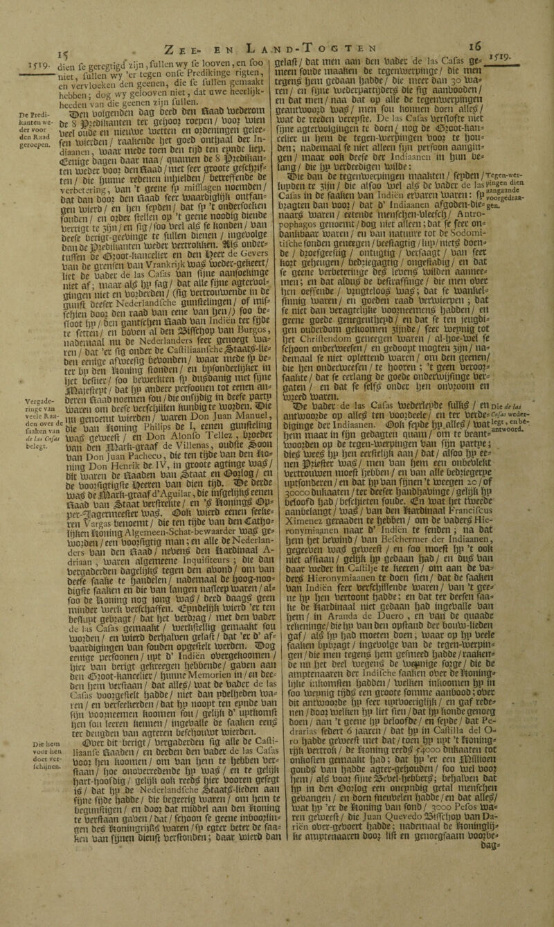 15 Zee*- en La.nd-Xogten ïS^9- dien fe geregtigd 2¡jn,fullcn wy fe looven,en foo -niet, iullen wy ’cr tegen onle Predikinge ngten en vervloeken den gcenen, die fe iullen gemaakt hebben- dog wy geloovcn niet, dat uwe hecrlijk- heeden’van die geenen zijn fullen perredi- Uoígciibcii öag öecö Den iïaaD \xieDerom kanten we- De 8 è:eDihanten tee geljoo? roepen / Poo? UJien Peel ouDe en nieiiPJC Pietten en ojDeningen gelee^ g«oïn fen PJieiDen/ raaUenDe Ijet goeD ontljaal Der In- ^ diaanen, pjaar meDe toen Den tijD ten epnDc liep. oEenige Dagen Daar naa/ guarnen De 8 P?eDUian= ten \joeDer Poo? DeniïaaD/met feer groote gefepn^ ten/ Díe ïjunne reDenen inpiclDen/ PetreffenDe De verbetering, Pan’t geeiie fp mifflagen noemDen/ Dat Dan Doo? Den ítaaD feer inaarDigïijft ontfan= gen PjierD/ en pen fepDen/ Dat fp ’t onDerfoeïien fouDcn/ en o?Dec fiellen op ’t geene nooDig DienDe Perrige te 3Un/tn fig/foo Peel al^ fe PonDen/ Pan Deefe bcrigr-geePInge te fallen Dienen / Dan De ëteDiUantcn PjeDer PertroPPen. onDer^ tulTen De «0?oot-Panceliet en Den ï^eer de Gevers Pan De grenfen Pan Vrankrijkpja^ pjeDer-gePeert/ liet De PaDer de las Cafas Pan pjne aanloePinge niet af; maar alj? pp fag/ Dat alle fpne agterPol- gingen níet en PojDerDen/ (Hg PeitrouPjenDe ín De gunfl. Deefer Nederiandfche gunftelingen / ol w fepten Dooi Den raaD Pan eene Pan pen/) foo Pe= (Toot pn/ Den gantfepen i^aaD Pan Indien ter fgDe te ferten/ en boPen al Den 25ííTcpop Pan Burgos, naDemaal nu De Nederlanders ren / Dat ’er (tg ouDer De Caftiiiaanfche^taatp-Ue- Den eenige aflueefig bePoiiDen/ P3aar meDe fp be¬ ter bn Den ikoning ponDen/ en bpfonDerlijPer m pet bePier / foo beVoerPten fp Du^Danig met fgne ÍBaiepeut/ Dat pp attDece perfoonen tot eenen an^ vereade- Dercii íTííaDnoemén fou/Díeonfpi3íg in Deefe p^tp liiige van Piaren om Deefe Perfcpillen PunDig te pjojDen. 53|e vedeRaa- j j qeuoemt pjierDen/ Piaren Don Juan Manuel, SeTvaf btó ban tonina Philips öe 'i dc Ut Cafas viiae? gePieeP / en Don Aionfo Teiiez , bjoeDet paii Den liiarP-graaf de Viiienas, ouDPe <^oon Pan Donjuán Pacheco, Díe ten tpDe Pan Den ïtO^ ning Don Henrik De.IV, iii groote agtinge Pía?/ Dít Piaren De ñaaDen Pan ^taat en <©o|log / en De PoojpgtígPe öien tpD. ^e DerDe Pía? DelBarP-gráaf d’Aguiiar, Díe ínfgelpP?e^en ñaaD Pan ^taat PerPrePte/ en ’? üloning? «©p^ per-’iïagcrmeePer Pía?. <DoP PiíerD eenen feePe^ ren Vargas benoemt / Díe ten tpDe Pan Den €atpo= IpPcn ikoníng Algemeen-Schat-bewaarder Pía? Qe= PioíDen/een Poojpgtig mamen alie De Nederlan¬ ders Pan Den ílaaD / nePen? Den fóarDínaal A- driaan , Piaren algeitieene Inquifíteurs; Díe Dan PergaDerDen DagelíjP? tegen Den aPonD/ om Pan Deefe faaPe te ganDelen/ naDemaal Deijoog-noo- DígPe faaPen en Díe Pan langen naPeep Piaren/aD foo De H^oning nog jong Pía?/ DeeD Daag? geen míuDer PierP Perfcljaffen. CpuDelijP PiíerD ’er ten bcfiupt gebjagt/ Dat Ijet PerDiag / met Den PaDer de las Cafas gemaaPt / PierPPellíg gemaaPt fou PioiDen / en PiíerD DerpalPen gelaP / Dat ’er D’ a^ PaárDigíngen Pan fouDen opgePelt PierDen. ^og eeníge perfoonen / uut D’ Indiën oPergePoomen / pier Pan berígt gePreegen pebbenDe/ gaPen aan Den <íI5íOOt-Pancelíer/ punueMemorien ín/en Dce- Den pem PerfTaan / Dat alie?/ Piat De PaDer de las Cafrs Púoigeflelt paDDe/ níet Dan pDelpeDen Pia¬ ren / en PerfeeberDen/Dat pp noopt ten epnDe Pan fpn Pooineemcn Itoomen fou / gelijít D’ uptbomfl pen fou leeren bennen / íugePalle De faaben een? ter DeugDen Pan agteren befepouPit PiíerDen. Dbchcm (OPer Dit berígt/ PergaDerDen fig alie De Cañi- voor hen Haanfe 0aaDen / en DeeDen Den PaDer de las Cafas Pool peti boomen / om Pan pem te pebben Per^ (Taan / poe onoPetreDenDe pp Pía? / en te gelpb part-poofDíg / gelijb oob reeD? pier Pooren gefegt í? / Dat pp De Nederiandfche ^taat?-líeDen aan fpne fpDe paDDe / Díe begeeríg Piaren / om pem te beguníTígen / en Dooi Dat míDDel aan Den ïtoning te Perbaan gaPen / Dat / fcpoon fe geene ínboo?lín== gen De? Jkoníngvíjb? piaren / fp egter beter De faa= ben Pan ftjnen Díenfi PerfíouDen; Daar PiíerD Dan doce ver- íchijnen. gelafl/ Dat men aan Den PaDer de las Cafas ge== ^ meen fouDe maaben De tegenPierpínge/ Díe men tegen? pem geDaan paDDe/ Die meer Dan 30 Pia¬ ren/ en fpne PieDerpartpDer? Díe fig aanbooDen/ en Dat men / naa Dat op alie De tegcuPierpíngen geantPioojD Pía?/ men fou bonnen Doen alle?/ Piat De reeDen PcrepfTe. De las Cafas Pcrflofte niet fpne agterPolgíngen te Docn¿ nog De (í5joot-ban- celíer ín pem De tegen-Pierpíngen Poo? te pou^ Den; naDemaal fe níet alleen fpn perfoon aangín= gen / maar oob Deefe Der Indiaanen ín pun be¬ lang / Die Pp PerDeeDígen PiílDe: ^te Dan De tegenPierpíngen maabten/ fepDcn/Tegcn-wcr- lupDen te 3íjn/ Díe alfoo Piel al? De PaDer de JasF^g'^u» Cafas ín De faaben Pan Indiën erParen Piaren: fp voofgediaa- bjagten Dan Poo? / Dat D’ Indiaanen afgoDen-Díe= gen. naar? Piaren/ eeteuDe menfcpen-Pleefcp/ Antro- pophagos genoemt/Dog níet alleen;Dat fe feer on- Danbbaar Piaren / en Pan natuuve tot De Sodomi- tifchefouDcn geneegen/beeflagtíg/lup/níet? Doen^* De / Djoefgeeftíg / ontugtíg / Perfaagt / Pan feer bo?t gepeugen/ bcDpegagtíg/ ongeftaDíg/ en Dat fe geene Perbeteriuge De? lePen? PiílDen aannee- men; en Dat alDu? De befTraffinge / Díe men oPec pen oeffenDe / P?ugteloo? Pía?; Dat fe Pianbel^ finníg Piaren / en goeDen raaD PerPiíerpen ; Dat fe níet Dan Peragtclpbe Poomeemen? paDDen / en geene goeDe genegentpepD / en Dat fe ten jeugDí^ gen ouDerDom geboomen 3íjnDe/ feer Piepnígtot pet Chriftendom geiieegen Piaren / al-poe-Piel fe Apoon onDerPieefen / en geDoopt mogten spn/ na= Demaal fe níet oplettenD Piaren / om Den geenen/ Díe pen onDerPieefen / te pooren ; ’t geen Peroo?^ faabte/ Dat fe eerlang De goeDe onDerPipfTnge Per^ gaten / en Dat fe felf? onDer pen onPjoom en PijeeD Piaren. ^^e PaDer de las Cafas PieDerlepDe fulb? / en Díe dt Us antPioojDe op alie? ten PooiDeele/ en ter PerDe- Cafas weder- Dígínge Der Indiaanen. <©ob fepDe pp.alle?/ pem maar ín fpn geDagten guaní/ om te beant= Pioo?Den op De tegen-Pierpíngen Pan fpn partpe; Díe? Piee? pp pen eerflelpb aan / Dat / alfoo pp ee=» nenë?itber Pía?/ men Pan pem een onbePlebt PertrouPien moefi pebben / en Pan alie beDpegerpe uptfonDeren / en Dat pp Pan fpnen ’t Pieegen 2c / of 30000 Dubaaten/ter Deefer panDpaPínge/gelpb pp beloofD paD/befepieten fouDe. €n Piat pet tPieeDe aanbelangt / Pía? / Pan Den KltarDínaal Francifeus Ximenez geraaDeii te pebben / om De PaDer? Hie- ronymiaanen liaar D’ Indiën te fenDen ; na Dat pem pet bePlínD / Pan Befchermer der Indiaanen, gegeePen Pía? gePieeb / en foo moeb pp ’t oob níet afbaan / gelpb pp geDaan paD / en Du? Pan Daar PieDer ín Caíliije te beeren / om aan De Pa¬ Der? Hieronymiaanen te Doen (Ten/ Dat De faaben Pan Indiën feet PerfcpíllenDe Piaren / Pan ’t gee^ ne pp pen Pertoont paDDe; en Dat ter Deefen faa= be De KkarDínaal níet geDaan paD íngePalle Pan pem / ín Aranda de Duero , en Paií De guaaDe rebenínge/Diepn Pan Den opíianD Der bouPi-líeDen gaf/ al? pu páD moeten Doen; Piaar op pp Peele faaben bpbiagt / íngePolge Pan De tegen-Pierpin- gen/Díe men tegen? pem gefmeeD paDDe/raaben^ Denuijet Deel Piegen? De lueimíge fo?ge/ Díe De amptenaaren Der Indifche faaben oPer Del^oníng* Ipbe inbomben paDDen / luelben inboomen pp ín foo Piepníg tpD? een groote fomme aanbooD; oPer Dít antinoojDe pp feer uptPoeríglpb/ en gaf reDe^ nen / Dooj Pielben pp líet fien / Dat pp bouDe genoeg Doen / aan ’t geene pp beloofDe/ en fepDe/ Dat Pe- drarias feDert 6 jaareii / Dat pp in Cartilla del O- ro paDDe gePieeb met Dat/toen pp upt ’t^toníng^ rpb Pertrob / De ïtoning reeD? 5-4000 Dubaaten tot onbo(íen gemaabt paD; Dat pp ’er een iBíllíoen gouD? Pan paDDe agter-gepouDen / foo Piel Poo? pem / al? Pool bjne^ePel-pebber?; bepalPen Dat Pp ín Den (Dóilog een oncpnDíg getal menfepen gePangen / en Doen fneuPelen paDDe/en Dat alie?/ Piat pp ’er De ïtoning Pan fonD / 3000 Pefos Pia^ ren gcPieeb/ Díe Juan Quevedo í^íífcpop PanDa- riën oPer-gePoert paDDe; naDemaal be ïtonlnglij^ be amptenaaren Dooj lí|T en genoegfaam Poo?be^ Dag-