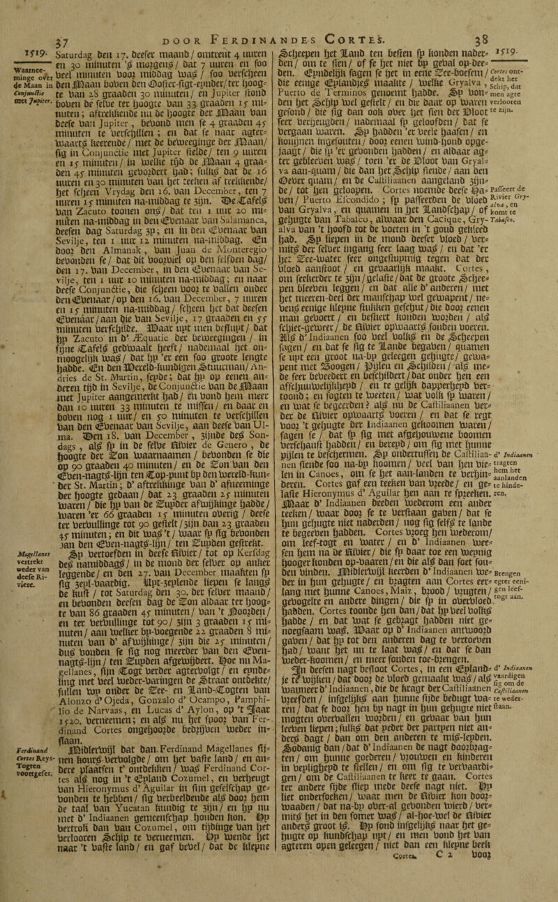 Saturdag Dell 17. öcefei* itiaanb/ omtrent 4 uncen r:-en 30 minuten mü2gen^/ Dat 7 uncen en foo rninR^ver míuuten üoo? miööag / foo üecfc^een 4e Maan in Dell |t’5aan öoVien OeinDaficc-rtgt-epnbec/tcc il)Oog= ctnjunau (e v»an 28 gcaaöcn 30 minuten/ en Jupiier jtonö ttKtjM^ner. ijoojjtc \jan 33 jjcaaöen ly mi= imten; aftcehíicnbe nu öc Ijoogte öec üBaan Uan bcefe üan Júpiter, íjeOonb men fe 4 öcaabcn 45- minuten te Uecfci)iïïen ; en bat fe naac aatec:= luaait^ fteerenbe/ met be betneeginge bec JjBaan/ fig in Conjunctie met Júpiter flelbe/ ten 9 uucen en I s minuten / in Ujelfte tijb be J,lÖaan 4 gcaa= ben 4Í minuten gebo?bcct Ijab; bat be 16 uucen en 30 minuten ban Ijet teeben af tcebltenbe/ Ijet Wjeen Vrydag ben 16. ban December, ten 7 uncen i ƒ minuten na-mibbag te 3ijn. <©erCafeï^ ban Zacuto toonen on^/ bat ten i luic 20 mi- iinien na-mibbag in ben (iEbenaau ban Salamanca, beefen bag Saturdag 3p; en in ben oBbenaac ban Seviije, ten I iiuc 12 minuten na-mibbag, Cu boo? beu Almanak , ban Juan de Moiiteregio bebonben fe/ bat bit boojbiel op ben felfben bag/ Den 17. ban December, in ben <í¡íbcnaac ban Se- viije, ten I iiuc 10 minuten na-mibbag; en naac öeefe Conjundtie, bie fepeen boo? te balïen onbec ben<6benaar/op ben ló. ban December, 7 uucen en 15- minuten na-mibbag/ feijcen ^tt bat beefen ofbenaar/aan bie ban Seviije, 17 gcaaben en ss minuten becfcïjiïbe. 3©aac upt men bcflupt/ bat i)P Zacuto in b’ ^Equatie bec bebjeegingeii / in fnueCafel^ gebbjaalt ïjeeft/ nabemaal tjet on= moogelijh bja^/ bat öp ’ec een foo gcoote lengte habbe. oín benïDecelb-ftunbigcniètimcman/An- dries de St. Martin, fepDe; bat Iju op eenen an^ beten tijb ín Seviije, beConjundie ban belBaan met Júpiter aangemeclit Ijab/ en bonb ö^m meet ban 10 uucen 33 minuten te milTen/ en baat en iboben nog i uut/ en sp minuten te betfcljillen ban ben (ëbenaac ban Seviije, aan beefe ban Ui- ma. <©en 18, ban December, 3ijnbe be^ Son- dags, al^ fp ín be felbe ilibiec de Genero, be lioogte bec ^on bjaacnaamen / bebonben fe bie op 90 gcaaben 40 minuten/ en be ^on ban ben «t^ben-nagt^-lijn ten Cop-punt bp ben bjecelb-ftun^ • bec St. Martin; D’ aftrehftinge ban b’ afneeminge bec öoogte gebaan/ bat 23 gcaaben 25- minuten toacen / bie tjp ban be ^upbec afmijhinge ïjabbe/ Vuacen ’ec 66 gcaaben 15* minuten obecig / beefe tec becbullinge tot 90 geftelt/3ijn ban 23 gcaaben ±sminuten; en bit bia^’t/ Uiaac fp (!g bebonben ,ian ben oSben-nagt^-lijn/ ten ^upben gefirebt. Mageiianes ¿p bectoefbeii írt bcefe ítíbíec / tot op Kerfdag vmickt namibbag^/ ín be monb bec felbec op anbec decfcRi” leggenbe/ en ben 27. ban December maahten fp vieie. fig 3epl-baarbig. Illpt-seplenbe liepen fe langui be ftufl / tot Saturdag ben 30. bec felbec maanb/ en bebonben beefen bag be Zon albaac tec Ijoog^ te ban 80 gcaaben minuten/ ban ’t ,3^oo?ben/ en tec becbullinge tot 90/ 3ijn 3 gcaaben is mi^ nuten / aan bjelltec bp-boegenbe 22 gcaaben 8 mi¬ nuten ban b’ afbJijliinge/ 3i)n bie is minuten/ bu^ bonben fe flg nog meeebee ban ben oHben- nagt^-lijn / ten Eupben afgebjijbect. ï|oe nn Ma- geiianes, (Ijn Cogt becbec agtecbolgt/ en epnbe:= ling met beel bjebec-baringen be ¿ètraat ontbebte/ fullen bjp onbec be Zet- en 3Lanb-,Cogten ban AloiuQ d’Ojeda, Gonzalo d’ Ocampo, Pamphi- lio de Narvaas, en Lucas d’ Aylon, op ’t i5'20. beeneemen; en al^ nu fjet fpoo: ban Fcr- dinand Cortes onge^oojbe beb^üben bjebec in^ fïaan. , . FerMnand USÍbleCbjQi Ö^t batt-Ferdiiiand Magellanes rmwReys- ftouc^ becbolgbe / om lanb/ en an* pfaatfen t’ ontbebben/ bjaj? Ferdinand Cor- ■ ’ tes al^ nog ín ’t <í5planb Cozumei, en becïjeugt ban Hieronymus d’Aguilar in fijn gefelfcljap ge^ bonben te ïjebben / fig becbeelbenbe al^J boo? ijem be taal ban Yucatan bunbig te 5ijn/ en Ijp nu met b’ Indiaanen gemcenfcljap í)ouí>en bon. H^p bectcofi ban ban Cozumei, om tnbinge ban Ijet becloocen ^cljip te beeneemen. i)p tuenbe Ijct naac ’t bafle lanb / en gaf bebd / bat be blepne ¿ècöeepen öet Hanb ten befïen fp bonben nabec* ^^^9- ben/ om te fien/ of fe ïjet níet bp gebal op-bee=- ben. ti^pnbelijb fagen fe pet in enic See-boefem/^'”/ ®^'- bie eenige <íEplanbje^ maabte / b3elbe Gryaiva , Puerto de Términos geuoemt pabbe. ¿§>p bon- men agte ben pet J)Cpip biel gepelt/ en bie baac op toaren vcriooicn gefonb / bie flg Dan 00b ober pet fien bec ©loot feec becpeiigben / iiabcmaal fp geloofben/ bat fe beegaan bjaren. ^p pabben ’ec beele paafen / en bonpnen ingefouten/ boo? eenen tuinb-ponb opge- jaagt/ bie fp ’ec gebonben pabben/ en albaac ag= tec gebleeben loaiii/ toen ’ec be ©loot ban GryaU va aan-guam/ bie ban pet^èepip fienbe/ aan ben (Debecquam/ enbe Caitiliaanen aangelanb 3ijn- be / tot pen geloopen. Cortes noembe beefe l|a= paiTcert dc ben/ Puerto Efcondido; fp pafTeecbeii be bloeb ban Gryaiva, eii quameii m pet 3Lanbfcpap / of iomt te gepugte ban Tabaleo, alloaac ben Cacique, Gry-Tab*fco. aiva ban ’t poofb tot be boeten in ’t goub gelileeb pab. ¿êp liepen ín be monb beefec bloeb / bec^ mit^ bec felbec ingang feec laag Coa? / en bat ’ec pet ^ee-Cuatec feec ongeflupmig tegen bat bec bloeb aanftoot/ en gebaaclpli maalir. Cortes, om feefteebee te 3pn/gelafle/bat be gcoote ¿èepee* pen bleeben leggen/ en bat alle b’anberen/ met pet meecen-beeï bec manfcpapbiel gebiapent/ iie^ ben? eenige lilepne flulilien gefeput/bie boo? eenen man geboect / en befliect ftonben Cooiben / al? fcpiet-gcCoeec/ be 0ibiec opboaact? fouben boecen. Él? b’Indiaanen foo bcel bolli? en be .^cpeepeii fagen / en bat fe jig te Jlanbe begaben / quamen fe upt een gcoot na-bp geleegen gepugte/ geioa= pent met 23oogen / ©ijlen en ¿ècpilöeii / al? me^ be feec bebeebect en befcpilbect/bat onbec pen een affcpuuCoclijïipepb / en te gelijft bapperpepb bec^' toonb; en fogten te Coeeten/ boat bolb fp Coacen/ en Coat fe begceeben? al? nu be Caitiliaanen bec=' bec be Hibiec opbjaacr? boeren / en bat fe regt boo^ ’t gepugte bec Indiaanen geltoomeii Coaten/ fagen fe / bat fp fig met afgepouCoene boomen beefepanfi pabben/ en berepb/ om flg met punne pplen te befepeemen, ¿èp onbectuffeu be Cailiiiaa- d’ indiaamn nen fienbe foo na-bp hoornen/ bcel ban pen bie- lenin Canoes, om fe pet aan-lanben te becpin= J^íiandcn becen. Cortes gaf een teehen ban b^eebe/ en ge* te hindc- ïaüe Hieronymus d’ Aguilar pen aan te fpjeehen. icn. iBaac b’ Indiaanen beebeii Coeberom een anbec teehen / Coaac boo| fe te becflaan gaben / bat fe pun gepugte níet nabeeben/ nog pg felf? te lanbe te begeeben pabben. Cortes b?oeg pen boebecom/ om leef-togt en Coatec / en b’ Indiaanen Coee^ feil pem na De 0lbiec/ bie fp baac toe een biepnig poogechonben op-baaren/en bie al? ban foet fou* ben binbeii, 0^iblerb3ijl heeeben b’Indiaanen Coe= Brengen bec ín pnn gepugte / en bjagten aan Cortes eeci^ egrer ccni- lang met punne Canoes, Maiz, b?oob / b^ugten / gebogelte en anbece bingen / bie fp ín obecbloeb ^ pabben, Cortes toonbe pen ban/bat ppbeelbolh? pabbe / en bat biat fe gebjagt pabben níet ge* noegfaam Coa?. 3©aac op b’ Indiaanen antCooojb gaben / bat pp tot ben anbecen bag te bectoeben pab / Coant pet nn te laat boa? / en bat fe ban boebec-hoomen/ en mcec fouben toe-b^engen. ^n beefen nagt begoot Cortes, ín een (j^planb^ d’ indiaanen íe t?bophen/bat booj be bloeb gemaakt toa?/aI?¡;*^JJ boanneecb’Indiaanen, ble be heagt bec Caitiliaanen cafliliaanen b?eefben / infgelph? aan puniie fijbe bebugt boa= te wedcr- ren / bat fe boo? pen bp nagt ín pnn gepugte níet mogten obecballen boo?ben/ en gebaac ban pun leeben liepen;fuik? bat pebee bec pactpen níet an^ 'bec? bagt/ ban om ben anbecen te mi?-lepbeii. ¿¿obanig ban/bat b’Indiaanen be nagt boo^b^ag- ten / om punne goeberen / biouCoen en hinberen in bepligpepb te hellen / en om flg te beebaarbi* gen/ om be Caitiliaanen te heec te gaan. Cortes tec anbece fpbe hiep mebe beefe nagt níet. ©p liet onbeefoehen/ Coaac men befíibíec hoii boo?^ Coaaben / bat na-bp obec-al gebonben Coierb / bec» mit? pet ín ben fomec Coa? / al-poe-Cuel be 0ibiec anbec? groot i?, ©p fonb infgelph? naac pet ge» pugte op hunbfcpap upt/ en men bonb pet ban agteren open geleegen / niet ban een hlepne beeft c 2 booj