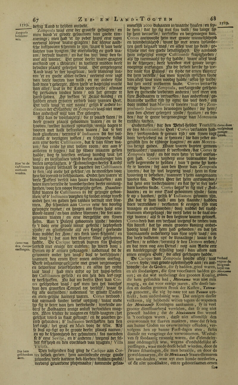 6; 15^9» Zemfoala befcliree- TCll. Hoe ’er de Cajiiliaanen onthaalt woiden. Deftig %atib te ïjcïjben oiuöeïtt. Zempoaia vua^ eene bee grootfte geftugten/ en nicii bonö ’eu geoote gebouluen üan goeöe tím- meríngc; men ïjaö ’ec bp pebec ïjup^ eene tupn neeben,^ ítícpne toatcc-gvagten / bat Mepne aatb- fcíje lufíljooben fcíjeenen te 3í)n/lüa»t fe ban beeïe fooJten ban b?u9ten/bíe oberbïoebig en goeb toa- ren/ berbult bjaren/ en bat foo tuel boo? Den fo== mee al^ bjínter. ï^et genot beefee bjater-gragten ontfíonb npt 2 íbbieren / ín bjelfterg míbben bcefe beboütte plaats geleegen lua^. ï^et omgeleegene 3lanb b.iaj> ’ec feec bjugtbaac; beele blahten^ b3a= ren ’ec en gocDe abftec-beiben / neeben^ eene jagt ban beeïe foojten ban toiïb; en tec anbece njbé (jab men’t gebergte. IBen bagelijft^ maiifit ban alte^/ toat in bit Eanb boojt-teelbe/ aïtoaar fig perfoonen binben beten / om pet gecegte te ïjanD-ïjaben. <^p ïeefben ’ec ¿§>taat-biinbig / en IjaDben eenen grooten eecbicD boo? ljunnen J^eec. i)ct boïit bjap ’ec niet naabt/ gelijft b’anbece In- diaanenbec<0planben/ enZempoaiabja^iiíet meer ban anbectjalf mijï ban ^ee geleegen. 3i!l^ ban be boojlooper^/ bie te paacb faten/ ín beefe gcoote pïaat^ geboomen bjacen/ en in be Ijooben/loelftec ïtamecij nptteclöb/eenige bagente booten met balb bebceeben bjacen / bat fe feec beeb glinfïeren / beemitji b’ Indiaanen bit feec bol= maabt te becrigten boiben / en fcïjijnenbe fulb^ aan eene'beefee Caitiiiaanen, bat fe ban ftlbec b3a= ren / foo renbe bP boben toom / om aan b’ anberen te feggeñ / bat |)p fiïbece muucen gejten Ijabbe; bog fp bJierben eeriang bnnbig bjat tjet bja^; en bie^ljaïben boierb beefen aanbjengec ban beelen uptgelagpen. b’ ^nboo?bngen beefe^ Hanbi? toaren gantji beebaafï be paacben bec Caftiiiaanen te fien/aï^ mebe ïjtt gefcï)ut/en bemenfcï)cnboo? ben foo b^zeemb tebefcïjoubjen. «önbec ïjtn toaren ’ec beeïe 3Ibffcc¡§ berfelt ban bienaareffen / aan toten men becteïbe be toonbeebeeben beefee nientoig' beeben/ boo? btn noopt bíergelgfte gefïen. J^aautoe= toaren be Caitiiiaanen in bit gebugte geiioo= men/ of b’ Indiaanen boegben ftg fonbec eenige bjeefe onbec btn/en gaben b^n taïtben berbuït met bïoe= men. ¿§>p febonben aan Cortes eene feec bonfiig geto?ogte cnpbec / en bingen om fijnen baï^ eene ñoofe-fteané / en ban anbece bïoemen / bie feec aan= genaam biacen / en eene biecgeïbbe om fijnen beïm. 21!an ’t ^aïep^ geftoomen 3Önbe/ bonben fp ’t booj eene gcoote muur geflecbt / bepïepflecb Sbnbe/ en gïinfterenbe aï^ een fpiegeï/ geebenbe boo? mibbeï bec ^on/ een fierb toeec-fctjijnfeï/ en bit toa^á ’t / bat aan ben i^uptec flïbec gefebeenen babbe. ^e Cacique bectcoft öiipten fijn $alep^ den itiet eenige bec oubfien; bP ^i^tö boo? 2 oatfangen. pp ¡j’ acmcn gcbjaagen / nabemaaï bit be getooonte onbec b^» bia^ / bu^ te becfcbijnen/ toanneec ben eenen ï|eec eenen anberen ontfing. Jj^eefe inbaaïinge gefebiebe met groot bergenoegen en betoeefene beleefbbeeben ; en aïfoo b^t Iaat toa^ / baö men o?b?e op btt bwp^-^Pfïtn bec Caitiiiaanen gefïeïb/ èii om b^n ben ïeef-togt te beefebaffen. Sa bat nu beefen ï|eec ban Cor¬ tes gefebepben toa^ / gaf men b^n ÏJrt boojbof ban ben gcootfïen Cempeï tot becblbf/ toaac fp fig aïle ontbieïben / nabemaaï ’ec gcoote Eaaïen en eben-geïtjfte ïtamec^ toaren. Cortes beeboob / bat niemanb fonbec beeïof uptging/ toaac mebe / bP fis öetec ban bt» beefeebeebe / bjeefenbe an^ bec^ be ^oïbaaten eenige onïuft bertoebften mog= ten. iBen febibte be toagten en fcbilb-toagten; bet gefebut toierb ín ftaat geb?agt/ en be paacben ge== recb geïjoubcn; b’ Indiaanen becfcljaften ben ben ïeef-togt/ bet gra^ en Mai2 booi be feïbe. 3iï^ fe bu^ op-fïgt op be gcoote beefee pïaat^ namen/ en op be fepoonbepb bec geboutoen / foo noemben fe b’ eene Seviije, en b’ anberen / toegen^ bec feï* bec frifïjepb en ben obecbïoeb ban bjugten/ Villa Viciofa. Die hem <ty'en boïgenbeii bag ging be Cacique aan Cor- gefchenken tes Pefocït gecbeu/ b^ib aanbiebenbe eenige goube jutoeeïen/beeïe ftatoene beb-bïeeben/ (lubben goub^/ neebens» getoeebene pïupmaabje/ bonnenbe gefaa»' Corta van doc(. mentïijb 2000 bubaaten intoaarbe ïjaaïen/en fen^ _ be btiTi / bat bP fig niet fijn boïb / foo ïange bP bp bem bertoefbe / berfriffen en bergenoegen bon. Cortes anttooo?be btm met gcoote minneïpbbepb en bjienbeïijbbcpö / toant ÖP met eenen bpfonbes ren geeft begaaft toa^/ en aïïe^ toat ïjp beeb / ge¬ febiebe met feec goebe bebaïïigbepb. í^p aanboob bem infgeïbb^ eenige Caitiliaanie frapigbeeben / aï^ bP toenmaaï^ bp fig babbe/ toant aïïe^ toa^ ín be febeepen; beefe toiceben met gcoote betgc= noeginge ontfangen. |)a bit befoeb beetbe bP toe^^ bec naar fijn ^aïep^ / en fepbe tot eenen Buutec/ bie btin becfeïbe/ bat men P?ptfp cpfTcbcn foube ban aïïe^/toat men noobig babbe/aïfoo bP toiïbe/ bat b^n nieté ontbeeren foube. Cortes bectoefbe eenige bageii te Zempoala, ontfangenbe gefeben^ ben en geebenbe toeberom anberen / beeï meec om fijne <^oïbaaten te becbacffen / ban anbeefint^/ge- buucenbe toeïftec tgb bP egtee foo beeï beeb / om boo? mibbeï ban Marina te toeeten/toat befZem- poalaanfe Indiaanen betoOOgcn babbeu / bie bttH / aan ben (©ebec geïeegert 3ijnbe / fpjaben / en fep- ben / bat fe geene becgenoeginge ban Pvlotezuma tceftïïen fouben. •©nbertuffen/ bat ben 25cbeï-l)ebbcr TeuthHilecaríwdoot en ben Mexicaanfche ï|eec/ Cortes becïaaten ben / becfupmben fe geenen tgb/ om fijnen togtS?^ boo2 berrpiebec^ na te fpeuren / bie ban pebec 00- genbïiït b^n tbbinge b?agten / en aan Motezu- ma berigt gaben. IBaac toaren bupten gemeen bectoüiibect/toanneec fe beefionben/bat Cortes te Zempoala toa^é/ en bat men bem ’ec toeï ontfan¬ gen ïjab. Cortes toijbeci? eene bolmaafttec ben* niffe begeerenbe te btiJöen / ban ’t geene bP bien- fie te toeeten / ïtef aan ben ï^eece ban Zempoala toeeten / bat bP toeï begeerig toa^ / btto ín fijne toooning te befoeben / toanneec ’t bem aangenaam toeefen fou. beefen ï|eec bet btni antbioojben / bat bcni eece toeberbaacen / en bat bP ’tt fret toeï»* bom toeefen foube. Cortes begaf’ec (Ig met s <i§>oï- baaten; en ín eene ^aaï geboomen 3önbe/ faten fe op 2 banben/ geïbb b’ Indiaanen getooon 3ön. 3^a bat fe bun boïb / om b^n flaanbe/ babben boen bectcebben / beefieeten fe eenigen tbb met biaagen en anttooojben/ booj mibbeï bec taaï^- niannen obecgeb?agt/bie ceet^ beter ín be taaïon- rigt toaren / aï^ fe ín ben beginne toaren getoeefï. Cortes beeb ban een beebaaï toegen^ be ceeben ban fijn bomfl / bat bP renen grooten ïCtoriirtg onbet- boocig toa^/ bie bew baö gefonben/ en bat bet boo?naanifïe onbectoeep ban fijne repfe toa^/ om foo beeïe boïbecen npt be btoaaïinge / toaac in fe ïeefben/ te rebben/beemit^ fe ben Demon eerben/ en bat men nog aan ï^emeï / nog aan tCaebe eece en banïifegginge fcbu'ïbig toa^/ ban aïïeen aan eenen eenigen *0obt/bie aïïe^ gefebapen babbe. l©e Cacique ban Zempoala bOOjbe aïïe^ / toat Verhaal Cortes fepbe / met gcoote opïettenbepb aan / en ant= toOOibe: dat de Goden, die fy hadden, goed waren, hey| v“an' en als foodanigen, die fijne voorfaaten hadden eert; en dat wat aanbelangt den grooten Koning, gedaan, die hem gefonden had , Motezuma was niet min magtig, en dat voor eenige jaaren, alle deefe lan¬ den en deefen grooten ftreek der Kuilen, Hotorm- cap genoemt, die zig by-naar tot aan Panuco uyt- ftrekt, hem onderdaanig was. Dat eenigen deefer volkeren, zig hebbende willen tegens de wapenen der Mexicaanfe Koningen aankanten , fy in veel grooter dienftbaarheyd vervielen, dan fe nog niet geweeft hadden ,• dat de Mexicaanen foo wreed in ’t oorlogen waren , datfe niet alleenlijk den overwonnen tot ilaaven maakten, maar dat fyhen aan hunne Goden ter overwinninge offerden; ver¬ volgens hen op hunne Feeft-dagen aten , fulks doende ter veragtinge der verwonnenen. Weshal- ven fy foodaanig tyrannig waren, dat d’elende by- naar oridraagelijk was, wegens d’onduldelijke af- perflingen, waar mede deefe belaft wierden, door de fwaare fchattingen,die men betaalde, en door de geweldenaaryen, die de Mexicaanfe Staats-dienaaren hen aan-deeden, waar uyt men koude oordeelen, ‘ of dit niet noodfaakte, om te gehoorfaamen eeneii fott