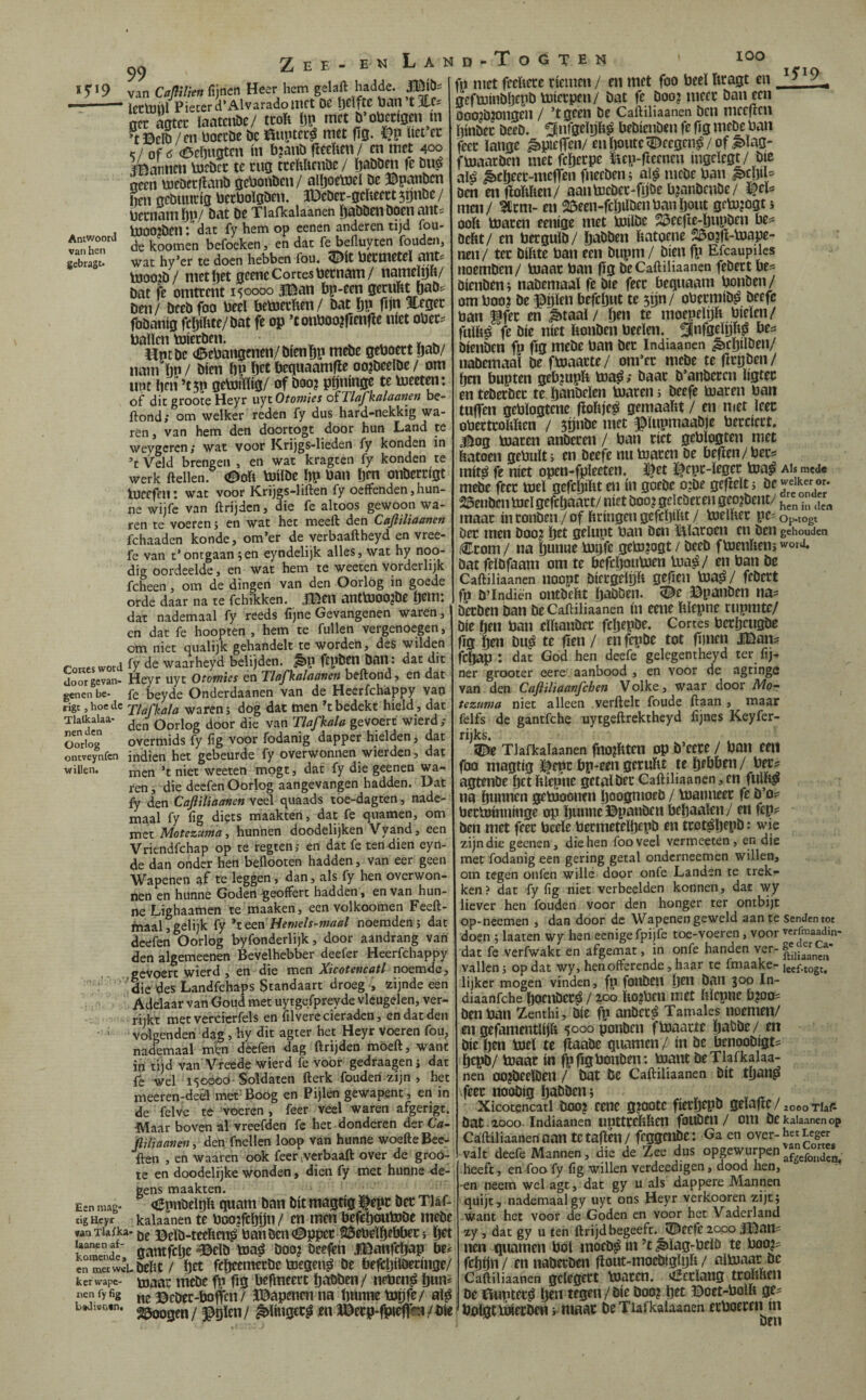 lOO i5'i9 99 Zee - eï5 Lan Antwoord van hen gebragt* van Caplkn fijnen Heer hem gelaft hadde. ïecluhl Piecerd’Alvaradoinct Ut Ijdfte ban t%t== nee aatee ïaatcnöc/ tcoïi öp met b’obcdgm ín *tBeIb /m boccDe bc auptee^ met fiS- ïict cc </ of <6ci)ngtcn ín b?anö fïecftcn/ en met 400 ïBannen torbee te eug tcehUcnbc / ïjabben fc bu^ neen üjebcrfianb gebonben/ altjoetoel be ©panben Iien gebuucig becboïgben. JDebcr-geheett5pnbe/ beenam [)p/ bat be Tlafkalaanen {)abbenboen ants bOOO^ben l dat fy hem op cenen anderen tijd ibu- de koomen befoeken j en dat fe befluyten fouden, wat hy’er te doen hebben fou« 5^(t becmetcl ailt* b300?b/ met ijet geene Cortes beenam/ nameïpit/ bat fe omtrent 150000 USan bp-een gerubMiaD? Den / beeb foo becl beboeeben / bat ï)p fijn ï.egec fbbanig fcijiUte/bat fe op ’tonboojfienfíe níet obec' ballenbjieeben. ^ ^ ^ ^ Hptbc (©ebangenen/bienBp mebe geboeet ijab/ nam Ijp / bien ÖP bet bequaamfle oo?beelbe / om lipt ben ’tjp gebdrtïig/ of boo? pijninge te bjeeten: of dit groote Heyr uyt Otoniics oïTlafkalaonen be- ilond; om welker reden fy dus hard-nekkig wa¬ ren j van hem den doortogt door hun Land te weygcren > wat voor Krijgs-lieden fy konden in ’t Veld brengen , en wat kragten fy konden te werk (lellen, i^oft bjílbe bp ban ïjen onbercigt Ineefcn: wat voor Krijgs-lillen fy oeffenden,hun¬ ne wijfe van ftrijdenj die fe altoos gewoon wa¬ ren te voeren 5 en wat het meed den Caftiliaanen fchaaden konde, om’er de verbaaftheyd en vree- fe van t’ontgaan;en eyndelijk alles, wat hy noo- dig oordeelde, en wat hem te weeten vorderlijk fcheen, om de dingen van den Oorlog in goede orde daar na te fchfleken. Mm antbSOOjbe Ö^m: dat nademaal fy reeds fijne Gevangenen waren, en dat fe hoopten , hem te fullen vergenoegen, om niet qualijk gehandelt te worden, des wilden rottcswotd fy waarheyd belijden, ^p ftpbm ban : dat dit doorgevan- Heyr uyt Otomies en Tlafkalaanen beftond, en dat genen be- beyde Onderdaanen van de Heerfchappy van rige, hoe de xiafkala waren; dog dat men -t bedekt hield, dat Tlaikalaa- Qorlog door die van Tlafkala gevoert wierd; OoVg overmids fy fig voor fodanig dapper hielden, dat ontveynfcn indien het gebeurde fy overwonnen wierdcn, dat willen, niet weeten mogt, dat fy die geenen wa¬ ren , die deefen Oorlog aangevangen hadden. Dat ly den Caftiliaanen veel quaads toe-dagten, nadc- maal fy fig diets maakten, dat fe quamen, om met Motezumay hunnen doodelijken Vyand, een Vritndfehap op te regten; en dat fe ten dien eyn- de dan onder hen beilooten hadden, van eer geen Wapenen af te leggen, dan, als fy hen overwon¬ nen en hunne Goden ^eoffert hadden, en van hun¬ ne Lighaamen te maaken, een vol koomen Feeft- maal,gelijk fy Hemels-maal noemden; dat deefen Oorlog byfonderlijk, door aandrang van den algemeenen Bevelhebber deefer Heerfchappy gevoert wierd , en die men Xicotencatl noemde,  die des Landfehaps Standaart droeg , zijnde een Adelaar van Goud met uytgefpreyde vleugelen, ver¬ rijkt metvercicrfels en filverc cieraden, en dat den • ■ volgenden dag, hy dit agter het Heyr voeren fou, nademaal m“en deefen dag ftrijden möeft, want in tijd van Vreede wierd fe voor gedraagen; dat fe wel 15GÓCÓ-Soldaten fterk fouden zijn , het meeren-de9l met Boog en Pijlen gewapent, en in de felve te voeren , feer veel waren afgerigt. dVÏaar boven al vreefden fe het donderen ¿tv Ca~ ftiliaaneity den fnellen loop van hunne woede Bee- ilen , en waaren ook feetiVerbaaft over de groó¬ te en doodelrjke wonden, dien fy met hunne de¬ gens maakten. (íEpnbclDft quam ban bit magtig t^pc bet Tlaf¬ kalaanen te boo?fcbijn / cn men befeboutobe mebe ka- öe ©eïb-teeïten^ banbcn(©ppec QÖebelbebbeCi öft komendr gamfebe -©elb toa^ boo? nctftn IBanfcbap be¿ cn metwv-L bedt / öet fibtemetbe bocgeii^ be beffcbiïbecingc/ kerwape- tajaai mcbe fp fig befmeert bcibben/ nebenj» bim^ «en fy fig ©cbec-boftcn / JDapenen na tmnne tnijfe/ al^ 25oogen / ^gïen/ ^IHigcc^ jen ÍDei:p*(jpiefr«i/bíe Een mag- tig Heyr «nTlaika- LvJi^ncn, D - T O G T E N fp met feeïiece riemen / en met foo beeï ftcagt cn geftoinbljtpb toierpen/ bat fe boo? meer ban een Doo?b?ongen / ’tgeen be Cadiliaanen ben meeften flinbec beeb. ^nfgeïijh^ bebienben fe fig mebe ban feer lange ^pieffen/eni)outc5I>ccgcn^/of ^ïag- fbjaacben met fcljecpe ïiep-rtccncn ingeïegt/ bie alá ¿cíjeer-mefTen fneeben; a\§ mebe ban ben enfioMen/ aantocbec-fijöe b?anbcnbe/ men/ ?tcm- en 25een-fcöilbenbanljont gcb3?ogt; ooft toaren eenige met bJilbe 23eefte-ï)upben be= beftt/ cn berguïb/ ftabben ftatoene 23o?fl-b3ape- nen/ ter biftte ban een bupm/ bien fp Efcaupiles tioemben/ toaar ban fïg be Caftiliaanen febect be^ öienben; nabemaaï fe bie feer beqnaam bonben/ om boo? be ©ijlen befcljut te 5ijn/ obermib^ beefc ban ^fec en ^taal/ te moepelp bleien/ fulft^ fe bie níet ftonben beelen. SnfgfïPsS bienben fp fig webe ban bec Indiaanen ^cljilben/ nabemaal be ftoaacte/ om’cr mebe te flcpbcn/ ften bupten geb?iipft toa^; baar b’anbeccn ligtec en teber'bcc te ftanbelcn toaren; beefe toaren ban tuffen geblogtene floftje^ gemaaftt / en niet leer obertroftften / 3Önbe met ©lupmaabjc berciert. Bog toaren anberen / ban riet gebïogten met ftatoen gebult; cn beefe nu toaren be befien/becs mit^ fe niet open-fplecten. i|et l^cpr-leger toa^ ai* mede mebe feer toel gefcljiftt en ín goebe o:be gcfieït; öc jeike^r. 23enbcn toel gefeftaart/ niet boo? gclcberen geo?bem/ nST, .n maar ín ronben / of ftringen gefeftiftt / toelfter pe? Op.togt bet men boo? ftet gelupt ban beu ïlïaroeii en ben gehouden ,€rom/ na pnne toijfc geto?ogt / beeb ftoenften; woxd, bat feïbfaam om te bcfcljoutoen toa^/ en ban bc Caftiliaanen noopt bicrgeïijft geHeii toas»/ febert fp b’Indien outbeftt ïjaböen. <Z^c Bpanben na? berben ban be Caftiliaanen ín eeue ftlepne riipmte/ bie ften ban elftaubcr fepepbe. Cortes berbeugbc fig örn bu^ te fien / en fepbe tot fijnen naan? fcljap : dat God hen deefe gelegentheyd ter fij¬ ner grooter eere aanbood , en voor de agtinge van den Caftiliaanfehen Volke, waar door Mor tezuma niet alleen verftelt foude (laan , maar felfs de gantfche uytgeftrektheyd fijnes Keyfer- rijks. Tlafkalaanen fno?ftten op b’cerc / ban een foo magtig l^epr bp-cen geruftt te bobben / ber? agtenbe ftet ftfepne getalber Caftiliaanen, en fiilM na getooonen ftoogmoeb / toanneer fe b’o^ bertotnninge op ljunne ©panben bepaalen/ en fep^: ben met feer bede bermetelftepb en trot^ljepb: wie zijn die geenen, die hen foo veel vermeeten, en die met fodanig een gering getal onderneemen willen, om tegen onfen wille door onfe Landen te trek¬ ken } dat fy fig niet verbeelden konnen, dat wy liever hen fouden voor den honger ter ontbijt op-neemen , dan door de Wapenen geweld aan te senJen tot doen ; laaten wy hen eenige fpijfe toe-voeren, voor verfmaadm- dat fe verfwakc en afgemat, in onfe handen ver- vallen; op dat wy, hen offerende, haar te fmaake- jeef.togt, lijker mogen vinden, fp foubeil pi ban 300 In- diaanfehe ftocnber^ / zoo fto?bfn met hïcpne b?oo=: benban Zenthi, bie fp anber^ Tamales noemen/ en gefamentlijft 5000 ponben ftoaarte ïjabbe / en bie ben toel te fiaabe qnamen / ín be benoobigt^ bepb/ toaar ín fp fig bonben; toantbe Tlafkalaa¬ nen oo?beeïbeu / iwt bc Caftiliaanen bit tban^ feer noobig babben; , , ^ ï > Xicotqncatl boo? ccnc g?oote fierbtpb gelafic/ 2000 riaP bat zooo Indiaanen unttrcftften fOUbCll / Om bckalaanenop CáíHliaanertoan tctaflen/ feggenbe: Ga en over-het Leger valt deefe Mannen, die de Zee dus opgewurpen heeft, en-foo fy fig willen verdeedigen, dood hen, -en neem wel agt, dat gy u als dappere Mannen quijt , nademaal gy uyt ons Heyr verkooren zijt; want het voor de Goden en voor het Vaderland zy, dat gy u ten ftrijd begeeft. ïBecfe 2000 .fDani ncn quamen bol inoeb^ in ’t ^lag-beiö te boo?? fcbön/ ennaberben fiout-mocbiglyft / aïtoaar be Caftiliaanen gelcgcct toatcn. vöcrïang irofthen be ïiiiptet^ btn tegen/bie boo? bet ©oet-boift ge? bolgt toierbcH > niaar be Tlafkalaanen crboerciun