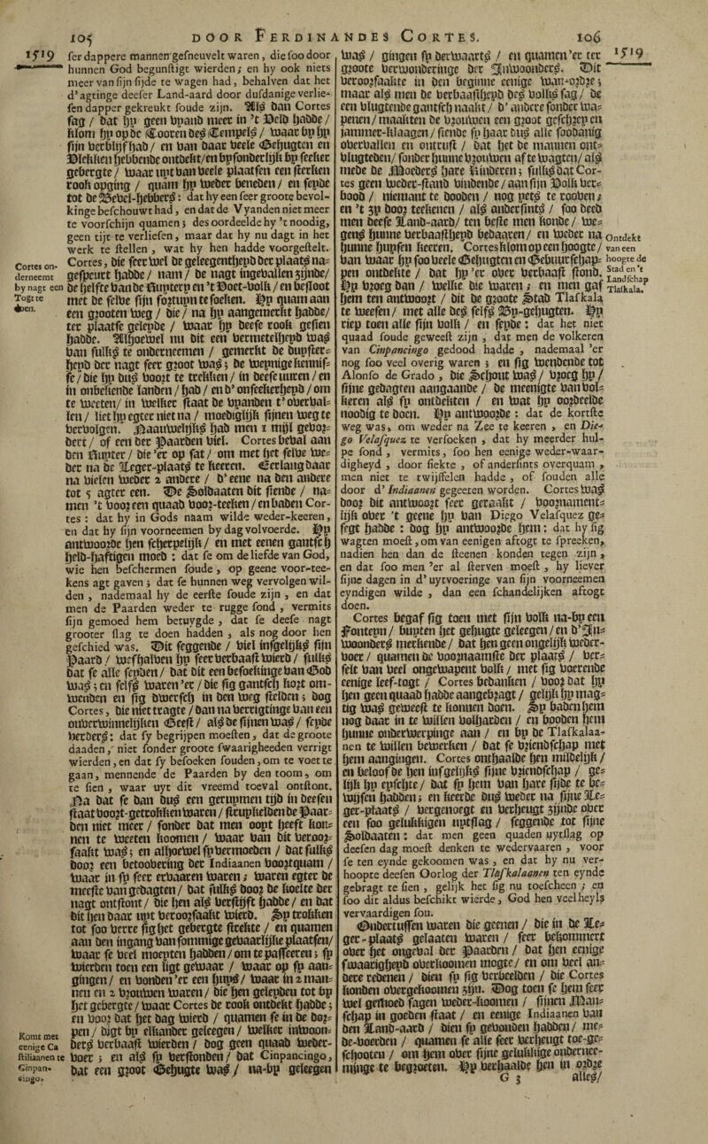 1 ƒ * 9 fer dappere mannen'gefneuveh waren, die foo door -•rrhunnen God begunftigc wierden; en hy ook niets meer van fijn fijde te wagen had, behalven dat het d’agtinge deeler Land-aard door dufdanige verlie- fcn dapper gekreukt foude zijn. ban Cortes fa0 / bat öy geen bpanb ntccc ín ’t ©cib l)abbe / hïom Dl'opöc Coocen be^ (Cempeï^ / toaacbpÖP flin bccbltjfi)ab/ en ban baat beeïe <0eöugtcn cn ©ïcUhen (jebbenbe ontbeftt/en bpfonbeclp t>p feeiiec gebergte/ tnaacnptbanbeele plaatfen eenfieriten cooh opging / guam ÖP tofber beneben / en fepbc tot be23ebel-bebber^: dathyeenfeergrootebevol- kingebefchouwthad, en dat de Vyanden niet meer te voorfchijn quamenj des oordeelde hy’rnoodig, geen tijt te verliefen, maar dat hy nu dagt in het werk te ftellen , wat hy hen hadde voorgeftelt. Cottcs on- Cortes, bie fcertoel be geleegentljepb bec pïaat^ na- iiernecmt gefpcuct ö^bbe/ iiam/ be nagt ingebaUcn59nbe/ by nagt een öe íjelfte banbc ©upterp en ’t ©oet-bolfe / en befïoot Togtte metbcfcïbefiinfojtupntefoeften. Cf p guam aan een g^ooten tocg / bie / na ï)P aangeraerftt pbbe/ ter pïaatfe geïepbe / toaac p becfe rooft gefien Öabbe. ^ilïgoetoeï nu bit een bermeteibfpb toa^ ban fuïft^ te onberneemen / gemerht be bupfier? éepb bcr nagt feet gjoot toa^; be bjepnigeftennifs fe/bie öp bu^ boo?t te trcftften/ ín beefeuuren/en ín onbeftenbe ïanbni / pb / en b’ onfeefteröepö / om te bjceten/ ín bjelfter (laat be bpanben t’oberbaïi ïen/ liet 1)0 egtcr níet na / moebigip fijnen bjeg te bcrboïgen/ jfi^aautoelpft^ ï)ab men i mpl 0ebo?= bert / of een bet ^aarben biel. Cortes bebal aan ben ©upter/ bte’er op fat/ om met bet fcïbe toe^ bcr na be Eeger-pïaat^ te fteeren. «¿crïangbaar na bieïcn bjeber ^ anbcre / b’ eene na ben aubcre tot 5 agtcr een. ^e ^olbaaten bit fenbe / na=^ men ’t boo?eto guaab boo?-teeften/enbaben Cor¬ tes : dat hy in Gods naam wilde weder-keeren, en dat hy fíjn voorneemen by dag volvoerde, i^p antbJoo?Dc ftcn fcberpelp/ en met eenen gantfcl) beïb-i)a^igen mocb : dat fe om de liefde van God, wie hen befchermen föude, op geene voor-tee- kens agt gaven i dat fe hunnen weg vervolgen wil¬ den , nademaal hy de eerfte foude zijn , en dat men de Paarden weder te rugge fond , vermits fijn gemoed hem betuygde , dat fe deefe nagt grooter ilag te doen hadden j als nog door hen gefchied was. 5^it feggenbe / biel infgeip^ fjn ©aarb/ bjeföalbenöp feecberbaajlbJierb/ fulfté bat fe alle fepben/ bat bit eenbefoeftíngeban<í5ob Vua^; cn felfl blaren ’er / bic fïg gantfcp fto?t om- tocnbcn en flg bbJcrfcf) ín ben bieg ficlbcn; bog Cortes, bie niet tragtc / ban na berrigtinge ban een onberbJinneïpcn (©eefl/ al^be fijnen toa^/ fepbe Ijecöer^: dat fy begrijpen moeften, dat degroote daadenniet fonder groote fwaarigheeden verrigt wierden, cn dat fy befoeken fouden,om te voet te gaan, mennende de Paarden by den toom, om te fien , waar uyt dit vreemd toeval ontftont. 4^a bat fe ban bu^ een gerupmen tp ín beefeu fiaat boo?t- getcoftften toaren / flrupftelben be ©aar- ben níet meer / fonbec bat men oopt Ijeeft fton? ncn te toeeten hoornen / toaac ban bit berooji faaftt toa^; en aïpetoelfpbermoeben / batfulft^ boo? een bctoobering ber Indiaanen boo^tguam / toaar ín fp feec erbaaren toaren; toaren egter be meefiebangcbagten/ bat fulft^ boo? be ftoelte ber nagt ontfiont/ bic ften aï^ berflijft öabbe/ en bat bit Ijen baar upt beroo?faaftt toierb. ^p trofthen tot foo berre pgöet gebergte fïreftte / en guarnen aan ben ingang ban fommigegebaarïijfte plaatfen/ toaar fe beel moepten öabben/omtepaffeerenj fp toicrben toen een ligt getoaat / toaac op fp aan? gingen/ en bonben’er een öup)^/ toaac ín iman? lien cn z bjoutoen toacen/ bie öen gelepben tot bp Öet gebergte / toaac Cortes be cooft ontbeftt öabbe j en boo? bat öet bag toieeb / guarnen fe ín be bo?? Komt met '^P elftanbcc geleegen/ toelftcc intooon? cenige Ca bcc^ bccbaafí toíccbcn / bog geen guaab toebec- ftiliaanen te boec > en al^ fp becfïonben/ bat Cinpancingo, bat een gjoot «feeöugte toa^ / na-bp geleegen toa^/ gíiigcn fp beitoaart^ / en guarnen’er tcc 02oote bectoonöeriiigc bfc ^ntooonöccé. 5Dit bccoo^faahtc in ben beginne cenige toan^o?b?ei maac al^ men be becbaaflljcpb bc^ bollig fag/ be een blugtenbc gantfeö naaht / b’ anbcre fonbec toa? penen/maaftten De b?outocn een gioot gefebjepen jammec-ftlaagen/fienbc fjiöaacDiié alle fooDanig oberballcn en ontcufl / bat Ijet bè mannen ont? blugteben/ fonbec öunne b?outocn af te toagten/ al^ mebe be l©ocbec| vpre ïtinberen; fulft^ bat Cor¬ tes geen tocbec-fianb binbenbe/aanfijn ©olftbcc? boob / niemant te booben / nog pet^ te cooben; en ’t 5P boo? teellenen / al¿ anbeefints? / foo bceb men beefc 3lanb-aarb/ ten befie men ftonbe/ toe? gen^ Öu»ne becbaaflötpb bebaacen/ en toebec na ontdekt Öunne öbpfcn fteeren. Cortesftlom op een öoogte / van een ban toaac öPfoobeele<©eöHgtcnen<©ebuurfcöap? hoogte de pen ontbeftte / bat ÖP ’cc obec beebaafi fionb. Jf p b?oeg ban / toelfte bie toaren; cn men gaf TiSa.^ Öem ten anttooo?t / bit be g?oote ^tab Tlaf kaU te toeefen/ met alle bc^ fclf^ 25p-geöugten. Ifp riep toen alle fijn bolft / en fepbe: dat het niet quaad foude ge weeft zijn , dat men de volkeren van Chipancingo gedood hadde , nademaal ’er nog foo veel overig waren j eu fig tocnbcnbe tot Alonfo de Grado , bie ^fíjOUt toa^ / b?OCg ÖP / fijne gebngten aangaanbe / be meenigte ban bol? ftecen aï^ fp ontbeftten / en toat öP oo?bcelbe noobig te boen. ©p anttooo?be: dat de kortfte weg was» om weder na Zee te keeren , en Die-‘ go Velafquez te verfoeken , dat hy meerder hul- pe fond , vermits, foo hen eenige weder-waar- digheyd , door fiekte , of anderfints overquam , men niet te twijifelen hadde , of fouden alle door d’gegeeien worden. Cortes toa^ boo? bit anttooo?t feec geraaftt / boo?namcnt? Ujft ober ’t geene IjP ban Diego Velafquez ge? fegt öabbe : bog öp anttooo?be öcni: dat hv fig wagten moeft, om van eenigen aftogt te fpreeken, nadien hen dan de fteenen konden tegen zijn , en dat foo men ’er al fterven moeft , hy liever fijne dagen in d’ uytvoeringe van fijn voorneemen eyndigen wilde , dan een fchandelijken aftogc doen. Cortes begaf fïg toen niet fijn bolft na-bp een jpontepn/ bupten ött geöngtc geleegen/en b’3in=* tooonber^ meeftenbe/ bat öen geen ongeïijfttoebcc- boec / guarnen be boo?naamfïe bec plaat^ / ber? feit ban beel ongetoapent bolft / met fig boerenbe eenige leef-togt / Cortes bebanften / boo? bat öP öen geen guaab öabbe aangeb?agt/ gelrjftöpmag? tig toa^ getoeefi te ftonnen boen. ^p babcnljem nog baar ín te toillen bolöaröcn / cn booben öcni öunne onbcctoerpinge aan / en bp be Tlafkalaa- nen te toillen bctoecften / bat fe b?ienbfcöap níet Öem aangingen. Cortes ontöaalbe öm milbelgft / en beloof be öen infgelijft^ fijne b?icnDfcöap / ge? lijft ÖP epfcöte / bat fp öem ban öare fijbe te be? toijfen öabbeui en fteecbe bu^ toebec na fijne Ec? gec-plaat^ / bergenoegt en beröeugt jijniïe ober een foo geluftftigen uptflag / feggenbe tot fijne ^olbaaten: dat men geen quaden uytllag op deefen dag moeft denken te wedervaaren , voor fe ten eynde gekoomen was, en dat hy nu ver¬ hoopte deefen Oorlog der Tlüfkaïa&nen ten eynde gebragt te fien , gelijk het fig nu toefcheen ; en foo dit aldus befchikt wierde, God hen veelheyls vervaardigen fou. (¡^nbectuffen toaren bie geenen / bie in be %ea ger-plaat^ gelaaten toaren / feer beftommert ober öet ongebal bec l^aacbcn / bat öen eenige ftoaacigöepb obeeftoomen mogte/ en om beel an- bece rebenen / bien fp fig bcrbeelben / bie Cortes ftonben obergeftoomeu 5íjii* ^ag toen fe öem feec toel geïlioeb fagen toebec-ftoomen / fijnen l©an? fcöap ín goeben fiaat / cn eenige Indiaanen ban ben Eanb-aacb / bien fp gebonben öabben/ me? be-boeeben / guarnen fe alle feec bccöeugt toe-ge? fcöooteu / om öem obec fijne geluftftige onbecucc- minge tc beg?oeten. ülp becöaalbe öen ín o?b|e G 5 alleá/