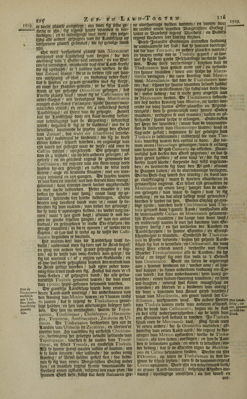 Hoe de Z É Í- B iT La té becftr pfóáffé om boo? fïöi feïbe se=» • (ierftt te 3Ön/ ftg te0en^ öaare ¡Jpanben te Per=> beebigeii; en ín naUpïöinge Pan bege/ 3|n infge- iftftó alïe atíbete geï)uöten Pan bit Hanbfcijap op PerSeePene plaatfe oePoumt/ bfe bp gePoige ftonb ^ïint b'eefe Petl^ttPené pïaat^ Pan Xicotencati ontfpmpt eeiie fcl^Peling Pan Pergert / bie ben aanPang Pan ’t <©o'fïer-öeel iteemen/en ten313ef=* ten Hö PerPoïgen / maaïienbe bu,é eene ïanb-dreeP/ bie fig uptbiepb / ín ’t mibben Pan pjeïPen be ifti^ Piet Zahuati Pïoept/ bie ín ín feeftece tijb upt Jjaa^ ren oojfpjong af-Piiet / en fóobanig neber-fiojt/ bat fe hiiPfen en graan-gePjafi^n met fig fieept; en naat ^et |^oö?bec-gebeeïte/ ín be feïPe Hanb- fireeíí i^ ïjet geïjugte Ocoteviico geleegen / bat b’eerfie pïaat^ PJa;§/ maar fig bê Caftiiiaanen ter neber-fïoègeri / om PerPoïgen^ booi -Maxifcatzin eenigen Pnbérfianb t’eriangen/sijnbe fiiinnenPooj^ naamfiert Ptieiib; en eene Der 4 befiierber^ beefe^ Hanbfcpapè/ ert ï^eere Pan bit gelfjugte. ^ebert bat bit ianbfcïjap bob? eert fiaat-Hunbig befiier/ met bemüligiiige Pan be Öegeeting/ PePjeebigt PePoIPen/ Poumenbe be ijupfen langst ben (©ePer Pan Zahuati , bat water der fchurftheyd peteelíe= lien mil / nabemaal be ftinberen / bie fig ín bee|e íPPíec Paben / fefinrít mierbenen ingePoïge Pan tijb mierb fiet gepiigte naar be mijfe/ al^ men ín Caüiije Poumt / uptgepiepb. ^it gepugte ma| ban ín 4 mijften/ na-Pp ben anberen geleegen / af= geöeelt / en on-geo?bent tegen^ be gemoonte ber CaiHliaanen, ter rupmte Pan een fieen-mo?p Peele piipfeh Pp-een gePoegt/ en tnfien be felPe Peele hlepne / enge en Promme firaaten/ met een mee* nigte minPel;^ en iipt-gangen. ï©e pupfen maren ’er Pan fieen en mo?tel/ metliep-fieenen boo?-mengt/ gePoumt / öoo? tirnmer-merft Petber opgefteuPelb/ en met aarbe PefireePen. f eber maaftte fe / ten Pefien Pp Ponbe / níet poog/ maar laag op-ge* Poumt; pePPenbe feec P?eebe folberingen. <í5eene beuren nog Penfier^ Ponb men ’et/ maar fp Pe* bienben fig Pan matten/ Pan feePer riet gem?ogt/ biefp Pooj b’openingen fielben/en mebetmegna* men/ naar ’t pen goeb bagt/ almaar fe ooP Po* pere en goube fcpellen pingen / of Pan een anbet metaal/ en gePmpPten ’er mebe ^ee-fcpelpen/bie Perugt maaPteri/ ín bie te openen / of mebertoete fiupten / al-poe-mel fe teeb^ op be mpfe ber Cafti- liaanen Pegoïiben te Poumen. meeren-beel Pan bit Hanbfcpap ma^ Pe* PolPt/ nabemaaï men fig toen upt be ^tabPegaf/ ert gíng om anbere feet groote gepugten^ te fiig* j ten/ op be mpfe Pan Poo?-fieeben aan-gelegt/ bie ¡ fig tot omtrent 2/ of 3 mijlen upt-firePPenbe/ en al-poe-mel beefe gcpugten^ Pupten benomtrePPan öe ^tab gefiigt mierben / pab egter peber moo* 1 ning fijne erPenronb-om fig. ^ulP^ bat men’er 18 Poo?-fieeben / of gepugten Ponb/ bie allegefaa* mentlpP Tiaskaia genoemt maren/ bie Pan meer ban I yoooo pup^-gefinnen Pemoonb mierben. g^it gantfcpe Hanbfcpap mierb boo? eenen an* 116 ÍTI9- TlasknUO'nen beren Hanb-aarb omringt / bie onberbaancn Pan ^ A*. iX A1 fll^ ^ ^ ÊF • ^ ^ lA' eerftelijk aan ’t be- geraakt zijn , ben ïitoning Pan Mexico maren/en’t maren reeb^ ftïrdecfês óojaaren / batfe tegen^ be Tlaskalaanen geoo?* Landichap logt pabbeii/cn pen Pan allermeegen Peïegert piel* ben. <Die pen nuomringben/ maren be Tepea- quenos, Tomiciaques , Choluleques , Huexocin- gos, Tetzeocas, Acolitucaques, Zacatecas enUl- mecas. iï^e Tlaskalaanen PetbjeePen pen upt be %anben PanUlmecas en Zacatecas, en PïeePen’er meefiec Pan. ¿èp noemben fig eerfielpp Chichime- cas; PerPolgcn^ pet gebergte PePolïit pePPenbe Pan Tepeticpaque, Poerbeii fe be naam Pan Texcai- ticpac, en febert Texcala, en epnbelpp Tiaskaia. ^l^ fp punne gren^-paalen miïlen af-PaaPen / om fe te boen Pennen/ níet millenbe/ bie onber eenig honing / óf 25ePel-pePPet gefieït fien / foo Pebie* nen fp fig Pan eenen 25urgeclpPen (©oilog onber pen / en maaPen tegen^ punne Poojnaamfie Pe* fiicrPer^ eenen opfianb;Polgen^bennaar-pPer/bie punnen *0eefi Pefit;fum^ bat beefe Barbaaren gee* V Ö-T o G T B It ne oPerpeeringe bulben PoPPen / en Poeren boo? bit mibbel eenen mjeeben 25urgerPjPen «i^orlog / maar ín 25?oeber^ tcgen^ 25?ocber^ / en ©aber^ tegen^ ipinberen feer Ploebig firijbcn. 5^eefe ^Inlanbfe #02loogen ontrufien foobanig be Poo?naamfie ber fiab/ bat fp punnen toePlugt/ tot bie Pan Tezcuco, en anbere plaatfen namen / en maren reeb^ feer ín Tiaskaia gcperfi / mel fp fig booi gocbe 25efcpanfinge PerfierPt pab* ben, <©00? beefe PerfierPinge / Piepben ban be Tlaskalaanen pun gePieb meet upt / en PeftooP* ten punne Ppanben / míen om pulpe Pp Matza- lintzin Perfogten / Píe toen ïtoning Pan Mexico ma¿. Matzalintzin Pet ban be Tlaskalaanen mee* ten / bat / fcpoonpn punne Ppanben Pclooft pabbe/ tegen^pen teonbei:fieimen/pp fulP^niet boen fou* be/ onber Pebing/ bat fe mebe geen ongelgP aan be Mexicaanen beebeil. ^e Tlaskalaanen PebanP* ten be¿ beefen ïtoning Pan Mexico, en meber-Pee* renbe tot Poo? punne (©ffer-plaatfeii en mfgob^- tempel^ / bien fp gemeenelpP Poo? punne <í5oben maaPten/ Perfogten fe met traanen/Palien en of* ferpanbe/ punne pulpe te erlangen, «©nbertufien pet K^ep? ber Ppanben/ (maar Pan be Poo?naam* fien öe PolPeren Pan Huexocingo maren) ma^ ín f(ag-02be gefielt; Pegonnen fp pet gePergte Pan Tiaskaia te PePlimmeii / miblermpl bie Pan Tias* kaïa Paaröig maren ben uptPal te boen. ¿èp na* men eenen Huexocingo gcPangen / míen fe eerlang aan punnen 31lf-gob Camaxtie op-offerben. 5^aau¿ mePjP^ pab beefen ben >í5eefi gegeePen / en bat fït hem gePilt paööen / of eene ma^ ’er / bie fig met beefen pupb Pleebe/ fieepenbe be^ felf^ ingeman* ben / en Pertoonbe fig Poo? ben 2if-gob/ aimaat be éaapen Paben / en be oPerminninge Perfogten. 5©eefen©elö-flag mierb feer Ploebig / en fionblan* ge tmpffelagtig / mant fe ö?eePen elhanberen ín gePaarelijhe engten^. (€et felPet tpb geraahten be Mexicaanen Op eenen Pecg/ pooget ban öe anbe* ren geleegen / Pan maar fp fagen / mat ’et fig ‘ toeb?oeg/ en na bat alle^ Pefiegt ma^ gemo?ben/ heerben fe meber- tot pen. ïï^eefen (©o?log ge-epn* bigt 5ijnbe; mierben beefe Chichimecas Pan Tias- : kaïa gePjeefi öooj’tgantfe Hanb/ me^palPen alle be Pooinaamfie Cuiuas en Mexicaanen gefament* hjh ©jeebe maahten / bie lange Pan buur ma^/ en miblermpl maren fe met pet Poumen Pan <<5e* pugten Peefig / en pet Petbeelen ber Hanöen en Hanbfcpappen / ín punne «©jenfen / en ^?en^- fcpepöingen te maaften. <íípnbelpft be Tlaskalaa¬ nen in ©leeöe leePenbe/ Pegón pet gepeele Hanö* fcpap fig feer te PePolhen / en Culhuacutii, bie Poo| eenig ^^eer erhrnö mierb / Perbeelbe met fijnen 25?oeber Teyohuaiminqui alle öe ‘itanben/ bie pp Pefat / en Pegaf fig met fijn Polft in ’t <6emefi Pan Ocutecuico. 5^eefe nu lieten öe regeeringe aan 2 punner ftinberen na / melfter eene / al poe^ mei bapper / ín fijnen ouberöom foobanig eenCp* ran mierb / bat fijne onberbaanen/ pem mar^ ge* moiben/ eenen farnen-fmeering maaftten/ en pem om-P2agten / nePeu^ peel fijnen maagfcpap en Pnenben/ en PleePen ’er 2 ftinberen Pan oPerig/ bie öooj 2 p?oumen Pan ^taat gereb mierben/ maar Pan Maxifcatzin, een groot P?ienb ber Ca- ftiiiaanen, outfpiooten ma^. 5^e anbere ï^eeten Hun wnd- Pan Tiaskaia máreii mebe Pan anberen afftomfi. fchap, ais 0a be boob Pan Culhuacutii, pegón nu be en bcó felfiá onberpoorigpeeben / op be mpfe Pan aicid. een <0emeêne-Pefi Pefiiert te mo?ben. 51n Tiaskaia fpjaft men be Mexicaanfe taal. 00^ fp?aft men ’er eenen anbere/ bie fp Otomitica noemben / af* ftomfiig Pan eenen Hanb-aarb / bie tegen^ belOto* ningen Pan Mexico opfionben/ melfte be Tlaska¬ laanen, al^leen-lieben/ontfingen/ en penbejtan* ben te PePoumen gaPen/en omfe tePePolften/on* ber Pebing / bat fe be (©lenfen tegen öe Mexicaa¬ nen en Cuiuas Pemaaren fouben. «©eefen nu 3ijn b’Otomies, Op míen öe Tlaskalaanen ín ben Pe* ginne be fcpult lepben / toen fe bemapenen tegen^ Cortes opnamen, ^cefe 3Íjn een onPermoepb Polft/ en groote llanb-boumer^/ infgelpft^üfgoöen-bie* naar^ / Pieefagtige menfepen / en feer moefi en ont-
