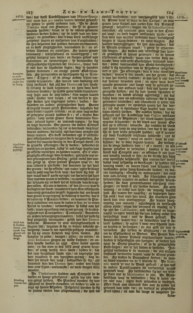 12^ Zei- en La Den / öat Deefe Hanbfcíiappen Pan Nieuw-Spanje --- níet meet Dan 400 jaacen pjaren DcPoïht getoeeü/ en gaPen ’er goeDe teeDenen Pan. ^n De ^taD Tiaskala Ina^ een ¿pontepn / Die fp ín gcooter PaaarDe öielDen/ Pjaac ín fp De níeuPj-gePoo?ne íiínDeren DeeDen DaDen / op De pjíjfe Pan een Doo= pjngc/ en geloofDen/ Dat feDoojPeefe pjafTcí)ínge gtfupPeit pjaren en ont^eePen Pan D’ongeluftften/ Díe (Jen PeíjalPen Dat IjaDDen Ponnen oPerftoomen; en ín Deeie píegtígljeeDen PJíerooPten fe / en of^ fecDen Ploemen en menfcíjen. ¿ép Pjaren groote toPenaar^ / pjícljcíjeíaacj^ en loaarfegger^ / ínf* geíp^ pjerpei^ Pan loten / en fíoegen geloof aan Djomecpen en betoPeríngen : fp PectoonDen fig afrcí)iuipjelí)hefcl^íinmenDet Demons, pïaat Pan fe níet Dan De fctjaDiiPje fagen; Dog fp too?öen l)unne fíemmen / en eeníge gaPen <0oD-fP?aa= Tovcrycn IjetPoptiDen en i^ecfcljepten fig ín Éeen* SeT£)en 'xifii / Cfjget^é / of ín eeníge anDece fcl)ím-Po?= onder hen meiiDe lícljaamen. ¿§>p Piaren Pan fooDaníg een in fwang. Plug PerftanD / Dat aljé Den Demon tot ïjen fp?aP/ fp eerlang De faaP Pegreepen / en l)eni Doo? Deefe teePenen PenDen; Iju íjaDDe geene PoínP-PíaauPien/ nog íjap? aan De oog-leeDen / gjne oogen Piaren ronD / foiiDec met Pnipn / of Piít PerfTen te 3íjn. ¿ép DeeDen Ijen ingetogen leePen / Pafíen / Pee- PaarDrn en aiiDere plegtigpeeDen Doen. ^unne Cenipel^ Piaren gelijP ©pramíDen / PeíjalPen Dat inen fe met trappen PePlom/ en ín eene nogPerDer af-geleegenc plaat^ IjaDDen fe i / of 2 Plepne ütas pellen / Poo? PielPe groote fíeene Polominen f!on= Den / nePené lígten / en PiíerooP-tupgen / Pp Dag en liagt DíeíieiiDe. ^íe geenen/Díe Deefen Cempel PeDíenDen/PerPonDen ftg tot ín Den DooD /Dog Daar Piaren anDeren/DíefulPp níet Dan Poo? eenígentíjD Piaar-namen. íBn Deefe PePonDen npt D’ eerftelím gen/ offeríjanDen en PjuStrn/Pír fp PergaDerDen. ¿ép Piaren feernaaiiPi-Peuríg ín DenCeippel-Díenp/en Menfchen- ¡jg gj;ootpe offcríngen / Díe fp DeeDen / PePonDenín gcpíec’^ menfcíjen en IjonDen; fulP¿ ’er ooP flagt-öupfen Pan ge-offerDe menfcíjen en IjonDen Piaren. <én D’aller- plegtígPe offerínge/ Díen fp DeeDen / gefcíjíeDe met ee= nen gePangenen Pan ^ojlog/ gelíjft reeD^ píetPoo- ren gefegt í^. aíene íjunner paapen Pia^’er/ Díe naa PePeertte síjnfepDe: Dat Planneer íjp i^et íjart Der geenen / Díe pp offerDe/ upt-ruPte / egter De Pragt PanDepol^nogfoo fterP Pia^/DatDeefe fig DPe of Píer-maaí Pan D’ aarDe opregte/ tot foo Perre íjét íjart fijne Piarmte guam te Perlíefen / en epnDelijP nam íjp Öet lícíjaamop/enDeeD íjetal tríllenDe PanDetcap= pen rollen. <!En om tePieeten / of Den Demon Piatfp Pcrfogten toe fíonD / maaftten fe íjem fene offetpanDe Pan eeníg gemaalen Pergíft/ feggenDe/Dat een ftrupD Pan groote Pragttegen^ Defíeftten^tePieefen/Datfc ín Paten op D’iiiitaren fielDen; en Pianneer De ^jíe-- fler^ naDerben/ om naar De Paten te fien/ en ’er eenen 5íirenD ín PonDen / PerftonDígDen fp fulft^ aan ört PolP; Piaar op eerlang met groot gejupg / fp Depleg= tígíjepDmetCrompetten/ Crommel^/ ifeopietten en anDere PePieegíngen maaíiten / fulP^ íjet PolP fig Du^ plegtelijíi Permaaftte / gelíjft íjen Den Demon )vii^fehoe peftícrDe. ÍDanneer’er eene onPjugtPaaríjepD te Seren Kn öugtcn Píel / PegaPcn fe fíg ín feePere PePenDe ge= eyndc hun Petgten^/Piaat fe een opentlíjp gefcíjjep maapten/ gczaay wei en fíg op ecncn feePeren Dag Peten PínDen. ¿§»p flaagen pjagtcn ’er peDer / Poogen / pijlen / en netten / en ’ 3000 Indiaanen gíngen op PiílDe fpiíjnen/ en an? Dere Pioefle Peepen ter jagt. oBene Deefer openDe men / en foo men ín De^ felf^ pen^ groene Prup= Den/ of eeníg Perfeíj Maíz ponD / fepDen fe/ Dat Dat jaar P?ngtPaar fouDe sijn / en íngePplge íjíer Pan maaPten fe een PjeugDen-gejnpg; Dog ín= Díen íjet PriipD Do? / PeDjoefDen fp fíg/ al^ Planneer Dan Den Demon j^en / onDer Den fcíjijn Pan eene fcíjím / antPioojDe/ en Peele Dingen Díet3 maaPte. ^e Tlaskalaanen íjaDben ooP Cempeí^ ín De Poffen en íjooge gebergten^ / gelíjp Pip píer Poo^ Kiccding ren gefegt íjebPen. ^e p?íeper^ DíenDen (Ig Pan hunner paa- iBijter^ eii IfoofD-cíeraaDen / en fíelDen’er ooP ee^' ' ‘ níge op íjunnelifgoDen. ^Infgelíjpj? DíenDen fpfíg ín íjunne tenten Pan plupmaaDje^ / Díe íjen tot N D T o G T E N 124, cíerfel^ PerfïrePten/ met Poo?í)angfeI^ Pan ’tfel^ Pe. 3l!ltoo^ Pa^ ’er Pimr ín Den Cempel/ en eene groote íjout-ftaapel aan Peber-fgbe De^ JCutaar^ gePoegt/ PeíjalPenyDagen/Díe fpGebrekkdijkeii noemben/ al^ Panneer geen Piíur ín ben Cem^ peí Pa^; en beefe Dagen PerflreePen 3íjnDe/ ont^ fíaP men Pan níeuP? PeDerom Puur/PerPolgen^ fongen fe Plaag-líeDeren / en treur-ftlagten. ¿p íjabbenPoo?feggíngen/ Dieren aan-melDen/ Dat De JDerelb epnbígen moefl/ ’t geene fp erParme=* Ip fongen. ¿§>p DeeDen ooP Pertellínge pan pn^» ne grootíjepD ín öunne gefangen / en ín íjimne fc^ílberpen af-gePeelD/ Paar Pan Peelen Doo? on^ PunDe/Doo? onfe eerfíe «ÖeeflelijPen PerPjanb Píer? Den / onDer Poo?PenDfel Pan <í5oD^-Díenííígíjepb / fulft^ fe fíg ínPeclben Pan De Slfgoberpe uptgefon- Dert te 3ijn. ^n offeríngen/ Díen fe boo2 menfcíjen Menfchea- DeeDen/ Paren fe feer P?eeD/ om íjet gePín / Datofferinge fe Pan íjet Pleefcíj troPPcn/ al-íjoe-Pel fe nfet Dan boorden Dat íjunner Ppanben aten / en egter Pa,0 Deefe quaabe gePoonte níet lange nog ín gePzupït ge= ontdaan, Peefí/ Díe níet onflaan Pa^/ Dan upt pnne on^ geregelDe D?íften/ om fíg Pan íjunne Ppanben te PjeePen / en PíerD allenP^ agterPolgt / tot Dat fulP^ Doo? eene on-o?Dentlíjíte rafernpe/Díe fe Doo? gePoonte ínPoerDen/ om elPanberen te eeten/ten gePjuphe quam/ en epiiDelíjp quam öet foo Per* re/ tot Dat fe openPaare fíagt-íjupfen Pan men* fcíjen-Pleefcíj píelDen. <Z^e ouDfíen fepben / Dat Dít geP?upU upt pt JLaiiDfcíjap Pan Chaico ontdaan Pa^/ al^ De3ifgoberpe/ pt PloeD-laaten pnnec epgener lícljaamen / en Dít PloeD aan öwnne <0o* Den op te offeren/ ínPoerbe. ^^p troPften Dít PloeD upt íjunne tong en oog-leeDen/om Dat fe Díe qua* ipp ín íjun íePen gep?upftt íjaDDen; upt D’armen/ al^ Doo? fPaftíjepD mfábaan IjePPenDe; upt De fcljeenen / Poeten / neu^ en ooren / naar De míá- D?íjPen / Díe ’er Doo? Pegaan Paren, ^p Perítog* a* lubotft ten De jonge PínDeren Pan i / of 2 jaaren / en om deefei íjunne geloften te PcrPullen / PooDen fe Díe ten Díenfí De^ Cempel^ aan/ en offerDcn fe om Ííurt=í nen Penfeíj PerPult te fíen/en Dít DíenDe íjen Pool eene opentlpe PelijDeníffe. i^et meeren-Deeí Deefel En verd«4 PolP^ Pa^ lafíjartíg en PertfaagD/ fp íjaDDen feergewooA- Pepnig moeD/ en Paren fpaíi Pan lichaam/ fptens, PerfionDen geene íjoo3-l»?aaPenDe faaPen / en Pa* ren Pjeefagtíg/ ellenDíg en onPequaam / om petó Pan aan-bdang te Doen. ^p fcíjuuPDen geene PefmettelíjPe quaalen en anDere DíergelíjPe PranP* íjeeDen/ Díe Doo? gemeenfaamen om-gang oPer- gingen/ en líeten fe al^ Peeflen flerPen. Jp aten Pepníg / en fulh^ Pan fpnfe/ Díe Pepníg PoeDfeí íjaD. ¿§>p Paren feer naarftíg/ en Pegreepen lígte* líjp petó / Pat men íjen Pec^. ^p maapten geen Perh Pan eene oPertupginge. ¿>p paren íjoog- moebíg Pan natuure / agterDogtíg en PertfaagD alleen 3íjnDe/ maar feer Permetel en moebíg ín ’t Pp-3íjn Der Caftiliaanen; ooft PeDííeger^ en leuge* naar^/en egter PíerD íjp/Díe Pan PeDjog onDer íjen Pefcíjulbígt Pa^ / met De ^ooD geflraft. 5Dc ïjooplieDen Paren Pip / en PePerPten Pat fe Pe* looft ÍjaDDen; fp agten ’t Poo? eene fcíjanbe hun* ne íjupfen te Perhoopen / en om gelD ter leen te Perfoehm. ^p líefDen De »í5?íjfaarD^ / en rrraf*Egtbrcekct| ten De €3tP?eefter^ en íDíePen. 5^ec laceren ütín* en Dieven Deren / Die íjunne ©aber^ ongeíjooifaam Paren Deeben fe Peíjenbíglph om-P?engen/ of fonben íjen naar De <a?en^-plaatfen / of ín De gePaarlijhfíe ©elD-gagen / om ’er íjet leePen te Perííefen. ánf* geííjító PerfonDen fe De mannen / Díe om eenígen mtóDaaD PerPeefen Paren/naar De <02en^-plaat* fen. <^p DeeDen De ©erraaDer^ fíerPeri / en hun* ne Ploeb-P?íenDen tot ín ’t fePenbe íít. Sodo¬ mie PíerD ’er met De ;©ooD gefíraft / al-íjoe-Pel ín anDere HanDfcíjappen Dít Perfoepeíijft quaaD geoploft Pa^. ¿§>p Perfeeherben fíg upt een feíPf*^ ge fram met De Mexícaanen te 3íjn. s©e ^lon* henfcljap Pa^ ’er PerPooDen ; 'Dog fe líeten eg* ^ níet naa / tegen Deefe gePooDen te fonbígen. IBen fíonD aan níemanb Dan aan De ouDen het j^Ppph Pan Píjn toe; en PerDer^ ín píegtelnfte ápcefí-tíjben / en aan Díe lange De Papenen ge* D?aa^