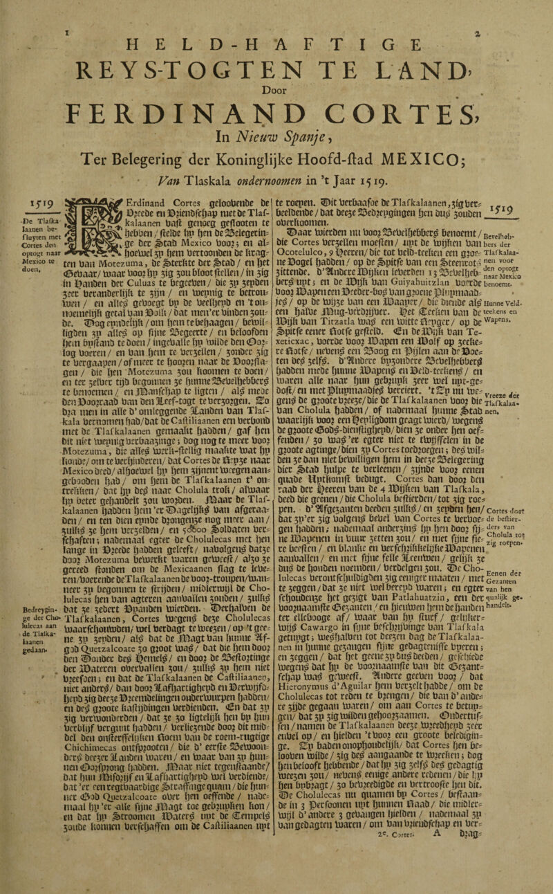 REYS-TOGTEN TE LAND- Door FERDIN AND CORTES. In Nieuw Spanje Ter Belegering der Koninglijke Hoofd-ftad MEXICO; Fan Tlaskala ondernoomen in ’t Jaar 1519. -De Tlaika- laanen be- fluyten met Cortes Jen optost naar Mexico te doen. Bedrcygin- ge Jet Cho» lulccas aan de Tlalka* laanen gedaan* Erdinand Cortes gcïoobfllbe be Decebe fu^jicnbjcöap nirtbcTlaf- kalaanen bafi gciibcg gcfTootcn te Dtbben / fïelbc lip öcn beS^cícgecíní \ Qe bcc ^tab Mexico 1)00?; en al; fjoelücl 5p liem öectoonben bc ftrag^ mi ban Motezuma, be^terftte bec^tab/ en ö^t (0ebaar/b)aacboo?ljp 513 5ou bloot fïcUen/in 5Í9 ín l^anben bcc CuUias te bf3ccben/ bic 50 sepben 3ccc' bccanbcrlijh te 5ijn / en bicpnig te betcou^ luen / en aïlcji’ geboegt bp be beeUjepb en ’ton= noemeUjit getal ban a^oib / bat men’cc binben 5011? bc. <Dog cpnbciijft / om licm re be^aagen / bcb)il= ligben 5p allcsS op fijne 2i3cgeccte / en bcloofbcn Ijcin bnflanb teboen/ ingcballc bp biilbe ben 00?= log boeten/ en ban bf«i te bcrsellcn/ 5onbcc 313 te bcrgaapcn/ofmcec te boo?cn naac bc 3Doo?fla' gen / bic ben Motezuma 5011 lioomen te boen/ en tec 5eïbct tijb begonnen 3c bnnnc^ebelbcbbeti> tc benoemen/ en.ïiBanfcbap te ligten / al^ mcöe benBao?raab ban ben tof-tagt tebcc30?3en. ^o b?a men in alle b’ omleggenbe Slanben ban Tlaf- kala beenomenbab/bat beCaftiliaanen een beebonb inetbe TIafkalaanen gemaaïu baöbcii/ gaf Ijcn bit níet Ii)epni3bctbaa5mge; bog nog te mcec boo? Motezuma, bic alleá boetit-jiellig maabte toat bP ïionöe/ om te becbinbccen/ bat Cortes be r5rp5e naac Mexico beeb/alboebiel bp btm 5Unt»tb)ee3enaans gebooben bab/ om btni be TIafkalaanen t’ 011= tceMien/ bat Ijp be^ naac Cholula tcoli/ altoaac bp betec gebanbeït 3011 b)o?ben. jBaac be TIaf¬ kalaanen baböen bent ’tt ^agelijh^ ban afgecaa' Den / en ten bien epnbe b?ongen5e nog meet aan / 5ulííá 5c bem berselben/ en 50^00 ^olöatcn bec= febaften; nabemaal egtec be Cholulecas met Ijt» lange ín ©?ccbe babben geleeft/ nabolgen^ batse boo? Motezuma bcbjccht inaccn gebjcefi/ aï5o 5e gccecb fïonben om be Mexicaanen jïag te Icbe^ cen/boecenbebeTlafkalaanenbeboo?-tconpen/b)aní neet 50 begonnen tc ftryben/ niiblccroyl be Cho¬ lulecas ben ban agtecen aanballen 5oiiben / 3Ulh^ bat 5e 3eöect ©panben boieeben. 5i>ecbalben be TIafkalaanen, Cortes bjegen^ be3e Cholulecas toaacfcljoutoben/ mt\ berbagt teb)ee3en / op ’t geer ne 5p 5epben/ al^ bat be B^agtban bnmie ^Cf- gjb ^uetzalcoate 30 gioot b)a^/ bat Die bcni boo? ben <!^onbcc Dep ï^emcl^/ en boo? be 23efio?tin3c bcc IDatecen obecballen 50U/ 5ulb^ 3P bem níet b?eefacn; en bat bc TIafkalaanen be Caftiliaanen, niet anbec^/ ban boo?3tafbactí3bcpb en©ecb)|jfOr bepb 5ig bee5e ©?eembelin3en oubecbiucpen baböciv cn’be'^ g?oote liafíijbíHgen beebienben. oSn bat 5P 3ig beclnonbccben / bat 3e 50 ligtelbft Ijcn bp b«n bccblbf becgnntbabben/ bcclje5enbc boo? bitmibr bel ben onfiecfelijften ©oem ban be eoem-rugtige Chichimecas ontrp?ootcn/ bic b’ eccjie 23eb)aoni bec^ bce3ecatanben luacen/ en toaac ban5p binti nen (Do?fp?on3 babben. .fDaac níet tegenfiaanbe/ Dat biKi l©ifö?i)r enStafbactigbepb biel beebienbe/ bat ’ec een cegtbaacbige ¿ktcaff/ngc qimm / bie b»»- nee <Öob Qiietzalcoate obcc 1)^0 ocffeiibe / nabCi maal bp ’tt -alle fijne J©agt toe gcinnpften Don / en bat bP „t>tcoomen JDatecé nut be Cempcl^ 5aube Uoiiuen beefebaffen om be Caftiliaanen nut te roepen, ^it beebaafoe be TIafkalaanen, 5(3 becr beelbenbe / bat bcese 25eb?epainaen ben buiá 3oubcn ^ ^ ^ obecltoonien. “ ^ 5^aac boieeben nu boo?23ebelbebbecsS benoemt bie Cortes bec3eilen moefïen/ npt be topen baiibcrs der Ocotelulco, 9laceren/bie tot belb-tceben een gioe^ Tiafkaiaa- neBogel babben/ op be^pitfe ban een,t>teencoM 3ittenbe. b’^nbcccaBbbcn lebecben is^ebclbebr „garMS'o bec^uptj en be ïDp ban Guiyahuitzlan boi’cbe benoemt.' boo? l©apen een ©rcbcc-bo^ ban 3?ocnc pupmaabi je,é/ op bc toij5e ban een JlDaapec/ bic bieube al^ Hunne veu- een balbe J©u3-bccb?ijbcc. l^et («Eectien ban bc «ekens en l©p ban Titzatla toa^ een b)ittc©epgec/ op ^pitfe eenec ©otfe geflelb. €n bea©yli ban Te- xeticxac, boccbe boo? i©apen een JBolf op 5eeftes ce©otfe/ neben^ een 23oog en ©ijlen aan be©oc? ten be^ 5elf^. b’^tnbecc bpsonöece 23cbelbebber^ babben niebe bunne l©apen^ en ©cïb-teeliené / en toacen alle naar b«n gc&?upft 3eec toel upt-ge? bofl/en mct©lupmaabiesS becciert. ’tEp nu toe- v e e d gen^ bc g?ootcb?ec5e/bie bc TIafkalaanen boo? bic xEfkaiaa' ban Cholula babben/ of nabemaal pune,ètabnen. toaaclíjít boo? een ï^epligbom geagt toierb/ toegen^ beg?oote<í5ob^-bienfíígbcpb/bíen 3e onbee ben oef^ fenben/ 30 toa^’er egter níet te ttorjffelen ín bc g?ootea3tin3e/bien 3p Cortes toeb?ofgen; be^toílí ben 3e ban niet betoilligen bem ín bee5e23elf3cring bicc ^tab bulpe te becleenen/ 3ijnbe boo? cenen quabe ^ptliomfi bebugt. Cortes ban boo? ben caab bcc |>eecen ban be 4 i©ijíien ban Tlafkala, beeb bie grenen/bie Cholula befiieeben/tot 3ig roe? pen. b’ ^fgc3anten beeben sullig / en 3epen ben/ Cortes doet bat 3p’ec 3Í3 bolgcn^ bebel ban Cortes tc beeboe; de beftier- gen babben; nabcmaal anber3in^ bP ben boo? fp' ne IDapcnen ín buiic 5etten 3011/ en niet fync fier ce beefien/cn blaniie en becfcbplielijlieièapenen ^ ^ aanballen / en met fijne felle Eeentocn / gelyli 3c biiá be bonben tioemben/ becbelgen 3011. ^e Cho- , lulecas berontfcbulbigbcn 313 cenigec maaten / nictctzameir te seggen / bat 3c níet toel becepb toaren; en egtec van hen fcboubcn3e bet ge5í3t ban Patlahuatzin, een Dcc 8«* boo?naamfie 43e5antcn / en bieutoen brm bc banben tec clleboogc af/ toaac ban bP fïucf/ geltilieci toijá Cawargo ín fyiie befcb?ijbingc ban Tlafkala getiipgti toepalben tot beè5en bag bcTlafkalaa- neti ín bunne gc3angcn fijne gebagteniffe bpecen; cn3eggcn/ bat bet gecnc5pbu^befben/' gefebiebe toegen^ bat bP bc boo?naam(ïe ban bit febap baá getoeefi. ‘JCnbcce geeben boo? / bat Hieronymus d’Aguilar bem bec3eltbaböe/ om be Cholulecas tot ccben te b?en3en/ bie ban b’anbe^ ce 5ybc gegaan toaren/ om aan Cortes tc bcttips gen/ bat 3P 3Í3 toilben geboo?5aamen. (Dnbertiif: fen / namen bc TIafkalaanen bee5e to?ecbbepb 5eec enbeï op/ en bielben ’t boo? een gcootc beíebigin= ge. Ep baben onopboubclijli/ bat Cortes Ijen bcs looben toilbe / 5ig bc^ aangaanbe te to?eciien; Dog ben belooft bebbenbe/batljp 510 Self^ bej? gebagtig toeesm 3011/ ncbeii^ cenige anberc cebenen/bie lip ben bnb?agt / 50 beb?febi3öe en bcctcoofte ben bit. 5^e Cholulecas nii quamcii bp Cortes / befïaans be in 3 ©eefoonen upt bunnen ©aab/ Die miblecs toijl ö’anöcce 3 gebangen bielben / nabcmaal 5p bvingebagten toviren/ om banb?irubffbap en ber^ 2®. Cortes. A b?ag.i