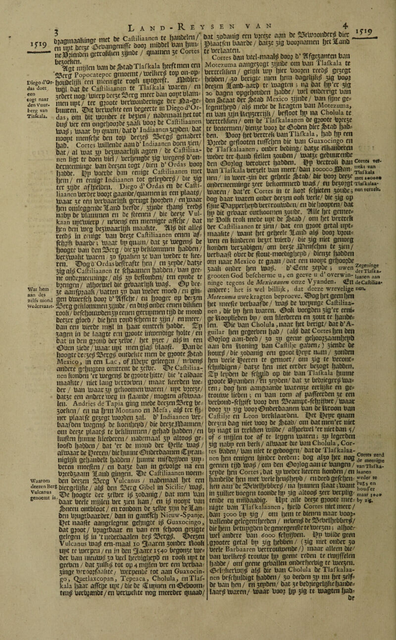 bMamaofiinse met be b»t sobm.ja ten bjeeje aan be ^etooite^bte 1^19 een togt naar den Vuur. berg van Tia&ala. Wat hem aan des zelfs mond •5'‘9 m®nt‘¡rcfw*<OebanBmifre booj mibbel Dan Dim. --neö’iieubcnocttoWienjönbe/ quamen 5e Cortes '’'’afluiiijlcn ban beSitabTlafkda Deeftmen em 23fr0 Popocatepec gciiacttlt / tocUtcu^ Diego d’or-ijoiiöeïp ffii mcEuigte cooU uptgeeft. Satolcuí das doet jjg Caftiliaanen tC Tlafkala ïDtircn/ Hl icDect noa/ toierp De C5e 23crg mccc ban oopt mam= nicnupt/ tcc gjootc bertomibccíncíe öcr buucen. bcïtoeiite een begeecte ui Diego d Or- das, om bit Ujpnbec re besten / nabcmaalbettot Du^ bet een ongeöoo?be suab booj be Caftiliaanen toaé j toaac bp quant/batb’ Indiaanensepben/ bat noont incnfclje ben top beese^ ^ecg^ genabect l)ab“ Cortes bjiïlcnbc aan b’ Indiaanen bOCll wn/ Dat / al toat 511 bestoaarlijft agten/ be Caftihaa- nen ligt te boeh biel / bccljfitgbe 5íg bJtgen^ b’oii' Dccnceminge ban beesen togt/bien b’Ordas boo? ijabbe. i^p boctbe ban cenige Caftiliaanen niet ïjem/ en eenige Indiaanen tot gelcpber^/ bie sijï tec stjbc afijielben. Diego d’ Ordas en be Cafti¬ liaanen bccbecboo?tgaanbe/quamen ín een plaatp/ boaac 3e een berbaaclöft gcrugt öoo?ben/ enbiaac ï)cn onileggenbc 3£anb bcefbe / sijnbe tïjanp ceeb^ nabp be blaininen en be fleencn / bie beesc V ul- kaan uptbjíerp / nebcn^ een niecnigte affcljc/ bat ï)cn ben bjcg bestoaaclp niaaftte. bit alle^ teeb^ in cftiigc ban bcesc Caftiliaanen eenen 'af? fcitjtft baatbp i btaar bp quant/ bat 5e bjegen^ be èoDgtc ban DcnSDccg/biespbeftlomnten ïjaöötn/ bctstoaïtt toacen, 30 fpjaften 5c ban bjebec te ïiec? ren. ^og b Ordasbcfïcafte Ijen / en sepbe/ batse 5igaï^ Caftiliaanen te fc^aanieii ïjabben/ban gee- nc onbe^nceininge/aliS 3P bcfïonbcn/ ten epnbe te brengen / ailjoebjcl bie gebaadpft boa^. <0p bce^ 3e aanfptaaïi/batten 3P bantoebec niocö/en gim ...s,...... gen bbterfcli boo? b’^itTcbe/ en Doogec op torsen Wedervaart. ^eeg gehlontmen sijnbe / en bu^ onbec c ennt biltlten cooh/ befeboutobensp eenen gecttpmen tijb be inonb Decsccgiocb/ bieben ronbfcöeentc sijn/ en meer/ Dan een bicrDe mgl ín baar onitrcft babDe. Ep sagen ín be laagte een g?oote Inbicnbige bolte / en Dat ín ben g?onD beeselbe/ bet pscr / al^in een (9bcn siebe / maar upt men glas blaaft. ©anbc boogte beesc^ ^erg^ ontbeïtre men be g?oo£e ^tab Mexico, in een Lac, ofBücpr geleegcn / iteben^ nnbere gcljugten omtrent be sclbc. <De Caftiliaa¬ nen honben ’er boegen^ bcg?ootebitte/ bie ’talbaar inaaftte/ níet lang bertoeben/ maar ftcerben toe^ Der / ban maarsp gcUootnenbiaren/ npt b^cese/ Datsc een anbeue meg ín ffdtanbe / mogten afbbtaa? lelt. Andries de Tapia gíng itiebe bccscnSÖfcg faCi Soehen/ en na bmt Montano en Mefa, al^ ter fij? ncr pïaatfe gesegt bto^beii sal. b’ Indiaanen ber? baafben toegen^á be ftoenljepb/ bie beesejíDannen/ om beesc plaat^ te belilintmcn / gcljab babben/en ïiuficn buniie Itleebcren/ nabcmaal 5p altoojJ ge? ïoofb babben / bat ’cc be tttonb ber l^elle bta^ / almaar be i^eeren/ bie buutte (i^nberbaanen (Cpcaiis itiglijfi geljánbelt babben / bu«ne tiiifbjbben sup? beren ittocflen / en batsc ban ín gebolge na een b?eeb5aam Eanb gíngen, ^e Caftiliaanen noem Waarom Dcn beeseit ^erg Vulcanus / nabentaal brt een aeezenBcrgi,|(;j.gj|jjfjg/ Gibel ÍU Sicilië/ ma^. ^noimTis boogte ber selber i^sobanig/ bat men ban ^ baar beele niylen ber sien ïtan/ en i^ noopt ban ^nceu ontbloot / enronbom be selbe spn beltan^ Den mugtbaaröer/ Dan ín gantfclj Nieuw-Spanje, ï^etnaafic aangelegenc gcljugte i^ Guaxocingo, Datgjoot/ bjugtbaar en ban een feboon gesigte gelegen i$ ín ’tiieberbaalfn be^ 25erg0. ^^eesen Vulcanus majS een-maal 10 3aaren sonDer itiooh upt te merpen / en ín Den ^(aare 1340 begonse mes Der ban nieumé 50 becl bfcbigbepb en rooft upt te geeben / Dat siilft^ tot op 4 mijlen ber een berbaaï singe brroojtaafttc/ meepenbe rot aan Guaxocin- ’go , Quetlaxeopan, Tcpeaca, Cholula, en Tlaf¬ kala baar affebr upt/bie De Cupiten en<0eboomí teit^ betb;mibe/en betmeftte nog nteecDer quaaD/ lilaatfm baarbe / batsc sig boomnamen b«3íaitD tebcrlaatnt. Cortes ban bcel-maa!^ boo? b’ ^Cfgcsaittcn ban Motezuma aaugcsogt stjnbe om ban Tlafkala te bertreftften/ geipft mp ï^itt boo?cn rceb^ gesegt bebbcii/ 50 becigte men br^u bagelijft^ sig boo? beesen 3lanb-aarb te magtett 5 na bat bP’ec 5Í3 ao bagen opgcboiiben b^bbe/ md onberrigtban ben ^taat bet ^tab Mexico sijnbe/ ban fpne gc^ Icgeiitbepb / ai^ inebe be ftragten ban Motezuma, en ban sguïtepscrcijft/ begoot bP «a Cholula te jertceftften/ om be Tlafkalaanen begjoote b^eese :e bcrtcemen/biensc boo? be<í5oben biec^tab bab? )ett. ©00? bet bertreft ban Tlafkala, bab bP een ©jcebe gefïooten tnfTcben bie ban Guaxocingo en be Tlafkalaanen, otiber bcbing/ batse dftanbecöi mebec ter banb fïelleit souben/ matse gebitureiibe Den Oo?log bccobect babben. tp berttoft Dan ’«»' ban Tlafkala betselt ban meer/Dan 100000 ^íaíklía nen/ ín toeer-sin Der gebcele ^tab/ Díe boo? Deese metl•ooo• onberneentiiige seer beftomnterD majS/ en Desojgt Tiafkai«- maren/ Dat’er Cortes ín tc fto?t febieten sonbci»»®®»*» Dog Dáár maten onDer Deesen ooft beele/ Die sis op fbne ^apperbepDbertroumben/ en Dieljoopten/ Dat bP ött oebaar ontftoomen soitbc. ^lle bet gmiees nc Dolft troft mebe upt De ^taD/ om bet bertreft Der Caftiliaanen tc sictt/ Dat ccu g?oot getal upts inaaftte/ mant bet gebcele Utaub al^ Doo? b?ou« meu en ftiiiberen bcyt miecD/ Díe sig níet genoeg ftonDen bersabigen/ om Deese .0^nfcben te sien/ beebaaft ober De flout-moeDigljepb / Diense IjaDben om naar Mexico te gaan / bat een noopt geboo?De . Saaft onber Ije» b’€cne 5epï»e j «wen grootenGod befcherme u, en geeve u d’ overwin-aan ninge regens de Mcxicaauen onze Vyanden. íJn deCaftUiaa* atlöere: het is wel billijk, dat deeze wrevelige «en. Motezuma uwe kragten beproeve. 5^og bet geen betl bet ineefie berbaaiTJe/ ma^ be mepnige Caftiliaa¬ nen , bie bp ben maren. <©ort borgben sig’et cení* geïtooplieben bp / om ftïeebcren en sout te banbes ïen. ’i^ie ban Cholula, naar bet berigt/ bat D’A- guilar ben gegeeben bab/ (ató bat Cortes ben ben aojlog aan-beeb / 50 SP geme geboojsaambepD aan ben ïmning ban Caftilje gaben,*) sienbe be ftour^/bic sobanig een g?oot ïÉ)cpc nuin / sonben ben beele I^eercn te gemoet/ om sig tc bcconfs fdjulbigen / batsc ben níet eerber besogt babben. ^p lepben be fcljulb op bie ban Tlafkala bunne g?oote©panben/en sepben/ bat 5e beb?icger^mas ren; bog ben aangaanbe marense eeciplte en ges tcoume beben ^ en ban toen af pafTeerben 5e een berbonb-febjift boo? ben 23eampt-fcb?íí^er/maac boo? SP sig boo2<2^nberbaanen ban beücoon ban Caftilje en Leon bcrftlaarben. Ifet i^epr quam beesen bag níet boo? be ^tab/ om batmen’er níet bp nagt ín tieftftcn'milOe/ aiboemcrernietban 5/ of ö niplen toe af tc leggen maren 5 sp legcrben sig nabp een beeft / almaar bie ban Cholula, Cor¬ tes baben/ ban níet tc geboogen/ bat be Tlaf kalaa- nen ben cenigcn Ijinbcr beeben: bog aïso bet nog geenen tpb maji/om Den (íE>o?logaante bangen/ van Tlaf ka* sepbe ben Cortes,bat spmeberfteeren ftonben/en laanen Ijanbdbe Ijcn met beele Ijeu^bepb / enbecb gefebem « ften aan be ^ebelbebbcr^/ na bunnen fiaat^mant ín suiftee boegen toonbebp altoo^ seer berplig? „aar jeo» tenbe en milbaabig. ^pt alle beesc gzciote inee? by aig, nlgtc ban Tlafkalaanen, bielb Cortes níet meer / ban 3000 bp sig / om Ijem tc bienm naar boo?;» balienbe gdegentbeeben / ncbeitó öe 23cbelbebber^/ bic Ijem betupgben be gencegenfie te meesen; albocs md anbere ban <iooo fcb?b^en. ï?p miibc geen .g?ootec getal bp sig bebben/ (sig níet onber 30 beele Barbaaren bectroumeiibe/) maar alleen bie ' ban melfter^ troume bP «^^öen te tmijffelen babbe/ om geene gebalieii onberbeebig te meesen. (©dqftecmtj^ ató bie ban Cholula be Tlafkalaa¬ nen bejvbnïöiöt bubben/ 30 beeben sp nu bet 5fif- be ban ben/ cri sn^ben/ bat 5ebeb?íegdijftebanbeí laar^ maren/ maar boo? bp s‘3 « toagten ftaDs ö?