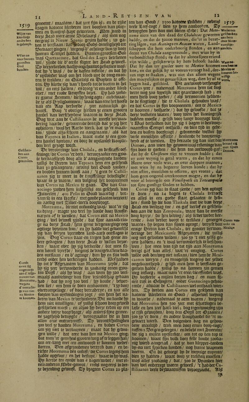 IX Land-Re »rin öcnomit/ ttianiitcn/ bat scrc fijn i m bc rijRe ^ ^ D2aam ftatocne iiïccbfcen uict boojbfu ban plup^ 7 inen cn ïtonijnö-ïjapi: actüccüni. JíDeu ,üonö ín kieeciinga ÖCC5C ^tab iiieccarme 2$föcïaac^ / ai^ nicn nog onderhen necgcui) íu Nieuw ^anje ge3icn fjaöbe; 5P ga? in gebmyk. Ufcftaaii / Dat^Dooj (öob^-bicnftigijtpö tcc adfcbaact gingen / Ujcgcn^ b’ acijtingc Dien 311 boo? vvienze íjbbbcn Ccinpcl íjabDcii. ït)nnncngjootfIen<0oD voor hunnen toaá Quetzacoate, bat God dcs Lugts bctcUenen grootften tuíí / *3ijnbc bic b’ cccifíe fíígtec bet ^tab gebocefl. God bet5ceiiei:ben/batI)P ongcïjuu'iJt gefio?bcn tua^/ houden, jnficlbe/ en bat ï)p b’nptbinbee boa^ om ijet bïocb npt be tongenoos ren te treUiien/ en oSunrieïiS cn ^upben te offe= ren. ]^p híccbe3íg ban’tlíjoofb tot be boeten in ïjet toit / en eerá íjalben / en b?oeg ’ec een anbec iilecb ober / met roobe iürnplTen bc5et. i}p ^cdie* re g?oenc ^teenen/ biebPfJoogagte/ enbcmaaC' be 3e aï^ ï^rpïigbommen / inaar ban eene bet boofb ban ctn ‘?Cap beebedbe / 3ecc natuudijli ge? bootfi. ©00? ’t obccige ijiclDen 5e eenen g?ootcn banbeï ban berfcOepöene Vnaaucn ín bee3e ^tab. i^og Vnat aan be Caftiliaanen bc nieefie becbaoiv bccing baaebc/ gcbnurcnbebentijb bat 3e 5íg íjíce opïjieiben / boa^ bft ^arbe-boeub/ bat 5P ’er maait- ten / 5ijnbe aï5o feijoon en aangenaam / aï^ bat ban Favenca ín Icalien, biaac inebc 5c een gjoo? ten biinbeï bjeeben/ en boo? be uptïanbfeïioopïie? ben bcel gc3ogt bjo^b. Gefchen* berobcnnge ban Cholula, en befiraffeoef? ken aan feninge/ bic Cortes ’ec beeo / bcrooj3aahte een g?OQ= becöaatibepb boo? alïe b’ aang?en3enöe ïanben/ gezon en. ïfeccen ban Tepeaca b'em een gefcijenb ban sogebangenen/ nebentj beeï a3onb 5onbcn/ cn booben önnncn bicnfl aan / ’t geen bc Caftili¬ aanen 5ig te meer ín be tinijffcïinge bcbcfiigbc / biaac ín 3e boacen/ om boïgen^ ijet boojneemen ban Cortes na Mexico te gaan. ^ie ban Gua- xocingo 3onben Ijem iiifgeiijit^ een gefcbenït ban ^uboeelen / 400 Pefos ín ^onb bjaacbig / becs 3nmcïb ín een ïto^fie/ metgonbepïaatenbeccicct/ en aacbig met ^iïbec-bjerït boo?bj?ogt. Motezuma, bie níet onítiuibíg bja^/ biat ’ec 5Íg toebjoeg / tcagte 300 breï ï)p ïionbe boo? toiiíc= iiarpen af te Vuenben / bat Cortes níet na Mexico ging / toeï bebinfi 3ijnbe / bat fijne aannabicin^ ge na bee3e #)tab/ ijeni geene becgenoegingenog agtinge bp3etcen iton/ cn ÖP önbbebjeïgeUienfcijt 5ig ban bce3en bjcemben ïanb-aacb ontfiagen te 5ien. ^Dog Cortes baac-cn teegen bab geene aiu Dccc gebngten / ban bee3e ^tab te'bjiïlen be3oei ïten / bjaac obee i)p 3íg becbeeïbe / bat men fi nen itomfi bjeefbe/ tnegen.á beboojgebanenebaa= ben ontfïaan / cn b’agtinge / bien l)p cn fijn boïft ceeb^ onbec ijen berhceegen babben. JBcfijaïben Cortes Jjp ^^'¿c^anten ban Motezuma 3cpbe / bat onieuóegt ÖP 5Í9 5cec bfctooiibccbe ín 3oobanig cenen g?oo: aand’Afge- tcti ©o?fi / aï^ öp boa^ / aan tolen bP 500 zanten van maaïia aanbiebinge ban iijnc bjicnbfcpap gebaan Motezuma, j ^qq jjfpJ / (jy UoilbC / bCbjCCi ^onTradin- ‘^”1 Öt»! tc Docii omïioomcn / ’t3pbooj ge van niet obcecompelinge / of booj becrabeepe; en 500 alle na Mexico foo?ten ban uptbinbingen sogt / om fjein öet na? te koonitn. Mexico tebecf)inbcccn:^ic nu ïtonbe f)p fjem níet inbiiïïigen/ of3ufti^ fcïjoon boojgcbjeïb gefcpicDen moefl i en ai3oo ï)p bee3e ceben op een anöece mn5eboo?tbjagt/ aïsa anber^ fijne gemee? ne 5agtïjepb betupgöc / berQ0?3aaiite bie ín ïjun alíen eene ontcoecenitTe. Ep becontfcïjuïbigben 300 beeï 3e ftonben Motezuma , en baben Cortes bm 3ig níet te bectoo?nen / maac bat bn geboo^ gen toilbe / bat cene ban ben na ivlexico gingj bat men ’ec geen Ijcoï g?ootcnibcg afteleggen öaö/ om eec-ïang met een anttooojb te bonnen bjebec? ïieeren. 5)^en afge3onbcncn bertcoft ban / en be? ticöte Motezuma Den onlufi/ bie Cortes tegen^ljtbi ïjabbe opgebnt/ en ïjet beflupt/ bjaacínljptoa^. ï|)p fieecbe ten epnbe ban 6 Dagen bjcbec/ metees neaanbeceniCDebe-genoot/ reeb^ nogeen^ inbee? 3e besenbing geboeejf. Ep bjagten Cortes 10 pla=^ f SENVANi 12 ten ban (0onb / 1300 Itatoctie ©oïthen / neben^ i jTip becle 3lfef-togt / Dien 3P (jfni aanbooben. Ep-— betupgben l)em ban met bieren íSebe: Dat Mote- wederom zuma niets van den daad der Cholulecas geweecen hadde, en dat de 30000 mannen, die’er in bezet- ting lagen, van Acazingo en Azocan waren, Land- xuma ge- fchappen die hem onderhoorig ftonden , en aan zonden, deeze van Cholula aangrenzende , met wien hy in verbondfehap ftondj eu dat hy altoos fijnen vriend zijn wilde , gelijkerwijs hy hem belooft hadde. Wzarne. Dat hy dan ter goeder uure te Mexico koomen ven»h«nt« kon, en dat gelijk hy te voorenverzogthad,dce-Mexico zen togt te ftaaken , was niet dan alleen wegens den moeyclijken en gevaarlijken weg, dien hy af te «roij, leggen had, gefchied. 5£Ïit antbJOOJbbectjciigbC Cortes 5cec / naöemaaï Motezuma öcni tot bu^ berce nog 500 b?pclijfi níet geantbjoojb l)ab j en men l)icID boo? seehcc / (al^ beenoomen Ijcbbeiii De be flagtinge / bie te Cholula geljouben bja^ / en bat Cortes ín fijn boo?neemen/ om te Mexico te hoornen / bolljarbe/ ) bat ÖP geloofbe / bat 3e , bee5e bolhecen bjacen/ boo? Inicn liioníngcíjrt buhfien mocfïe / geïp boo? lange boo?5cgt bjaj?. ’t IDaá öeclialben bat l)p 3ig s Dagen ínbenboojí naamfien iCempel ontljielb/ en bien tijb ín gcbci ben eu boften boo?b2agt / gebimcenbc toelhec ÖP becle inenfcf)cn pffêcbe / bcnftenbe be boo?5icnig? benb af te luenben. ïfn becaabc sig ban met beu Motezunsz Demon, aan toien Ijp getüoonbJa^cchcningeban^'J®,-,^'* fi)n boen te geeben / bie ö^m ten antbjoojbgaf: DemJi. dat hy de Cbriftenen niet te vreezen hadde ; dat zy zeer weynig in getal waren , en dat hy eenen Heere over veele was, en over dappere mannen, met wien hy na begeerte leeven konde j dat hy niet afliet, menfehen te offeren, uyt vreeze , dat hem geen ongeval overkoomen mogte, en dat hy voor al bezorgde om Vitziliputli en Tezcatefutlê tot fijne gunftige Goden tc hebben. Cortes 5ig Dan ín fïaat sienbe / om ben optogt te boen / na 14 Dagen tc Cholula bcctoeft en alle^ ín een goebe fiaat gelaatcn tc ïjebs beu / fïonb l)p bie ban Tlaskala met Díe ban bcese. ^tab een berbjag toe / en gaf beclof en gefcliení hen aan Díe ban Zempoala, b3anc ban be meefie boo? b?cc5e/ bie l)n bebing/ aïjS UebecbJebecfteeí renbe / ban beebee boojt tc tcclihen / geneegcii cortes rer- b3accn$ liP begon ban fijnen optogt/ bccseltbantrekt n» eenige eccen ban Cholula, tec g?ootec becb3on= wexici» beringe bec Mexicaanfe ?tfge5anten / bie 3Ulh^ nog níet gelooben toilben / 500 5p ’t niet 5elf^ ges 5ien l)‘ibben; en ’t coa^ beccüanberli)h te befebous men / Ijoc men ban tgb tot tgb aêin Motezuma becigt gaf ban alle^/ mat’cc omging. Cortes bjilbe ooh ben meg níet inflaaii/bicn ijembe Mexi- caanen b3ee5en / cii moogelíjft bjcgcn^ bec selbec ongebaantbepb / grlijft men Ijem íe becflaan ges geeben pabbe / 3iUli^ Ijn na bunnen 5111 gceneii meg infloeg 5 maac nam ’cc eene/bie effenbee ma^. ïfp bo?bccbc 4 mijlen beesen Dag / cn nam fijs n7n eufi ín (Öeijiigtfn/ onbec Guaxocingogcboos cenbe/ aimaac be Caftiliaanen mei ontbaalttoiec? ben. Ep beeben aan Cortes een gefebenh ban ftatoene Itlecbeccn en tí5oub / alboemel mepnig ín maacbc / nabemaal 5e acm macen / megen^ bat Motezuma b«i 500 5eec met fcljattingcn be» laffe cn Ijcn 3ccc bocb biel j bogtegenmooabigsijii 3e cijft gemo^ben/ boo? ben (0cgfï Dcc <í5?aancii/ 300 3p ’ec boen / en anbcce lioopbanbel bie ’ec in? gcboect mierb. fDcn bolgenben bag na gebou? bene inaaltijb / tcoh men boo? eenen boo?-togt/ tiifTén 2 ^ccgcn geleegca / en bebelit met ^necum/ bic 5ig 2 mi)lcn uptfirehte/ om tot op ben top te hoornen/ maac fyn bolh boo? felle hoube 5ooDa? nig miecb anngetafl / bat 5e ban hleppec-tanbcn bp-na niet fp?eehen honben / nog buniie mapenen boeren. bit geboegt bp bc mepnige cupmte/ Dien 5p dabben / maac boo? 3c tcelthenmoêfren/ ma^ alleé 5oobanig / bat/ 500 be ©panben biet ban mei onbeccegt macen gcmeefl/ ’t öab bec Ca¬ ftiliaanen becle besbjanrniffen becoojsaaht. 3tl^ 5^