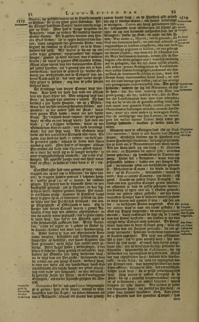 t5i9 t7ortes lie* geefc fig mee eenige <ler fijne u'¿t de hoog ^ I L A N D - R Mexico, Die gcfcïjifittonceu m De l^oofD-tempcï^ eitllDííften/ Djc ín een g?Dot getaï DeflonDen* ffe^ ’ Dec €empeï ïjaDfdnen i€oo?cn/ toaac men bp trap^ pen op hïom. .ïBen ïjaD’cc ftooge kapellen en Mutanten / toaac op jeefecue ^f-beeibfeï^ öunnec <ÖoDen (ïonDen. 5De ï'^apelien Dienben boo? J^ee? ren a3?af-ficeDen / Díe ’ec epgen b^itter^ ban bja= ren > boant aangaanDe Den gemeenen ©oïbe/ men Öegjoef Díe ronDom De iCeinpel^ / en ín De ©oo?- Öooben De^ jdfjá. me bjaren 5e bp-na op een SelfDe bjijse geboubJt/ «ptgesonDect Dat eenigen fjoogec / gjootec ep beter becciert/ Dan D’anDeren toaren / en toaar 5e gjooter <0ffcröanDen DeeDen. .ï©aac al5oo top nu ban Den boopiaamfien Cem^ peï siiïïen fpjeeften/ 5al ’t genoeg 5ÖH om te ftoiv nenberfiaan/ toatban De anbecen 5p/toelftec<í5eí bouto 500 betfcïjillenDe met De i^empeï^ ban an? Deren EanD-aarD i^ / Dat men agte noopt Dierge^ ïïjbe gc5ien te Öebbeu / nog ban De 5eïbe j^oojen bccèaai Doen. . ^ üDe fireftftingc ban Dee^en €empeï toa^ bieci ftant. ©an öoeft tot [joeb öaD men een affïanD ban een ©ocr-fcijeut ber. '©en omgang toa^ ban ^een / ter öoogte ban omtrent 6 boeten. Ep öaD berber^ 4 jeer fa?eeDe ^oo?ten/ Díe op 3 ©pen/ toaar ban topprboojengefp^ooftenbebben/ upt:: guarnen / en ten anbere 3pe Der ^tab / toaar men geenen ©ijb paODe i maar een jeer bjeeDe flraat. ¿|n ’t míDDen Deeser rupmte/ Díe seer g?oot toa^/ en effen en seer bejogt toierD/ öaD men een blaft/ 3/ of 4 trappen beröeeben/ toaar op een ©eboutoban fiemen aarDe/ met ftalft bermengt/ fïoiiD/ Dat 3eer ö^St toa^. ©it ©ebouto toa^ mcDe aï^ Den omtrcfiDe^€empeï^ bier-ftant. €n DaDDe ban pefttot peft 15 rocDen/ na-bpD’aar- De gemeeten jpDe / aïtoaar De fleene boet fpen aanbaiig nam. Ji©en IjaD’et af-toeegrn/ aïtoaar ^pramiDen aï^ Deese ban Egyptengefieït toaren/ en te meer Öet toerft 5ig ín De ftoogte beröefce/ re meer D’uptgefirefttïjepD minDcrDe/ aï^ meDe D’af- toeegen. ©e opperfie pogte toa^ niet fpit^/ maar blaft ctt effen/ en öaDDe ín’t bier-ftant tf/ of 7 eoe=^ Den. (^en3©efi-5pe ÖaD men geenen af-toeg rmaar trappen om op Den top te ftliinmen/ Die open toa^ ren: De trappen öaDDen omtrent s Dnpmen öoog-' te / toclfter getal 130/ of 40 toaren j Díe ronDom gingen. Ep toaren ban De fcftoonfïe fieen/en secr ftonfiiglDft getojogt7 500 5e febeenen/en ban Dig,' tebpen berce/bupten gemeen fcljoon. ï^ct maaft- te een feftoon gesigt / toanneer De IPiiefter^ lang^ Dee5e trappen op en af-ftlonnnen / geftïeeD na ön»' nc toij5e met ftinr ^jiefierlijft ©etoaaD/ om eenU ge ^^iegtigijepD / of ©ffcröanDe te Doen. ©p De Öoogce ban Deesen tempel toaren 2 g?oote taacen D’eenc ban Den anberen afgefcöepDcn/ en 50a na aan De mnurgeplaatfl/ Dat'er geenempnis te meer toa^/ Dan baf er een iBenfcö agter De 5cïbe begnameftjft paffeeren fton. ©eese “Jtutaai ren/ ’tcene ter regter en ’t anDcre ter flinfter sijs De fiaauDe/ÖaDDen níet meer Dan 5 fpannen öoog- te. §eDer toaren 3e ban een afgesonDerDe fleene mime boo^fien / befcbilDcrt met berfcöepDene ge^ D?oatfïijfte af-beelDfei^; met baarc kapellen ban ïjont gemaaftt/ op De toijse ban metfel-toerft gcs tojogt. l^eDer ïiapeï IjaDDe 3 berDíepíngen/ D’ecn bobfii D’anDeten / ftoog genoeg en bertoelfD j toe^s Öaïben ïjet ©ebonto seec Ijoog bcröecben toa^/ na De toíjá ban een f pramiDe/ bcrtoonenDc Dooj Dit iniöDel een seer ftoogeiCoojcn/ toeïfter^ boog? re men seer betre al^ een toonDerbaar ftonfl-fluft aanfcboutoDe.<èn ban,De booötc Der selbec pïaat^/ sag men meDe seer bequaam / en met bermaaft / Degantfcbe ^taD/ftd ,lBepr/ en al D’omleggenDe ©eöugtcn / a!^ een Der fcöoonfle gesigten Der IBee- relD. Motezuma ïiet’et/ om aan Cortes bergenoegim ge te geeben/ brm en De fijnen/ neben^ De boo?= iiaamflen ban fijn 3teger/ na boben ftlimmen tot aan D’ICiitaaren/ aïtoaar een plaat.á ban genoeg- E y S E N V A W saamc bjeete toa^ / en De ^?ieflcr^ alle gccceD 15-ia om 3ig te ftleeDcn toaren / om bwnnc faeDieninge :e berrigten. Cortes om boog geftïommen sijn-tevan ie / befchoutoDc naar aïlcrtoccgen Dít feboon ges aeezen 5igt/ en sig niet ftonnenDe ontbouDen ban btt te tempel, bettagten/ ïoofDe bP ©o^/ en smDe tot Den igs nm: Wat dunkt u, Heeren, vandegenaade , God ons beweezen heeft, na zoo veel arbeyds ongemakken te hebben uytgeftaau, Ons zoo veele overwinninge gegeeven te hebben, en ons gebragc ter deezer plaatfe, van waarwy de ySteeden van dit Meyr befchouwen konnen, nevens alle de Ge** hugten ,die alom gelegen zijn ? waarlijk hetkomr my in gedagten, dat wy uyt deeze zelfde plaats, alle andere groote Koningrijken en Vorftendom- men zullen konnen bemagtigen 5 nademaal my deer ze Stad de voomaamfte:fchijnt te zijn, waar den Demo» fijnen voornaamften Zetel houd 5 en zoo wy die eens bemagtigen zullen, zal al het overige ons genoegzaam onderwerpelijk zijn. ©it gcscgt spreektt«. ÖrbbrnDe/ naDcrDc bP 5^0 tot Motezuma mseP'^ DC Ötni : dat het voor zodanig een Heer van^“*““* groot gezag, als hy, redelijk was, dat de Hee¬ ren der Landfehappen hem daar voor erkenden j dog dat hy’er dit als de grootfte miflag vond, dat zoo eoien zoo grooten Vorft, nevens zoo veele Onderdaanen bedroogen wierden, eerende den mo»} waar uyt niets anders te verwagten ftond, dan de verdelginge van hun Lceven, en vervol¬ gens het verlies hunner Zielen! DCfSC rcDcu gcs rpnDfgt örbbenDe / DaaïDen tocDec naar bc? nröen. , ï^nneer mcii’er offeringra DeeD (Dir 3P ^od- Wegtighee. lijke noemDen/) lieten 3^ alíe foojten baii.f©ufiift“^ boojm. ©rr^eïijft hlccDen sig De ^jiefler^ met hunne ^íícfierlgfte ftïeeDccen; berboïgen? toicroofts ten 3c ronD'Om D’ 'JCutaarcn met becT ©euft-toerft. ^lle Ijet ©olft öirlö sig om laag / De iBanncn ter tem/ en ©joutoen ter anDerc sijDe/ en DeeDen bunne gebeeDeii/ 3Í0 toenDeiiDena De Eonnen-ops gang, üeDer Der 2 ?Cutaaren / toaar ban top gcfp?ooften brDbcn / baDDe een secr boogen goD / bertoonenDe peDer een bcrfcbilïeiiDe geDaans te. i©ebatben De (Coo?en / Díe bepDe De ïtopets len / op De Pyramide , bertoonDen / toaren’ec meer / Dan 40 aiiDere i^ojen^/ soaftïepn / aï^ g?oot / flaanDe op aiiDere ftïepne iCerapeï^ / Díe ronD-om Den gjoctflcn (^Tempel gesten toierDenj en aïboetocï 3e ban De seïfDe geDaante toaren / 300 fionDen 3e egter níet na ’t ©oflen gctoeiiD; maar na anDere spDen geflrcftt / om Den boo^s naamfleii /tempel ban D’anDere t'onDerfcbepDen/ en Deese toaren ooft g?ootcr D’ cene / al^ Den aits Dec / en berfebepDe ©oDen toegetopD. ©en ons Andere Der anDere toá^ ’er ban een ronDe gcflalte / De Temptis ©oD De¿ atugt^ toegetogD/ DiemenQuezalcoatl^^^ noemDetoant naDcmaal De ïugt sig m ’t ronDe t«g.wijd, aan Den i^emeinptflreftt/ 500 ÖaDDen 3c ten Dien opsigte Deese (íTempel ro«D geboiitot. ©e§^oo?r/ Tem- toaar Doo? men ín Deese €empcl gíng / toa^ aï^ pei,wien» De monD ban een Serpent gemaaftt/ Díe een ges it'gangeert Djogt bertoonDc,- btbftcnDe bcrbcebeiietanDenmet De ftaaften opgefperf. ©it toa^ 500 affebuutoes ïöft te sien/ Dat’er geen menfeb toajS / boe ber^ meteï bp spn mogt / cf moefl boo? bjcese aangc- Daaii sgn/ alji bP Deesetoan-flaïlige geDaante be^ feboutoDe / bpSonDerlijft De Caftiliaanen, Díe 5fg berbeelDen een openhigban De belle te sien. .í©aac Dat nog afgjbfeftifter toa^/ befloiiD ín De Dupflcrs niffe/ en Den ^aiift/ Díe men ter ingang ban Dee- sen iCempfï rooft/ ban toegen^b^^tbloeDDer mens fcben-offereii/ Die men’er DeeD / Dateenberfebjifts fteïbfte saaft toa^ / Díe tc geïgft onberD?aageiijft toa^. Jüog toaren’ec anDere (Cempeï^ ín De ,§)taD/ Díe op 3 plaatfen trappen IjaDDen/ om op en af te ftlimmen j en anDere ftlepnDec / toien^ trappen ter sijDe toaren. ^ïle baöDcn se peDer een beguaam b»P^/ tot bcrblgfDecf ?iefler^/ en peDer boo? bonnen bpsohDece ©oD. 3llan peDer Dec 4 ©oojfen ban Den gjootflen iCempeï / baD men