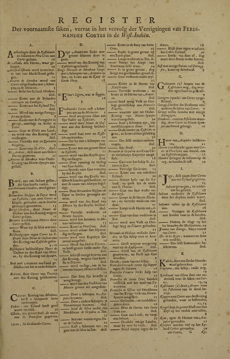 Der voornaamile faken, vervat in het vervolg der Verrigtingen van Ferdi- NANDES Cortes in de Wejl-Indmh A. Aa>^h¡c¿ingen door dc I(a(iilianen en Indianen te Vera Cruz, aan Corífí gedaan. i6 St.fyihadi een Haven, waar ge- leegcn. 19 ^Aonfo d'Eflrada werd in een boe¬ te van 100 Mark Goud geila- gen. II \_,4lvares de Savedra word van Cortes uytgcfonden met j Schec- pcn na dc 5 BcfiethctEylandiW/xtLitio. ibid. ... Komt aan dc Bylanden - ¿arralan en Candigan. 7 -- Komtaan hetEylandTer- nate. ibid, —-Word van cenige Eortugy- /f«aangedaan. 8 Raakt met dc Portugyfen in D. Diego c^ltamirano foekt met groote fchattcn door te gaan. 6 — .11.- word van denKoniogvan ii(d/?///ë«agterbaaIt. ibid. Diego Hurtado de Mendoza loopt met X Scheepen van c^capulco in Zee, en komt aan dcJ^aap de Goede Hoop. 18 E. St.^jmo's Ligten, wat te (eggen. F. ' gevegt, outvlugt en komt te Tidor. ibid. - Gaat te Gilolo aan Land, en word van den Koning wel ontfangen. ibid. - Vertrekt met 70 g'i/nta/fM Nagelen. 9 - Kom taan//2e d’Or. ibid. St..M>'dries, defe naam aan fccker Haven gegeeven. 2.7 tyintonio de Mendoza voorOnder- Koiiing van Nteu-wSpanjen aan- geflelt. 23 B. Baardt aan een indiaan geCen, die fijne knycn raakte. }0 ijuriholomem Cordero , werd gelian- gen, 9 hernardino JSIafjucs de Tapia werd na J(a!Hliên. om over Cortes te klagen . gefouden , en te Sevili'in gevangen genoomen. i 5 Birtgt.fchrtftett , door Nuaes de Gtifwan aan den Koning wegens Cortfi gedaan. M Beroerte werd binnen iWex/fo door Correr geftilc. 17 — . ■ Waar uy t de felvc was ont- ftaan. ibid. Befchuidtgingen tegen Cortes en E- firada door Htines de Gufmanan den Koning van Ka¡lihén geibn den. 9>10 Bijfchoppen befchuldigen Nuncs de Gufman en den Raad van Mexi¬ co t by den Koning van Boot met 5 mannen aan Land ge- fondenjom het te onderkennen. 10 Brieven t door Cortes van Tezcuco aan den Koning gefchreeven. 16 Ferdinandes Cortes ruft 3 Schee- penaytnade7k/o/«cfor. 5 . Sena een groote fchat aan fijn Vader na l<^fidiên. 6 ■ werd door Nunes de Guf¬ man aan den Koning befchul- digt. 9 -1— werd daar over na K^(it- ontbooden. 10 -Dat hy met i Scheepen on¬ derneemt. ibid. .- Komt meteen groote fchat in J^aflittên. 11 ■ — werd vanden Kcyiètgun- ftig ontfangen. ibid. . . . ■ Doet openiug en verfl.ig van fijne daden. ' ibid. ——Spreekt voor fijne vrienden bydenKeylèr. ibid. . . werd van den Keyier ver- fchcydc Landen gefchonken , en met de naam van Marqua begif- c \alanao , Koning van Mindanoy heeft X Spanjaards laten ombrengen. 3 Cedros , een Eyland heeft goed water en vifch. }0 Cihola , een groote Stad ,de naam ?an St. Franctfeui gegeeven. 19 Córtes, fic Ferdinandes Cortes. tigt. 11 Doet Bernardina Nafques de Tapia te Sevitien gevangen ne¬ men, ï 5 werd van den Raad van Mexico by denKcyfer bcfchul digt. ibid. - Vertrekt wederom na Hieuw Spanjen. 14 _werd hee koomen in Me¬ xico verbooden. i3 _ Komt te/^r<iCr«3:. ibid. _word aldaar fecr blymoe¬ dig ontfangen. ibid. —. weid voor Kapit'eyn Ge¬ neraal aangeftclr. 16 Houd fijn Hof te Tezcuco , en heeft groote liefde onder fijn Volk. ibid. Schrijft eenige brieven aan —— KomtindeBaay vanSuMU Cruz. rj —— Raakt in groot gevaar op eenZand-plaat. ibid. -Loopt wedcrom-in Zee. ib. Neemt het Ampt van Stuurman felfs waar. 14 - Is in groot gevaar , dog krijgt een goede-ankcr-grond.ib. .Gaat wederom onder zeyl. —— Komt in dc Haven van Xalijconzn. ibid. - Vertrekt wederom , en komt in de Haven van co. ibid. Send eenig Volk en Oor- logs gereedfehap aan Francifco Pizarra. ibid. - waarom niet rot Ondcr- Kotiiiig van Nieuvj-Spanjen wierd aangeftelc. x6 -Send 3 Scheepen uyt om ontdekkingen te doen. ibid. ■ Onderneemt na I(ajiiliën te gaan, en komt aldaar gelukkig aan, 30 - Des felfs verdere ontmoc ibid. tingen. Sijn dood. dianen. z 8 — Blijft door tegen-wind aan het Cfdroi Eyland. jo Steekt van daar af, dog den Koning, wegens fijne kom- iieteTezeuco. ibid. - werd verfogt, om de be¬ roerten binnen Mexico te ftillen, 17 - Dar door fijn komfte te weeg brengt. ibid. - werd van den Prefident van ‘Mexico groote eer aangedaan. iS _Doet 1 Scheepen tcc^ca- pwlco bouwen. ibid. _ Doet X andere Scheepen te Tecoantepeque bouwen. ibid. __ Send dc fclve onder den Hoofdman de Gryalva in Zee. 19 _ Bekomt vonnis tegen iV«- nes de Gufman. 21 __ Ruft 5 Scheepen uyt, en gaat met de felvc in Zee* •ibid. Fernando de Gryalva werd van Cor¬ tes totScheeps-Kapiteyn aange- ftelt. 18 -Gaat met het Schip St. Za- Zariis iuTLee. ibid. —Vervolgt fijnkoors, 19 -- Komt aan een onbekent Eyland. . 10 .. Neemt befit vtpi dit Ey¬ land , en geeft het de naam y&s\St,Thomas. ibid. .. Gaat van daar weder on¬ der zcyl. ibid, . - — Loopt in de Haven Xucla- tan , en vertrekt wederom van daar. ii .— Loopt in de Haven van capulco. ibid. -Gaat vandaar wederom in Zee. ibid. —- werd met Volk en Oor- logs tuyg nz Pizarra gefonden. Fernando de Voldaya verfotkt Save¬ dra in fijn Schip over te koo¬ men. 8 - Geeft wegens weygcring WiUi op dcl^iii^anen. ibid. I . .. word van dc I(afihanen genoomen, en fterft aan fijne wonden. 9 Florida, naam van een Schip. 5 Francifco Preciado toont fig dapper t^en de Indianen. i8 Francifco Pizarra foekt hulp van Cortes. 15 Francifco de Santa Cruz handelt vallTclijk met het zaad van 2y- wormen. 17 ; Francifco de Ulloa tor Hoofdman vanhetKiijgs volk van iV/cKTV- 5p<z«/fn aangcftclt. 13 -Gefonden , om ontdekkin¬ gen te doen. x6 -- Doet de Haven van Santa moet door ftorm weder keeren. ibid. Fuft met eenige Paraos vol Portugy. fen , komt op Savedra af. * 7 G. alicianen jfi) loopen van de Jfafilianen weg, dog wor¬ den agtethaaltengeftrafc. 9 Gerugten (quade) van Cortes uytgc- ftrooyt. 6 Getuyi-jchriften der Doftoren ver¬ anderen de faken van Cortes. 7 Gevegt tuilen Savedra met eenige Portugyfen. g Goederen , xooooo Pifio letten waar¬ dig , door Cortes in Nieuvo-Span¬ jen aan boord gebragt. 1 o H. H4Vf» vzn tydcapulco befchrcc- vcn. 1I Heeren (verfcheyde,) gaan met Cor¬ rer te p’éra Cruz aan boord, om nz I^llilientegzzn. * ii Honden fpringen de Indianen op de rug, en houden fe vail. 19 'J' I. ago, defe naam door Cortes ' aan een Eyland gegeeven. /nd/rtirw gevangen , en weder¬ om losgelaten. 17 Indiaan ontkomt dc J^flilianen door het duyken onder water. ibid. Indianen vallen op de l^flilianen aan. 18 Verjagen dc KjsfliUanea met kooien vuur in de handen. ibid. . 11 Nemen de vlugt op het Cruztizn. ibid. -Gaat aan Land, en vangt een Indiaan. 17 _1 Ontdekt eenige Landen, waar hy voor-by zcyli. ibid. — Strijd dapper tegen de In- * land Cedros gevonden. 44e Cottcü, C los-brandender Mufqucttcn. 19 Joanna Van Zuntga , Huys-vrouw vanCor/ei. 31 I[los de los Eeyes, wanneer cn door wie ontdekt. ^ 5 ... I . Des felfs inwoonders bc- fchreeven. ibid. K. Kabelst door een fterkc Noorde- wind gebrooken. 30 Kapitana , ecu Schip, raakt weg. *9 Ifardinaal van Ofuna doet een on- dcrfock over dc faken van Cor¬ rer. I3>í4 J^aflitianen (1) door t/^/varex voor 60 Pifloletten van de dood be- vrijt. ^ iQagten over Cortes aan denKoning gefonden, waar in beftonden, 12, 1} i(oegel doet dc groote Maft me t het Zcyl op het verdek neervallen. 8 I(om, agter dc Havens van ^ca- pulco gevonden. ii J(onijnen wcrdcu veel op het Ey- * r'í>rÍYnc ^ <j ¿^0-