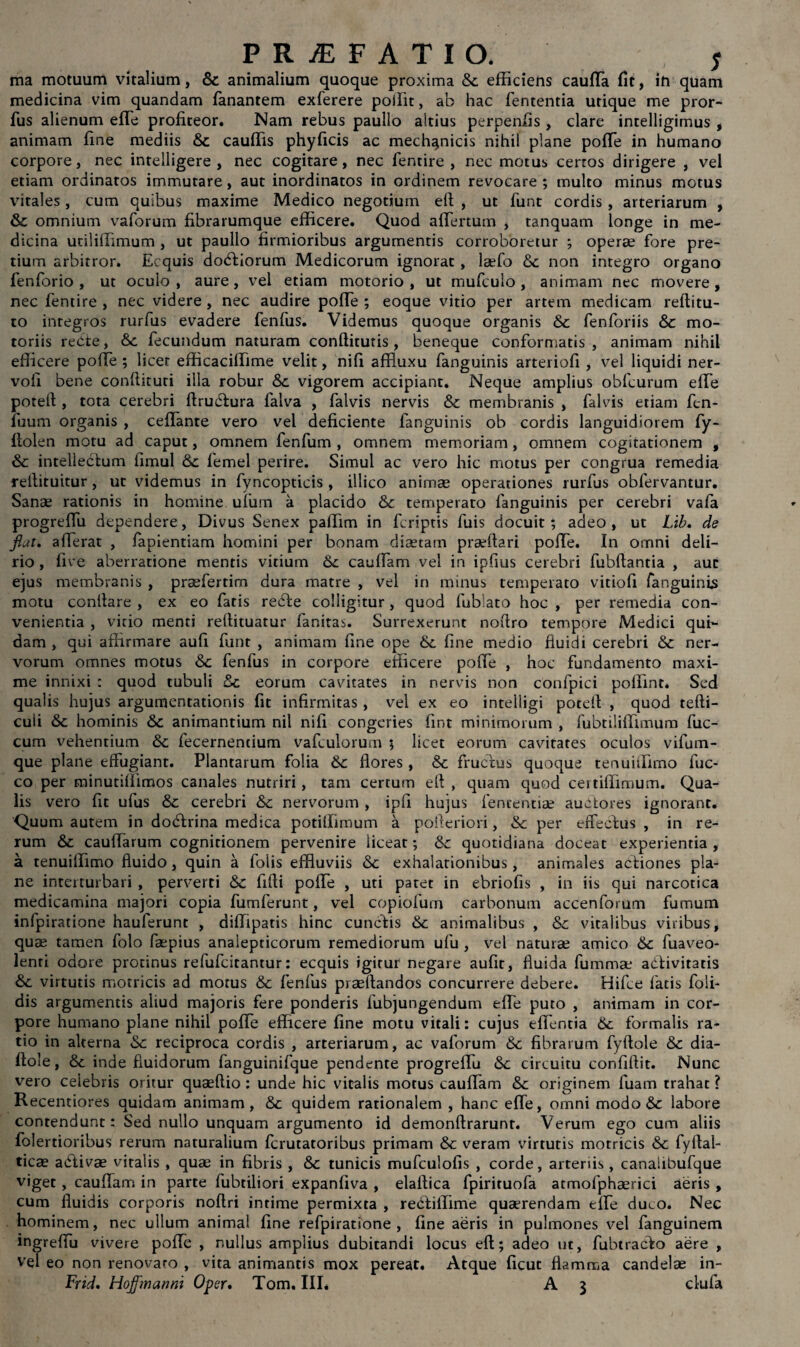 ma motuum vitalium, Sc animalium quoque proxima Sc efficiens caufTa fit, in quam medicina vim quandam fanantem exferere poilit, ab hac fententia utique me pror- fus alienum effe profiteor. Nam rebus paullo altius perpenfis , clare intelligimus , animam fine mediis Sc cauffis phyficis ac mechanicis nihil plane poffe in humano corpore, nec intelligere , nec cogitare, nec fentire , nec motus certos dirigere , vel etiam ordinatos immutare, aut inordinatos in ordinem revocare ; multo minus motus vitales, cum quibus maxime Medico negotium eft: , ut funt cordis , arteriarum , Sc omnium vaforum fibrarumque efficere. Quod affertum , tanquam longe in me¬ dicina uciliffimum , ut paullo firmioribus argumentis corroboretur ; operae fore pre¬ tium arbitror. Ecquis doctiorum Medicorum ignorat , laefo «Sc non integro organo fenforio , ut oculo , aure, vel etiam motorio , ut mufculo , animam nec movere , nec fentire, nec videre, nec audire pofTe ; eoque vitio per artem medicam reftitu- to integros rurfus evadere fenfus. Videmus quoque organis «Sc fenforiis Sc mo¬ toriis recte, «Sc fecundum naturam confticutis , beneque conformatis, animam nihil efficere poffe ; licet efficaciffime velit, nifi affluxu fanguinis arteriofi , vel liquidi ner- vofi bene conffituti illa robur «Sc vigorem accipiant. Neque amplius obfcurum effe potelf , tota cerebri ftrudfura falva , falvis nervis «Sc membranis , falvis etiam fen- fuum organis , ceffante vero vel deficiente fanguinis ob cordis languidiorem fy- ftolen motu ad caput, omnem fenfum , omnem memoriam, omnem cogitationem , Sc intellectum iimul Sc femel perire. Simul ac vero hic motus per congrua remedia reftituitur, ut videmus in fyncopticis , illico animae operationes rurfus obfervantur. Sanae rationis in homine ufum a placido Sc temperato fanguinis per cerebri vafa progreffu dependere, Divus Senex paffim in fcriptis fuis docuit; adeo , ut L'ib. de flat, afferat , fapientiam homini per bonam diaetam praeftari poffe. In omni deli¬ rio , live aberratione mentis vitium Sc cauffam vel in ipfius cerebri fubftantia , auc ejus membranis , praefertim dura matre , vel in minus temperato vitiofi fanguinis motu conifare , ex eo fatis rebte colligitur , quod fuffato hoc , per remedia con¬ venientia , vitio menti relfituatur fanitas. Surrexerunt noftro tempore Medici qui¬ dam , qui affirmare aufi funt , animam fine ope Sc fine medio fluidi cerebri Sc ner¬ vorum omnes motus Sc fenfus in corpore efficere poffe , hoc fundamento maxi¬ me innixi : quod tubuli Sc eorum cavitates in nervis non confpici poffint. Sed qualis hujus argumentationis fit infirmitas , vel ex eo intelligi poteft , quod tefti- culi Sc hominis Sc animantium nil nifi congeries fint minimorum , fubtiliffimum fuc- cum vehentium Sc fecernentium vafculorum ; licet eorum cavitates oculos vifum- que plane effugiant. Plantarum folia Sc flores , Sc fructus quoque tenuiffirno fuc- co per minutifiimos canales nutriri, tam certum eft , quam quod certiffimum. Qua¬ lis vero fit ufus Sc cerebri Sc nervorum , ipfi hujus fenrentiae auctores ignorant. Quum autem in do&rina medica potiffimum a pofteriori, «Sc per effectus , in re¬ rum Sc cauffarum cognitionem pervenire liceat; Sc quotidiana doceat experientia , a tenuiffirno fluido, quin a fotis effluviis Sc exhalationibus, animales acfiones pla¬ ne interturbari , perverti Sc fifti poffe , uti patet in ebriofis , in iis qui narcotica medicamina majori copia fumferunt, vel copiofum carbonum accenforum fumum infpiratione hauferunt , diffipatis hinc cuncftis Sc animalibus , Sc vitalibus viribus, quae tamen folo faepius analepticorum remediorum ufu , vel naturae amico Sc fuaveo- lenri odore protinus refufcitantur: ecquis igitur negare aufit, fluida fummae aCHvitatis Sc virtutis motricis ad motus Sc fenfus praeftandos concurrere debere. Hifce latis foli- dis argumentis aliud majoris fere ponderis fubjungendum effe puto , animam in cor¬ pore humano plane nihil poffe efficere fine motu vitali: cujus effentia Sc formalis ra¬ tio in alterna «Sc reciproca cordis , arteriarum, ac vaforum Sc fibrarum fyftole Sc dia- flole, Sc inde fluidorum fanguinifque pendente progreffu «Sc circuitu confiftit. Nunc vero celebris oritur quaeftio : unde hic vitalis motus cauffam Sc originem fuam trahat ? Recentiores quidam animam, Sc quidem rationalem , hanc effe, omni modo«Sc labore contendunt: Sed nullo unquam argumento id demonftrarunt. Verum ego cum aliis folertioribus rerum naturalium fcrutatoribus primam Sc veram virtutis motricis Sc fyllal- ticae adtivae vitalis , quae in fibris , Sc tunicis mufcuiofis , corde, arteriis , canalibufque viget, cauffam in parte fubtiliori expanfiva , elaffica fpirituofa atmofphaerici aeris , cum fluidis corporis noftri intime permixta , recfiffime quaerendam effe duco. Nec hominem, nec ullum animal fine refpiratione , fine aeris in pulmones vel fanguinem ingreffu vivere poffe , nullus amplius dubitandi locus eft; adeo ut, fubtracfo aere , vel eo non renovato , vita animantis mox pereat. Atque ficut flamma candelae in- Frid. Hojfmanni Oper. Tom. III* A 3 clufa