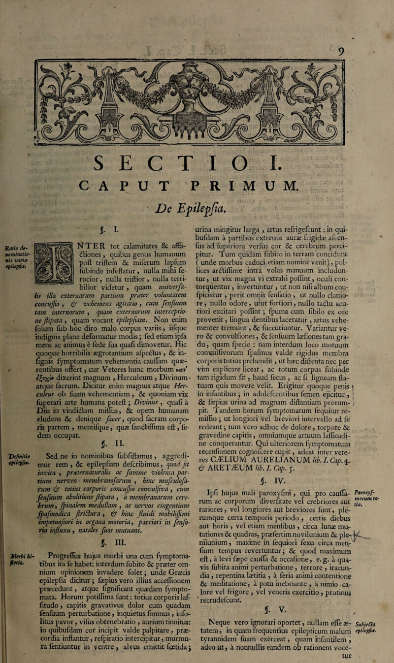 Ratio dt- nominatio- nis varix epilepfi*. / Definitio tpilepfi*. I/lorbi hi floria. SECTIO I. CAPUT PRIMUM. De Epilepfia. $. i. 11 NTER tot calamitates & affli¬ ctiones , quibus genus humanum poft triftem & miferum lapfum fubinde infeflatur , nulla mihi fe¬ rocior , nulla triflior , nulla terri¬ bilior videtur , quam univerfa- lis illa externarum partium prxter voluntatem concujjio , & vehemens agitatio , cum fenfuum tam internorum , quam externorum interceptio¬ ne Jlipata , quam vocant epilepfmn.. Non enim folum fub hoc diro malo corpus variis, iifque indignis plane deformatur modis; fed etiam ipfa mens ac animus e fede fua quafi dimovetur. Hic quoque horribilis regrotantium afpedtus , & in- fignis lymptomatum vehementia cauffam quae¬ rentibus offert, cur Veteres hunc morbum k«t’ ifyxw dixerint magnum , Herculeum , Divinum • atque facrum. Dicitur enim magnus atque Her¬ culeus ob fuam vehementiam , Sc quoniam vix fuperari arte humana poteft ; Divinus , quafi a Diis in vindictam miffus, & opem humanam eludens & denique facer, quod facram corpo¬ ris partem , mentifque, quae fanctiflima efl , fe- dem occupat. $• IL Sed ne in nominibus fubfiftamus, aggredi¬ mur rem , & epilepfiam deferibimus, quod fit invita , prceternaturalis ac fumme violenta par¬ tium nerveo - membranofarum , hinc mufculofa- rum & totius corporis concujjio convulflva , cum fenfuum abolitione Jlipata , a membranarum cere¬ brum , fpinalem medullam , ac nervos cingentium fpafmodica firiddura , & hinc fluidi mobiliflimi impetuoflori in organa motoria, parciori in fenfo- ria influxu, natales fuos mutuans. $. iii. Progreflus hujus morbi una cum fymptoma- tibus ita fe habet: interdum fubito & praeter om¬ nium opinionem invadere folet; unde Graecis epilepfia dicitur; fepius vero illius acceffionem praecedunt, atque fignificant quaedam fympto- mata. Horum potiflima fiunt: totius corporis lafi fitudo, capitis gravativus dolor cum quadam fenfuum perturbatione, inquietus fomnus, info- litus pavor, vifus obtenebratio , aurium tinnitus: in quibufdam cor incipit valde palpitare, prae¬ cordia inflantur, relpiratio intercipitur, murmu¬ ra fentiuntur in ventre , alvus emittit foetida j urina mingitur larga , artus refrigefeunt: in qui¬ bufdam a partibus extremis aurae frigidae afeen- fus ad fuperiora verfus cor & cerebrum perci¬ pitur. Tum quidam fubito in terram concidunt ( unde morbus caduci etiam nomine venit), pol¬ lices arddiflime intra volas manuum includun¬ tur > ut vix magna vi extrahi poifint, oculi con¬ torquentur , invertuntur , ut non nifi album con- fpiciatur , perit omnis fenfatio , ut nullo clamo¬ re , nullo odore, utut fortiori, nullo tadtu acu¬ tiori excitari poflint; fpuma cum fibilo ex ore provenit, lingua dentibus laceratur , artus vehe¬ menter tremunt, & fuccutiuntur. Variantur ve¬ ro & convulfiones, 6e fenfuum lrefiones tam gra¬ du , quam fpecie : nam interdum loco motuum conuulfivorum fpafmus valde rigidus membra corporis totius prehendit, ut haec diftenta nec per vim explicare liceat, ac totum corpus fubinde tam rigidum fit, haud fecus , ac fi ligneam fta- tuam quis movere velit. Erigitur quoque penis | in infantibus ; in adolefcentibus femen ejicitur , & fiepius urina ad magnam diftantiam prorum- pit. Tandem horum fymptomatum fequitur re- miflio ; ut longiori vel breviori intervallo ad fe redeant; tum vero adhuc de dolore, torpore & gravedine capitis, omniumque artuum laffitudi- ne conquerantur. Qui ulteriorem fymptomatum recenfionem cognofcere cupit, adeat inter vete¬ res CAELIUM AURELIANUM lib.LCap.4. & ARETAEUM lib. I. Cap. 5. 5- iv. Ipfi hujus mali paroxyfmi, qui pro caufla- Paroxyf- rum ac corporum diverlitate vel crebriores aut ™°ntmra~ rariores, vel longiores aut breviores funt, ple¬ rumque certa temporis periodo , certis diebus aut horis , vel etiam menfibus , circa luna; mu¬ tationes 6c quadras, praffertim novilunium 6c ple- kC_v_ nilunium, maxime in fequiori fexu circa men- fium tempus revertuntur; & quod maximum eft, a levi fiepe cauffa & occafione, e. g. a qua¬ vis fubita animi perturbatione , terrore , iracun¬ dia , repentina laetitia , a feria animi contentione & meditatione, a potu inebriante , a nimio ca¬ lore vel frigore , vel veneris exercitio, protinus ' recrudefcunt. 5- v. Neque vero ignorari oportet, nullam effe re- Subjebla tatem, in quam frequentius epilepticum malum epilepfi*. tyrannidem fuam exerceat, quam infantilem , adeo ut, a nonnullis eandem ob rationem voce¬ tur