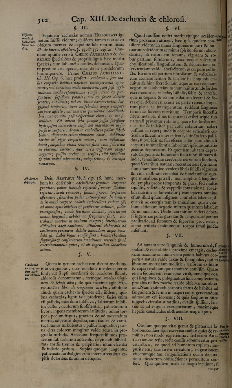 $. III. §. vi. Hiftoria Equidem cachexia; nomen Hippocrati ig- CaLAure- notum fuifle videtur; ejufdem tamen non adeo liano ira- obfcura mentio & expolitio fub morbis lienis d,ta' lib. deintern. affeclion.§. 34-& 35. legitur. Om¬ nium optime vero a CLelio Aureliano & A- RETiEO fpecialibus & propriis (ignis haec morbi fpecies, cum (ubjundlis caullis, delineatur. Qua¬ re pretium erit opera;, qua; de iis prodiderunt, huc adponere. Primo CLelius Aurelianus lib. III. Cap. 6. haec profert: cachexia , ffvema- lus corporis habitus nafcitur intemperantia cegro- tantis, vel curatione mala medicantis, aut pojl aegri¬ tudinem tardes refumptionis cauffa , item ex pur¬ gantibus fcepiffime potatis, vel ex faxea duritie jecoris, aut lienis; vel ex fluxu hcemorrhoidis lon- gijjimi temporis, item ex febribus longo tempore corpore affedo , aut materiet purulenta collechoni- bits, aut vomitu pojl vefpertinos cibos , <& his fi- milibus. Ejl autem ipfa quoque paffio fcepiffime hydropifmi antecedens caufa aut macularum in fu- perficie corporis. Sequitur cachecticos pallor fub al¬ bidus , aliquando etiam plumbeus color, debilitate tardus ac piger corporis motus, cum inflatione rnani, aliquibus etiam ventris fluor cum febricula in plurimis latente , quee circa vefpcram magis augetur; pulfus creber ac tenfus, cibi fafiidium & vini major adpetentia, urina fellea, & extenfio venarum. $■ iv. Ab Aretho Dein Aret.®us lib. I. cap. 16. hunc mor- depr/pta. ita deferibit: cachedtcos fequitur corporis gravitas, pallor fubinde repetens , venter flatibus refertus, oculi concavi, fomni graves torporem afferentes ; flantibus pedes intumefeunt. In ventre ac in omni corpore caloris imbecillitas eadem ejl, ad omne opus abjcftus (y proftratus animus; fudor pruriginofus, tarde fpiritum ducunt, arteriarum motus languidi, debiles ac frequentesfunt. Ex¬ trahitur morbus in multum tempus; inteflinorum difficultas adejl continua. Alimenti elaboratio ad. coitionem pertinens debilis admodum atque inva¬ lida ejl. Labis hujus cauffa funt: hamorrhoidum fuppreffio & confuetorum vomituum retentio & ab exercitationibus quies, & ab ingentibus laboribus otium. §. V. Cachexia Quem in genere cachexiam dicunt morbum, invirgini- ;s Jn virginibus , qua; nondum menfes experta; zur fhloro. unt, aut fi ipfi inordinati & parciores fluunt, fit. chlorofls denominatur , itemque morbus virgi¬ neus & febris alba; de qua maxime agit Hip¬ pocrates libr. de virginum morbis, nihilque aliud, quam cachexia; fpecies eft, iifdem, qui¬ bus cachexia, fignis fefe prodens ; facies enim eft pallida, interdum fubflava , labiorum infoli- tus pallor, oculorum fubfiftentia, palpebrarum livor, ingens membrorum laffitudo, animi tor¬ por , pedum frigus, gravitas & ad movendum inertia, adpetitus dejedtio, cum naufea & vomi¬ tu, lomnus turbulentus , pulfus languidior; uri¬ na citra colorem mingitur valde aquea in pro- greflu turbida. Accedunt frequentiflime , pue- fertim fub fcalarum adlcenfu, refpirandi difficul¬ tas , cordis tremor & palpitatio, intumefeentia & inflatio pedum. Sa;pius quoque junguntur pathemata cardialgica cum intercurrentibus ca¬ pitis doloribus & animi deliquiis. Quod cauflam noftri morbi ejufque acciden-Ca* tium proximam attinet, hxc ipfa quidem con- xin‘ flftere videtur in nimia fanguinis impuri & hu¬ morum vifeidorum ac minus fpirituoforum abun¬ dantia, ob naturalem tonum, vigorem 6c ro¬ bur partium folidarum, maximeque vifcerum chylificationi, fanguificationi & depurationi in- fervientium valde labefactatum in corpore colle- <fta. Etenim ob partium fibrofarum & vafculofa- rum atoniam lentior & tardior fit fanguinis cir¬ cuitus,& hinc fecretionum a;que ac excretionum negotium laluberrimum imminuitur;undefordes excrementitia;, vifeida;, biliofte, falfte & ferofa;, qua; in hepatis & renum colatorio fecerni & fo¬ ras ejici debent, maxima ex parte retenta impu¬ rum plane ac intemperatum reddunt fanguinis ferum &c fuccum nutritium. Temporis lucceflu fibra; motrices illius fubcutanei cribri a;que fuo naturali privantur robore ; quare ha; fordes mi¬ nus rite & feliciter per cutis colatorium colari poliunt ac rejici; unde in corpore reticulari, cu¬ ticulam & cutim intercedente, a tindlofero palli¬ dus , lubviridis & flavefeens color cum aliquali corporis intumefeentia fuboritur, ipfaque nutritio penitus depravatur. Et quoniam lub tam depra¬ vato fanguinis Sc humorum ftatu fubtiliffimum il¬ lud ac tenuilfimum cerebri & nervorum fluidum, quod Veteribus natura;, recentioribus fpirituum animalium nomine veniens fibris folidis vigorem & vim elafticam conciliat & fundlionibus quo¬ que animalibus pra;eft, non amplius a fanguine & lympha probe temperata & pura, fed multis aquofis, vifeidis <3c vappidis contaminata fordi- bus nutritur ac fuftentatur ; confequens omnino eft,ut illud ipfum infignem contrahat labem ejuf¬ que vis ac energia tam in animalium quam vita¬ lium actionum negotio mirum quantum labafcat & imminuatur. Unde non mirum videri debet, fi ingens corporis gravitas & languor, adpetitus proftratio, ad fomnum & foporem proclivitas , animi triftitia fenfuumque torpor limul jundla infeftant. §• VII. ■ ii !# I ■ ■ I iit niv eak I ■ ie I 10 I i ■ i Ad tantam vero fanguinis & humorum dyf- Caujft - 1 crafiam & qua; abhinc proxime emergit, cache- diota j'M xiam maxime omnium viam pandit habitus cor- ^'“1 1 poris a natura valde laxus & fpongiofus, qui in fpongii, i fibrarum motricium mollitie , vaforum exilitate & copia tendinumque tenuitate confiftit. Quare etiam fequiorem fexum pra; virili,omnefque eos, qui (anguineae & phlegmatica; funt complexionis, pra; aliis noftro morbo valde obfervamus obno- xios.N am ejulmodi corporis ftatus & habitus ad fanguinem Se ferum in majori copia generandum admodum eft idoneus; 8c quia fanguis in hifce fubjedlis circulatur tardius, evadit (piflior, len¬ tior & ad exiguos excretoriorum , maximeque hepatis canaliculos obftruendos magis aptus. $. VIII. Otiofum quoque vitae genus & plenaria a la- Vitafe- boribus conluetifque exercitationibus quies & re- dentarie miffio, non modo experientia, fed etiam Are- ™Mtia\ t^eo loc. cit. tefte, redle cauffis adnumeratur pro- vittu- catardlicis , eo quod ad humorum copiam, im¬ puritatem , tardiorem circulum , ftagnationem vifcerumque tam fanguificationi quam depura¬ tioni dicatorum obftrudliones permultum con¬ fert. Qua; quidem mala eo magis incidunt, fi major