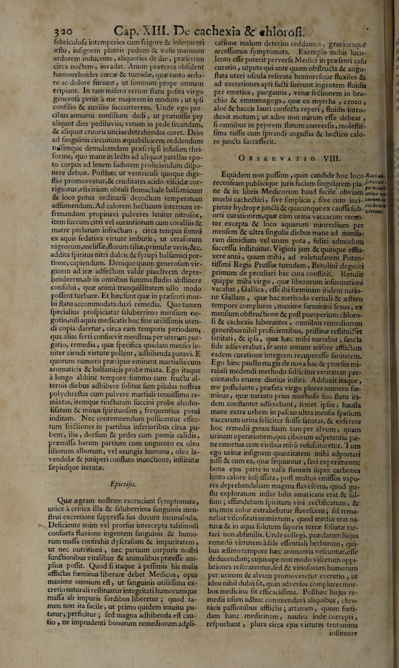 X' A 320 Gap. febriculofa intemperies cum frigore & infequenti a?flu, infignem plantis pedum & volis manuum ardorem inducente, aliquoties de die, pradenim circa nodem , invadat. Anum pra?terca oblident haemorrhoides coeca? & tumida?, qua? tanto ardo¬ re ac dolore furiunt, ut fomnum prope omnem eripiant. In tam mifero rerum datu polita virgo generofa petiit a me majorem in modum , ut ipli conlilio & auxilio fuccurrerem. Unde ego pre¬ cibus annuens confilium dedi, ut pra?millis per aliquot dies pediluviis, venam in pedefecatrdam, & aliquot cruoris uncias detrahendas curet. Dein ad fanguinis circuitum a?quabiliorem reddendum tuflimque demulcendam pra?fcripfi infulum thei- forme, quo mane in ledo ad aliquot patellas epo¬ to corpus ad lenem fudorem proliciendum difpo- nere debuit. Podheec ut ventriculi quoque dige- dio promoveatur,& cruditates acido-vifeida? cor¬ rigantur, elixirium obtuli flomachale ballamicum & loco potus ordinarii decodum temperatum adfumendum. Ad calorem hedicum internum re¬ frenandum propinavi pulveres leniter nitrofos, item 1'uccum citri vel aurantiorum cum coralliis & matre perlarum infradum , circa tempus fomni ex aquis fedativa virtute imbutis, ut ceraforum nigrorum, meliflee, florum tilia?,primula? veris,&c. addita fpiritus nitri dulcis & fyrupi balfamici por¬ tione, capiendum. Denique quum generofam vir¬ ginem ad ira? adfedum valde proclivem depre¬ henderem,ab iis omnibus fummo Audio abdinere confului, quas animi tranquillitatem ullo modo poffent turbare. Et ha?cl’unt quae in pnefenti mor¬ bi datu accommodata duxi remedia. Quo tamen fpecialius profpiciatur faluberrimo mendum ne¬ gotio,nili aquis medicatis hoc fine utiliflimis uten¬ di copia daretur, circa eam temporis periodum, qua alias ferri confuevit mendrua per uterum pur¬ gatio, remedia, qua? fpecifica quadam menfes le¬ niter ciendi virtute pollent, adhibenda putavi. E quorum numero praecipue eminent martialiacum aromaticis &c ballamicis probe mixta. Ego itaque a longo abhinc tempore fummo cum frudu al-. ternis diebus adhibere fiolitus fum pilulas nodras polychredas cum pulvere martiali tenuidimo re¬ mixtas, itemque tinduram fuccini probe alcoho- lifatam & minus fpirituofam , frequentius potui inditam. Nec contemnendum pollicentur eftec- tum fridiones in partibus inferioribus circa pu¬ bem , ilia, dorfum & pedes cum pannis calidis, praemifia harum partium cum unguento ex oleo liliorum alborum, vel axungia humana, oleo la- vendula? & juniperi confiato inundione, indituta? depiufque iterata?. Epicrifis. Qua? a?gram nodram excruciant fymptomata, unice a critica illa & faluberrima fanguinis men- drui excretione fupprefla fua ducunt incunabula. Deficiente enim vel prorfus intercepta talilinodi conlueta fluxione ingentem fanguinis &c humo¬ rum maffa contrahit dyferafiam 6c impuritatem , ut nec nutritioni, nec partium corporis nodri fundionibus vitalibus & animalibus pra?elTe am¬ plius poflit. Quod fi itaque a peflimis his malis afflidas fceminas liberare debet Medicus, opus maxime omnium ed, ut fanguinis utiliilima ex- cretio naturali redituatur integritati humorumque maffa ab impuris fordibus liberetur ; quod ta¬ men non ita facile, ut primo quidem intuitu pu¬ tatur , perficitur ; fed magna adhibenda ed cau¬ tio , ne imprudenti bonorum remediorum adpli- . De cachexia & «hiorofi. catione malum deterius reddamus, gravioraqug arceflamus fymptomata. Exemplo nobis lucu¬ lento ede poterit perverfa Medici in praefenti cafu curatio , utpotequi ante quam obflruda angu- data uteri ofcula referata humorefque fluxiles 6c ad excretiones apti fadi fuerunt ingentem fluidis per emetica, purgantia, vena? fedionem in bra¬ chio 8c emmenagoga, qua? ex myrrha , croco , aloe & baccis lauri confeda reperi, fluidis intro¬ duxit motum; ut adeo non mirum efie debeat , fi omnibus in pejorem flatum converfis, moleflil- fima tuflis cum lpirandi angudia & hedico calo¬ re junda luccederit. Observatio VIII. Equidem non polium ,quin candide hoc loco Rarttb- recenleam publicique juris faciam Angularem ne & in libris Medicorum haud facile obviam urinJvl morbi cachedici, five fimplicis , live cum inci- car»*in piente hydrope jundi & quacunque ex cauda fub- orti curationem,qua? cum urina vaccarum recen¬ ter excepta &c loco aquarum mineralium per menfem & ultra fingulis diebus mane ad menlu- ram dimidiam vel unam pota , felici admodum fuccefiu inftituitur. Viginti jam & quinque efflu¬ xere anni, quum mihi, ad valetudinem Poten- tidimi Regis Pruffia? tuendam, Berolini degenti primum de peculiari hac cura conditit. Retulit quippe mihi virgo , qua? liberorum informationi vacabat, Gallica, ede ibi foeminam itidem natio¬ ne Gallam , qua? hac methodo vernali & arflivo tempore complures , maxime faeminini fexus, ex menfium obflrudione & pofl puerperium chloro- fi & cachexia laborantes , omnibus remediorum generibus nihil proficientibus, priflina? reditui fiet fanitati, & ipfa, qua? hasc mihi narrabat, fanda fide adfeverabat, le ante annum mifere afflidam eadem curatione integram recuperafle fanitatem. Ego hinc paullo magis de nova hac & prorfus mi¬ rabili medendi methodo follicitus veritatem per¬ contando eruere diutius inditi. Adduxit itaque, me poflulante, pra?fata virgo plures numero fae- minas, qua? narrato prius morbofo luo flatu iti¬ dem condanter adferebant, lernet ipfas , hauda mane extra urbem in pafcua ultra menfis fpatium vaccarum urina feliciter fuifle lanatas, & exferere hoc remedii genus luam tam per alvum , quam urinam operationem,qua ciboiuin adpetentia pa?- ne emortua cum viribus miru relufcitaretur. 1 um ego urinas infignem quantitatem mihi adportari judi & cum ea, qua? fequuntur , feci experimenta: bona ejus parte in vafis flanneis fu per carbones lento calore infpifiata, pod multos emiflos vapo¬ res deprehendebam magma flavefeens, quod gu~ fiu exploratum indar bilis amaricans erat & lal¬ lum ; afiundebam fpiritum vini redificatum, & en, mox color extrahebatur flavefeens; fal rema¬ nebat vilcofitati immixtum, quod media? erat na¬ tura? &c in aqua folutum faporis terra? foliata? tar- tari non abfimilis. Unde collegi, praeclaram hujus remedii virtutemalale eflentiali herbarum, qui¬ bus afflivo tempore hac animantia vefcuntur,ede deducendam; cujus ope non modo vifcerum oppi¬ lationes relerarentur,fed & vitioforum humorum per urinam & alvum promoveretur excretio , ut ideo nihil dubii fit, quin adverfus complures mor¬ bos medicina fit efficaciflima. Poflha?c hujus re¬ medii ufum adhuc commendavi aliquibus, chro¬ nicis palfionibus affiidis ; attamen , quum foeti¬ dam hanc medicinam, naulea inde correpti, refpuebant , plura circa ejus virtutes tentamina inflituere