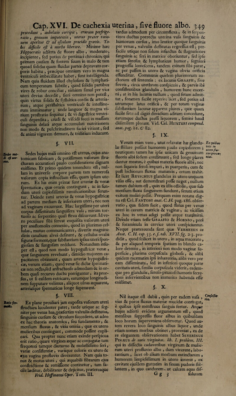 Sedes ma¬ li eft ute¬ rus. Ratio for¬ malis. Cap. XVI. De cachexia procedunt , anhelatio corripit , crurum perfrige- ratio , genuum impotentia , uterus precter ratio¬ nem aperitur & ad ofculum procidit gravis. Ta¬ les difficile ejl a morbo liberare. Minime hax 'Hippocratis adferta de fluore albo , moderato, incipiente, fed potius de pertinaci chronico, qui primam caufam & fontem fuum in malo & tam quoad folidas quam fluidas partes depravato cor¬ poris habitu , praecipue omnium vero in magna Ventriculi imbecillitate habet, funt intelligenda. Nam quia fluidum illud chylofum & lymphati¬ cum temperatum fubtile, quod folidis partibus vires & robur conciliat, nimium fimul per vias uteri devias decedit, fieri omnino non poteft , quin virtus folida & fyftaltica cordis & arteria¬ rum , atque periftaltica ventriculi & mteftino- rum imminuatur ; unde languor & magna vi¬ rium proftratio fequitur; & vi digeftrice ventri¬ culi deperdita, crudi & vifcidi lucci in malTam (anguinis delati atque accumulati nutritionem non modo & pulchritudinem faciei vitiant, fed 6c animi vigorem demunt, &c triflitiam inducunt. $. VII. Sedes hujus mali omnino eft uterus, cujus ana¬ tomicam fabricam , & potiliimam vaforum ftru- €Iuram accuratiori paulo confideratione dignam exiftimo. Et primo quidem tenendum eft, nul¬ lam in univerfo corpore partem tam numerofa vaforum copia inftrudtam efle, quam ipfum ute¬ rum. Ex liis enim primae funt arteria; & vena; (permaticae, quae ovaria contingunt, ac in fun¬ dum uteri copiofiffimis ramificationibus ferun¬ tur. Deinde rami arteriae & vena; hypogaftrica; ad partem mediam & inferiorem uteri, nec non ad vaginam excurrunt. Haec largiflime per uteri corpus difleminata fanguifera vala , mirum tor- tuofo ac ferpentino quafi flexu difcurrunt. Id ve¬ ro peculiare fibi fervat exquifita vaforum uteri per anaftomofes connexio, quod in plurimas cel¬ lulas, mutuo communicantes, diverla; magnitu¬ dinis canalium alvei definant, &c cellulas ovalis figurae forment,quae fubftantiam ipfius uteri lpon- giolam & fungofam reddunt. Notandum inlu- per eft, quod non modo hypogaftrica; venx , quae fanguinem revehunt, dimidio majorem ca¬ pacitatem obtineant, quam arteria; hypogaftri¬ ca;, verum etiam, quod venae fic didta; Ipermati- cae ndn re£to,fed anfradtuofo admodum 6c in or¬ bem quafi recurvo duddu porrigantur , ita pror- fus, ut fi eafdem extricare, earumque longitudi¬ nem fupputare velimus, aliquot ulnas a;quarent, arterialque (permaticas longe luperarent. $. VIII. Ex plane peculiari jam expofita vaforum uteri ftru&ura luculenter patet, tarde utique ac feg- niter per venas has^praefertim valvulis deftitutas, fanguinis curfum & circulum fuccedere, ut adeo ex hac theoria anatomica, feu fundamento , & menfium fluxus , & vitia omnia, qua; ex utero mulieribus contingunt, commode poflint expli¬ cari. Qua propter nunc etiam exinde perfpicua erit ratio, quare virgines aeque ac conjugatae tam frequenti tamque diuturno &c moleftiflimo feri, variae confidentiae , variique coloris ex utero &c «jus vagina profluvio divexentur. Nam quia to¬ nus & motus uteri, qui aequabili fibrarum ejus conftridlione &c remiflione continetur , tam fa¬ cile laeditur, debilitatur & dejicitur, prxtereaque Frid. Hoffmanni Oper. Tom. III. uterina, live fluore albo. 349 tardus admodum per circumflexa , & in ferpen- tinos dudlus porretfta uterina vala fanguinis 6c humorum curfus , imo lentior quoque fanguinis per venas , valvulis deftitutas regrelfus eft; per¬ facile utique non folum infandus 8c ftagnationes fanguinis ac feri in matrice oboriuntur, fed ipfe etiam ferofus & lymphaticus humor, fegniori progreflu lentefcens, tandem exitum fibi parat, ac per paflim in utero & vagina obvia orificia effunditur. Communis quidem plurimorum au- (dorum eft fententia : ex lacunis Graafii , five foveis , circa urethram confpicuis, & parvis ibi confidentibus glandulis , humorem hunc excer¬ ni , at in his lacunis nullum , quod fetam admit¬ tat , foramen facile reperire 'licet, fed potius ad utrumque latus orificii, & per totam vagina; fubftantiam lacuna; apparent plures , qua; quam facile feta; ad digiti dimidium aditum concedunt, earumque dutdus preffi liquorem , femini haud diifimilem plorant. Vid. Cei. Heisteri compend. anat. pag. 81. d' 82. $. IX. Verum enim vero, utut rei axata; h x glandu- Ex quibus \x ftillare poflint humorem paulo copioliorem ; neutiquam tamen ha; ipfie unicam & genuinam xusprot fluoris albi fedem eonftituunt, fed longe piures mau dantur meatus, e quibus materia fluoris albi, nec non liquoris ferofi impuri, in puerperis, cum & poft lochiorum fluxus manantis, ortum trahit. Et licet Ruyschius glandulas in utero unquam vifas efle, aut demonftrari polle neget, nullum tamen dubium eft , quin ex iftis oftiolis, qua: fub menfium fluxu fanguinem fundunt, ferum etiam exitum moliri poflit. Perquam enim notatu dig¬ na eft Cei. Fantoni anat. C. H. pag. 186. obler- vatio , qua fidem facit, quod flatus per venas uteri in cavum matricis 8c vagina;, ac viciflim ex hoc in venas adigi poflit atque tratflmitti. Deinde etiam tefte Graafio &c Hornio , pori Sc foraminula in cervice uteri confpiciuntur. Neque praetereunda funt qua; Veriieyen in Anat. C. H. cap. 33. c.f tab. XVII. fig. 2-3. pro¬ didit , quod fcilicet in utero , in aqua macerato, &c per aliquod temporis fpatium in blando ca¬ lore detento , in interiori non modo vagina; lu- perficie, plurima corpufcula globofa , 6c alibi quidem racematim ipii inha;rentia, alibi vero per eam difleminata, led in inferiori quoque parte cavitatis uteri, fimilia corpufcula viderit, eadem- que pro glandulis, ferofo-pituitofi humoris fecre- tioni infervientibus non immerito habenda efle exiftimet. $• X. Nil itaque eft dubii, quin per eadem vala , vias oc poros fluxus materia; mucida; contingat, e quibus ipfe menftruus fanguis fertur. Atque hujus adferti evidens argumentum eft , quod menfibus fuppreflis fluor albus in quibuldam loco horum luperveniens obfervetur. Quod au¬ tem revera loco fanguinis albus liquor , unde etiam nomen morbus obtinet, proveniat, ea de re elegantem obfervationem habet Severinus PlNyEUS de notis virginitat. lib. I. problem. III. qui in difledlis cadaveribus virginum & mulie¬ rum uteri profluvio albo , dum viverent, labo¬ rantium , licet ob alium morbum extindlarum , humorem limpidiflimum in utero invenit, ex cavitate ejufdem guttatim in finum pudoris ftil- lantem , in quo candorem, ut calcem aqua dif- G g 3 foluram