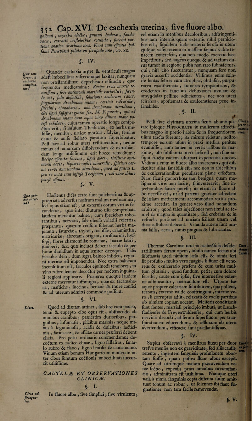 (Jux ctri¬ fer ant , fi cachexia complica¬ tur i Qttx pro- Hnt exter¬ na! Di*U. Circa ad- firingen- eia. 3 5 2 Cap. XVI. De cachexia galbani, tnyrrhee eleblce, gummi hedera , fanda- raepe, extrudi ariflolochice rotunda , fttccini por¬ tione anatica drachma una. Fiant cum ejfentia bal- fami Feruviani pilula ex fcrupulo uno, no. xx. §. IV. Quando cachexia urget & ventriculi magna adeft imbecillitas vifcerumque laxitas, nunquam non praffiantiffuna; deprehendi efficaciae , qua; fequuntur medicamina : Recipe croci mortis te- nuijjimi, five antimonii martiolis c ac h edic i, faecu¬ la ari , falis abjrnthii , folutionis oculorum cancr. fmgulorum drachmam tinam , corticis cafcarilla , fttccini , cinnabaris , awa drachmam dimidiam , olei ligni fajfafras guttas fex. M F. pulvis-, qui ad drachmam unam cum aqua vino diluta mane po- tejl exhiberi, cujus tamen operatio longe confpe- aior erit, fi infufum Theiforme, ex herba me- lilTse , mentha; , urtica; mortua; , falvia;, femine dauci & anifo ftellato paratum fuperbibatur. Poft haec ad robur uteri reffituendum , neque minus ad amurcam difiolvendam & exturban¬ dam longe utiliffimum erit hocce remedium : Recipe ejfentia fuccini , ligni aloes, tindura anti¬ monii acris , liquoris nofri mineralis, fpiritus cor¬ nu cervi ana unciam dimidiam , quod ad gtittas L. pro re nata cum infufo ‘1 heiformi , vel vino diluto potef affumi. $/ V. uterina, five fluore albo. vel etiam in menfibus decoloribus, adftringenti- bus tam internis quam externis nihil pernicio- fius eft ; fiquidem inde materia ferofa in utero ejulque vafis retenta in maffiam fiepius valde te¬ nacem concrefcit, qua non modo excretio htec impeditur , fed ingens quoque & ad tadum du¬ rus tumor in regione pubis non raro fubnafeitur, qui, nifi cito fuccurratur, nunquam fere non gravia accerfit accidentia. Vidimus enim exin¬ de lentas febres cum atrophia, phthifin, purpu- racea exanthemata , tumores tympaniticos , & erodentes in faucibus defluxiones uvulam 8c amygdalas peffime adficientes , nec non uteri fciri hos, apoftemata & exulcerationes pene in- lanabiles. $. IL i Peffi five clyfmata uterina ficuti ab antiqui¬ tate ipfoque Hippocrate in mulierum adfedi- bus magno in pretio habita & in frequentiorem ufum trada fuerunt; ita mirum videtur, noftro tempore eorum ufum in praxi medica penitus evanuiffe; cum tamen in certis cafibus dc ma¬ xime , ubi fubftantia uteri la;fa eft , non fine in- figni frudu eadem ufurpari experientia doceat. Vidimus enim in fluore albo inveterato, qui dif¬ ficulter alias fanabilis eft , nec non in abfceffibus 6c exulcerationibus peculiarem plane effedum. Nam ficuti gonorrhoea tam benigna quam ma- Circa p Jos & c. I mata u! rina. ligna in viris non facile , fi inveteravit, fine in- f * Hadenus dida certe funt pulcherrima & ap- propriata adverfus noftrum malum medicamina, fed opus etiam eft , ut externis eorum virtus fe¬ cundetur , qua; inter diuturno ufu comprobata laudem merentur balnea, cum fpeciebus robo¬ rantibus , nervinis, fale oleofo volatili refertis , praeparata , quarum cenfum fubeunt herba ma- jorana;, fatureiae, thymi, meliffse, calamintha;, matricalia;, abrotani, origani, rorifmarini, hyf- lopi, flores chamomillae romanae , bacca; lauri, juniperi, &c. quae includi debent facculo & per horae dimidium in aqua leniter decoqui. Talis facculus dein , dum aegra balneo infidet, regio¬ ni uterina; eft imponendus. Nec extra balneum inconfultum eft, iacculos ejufmodi tenuiores, in vino rubro leniter decodos per nodem inguina¬ li regioni applicare. Praeterea quoque laudem externe merentur fuffimigia , qua; ex tacamaha- ca , maftiche , fuccino, benzoe & thure confici & ad uterum admitti commode poliunt. jedionibus fanari poteft ; ita etiam in fluore al¬ bo neceffe eft , ut ad partem graviter adfedam & laefarn medicamenti accommodati virtus pro- 1 : f xime accedat. In genere vero illud notandum arbitror , quod tales injediones non fimul ac fe- mel & magna in quantitate , fed crebrius & in refrada portione ad unciam fcilicet unam vel duas adhiberi debeant. Vitanda autem funt om¬ nia falfa, acria, nimis pinguia & lubricantia. $. III. §■ VI. Quod ad dictam attinet, fub hac cura pauco, tenui & eupepto cibo opus eft , abftinendo ab omnibus carnibus, pradertim durioribus , pin¬ guibus , infumatis , pifeibus marinis, neque mi¬ nus a leguminofis, acidis Sc dulcibus, ladici- niis, farinaceis; 8c affatae carnes praeferri debent elixis. Pro potu ordinario commendamus de- codum ex radice chinae , ligno faffafras , fanta- lo rubro & flaxo , ligno lentifci & cinnamomo. Vinum etiam bonum Hungaricum moderate in¬ ter cibos fumtum codionis imbecillitati fuccur- rit utiliffime. v Thermae Carolinae utut in cachedicis defide- ratiffimam ferant opem, nihilo tamen fecius ubi fubftantia uteri nimium laefa eft, 6c nimia feri fit profufio, multo vero magis, fi fluor eft Vene¬ reus & exulceratio praefens & cum urina mul¬ tum glutinis, quod fundum petit, cum dolore fecedit, caute cum ipfis, five interne five exter¬ ne adhibeantur , mercandum eft. Utpote hae aquae propter calcariam fubtiliorem, qua pollent, terram, externe valde conftringunt, interne ve¬ ro , fi corruptio adfit, relaxatis & exefis partibus ob nimiam copiam nocent. Melioris conditionis funt fontes, martiali principio imbuti, ut Lauch- ftadienfes & Freyenwaldenfes, qui cum herbis nervinis decodi, ad ferum fuperfluum per tran- fpirationem educendum, & affluxum ab utero avertendum, efficaciae funtprseftantiffunae. Circa i ihtrm ■■ Canit 9 $. IV. CAUTELJE et observationes CL1NICJE. §. I. In fluore albo , five fimplici, five virulento, Saepius obfervavi a menftruo fluxu per duos Circa f trefve menfes non ex graviditate, fed aliiscaufis, retento , ingentem fanguinis profufionem obor- ; tam fuiffe , quam poftea fluor albus excepit. Quare ad utrumque malum praecavendum ve¬ na; fedio , expenfis prius omnibus circumftan- tiis, adminiftrata eft utiliffima. Namque uteri vafa a nimia fanguinis copia diftenta fuum amit¬ tunt tonum ac robur , ut folennes ibi fiant fta- gnationes non tam facile removendje. v. ' I