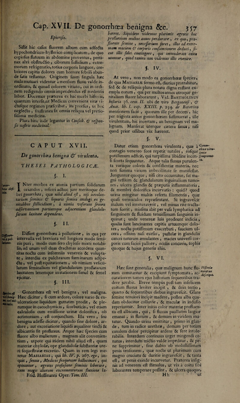 borent. Siquidem videmus plurimis Epicrifis.  Siftit hic cafus fluorem album cum adfedu hypochondriaco-hyfterico complicatum, de quo copiofus flatuum in abdomine proventus, perti¬ nax alvi obftrudio , ciborum faftidium , extre¬ morum refrigeratio, totius corporis languor, cre¬ briores capitis dolores cum horrore febrili abun¬ de fatis teftantur. Originem luam fingula harc mala mutuari videntur amenfium fluxu valde in¬ ordinato, quoad colorem vitiato, cui in ordi¬ nem redigendo omnis impendendus efi medentis labor. Docemur prxterea ex hac morbi hifloiia, quantum interfit,ut Medicus conveniens vita? vi- dufque regimen prsefcribat, itaprorfus, ui hoc negledo , fruftranea fit omnis reliqua vel pretio- fiflima medicina. Plura hinc inde legantur in Confidt. ($ refpon- fis nojlris medicinal. cegrotis hoc profluvium multos annos perdurare , ex quo, pro¬ fluente femine , necejfarium foret, illos ad extre¬ mam maciem & corporis coyifumtionem deduci, fi- cut illis folet contingere, qui immoderato coitu utuntur, quod tamen non videmus illis evenire. §. IV. At vero , non modo ea gonorrhoea? fpecies, de qua Massaris fermo eft, diutius protrahitur, fed &c de reliquis plura notatu digna exftant ex¬ empla eorum , qui per multos annos utroque ge¬ nitalium fluore laborarunt, Vid. Bartholinus hifioria 36. cent. II. ubi de viro Bergonenfi , & Anat. lib. I. cap. XXIII. p. 234. de Batavino mentionem facit , quorum ille per decem , hic per triginta annos gonorrhoeam fuftinuerat, ille virulentam, hic incertam, an benignam vel ma¬ lignam. Manlerat uterque ca?tera fanus, nifi quod prior oflibus vix ha?reret. §• V. CAPUT XVII. De gonorrhoea benigna & virulenta. theses pathologicae. §. 1. tonor- T Nter morbos ex atonia partium folidarum defi- J_ oriundos , referri adhuc jure meritoque de¬ bet gonorrhoea, qua? nihil aliud eft, nifi involun¬ tarium feminis & liquoris femini analogi ex ge¬ nitalibus flillicidium , a nimia vaforum femen adfervantium partiumque adjacentium glandulo- farum laxitate dependens. §■ II- [Differen¬ tia a pol¬ lutione. I Differt gonorrhoea a pollutione , in qua per intervalla vel breviora vel longiora modo femi¬ nis puri , modo cum fero chylofo mixti notabi¬ lis, ad unam vel duas drachmas accedens quan¬ titas nodu cum infomniis venereis & volupta¬ te , interdiu ex pulchrarum foeminarum adlpe- du , vel poft equitationem , ob nimiam veficu- larum feminalium vel glandularum proflatarum laxitatem lenemque irritationem fimul & fetnel ejicitur. §. III. Species eft Gonorrhoea eft vel benigna , vel maligna. veibenig- Ha?c dicitur , fi cum ardore, colore vario &. ex- ulcerati°ne liquidum guttatim prodit, 8c ple¬ rumque in cacochymicis , fcorbuticis, vel etiam calculofis cum emiflione urina? dolorifica , ob acrimoniam , eft conjundum. Illa vero , feu benigna adefle dicitur, quando fine dolore, ar¬ dore , aut excoriatione liquidi jequaliter tindi & albicantis fit profluxus. Atque ha?c fpecies cum fluore albo mulierum , magnam alit convenien¬ tiam , utpote qui itidem nihil aliud eft , quam materix chylofo, ope glandulofo lubftantia? ute¬ ri fequeftrata? excretio. Quam in rem legi me¬ retur Massarias , qui lib. IV. p. 267. ego, in¬ quit , fentio , Medicos frequenter halluc inuri , qui opinantur , agrotos profufione feminis laborare, cum magis aliorum excrementorum fluxione la- Frid. Hoffmanni Oper. Tom.III. Datur etiam gonorrhoea virulenta, qua? a G°no*- contagio venereo luos repetit natales , eofque ienta potiflimum adficit, qui turpifiima libidine incen- fymptemar fi fcorta fequuntur. Atque talis fluxus purulen- ta’ ta variique coloris 8c confiftentia? materia, nec non fumma virium imbecillitate fe manifeftat. Junguntur quoque , nifi cito occurratur, fat ma¬ gni teftium & glandularum inguinalium tumo¬ res , ulcera glandis & praeputii inflammatoria, & membri dolorifica incurvatio : quid? quod urina mingitur multis referta filamentis, qua? quafi vermiculos repra?fentant. Si ingravefcit malum vel inveteraverit, vel minus rite trada- tum fuerit, miafma abit per vafa lymphatica ad fanguinem & fluidum tenuilfimum fanguinis in¬ quinat ; unde venerem luis prodeunt indicia, qualia funt lancinantes capitis artuumque dolo¬ res , nodu potiflimum exacerbati, faucium ul¬ cera , oflium nafi exefio, puftula? in glandulis cancri naturam aemulantes , macies univerfi cor¬ poris cum faciei pallore, oculis concavis, tophis quoque & hujus generis aliis. §. VI. Haec funt generalia, qute malignum hunc flu- Aifiori'* xum comitantur 6c excipiunt fymptomata, ac- curatiorem tamen ejus hiftoriam fequentibus tra¬ dere juvabit. Breve tempus poft tam infelicem coitum fluxus leviter incipit , & dein tertio , quarto 6c fequentibus diebus ingravefcit. Glans femine tenuiori incipit madere, poftea alba qua¬ dam obducitur colluvie , & macula? in indufio reperiuntur. Inter initia color materia? profluen¬ tis eft albicans, qui, fi fluxus paullatim largior emanat, in flavum , & demum in viridem mu¬ tatur. Quando urina emittitur , primo in glan¬ de , tum in radice urethra: j demum per totum canalem dolor percipitur ardens & fere intole¬ rabilis. Interdum continuus urget mingendi co¬ natus , interdum midio valde impeditur, & pe¬ ne fupprimitur , fine dubio ob moleftiflimam penis tenfionem , qua? node ut plurimum cum magno cruciatu & duritie ingravefcit, & tanta eft , ut penis exinde incurvetur. Pra?terea infig- nis ad venerem eft ftimulus, ut vix a coitu fibi laborantes temperare pofiint, & ulcera quoque, H h ut