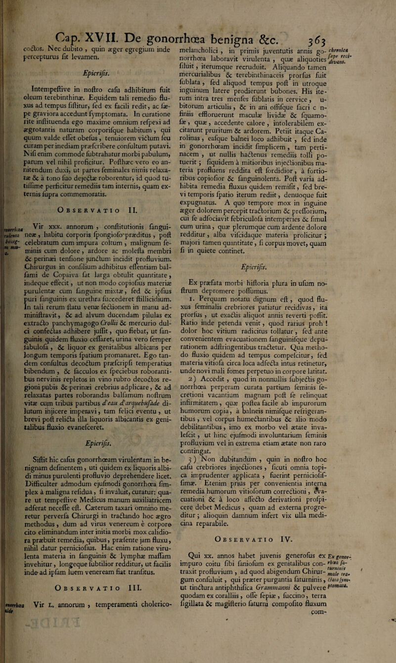 codlos. Nec dubito, quin asger egregium inde melancholici, in percepturus fit levamen. Epicrifis. Intempeftive in noftro cafu adhibitum fuit oleum terebinthina. Equidem tali remedio flu¬ xus ad tempus fiftitur, fed ex facili redit, ac lte- pe graviora accedunt fymptomata. In curatione rite inflituenda ego maxime omnium refpexi ad aegrotantis naturam corporifque habitum , qui quum valde etfet obelus , tenuiorem vidlum leu curam per inediam praefcribere confultum putavi. Nifi enim commode fubtrahatur morbi pabulum, parum vel nihil proficitur. Pofthsec vero eo an¬ nitendum duxi, ut partes feminales nimis relaxa¬ tae & a tono luo dejedlae roborentur, id quod tu- tilfime perficitur remediis tam internis, quam ex¬ ternis fupra commemoratis. Observatio II. murkcea rulettta neae, i beaig- \ m mu¬ ti. O B SERVATIO III. Vir xxx. annorum , conftitutionis fangui- habitu corporis fpongiofirpraeditus , pofl celebratum cum impura coitum , malignum fe¬ minis cum dolore, ardore ac molefta membri perinaei tenfione jundtum incidit profluvium. Chirurgus in confilium adhibitus eflentiam bal- fami de Copaiva fat larga obtulit quantitate, indeque effecit, ut non modo copiofius materiae purulentae cum fanguine mixtae, fed & ipfius puri fanguinis ex urethra fuccederet ftillicidium. In tali rerum flatu vente fedlionem in manu ad- miniftravit, &c ad alvum ducendam pilulas ex extradfo panchymagogo Crollii &c mercurio dul¬ ci confeddas adhibere juflit, quo fiebat, ut fan¬ guinis quidem fluxio ceffaret, urina vero femper fiabulofa , & liquor ex genitalibus albicans per longum temporis fpatium promanaret. Ego tan¬ dem confultus decodtum praefcripfi temperatius bibendum , 6c facculos ex fpeciebus roboranti¬ bus nervinis repletos in vino rubro decodtos re¬ gioni pubis Se perintei crebrius adplicare, Se ad relaxatas partes roborandas balfamum noftrum vitse cum tribus partibus deau darquebufade di¬ lutum injicere imperavi, tam felici eventu , ut brevi pofl relidta illa liquoris albicantis ex geni¬ talibus fluxio evanefceret. Epicrifis. Siftit hic cafus gonorrhoeam virulentam in be¬ nignam definentem , uti quidem ex liquoris albi¬ di minus purulenti profluvio deprehendere licet. Difficulter admodum ejufmodi gonorrhoea fim- plex a maligna refidua, fi invaluit, curatur: qua¬ re ut tempeftive Medicus manum auxiliatricem adferat neceffe eft. Cauterum taxari omnino me¬ retur perverfa Chirurgi in tradlando hoc tegro methodus, dum ad virus venereum e corpore* cito eliminandum inter initia morbi mox calidio¬ ra praebuit remedia, quibus, praefente jam fluxu, nihil datur perniciofius. Hac enim ratione viru¬ lenta materia in fanguinis & lymphae maflam invehitur, longeque fubtilior redditur, ut facilis inde ad ipfam luem veneream fiat tranfitus. <marrham Vir l. annorum , temperamenti cholerico- tkb primis juventutis annis go- chnnica norrhoea laboravit virulenta , qure aliquoties filuit, iterumque recruduit. Aliquando tamen mercurialibus & terebinthinaceis prorfus fuit fublata , fed aliquod tempus pofl in utroque inguinum latere prodierunt bubones. His ite¬ rum intra tres menfes fublatis in cervice , u- bitorum articulis, & in ani oflifque facri c n- finiis effloruerunt maculae lividae & fquamo- fe , qux , accedente calore , intolerabilem ex¬ citarunt pruritum & ardorem. Petiit itaque Ca¬ rdinas , eafque balnei loco adhibuit , fed inde in gonorrhoeam incidit fimplicem , tam perti¬ nacem , ut nullis hadlenus remediis tolli po¬ tuerit ; fiquidem a mitioribus injedtionibus ma¬ teria profluens reddita eft fordidior, a fortio¬ ribus copiofior & fanguinolenta. Pofl varia ad¬ hibita remedia fluxus quidem remifit, fed bre¬ vi temporis fpatio iterum rediit, denuoque fuit expugnatus. A quo tempore mox in inguine aeger dolorem percepit traddorium & prefforium, cui fe adfociavit febriculofa intemperies & fimul cum urina, quae plerumque cum ardente dolore redditur , alba vifcidaque materia proficitur ; majori tamen quantitate, fi corpus movet, quam fi in quiete continet. Epicrifis. Ex praefata morbi hiftoria plura in ufum no¬ ftrum depromere poffumus. i. Perquam notatu dignum eft , quod flu¬ xus feminalis crebriores patiatur recidivas, ita prorfus , ut exadbis aliquot annis reverti pofiit. Ratio inde petenda venit, quod rarius proh ! dolor hoc vitium radicitus tollatur , fed ante convenientem evacuationem fanguinilque depu- rationem adfti ingentibus tradletur. Qua metho¬ do fluxio quidem ad tempus compelcitur, fed materia vitiofa circa loca adfedta intus retinetur, unde novi mali fomes perpetuo in corpore latitat. 2) Accedit , quod in nonnullis fubjedlis go¬ norrhoea perperam curata partium feminis fe- cretioni vacantium magnam pcft fe relinquat infirmitatem , qute poftea facile ab impurorum humorum copia, a balneis nimifque refrigeran¬ tibus , vel corpus humedlantibus 8c alio modo debilitantibus, imo ex morbo vel ^tate inva- lefcit, ut hinc ejufmodi involuntarium feminis profiuyium vel in extrema etiam tetate non raro contingat. 3 ) Non dubitandum , quin in noftro hoc cafu crebriores injedliones , ficuti omnia topi- ca imprudenter applicata , fuerint perniciofif- fima?. Etenim prius per convenientia interna remedia humorum vitioforum corredtioni, ^a- cuationi & a loco affedlo derivationi profpi- cere debet Medicus, quam ad externa progre¬ ditur ; alioquin damnum infert vix ulla medi¬ cina reparabile. Observatio IV. Qui xx. annos habet juvenis generofus ex Ex gonor- impuro coitu fibi faniofum ex genitalibus con- rhota fa~ traxit profluvium , ad quod abigendum Chirur- ‘male tra- gum confuluit, qui prteter purgantia faturninis, tfatajym- ut tindfura antiphthifica Gra.mma.rmi & pulvere ttomata‘ quodam ex coralliis , offe fepiae, fuccino, terra figillata &: magifterio faturni compofito fluxum com-