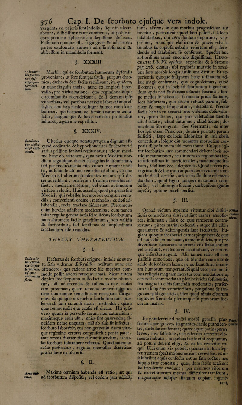 37^ Gap. I. De fcorbuto vergunt, eo pejoris funtindolis , fique in ulcera abeunt, difficillima; fiunt curationis, ut potius in corruptionem fphacelofam faepiflime delinant. Pcffimum quoque elt, fi gingiva? & adjacentes partes exulcerata? carnem ad offa abfumunt & abfcclfum in mandibula formant. §. XXXIII. --invior- Morbi, qui ex fcorbutica humorum dyferalia t!cadyf‘U~ proveniunt, ut fere funt paralyfis, purpura chro- trafiayro- nica, cachexia &c. facile recidivant, ita quidem, vementi- ut nunc fmgQps annis , nunc ex longiori inter¬ vallo, pro vidlus ratione, quo regimine aliilque circumflandis recrudefcant; & fi demum ipfis vifceribus, vel partibus nervofis labes eft impref- la,haec non tam facile tollitur : humor enim 1'cor- buticus, qui fermenti ac feminii naturam aemu¬ latur , fanguinique 3c fucco nutritio profundius inhaeret, aegerrime expellitur. §. XXXIV. Seorbutus Ulterius quoque notatu perquam dignum eft, cur diffici- qU0(j ordinario 6c hypochondriaci & fcorbutici tionis. rarius priltin^ lamtati reitituantur ; ldque maxi- me hanc ob rationem, quia rarius Medicis obe- diunt regulifque diaeteticis aegrius fe fubmittunt, fed per medicamenta cito curari cupiunt: unde fit, ut fubinde ab uno remedio ad aliud , ab uno Medico ad alterum tranfeuntes malum ipfi de¬ terius reddant, praefeiptim fi natura remediis ad- fueta, medicamentorum , vel etiam optimorum virtutem eludit. Huic accedit, quod perpauci fint Medici, qui rebelles hos morbos congruis reme¬ diis , convenienti ordine , methodo, & dofi ad¬ hibendis , redie tradlare didicerunt. Plerumque enim heroica adhibent medicamina; cum tamen inftar regula? generalioris fcire liceat, fcorbutum, inter chronicos facile graviffimum, non validis & fortioribus , fed leniflimis 6c fimpliciflimis tradtandum effe remediis. THESES THERAPEUTICA. §. I. indicatio- Habtenus de fcorbuti origine, indole & even- C&pr*-tu fat*s videmur difleruiffe , noflrum nunc erit fervat ori ^ oflendere, qua ratione atrox hic morbus com- ‘obtlnendas mo<^e P0^1 averti tutoque fanari. Sicut autem facit. duplex hic fcopus in nullo facile morbo obtine¬ tur , nifi ad arcendas & tollendas ejus caufas tam proximas , quam remotas omnem intentio¬ nem omnemque remediorum energiam diriga¬ mus : ita quoque vix melior fcorbutum tum prae- fervandi tum curandi datur methodus , quam qua? removendis ejus caufis eft dicata. Ha? ipfa? vero quum in perverfo rerum non naturalium , ' maximeque aeris ufu , unice fint quaerenda?; fi- quidem nemo unquam, nifi ab aliis fit infedtus, fcorbuto laborabit, qui non graves in diaeta vitae¬ que regimine errores commiferit: perfe patet, ante omnia diaetam rite efie inftituendam, fi cau¬ fas fcorbuti fubtrahere velimus. Quod autem ut redfte perficiatur, regulas nonnullas diaeteticas praeferibere ex ufu erit. §■ II. Aeris satio. Maxime omnium habenda eft ratio , ut qui ad fcorbutum difpofiti, vel eodem jam adfedii ejufque vera indole. funt, aerem, in quo morbus prognafeitur aut fovetur , permutent: quod fieri poteft, fi a locis infalubribus, ubi aeris fluidum impurum, vap- pidum , minufque elafticum & pravis exhala¬ tionibus & copiofis nebulis refertum eft , fece- dendo ad lalubriora fe conferant. Speblat huc aphorifmus omni encomio dighiflimus Hippo¬ cratis Lib. VI. epidem. expreffus & a Sponio pag. 278. citatus, ubi regionis mutatio in omni¬ bus fere morbis longis utiliffima dicitur. Et ex¬ perientia quoque infignem hanc utilitatem ad¬ huc magis confirmat, qua cognofcimus , quod ii omnes, qui in locis ad fcorbutum ingeneran¬ dum aptis nati & diutius educati fuerunt, lon¬ ge melius fe habeant, fi mutata priori ftatione, loca falubriora, qua? aerem vehunt purum, fub- - tilem 8c magis temperatum, inhabitant. Neque facile hac in re accuratiores videmus obfervato- res, quam Italos, qui pro valetudine tuenda aliud reflate , aliud autumno, aliud hieme, do¬ micilium fibi eligunt. Sed Germani, & inter hos ipfi etiam Principes, de aeris puritate parum foliiciti , faepe ex locis lalubribus in. infalubria concedunt, ibique diu morantes morbofam cor¬ poris difpofitionem fibi contrahunt. Cuique igi¬ tur fcorbutico jure commendari debent locis ae- rilque mutationes, feu itinera ex regionibus fep- tentrionalibus in meridionales , maximeque Ita¬ liam , Galliam &c. fufeipienda. Quod fi vero pe¬ regrinandi 8c locorum impuritatem evitandi com¬ modo deeft occafio , arte aeris fluidum eft emen¬ dandum , quod ligno juniperi in camino com- bufto, vel fuffimigio fuccini, carbonibus ignitis injedii, optime poteft perfici. $• IU- Quoad viblum inprimis vitentur cibi diffici- Vilius lioris concobtionis duri, ut funt carnes annofio- convs~ res, infumata? , fallae 6c quae rancorem contra¬ xerunt, pilees marini exficcati, atque illi cibi, qui aufterae & adftringentis funt facultatis. Fu¬ giant quoque fcorbutici carnes pinguiores & quae ad putredinem inclinant, itemque dulcia,qux pro diverfitate fuccorum in primis viis ftabulantium vel acefcunt, vel lentorem contrahunt, vifcerum- que infarbtus augent. Alia tamen ratio eft cum paflulis minoribus, qua? ob blandam cum lubtili acido dulcedinem laxant, emolliunt & acrimoni¬ am humorum temperant. Si quid vero prae omni¬ bus reliquis magnam meretur commendationem, certe eft accommodata a pleniorividluabftinefttia, feu magna in cibis fumendis moderatio, praefer- tim in lubjeblis voracioribus, pinguibus & fan- guineo-phlegmaticis ; ideo quod nimia ciborum ingluvies foecunda plerumque fit pravorum fuc¬ corum matrix. $• IV. Ex potulentis ad noftri morbi genefin $TX-pomc fertimaqua? graves, ftagnantes,facileputreicen- venien tes, turbida? conferunt; quare aquae potius purse, leves, nec falledine , nec calcareo terreftri ele¬ mento imbutae , in quibus facile cibi coquuntur, ad potum debent eligi, &c ex his cerevifiae co¬ qui. Dici enim vix poteft, quantum in locisfep- tentrionem fpeblantibus noceant cerevifiae, ex in¬ falubribus aquis confebfte netpe latis cobhe, nec lupulo fatis condita?; quae, dum facile acefcunt & faeculenta? evadunt , per minimos vifcerum & excretoriorum meatus difficulter tranfeuiu , magnamque infuper flatuum copiam ingene¬ rant,