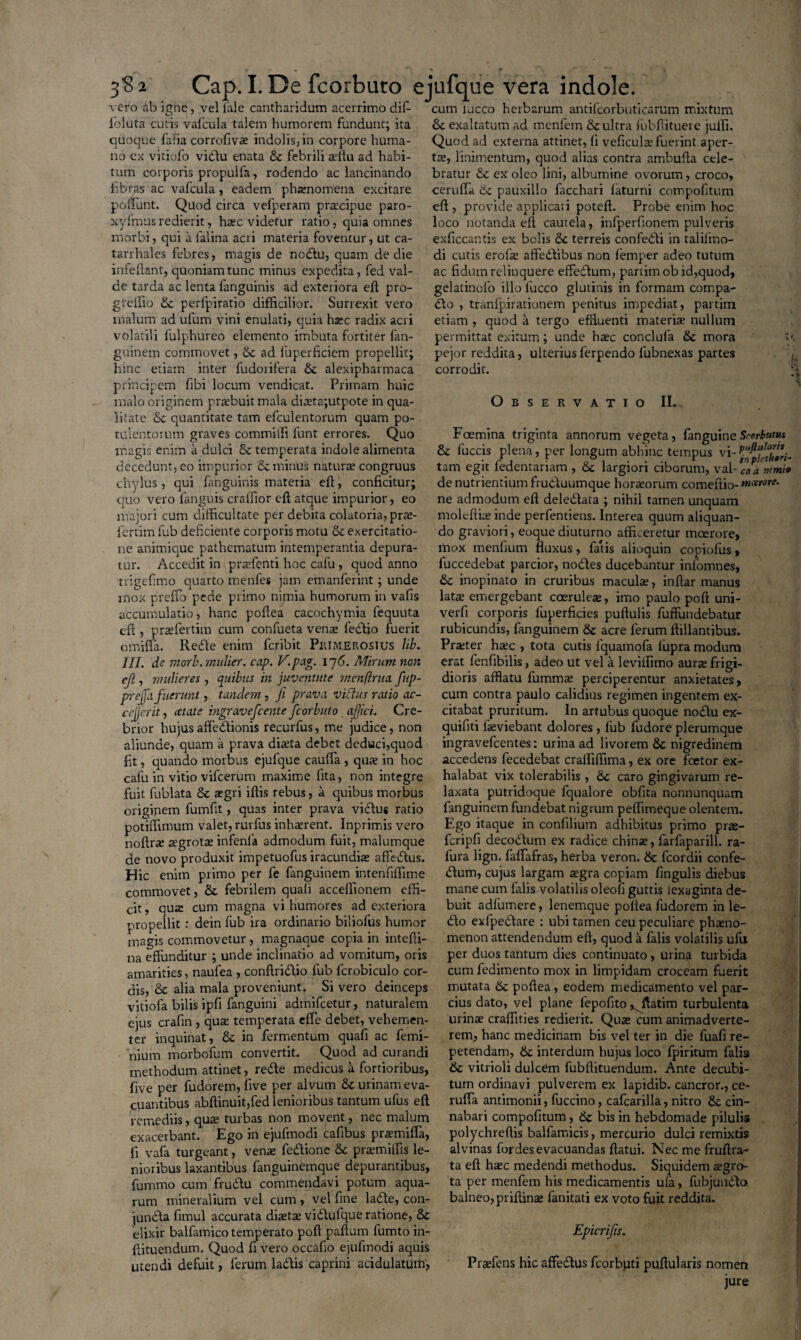 vero ab igne, vel lale cantharidum acerrimo dif- cum lucco herbarum antilcorbuticarum mixtum 1'oluta cutis vafcula talem humorem fundunt; ita 8e exaltatum ad menfem & ultra iubilituere julfi. quoque falia corrofivae indolis, in corpore huma- Quod ad externa attinet, fi veficula; fuerint aper- no cx vitiofo vidlu enata & febrili aftlu ad habi- tre, linimentum, quod alias contra ambufla cele¬ tum corporis propulfa, rodendo ac lancinando bratur & ex oleo lini, albumine ovorum, croco, fibras ac vafcula, eadem phaenomena excitare ceruffa & pauxillo facchari laturni compoftum poliunt. Quod circa vefperam praecipue paro- eft , provide applica*.i poteft. Probe enim hoc xyfmusredierit, haec videtur ratio, quia omnes loco notanda eft cautela, infperfionem pulveris morbi, qui a falina acri materia foventur, ut ca- exficcantis ex bolis & terreis confedli in talifino- tan hales febres, magis de nodlu, quam de die di cutis erofe affedlibus non femper adeo tutum inrellant, quoniam tunc minus expedita, fed val- ac fidum relinquere effedtum, partim ob id,quod, de tarda ac lenta fanguinis ad exteriora eft pro- gelatinofo illo lucco glutinis in formam compa- gteifio & perfpiratio difficilior. Surrexit vero dio , tranfpirationem penitus impediat, partim malum ad ulum vini enulati, quia harc radix acri etiam , quod a tergo effluenti materia; nullum volatili fulphureo elemento imbuta fortiter fan- permittat exitum ; unde hxc conclula & mora t< guinem commovet, & ad fuperficiem propellit; pejor reddita, ulteriusferpendo fubnexas partes hinc etiam inter fudorifera &. alexipharmaca corrodit, principem fibi locum vendicat. Primam huic malo originem praebuit mala diteta;utpote in qua- Observatio II. litate & quantitate tam efculentorum quam po¬ tulentorum graves commitfi lunt errores. Quo Foemina triginta annorum vegeta, fanguineSwhatus magis enim a dulci & temperata indole alimenta & fuccis plena, per longum abhinc tempus \\-pu^faVsri. decedunt, eo impurior & minus natura; congruus tam egit ledentariam , &c largiori ciborum, val-'eakmmi» chylus, qui fanguinis materia efl, conficitur; de nutrientium frudluumque horreorum comeltio- quo vero fanguis craffior eft atque impurior, eo ne admodum eft deledlata ; nihil tamen unquam majori cum difficultate per debita colatoria, prte- moleftia; inde perfentiens. Interea quum aliquan- fertim fub deficiente corporis motu & exercitatio- do graviori, eoque diuturno afficeretur moerore, ne animique pathematum intemperantia depura- mox menfium fluxus , fatis alioquin copiofus, tur. Accedit in praffenti hoc cafu , quod anno fuccedebat parcior, nodes ducebantur infomnes, trigefimo quarto menles jam emanferint; unde & inopinato in cruribus macula;, inftar manus mox preffo pede primo n inii a humorum in vafis lata; emergebant coerulea;, imo paulo poft uni- accumulatio, hanc poftea cacochymia fequuta verfi corporis luperficies pullulis fuffundebatur cfi , prselertim cum confueta vena; fedio fuerit rubicundis, fanguinem &c acre ferum ftillantibus. omiffa. Rede enim feribit Pkimerosius lib. Prseter hsec , tota cutis lquamofa fupra modum III. de morb. mulier, cap. E.pag. Ij6. Mirum non erat fenfibilis, adeo ut vel a levilfimo aura; frigi- efi, mulieres , quibus in juventute mcnflrtta fup- dioris afflatu fumma; perciperentur anxietates, prejfa fuerunt, tandem , fi prava victus ratio ac- cum contra paulo calidius regimen ingentem ex- cejjcrit, ectate ingravefeente fcorbuto ajjici. Cre- citabat pruritum. In artubus quoque nodlu ex- brior hujusaffedionis recurfus, me judice, non quifiti fieviebant dolores, fub fudoreplerumque aliunde, quam a prava diaeta debet deduci,quod ingravefeentes: urina ad livorem & nigredinem fit, quando morbus ejufque cauffa , qus in hoc accedens fecedebat crailiffima, ex ore foetor ex- calu in vitio vifcerum maxime fita, non integre halabat vix tolerabilis , caro gingivarum re- fuit fublata & aegri iftis rebus, a quibus morbus laxata putridoque fqualore obfita nonnunquam originem fumfit, quas inter prava vidus ratio fanguinem fundebat nigrum peffimeque olentem, potitlimum valet, rurfus inha;rent. Inprimis vero Ego itaque in confilium adhibitus primo pra;- noftr^e a’grotte infenla admodum fuit, malumque fcripfi decodum ex radice china;, larfaparill. ra¬ de novo produxit impetuofus iracundia; afledus. fura lign. fafTafras, herba veron. & fcordii confe- Hic enim primo per fe fanguinem intenfiffime dum, cujus largam a;gra copiam fingulis diebus commovet, & febrilem quali acceffionem effi- mane cum falis volatilis oleofi guttis iexaginta de- cit, qua cum magna vi humores ad exteriora buit adlumere, lenemque poftea fudorem in le- propellit: dein fub ira ordinario biliofus humor do exlpedare : ubi tamen ceu peculiare phano- magis commovetur , magnaque copia in intefti- menon attendendum eft, quod a falis volatilis ufu na effunditur ; unde inclinatio ad vomitum, oris per duos tantum dies continuato, urina turbida amarities, naufea , conftridio fub fcrobiculo cor- cum fedimento mox in limpidam croceam fuerit dis, & alia mala proveniunt. Si vero deinceps mutata & poftea, eodem medicamento vel par- vitiofa bilis ipfi fanguini admifeetur, naturalem cius dato, vel plane fepofito ^ftatim turbulenta ejus crafin, qua; temperata effe debet, vehemen- urinae craffities redierit. Quae cum animadverte¬ rer inquinat, & in fermentum quafi ac femi- rem, hanc medicinam bis vel ter in die fuafi re¬ nium morbofum convertit. Quod ad curandi petendam, & interdum hujus loco fpiritum falis methodum attinet, redte medicus a fortioribus, & viti ioli dulcem fubftituendum. Ante decubi- five per fudorem, live per alvum & urinam eva- tum ordinavi pulverem ex lapidib. cancror., ce- cuantibus abftinuit,fed lenioribus tantum ufus eft ruffa antimonii, fuccino, cafcarilla, nitro & cin- remediis, qua; turbas non movent, nec malum nabari compofitum, & bis in hebdomade pilulis exacerbant. Ego in ejuftnodi cafibus pr^emifla, polychreftis balfamicis, mercurio dulci remixtis fi vafa turgeant, vena; fedlione & pra;miffis le- alvinas fordes evacuandas flatui. Nec me fruftra- nioribus laxantibus fanguinemque depurantibus, ta eft ha;c medendi methodus. Siquidem segro- fummo cum frudlu commendavi potum aqua- ta per menfem his medicamentis ufa, fubjundlo rum mineralium vel cum, vel fine ladte, con- balneo, priftina; fanitati ex voto fuit reddita, jundla fimul accurata dia;ta; vidlufque ratione, 8c elixir balfamico temperato poft paftum fumto in- Epicrifis. ftituendum. Quod fi vero occafio ejufmodi aquis utendi defuit, ferum ladlis caprini acidulatum, Praffens hic affedlus fcorbuti pullularis nomen jure