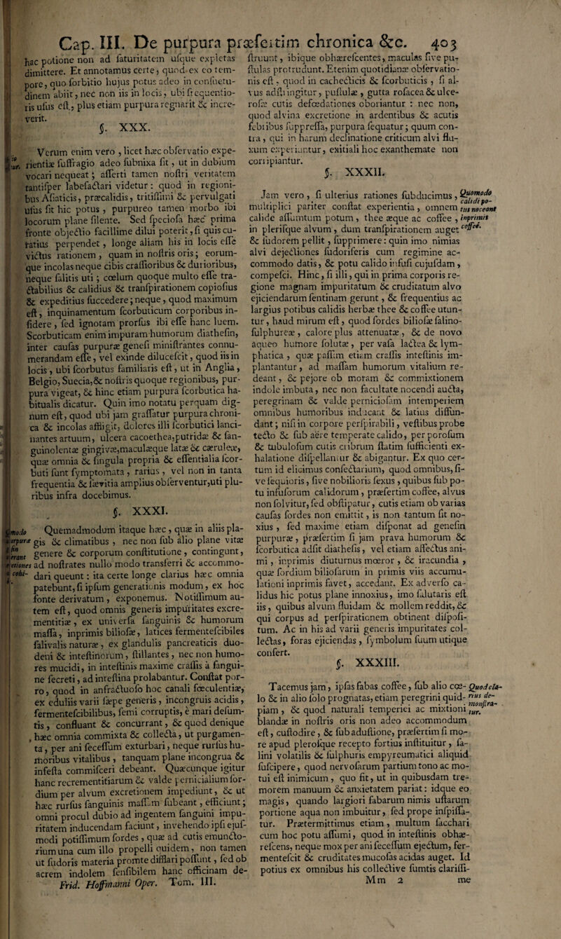 Cap. III. De purpura prsefeitim chronica &c. 403 hac potione non ad latuntatem uique expletas dimittere. Et annotamus certe) quod-ex eo tem¬ pore, quo forbitio hujus potus adeo in confuetu- dinem abiit, nec non iis in locis, ubi ficquentio- ris ullis effl, plus etiam purpura regnant Sc incre¬ verit. 1 $. XXX. Vefum enim vero , licet ha?c obfervatio expe- :ur. rientise fuffiagio adeo fubnixa fit, ut in dubium vocari nequeat; alferti tamen noftri veritatem tantifper labefadlari videtur: quod in regioni¬ bus Afiaticis, praecalidis, tritiffimi Sc pervulgati ulus fit hic potus, purpureo tamen morbo ibi locorum plane flente. Sed fpeciofa haec prima fronte objedlio facillime dilui poterit, fi quis cu¬ ratius perpendet , longe aliam his in locis efle viftus rationem , quam in noflris oris; eorum- que incolas neque cibis cralfioribus 6c durioribus, neque falitis uti; coelum quoque multo efie tra¬ ctabilius & calidius Sc tranfpirationem copiofius & expeditius fuccedere; neque, quod maximum eft, inquinamentum fcorbuticum corporibus in¬ fidere , fed ignotam prorfus ibi elfe hanc luem. Scorbuticam enim impuram humorum diathefin, inter caufas purpura genefi miniftrantes connu¬ merandam efle, vel exinde dilueefeit, quod iis in locis, ubi fcorbutus familiaris eft, ut in Anglia, Belgio, Suecia,Sc noftris quoque regionibus, pur¬ pura vigeat, Si hinc etiam purpura fcorbutica ha¬ bitualis dicatur. Quin imo notatu perquam dig¬ num eft, quod ubi jam graffatur purpura chroni¬ ca & incolas affligit, dolores illi lcorbutici lanci¬ nantes artuum, ulcera cacoethea-putrida? Sc lan- guinolenta? gingiva?,maculaeque lata? Sc caerulea?, qua? omnia Sc fingula propria Sc effentialia lcor- buti funt fymptomata , rarius , vel non in tanta frequentia Sc lkvitia amplius obferventur,uti plu¬ ribus infra docebimus. §. XXXI. Qmodo Quemadmodum itaque haec , qua? in aliis pla- gis & climatibus , nec non fub alio plane vita? ffrront §enere Sc corporum conftitutione, contingunt, t etiones ad noftrates nullo modo transferri Sc accommo- a «/«- dari queunt: ita certe longe clarius ha?c omnia patebunt, fi ipfum generationis modum, ex hoc fonte derivatum , exponemus. Notiftimum au¬ tem eft, quod omnis generis impuritates excre- mentitire, ex univerfa languinis Sc humorum mafta, inprimis biliofte, latices fermentefcibiles falivalis naturae , ex glandulis pancreaticis duo¬ deni Sc inteftinorum, ftillantes, nec non humo¬ res mucidi, in inteftinis maxime craftis a fangui- ne fecreti, adinteftina prolabantur. Conftat por¬ ro , quod in anfrattuofo hoc canali foeculentiae, ex eduliis varii laepe generis, inccngruis acidis, fermentefeibilibus, femi corruptis, e mari defum- tis , confluant Sc concurrant, Sc quod denique , haec omnia commixta Sc colle&a, ut purgamen- ’ ta, per ani fecefium exturbari, neque rurlus hu¬ moribus vitalibus, tanquam plane incongrua 8c infefta commifceri debeant. Quacunque igitur hanc recrementifiarum Sc valde pernicialium for- dium per alvum excretionem impediunt, Sc ut ha?c rurlus languinis malEm lubeant, efficiunt, omni procul dubio ad ingentem fanguini impu¬ ritatem inducendam faciunt, invehendo ipfi ejuf- modi potiflimum fordes, qua ad cutis emundo- rium una cum illo propelli quidem, non tamen ut fudoris materia promte difflari poflunt, fedob acrem indolem lenfibilem hanc officinam de- Frid. Hoffmami Oper. Tom. III. irruunt, ibique obnaereicentcs, maculas uve pu- ftulas protrudunt. Etenim quotidiana? oblervatio- nis eft , quod in cachedicis Sc fcorbuticis , fi al¬ vus adftiingitur, pullulae , gutta rofaceaSc ulce- rofa? cutis defcedationes oboriantur : nec non, quod alvina excretione in ardentibus Sc acutis febiibus fupprelfa, purpura fequatur; quum con¬ tra , qui in harum declinatione criticum alvi flu¬ xum experiuntur, exitiali hoc exanthemate non coni piantur. §. XXXII. Jam vero , fi ulterius rationes fubducimus, multiplici pariter conftat experientia, omnem inineceant calide afiumtum potum , thee ce que ac coffee , inprimi* in plerifcjue alvum, dum tranfpirationem augetc0^ee' Sc iudorem pellit, fupprimere: quin imo nimias alvi dejediones fudoriferis cum regimine ac¬ commodo datis, Sc potu calido infufi cujufdam , compefd. Hinc, fi illi, qui in prima corporis re¬ gione magnam impuritatum Se cruditatum alvo ejiciendarum fentinam gerunt, Sc frequentius ac largius potibus calidis herbee thee 8c coffee utun¬ tur , haud mirum eft , quod fordes biliofa? falino- fulphurea?, calore plus attenuata?, Sc de novo aqueo humore foluta?, per vafa ladea Sc lym¬ phatica , qua? paffim etiam craftis inteftinis im- plantantur, ad maffam humorum vitalium re¬ deant , oc pejore ob moram Sc commixtionem indole imbuta, nec non facultate nocendi auda, peregrinam Sc valde perniciofam intemperiem omnibus humoribus inducant Sc latius diffun¬ dant; nifiin corpore perfpirabili, veftibus probe tedo Sc fub aere temperate calido, perporofum 8c tubulofum cutis cribrum ftatim fufficienti ex¬ halatione cfifpellaniur Sc abigantur. Ex quo cer¬ tum id elicimus confedarium, quod omnibus, fi- ve lequioris, five nobilioris fexus, quibus fub po¬ tu infuforum calidorum, prsefertim coffee, alvus non folvitur, fed obftipatur, cutis etiam ob varias caufas fordes non emittit, is non tantum fit no¬ xius , fed maxime etiam difponat ad genefin purpura?, praelertim fi jam prava humorum Sc fcorbutica adfit diarhelis, vel etiam affedus ani¬ mi , inprimis diuturnus moeror , Sc iracundia , qua? fordium biliofarum in primis viis accumu¬ lationi inprimis favet, accedant. Ex adverfo ca¬ lidus hic potus plane innoxius, imo falutaris eft iis, quibus alvum fluidam Sc mollem reddit, Sc qui corpus ad perfpiraticnem obtinent difpofi- tum. Ac in his ad varii generis impuritates col- ledas, foras ejiciendas , fymbolum fuum utique confert. §. XXXIII. Tacemus jam, ipfas fabas coffee, fub alio cce- Quodcl lo Sc in alio lolo prognatas, etiam peregrini quid- nus _ piam , Sc quod naturali temperiei ac mixtioni blanda? in noftris oris non adeo accommodum eft, cuftodire, Sc fubaduftione, pra?fertimfi mo¬ re apud plerolque recepto fortius inftituitur , fa- lini volatilis Sc lulphuris empyreumatici aliquid fufeipere, quod nervofarum partium tono ac mo¬ tui eft inimicum , quo fit, ut in quibusdam tre¬ morem manuum Sc anxietatem pariat: idque eo magis, quando largiori fabarum nimis ullarum portione aqua non imbuitur, fed prope infpiffa- tur. Praetermittimus etiam , multum facchari cum hoc potu aflumi, quod in inteftinis obhee- refeens, neque mox per anifeceffum ejedum, fer- mentefeit Sc cruditates mucofas acidas auget. Id potius ex omnibus his colledive fumtis clariffi- M m 2 me