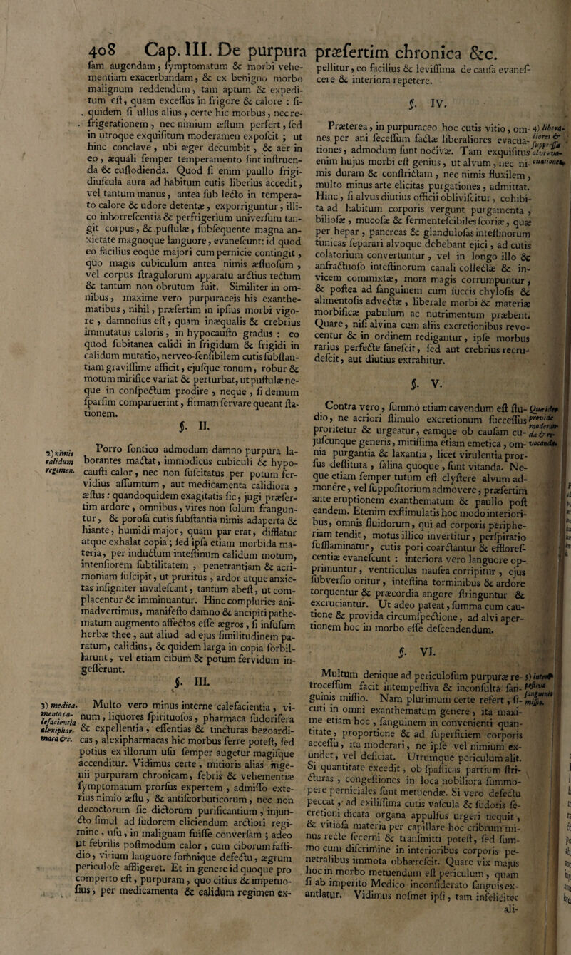 calidum regimen. 408 Cap. III. De purpura fam augendam, fymptomatum & morbi vehe¬ mentiam exacerbandam, 8c ex benigno morbo malignum reddendum, tam aptum & expedi¬ tum eft, quam excellus in frigore & calore : fi- . quidem fi ullus alius , certe hic morbus, necre- . frigerationem , nec nimium affium perfert, fed in utroque exquifitum moderamen expolcit ; ut hinc conclave , ubi aeger decumbit , 8c aer in eo, aequali femper temperamento fint inftruen- da Sc cuftodienda. Quod fi enim paullo frigi- diufcula aura ad habitum cutis liberius accedit, vel tantum manus, antea fub ledo in tempera¬ to calore Sc udore detentae, exporriguntur, illi- co inhorrefcentia& pcrfrigerium univerfum tan¬ git corpus, & pullulae, fubfequente magna an¬ xietate magnoque languore, evanefcunt:id quod eo facilius eoque majori cum pernicie contingit, quo magis cubiculum antea nimis aefluofum , vel corpus ftragulorum apparatu ardius tedum 5c tantum non obrutum fuit. Similiter in om¬ nibus , maxime vero purpuraceis his exanthe¬ matibus , nihil, praefertim in iplius morbi vigo¬ re , damnofius eft , quam inaequalis & crebrius immutatus caloris , in hypocaufto gradus : eo quod fubitanea calidi in frigidum Sc frigidi in calidum mutatio, nerveo-fenfibilem cutis fubftan- tiam graviffime afficit, ejufque tonum, robur & motum mirifice variat & perturbat, ut puftulae ne¬ que in confpedum prodire , neque , fi demum fparfim comparuerint, firmam fervare queant fta- tionem. $• II. Porro fontico admodum damno purpura la¬ borantes madat, immodicus cubiculi tk. hypo- caufti calor, nec non fufcitatus per potum fer¬ vidius affiumtum , aut medicamenta calidiora , aeftus: quandoquidem exagitatis fic, jugi prtefer- tim ardore, omnibus , vires non folum frangun¬ tur , & porofa cutis fubftantia nimis adaperta & hiante, humidi major, quam par erat, difflatur atque exhalat copia; led ipfa etiam morbida ma¬ teria, per indudum inteftinum calidum motum, intenfiorem fubtilitatem , penetrantjam & acri¬ moniam fufcipit, ut pruritus , ardor atque anxie¬ tas' infigniter invalefcant, tantum abeft, ut com¬ placentur & imminuantur. Hinc compluries ani¬ madvertimus, manifefto damno & ancipiti pathe- matum augmento affedos effie tegros, fi infufum herbte thee, aut aliud ad ejus fimilitudinem pa¬ ratum, calidius, 8c quidem larga in copia forbil- larunt, vel etiam cibum & potum fervidum in- gefferunt. $• ni. prsefertim chronica &c. pellitur, eo facilius 6c leviffima de caufa evanefi- cere & interiora repetere. S- iv. Praeterea, in purpuraceo hoc cutis vitio, om- 4) Mera. nes per ani feceflum fadae liberaliores evacua-1™? '■ tiones, admodum funt nocivae. Tam exquifitusaiwnZ enim hujus morbi eft genius, ut alvum, nec ni- mis duram & conftridam , nec nimis fluxilem , multo minus arte elicitas purgationes , admittat. Hinc, fi alvus diutius officii obliviicitur, cohibi¬ ta ad habitum corporis vergunt purgamenta , biliofar, mucolre & fermentelcibilesfcorite, qute per hepar , pancreas & glandulofasinteflinorum tunicas feparari alvoque debebant ejici, ad cutis colatorium convertuntur , vel in longo illo & anfraduofo inteftinorum canali colledse & in¬ vicem commixta, mora magis corrumpuntur, 8c poftea ad fanguinem cum fuccis chylofis & alimentofis adveda; , liberale morbi 5c materiai morbificte pabulum ac nutrimentum prtebent. Quare, nili alvina cum aliis excretionibus revo¬ centur & in ordinem redigantur, ipfe morbus rarius perfede fanefcit, fed aut crebrius recru- defcit, aut diutius extrahitur. §■ V. I Contra vero, fummo etiam cavendum eft ftu- Qu«idt» dio, ne acriori ftimulo excretionum fucceftus frovidt proritetur & urgeatur, eamque ob caufam cu-7°&r* jufcunque generis, mitiffima etiam emetica, om- vocandi* fus deflituta , falina quoque , funt vitanda. Ne¬ que etiam femper tutum eft clyftere alvum ad¬ monere , vel fuppofitorium admovere, pradertim ante eruptionem exanthematum & paullo poft eandem. Etenim exflimulatis hoc modo interiori¬ bus, omnis fluidorum, qui ad corporis periphe- riam tendit, motus illico invertitur, perlpiratio fufflaminatur, cutis pori coardantur & efflorefi- centi^ evanefcunt : interiora vero languore op¬ primuntur , ventriculus naufea corripitur , ejus fubverfio oritur , inteftina torminibus 8c ardore torquentur & praecordia angore ftringuntur & exciuciantur. Ut adeo pateat, fumma cum cau¬ tione & provida circumlpedicne, ad alvi aper¬ tionem hoc in morbo efie defcendendum. §• VI. 3) medica. Multo vero minus interne calefacientia , vi- TefSeCmia num ’ H<3uor?s fPiritu°fos > pharmaca fudorifera alexiphar & expellentia, effientias & tinduras bezoardi- maea&c. cas, alexipharmacas hic morbus ferre poteft, fed potius ex illorum ufu femper augetur magifque accenditur. Vidimus certe, mitioris alias inge¬ nii purpuram chronicam, febris 6c vehementiae fymptomatum prorfus expertem , admitto exte¬ rius nimio aeftu , & antifcorbuticorum, nec non decodorum fic didorum purificantium , injun- do fimul ad fudorem eliciendum ardiori regi¬ mine , ufu, in malignam fuifle converfam ; adeo pt febrilis poftmodum calor, cum ciborumfafti- dio , vi ium languore fomnique defedu, aegrum periculofe affligeret. Et in genere id quoque pro comperto eft, purpuram, quo citius 6c impetuo- fius, per medicamenta & calidum regimen ex- Multum denique ad periculofum purpura» re- troceflum facit intempeftiva 6c inconfulta lan- guinis miflio. Nam plurimum certe refert, fi- cuti in omni exanthematum genere, ita maxi¬ me etiam hoc , fanguinem in convenienti quan¬ titate, proportione &c ad fuperficiem corporis acceftu, ita moderari, ne iple vel nimium ex¬ undet, vel deficiat. Utrumque periculum alit. Si quantitate excedit, ob fpafticas partium ftri- duias , congefliones in loca nobiliora funrmo- pere perniciales funt metuenda. Si vero defedu peccat ,• ad exililfima cutis vafcula & fudoris fe- cretioni dicata organa appulfus urgeri nequit, & vitiofa materia per capillare hoc cribrum mi¬ nus rede fecerni & tranfmitti poteft, fed fum¬ mo cum difcrimine in interioribus corporis pe¬ netralibus immota obhserefcit. Quare vix majus hoc in morbo metuendum eft periculum , quam fi ab imperito Medico inconfiderato fanguisex- antlatur. Vidimus nofrnet ipfi , tam infeliciter ali- j) interit peftiva fangumii mijjit.