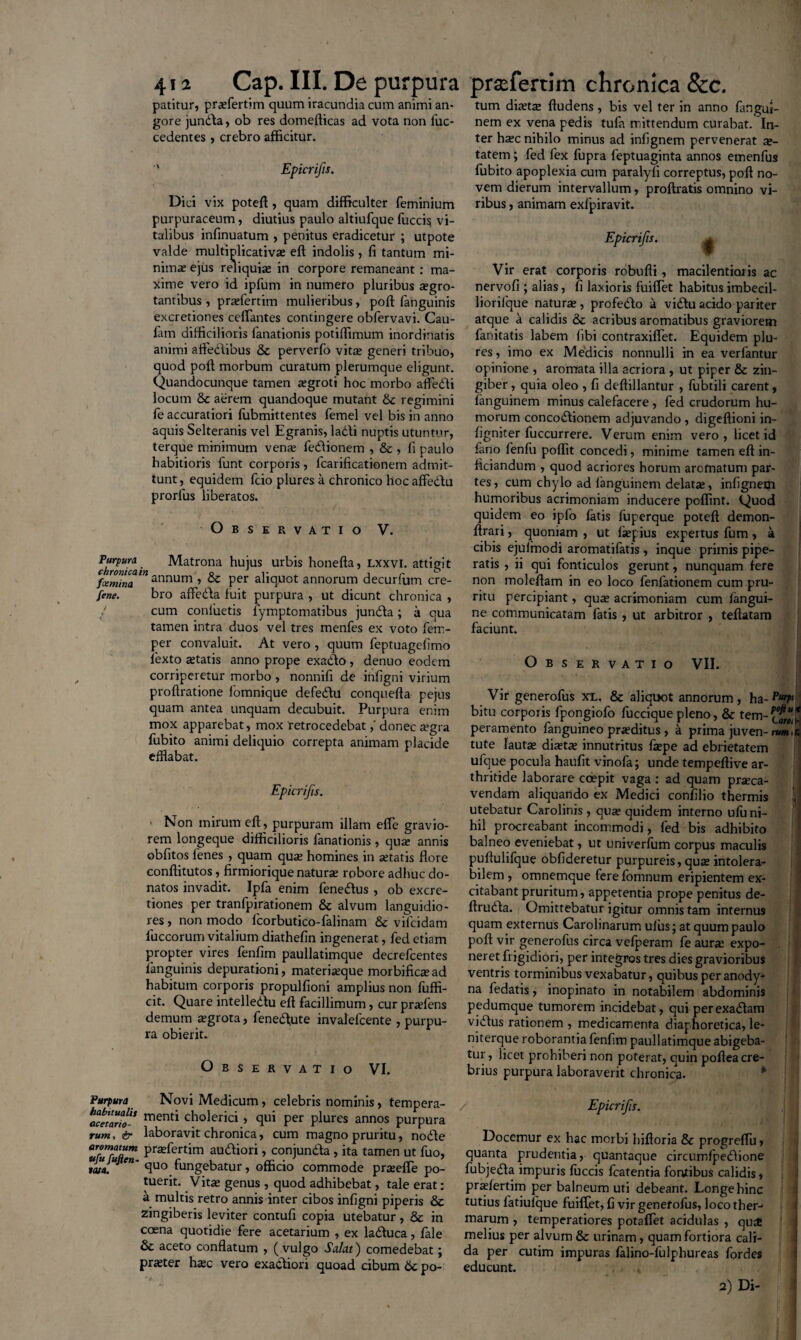 patitur, pra?fertim quum iracundia cum animi an¬ gore jundta, ob res domefticas ad vota non fuc- cedentes, crebro afficitur. ' Epicrifis. Dici vix poteft, quam difficulter feminium purpuraceum, diutius paulo altiufque fucci$ vi¬ talibus infinuatum , penitus eradicetur ; utpote valde multiplicativa? eft indolis , fi tantum mi¬ nima? ejus reliquia? in corpore remaneant : ma¬ xime vero id ipfum in numero pluribus *gro- tantibus, prasfertim mulieribus, poft fanguinis excretiones ceffantes contingere obfervavi. Cau- fam difficilioris fanationis potiffimum inordinatis animi affedtibus & perverfo vita? generi tribuo, quod poft morbum curatum plerumque eligunt. Quandocunque tamen *groti hoc morbo affedti locum & aerem quandoque mutant & regimini fe accuratiori fubmittentes femel vel bis in anno aquis Selteranis vel Egranis, ladti nuptis utuntur, terque minimum ven* fedlionem , & , fi paulo habitioris funt corporis, fcarificationem admit¬ tunt, equidem fcio plures a chronico hoc affe&u prorfus liberatos. Observatio V. fkrPUrfai Matrona hujus urbis honefta, lxxvi. attigit Cfxminaln annum ■> & Per aliquot annorum decurfum cre- fene. bro affedla fuit purpura , ut dicunt chronica , cum conluetis fymptomatibus jundta; a qua tamen intra duos vel tres menfes ex voto fem- per convaluit. At vero , quum feptuagefimo iexto a?tatis anno prope exadto , denuo eodem corriperetur morbo, nonnifi de infigni virium proftratione fomnique defedtu conquefta pejus quam antea unquam decubuit. Purpura enim mox apparebat, mox 'retrocedebatdonec a?gra fubito animi deliquio correpta animam placide efflabat. Epicrifis. ' Non mirum eft, purpuram illam effe gravio¬ rem longeque difficilioris fanationis, qua: annis obfitos fenes , quam qua? homines in setatis flore conftitutos, firmiorique natura? robore adhuc do¬ natos invadit. Ipfa enim fenedlus , ob excre¬ tiones per tranfpirationem & alvum languidio¬ res , non modo fcorbutico-falinam & vilcidam luccorum vitalium diathefin ingenerat, fed etiam propter vires fenfim paullatimque decrefcentes fanguinis depurationi, materia?que morbifica? ad habitum corporis propulfioni amplius non fuffi- cit. Quare intelledlu eft facillimum, cur pra?fens demum a?grota, fenedffite invalefcente , purpu¬ ra obierit. Observatio VI. Purpura Novi Medicum, celebris nominis, tempera- ace’ario-S menti cholerici, qui per plures annos purpura rum, & laboravit chronica, cum magno pruritu, nodle «fuMen Pra2^ert^m audliori, conjundla , ita tamen ut fuo, tata. Cn' cluo fungebatur, officio commode pra?efle po¬ tuerit. Vita? genus , quod adhibebat, tale erat: a multis retro annis inter cibos infigni piperis & zingiberis leviter contufi copia utebatur , & in ccena quotidie fere acetarium , ex ladtuca, fide 8c aceto conflatum , (vulgo Salat) comedebat; pra?ter ha?c vero exadtiori quoad cibum 6c po- tum dia?ta? ftudens, bis vel ter in anno fitngui- nem ex vena pedis tufa mittendum curabat. In¬ ter ha?c nihilo minus ad infignem pervenerat ae¬ tatem ; fed fex fupra feptuaginta annos emenfus fubito apoplexia cum paralyfi correptus, poft no¬ vem dierum intervallum, proftratis omnino vi¬ ribus , animam exfpiravit. Epicrifis. Vir erat corporis robufti, macilentioris ac nervofi ; alias, fi laxioris fuilfet habitus imbecil- liorifque natur*, profedto a vidlu acido pariter atque a calidis & acribus aromatibus graviorem fanitatis labem libi contraxiflet. Equidem plu¬ res , imo ex Medicis nonnulli in ea verfantur opinione , aromata illa acriora , ut piper & zin¬ giber , quia oleo , fi deftillantur , fubtili carent, fanguinem minus calefacere , fed crudorum hu¬ morum concodtionem adjuvando , digeftioni in- figniter fuccurrere. Verum enim vero, licet id fano fenfu poffit concedi, minime tamen eft in- liciandum , quod acriores horum aromatum par¬ tes, cum chylo ad languinem delata?, infignem humoribus acrimoniam inducere poffint. Quod quidem eo ipfo fatis fuperque poteft demon- ftrari, quoniam , ut lsepius expertus fum , a cibis ejulmodi aromatifatis , inque primis pipe¬ ratis , ii qui fonticulos gerunt, nunquam fere non moleftam in eo loco fenlationem cum pru¬ ritu percipiant, qua? acrimoniam cum langui- ne communicatam fatis , ut arbitror , teftatam faciunt. Observatio VII. Vir generofus xx. & aliquot annorum, ha-PurP‘ bitu corporis fpongiofo fuccique pleno, & tem-^f.* peramento fanguineo praeditus , a prima juven-m»!? tute lauta? diaetae innutritus fiepe ad ebrietatem ufque pocula haufit vinofaj unde tempeftive ar¬ thritide laborare coepit vaga: ad quam praeca¬ vendam aliquando ex Medici confilio thermis V utebatur Carolinis , quae quidem interno ufu ni¬ hil procreabant incommodi, fed bis adhibito balneo eveniebat, ut univerfum corpus maculis puftulifque oblideretur purpureis, quae intolera¬ bilem , omnemque ferelomnum eripientem ex¬ citabant pruritum, appetentia prope penitus de- ftrudla. Omittebatur igitur omnis tam internus quam externus Carolinarum ulusj at quum paulo poft vir generofus circa vefperam fe aurae expo¬ neret frigidiori, per integros tres dies gravioribus ventris torminibus vexabatur, quibus per anody- na fedatis, inopinato in notabilem abdominis pedumque tumorem incidebat, qui perexadtam vi dius rationem , medicamenta diaphoretica, le- niterque roborantia fenfim paullatimque abigeba¬ tur, licet prohiberi non poterat, quin poftea cre¬ brius purpura laboraverit chronica. Epicrifis. | Docemur ex hac morbi hifloria & progreflir, quanta prudentia, quantaque circumfpedlione fubjedla impuris luccis fcatentia fontibus calidis, pradertim per balneum uti debeant. Longe hinc tutius fatiulque fuiffet, fi vir generofus, loco ther- marum , temperatiores potaftet acidulas , qu^ melius per alvum & urinam, quam fortiora cali¬ da per cutim impuras falino-fulphureas fordes educunt. 2) Di-