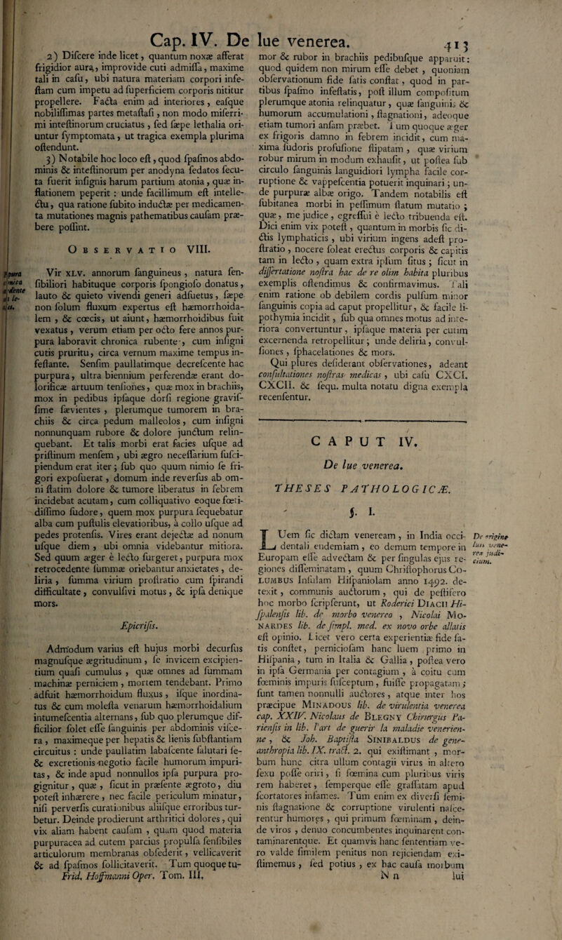 2) Difcere inde licet, quantum noxa; afferat frigidior aurJt, improvide cuti admifla, maxime tali in cafu, ubi natura materiam corpori infe- ftam cum impetu ad fuperficiem corporis nititur propellere. Fada enim ad interiores, eafque nobiliffimas partes metaflafi , non modo miferri- mi inteftinorum cruciatus , fed laepe lethalia ori¬ untur fymptomata, ut tragica exempla plurima oftendunt. 3) Notabile hoc loco eft, quod fpafmos abdo¬ minis & inteftinorum per anodyna fedatos fecu- ta fuerit infignis harum partium atonia, qua: in¬ flationem peperit : unde facillimum eft intelle- du, qua ratione fubito induda; per medicamen¬ ta mutationes magnis pathematibus caufam prx- bere poflint. Observatio VIII. Vir xlv. annorum fanguineus , natura fen- fibiliori habituque corporis fpongiolo donatus, lauto & quieto vivendi generi adfuetus, faepe non folum fluxum expertus eft hsemorrhoida- lem , & coecis, ut aiunt, haemorrhoidibus fuit vexatus , verum etiam per odo fere annos pur¬ pura laboravit chronica rubente-, cum infigni cutis pruritu, circa vernum maxime tempus in- feftante. Senfim paullatimque decrefcente hac purpura, ultra biennium perferenda; erant do- lorifica; artuum tenliones, qua; mox in brachiis, mox in pedibus ipfaque dorfi regione gravif- fime ftevientes , plerumque tumorem in bra¬ chiis & circa pedum malleolos, cum infigni nonnunquam rubore & dolore jundum relin¬ quebant. Et talis morbi erat facies ufque ad priftinum menfem , ubi a;gro neceffarium fufci- piendum erat iter; fub quo quum nimio fe fri¬ gori expofuerat, domum inde reverfus ab om¬ ni ftatim dolore & tumore liberatus in febrem incidebat acutam, cum colliquativo eoque fceti- dilfimo fudore, quem mox purpura lequebatur alba cum puftulis elevatioribus, a collo ufque ad pedes protenfis. Vires erant dejeda; ad nonum ufque diem , ubi omnia videbantur mitiora. Sed quum aeger e ledo furgeret, purpura mox retrocedente fummse oriebantur anxietates, de¬ liria , fumma virium proftratio cum fpirandi difficultate , convulfivi motus , & ipfa denique mors. Epicrifts. Admodum varius eft hujus morbi decurfus magnufque aegritudinum , fe invicem excipien¬ tium quafi cumulus , qua; omnes ad fummam machinae perniciem , mortem tendebant. Primo adfuit haemorrhoidum fluxus, iique inordina¬ tus &c cum molefta venarum haunorrhoidalium intumefcentia alternans, fub quo plerumque dif¬ ficilior folet elfe languinis per abdominis vifce- ra , maximeque per hepatis & lienis fubftantiam circuitus : unde paullatim labalcente falutari le¬ ge excretionis megotio facile humorum impuri¬ tas , & inde apud nonnullos ipfa purpura pro¬ gignitur , qua; , ficut in prsefente aegroto, diu poteft inhaerere, nec facile periculum minatur, nifi perverfis curationibus aliifque erroribus tur¬ betur. Deinde prodierunt arthritici dolores , qui vix aliam habent caufam , quam quod materia purpuracea ad cutem parcius propulfa fenlibiles articulorum membranas obfederit, vellicaverit & ad fpafmos follicitaverit. Tum quoque tu- Frid. Hoffmanni Oper. Tom. III, mor & rubor in brachiis pedibufque apparuit: quod quidem non mirum elfe debet , quoniam oblervationum fide fatis conftat, quod in par¬ tibus fpalmo infeftatis, poft illum compofltum plerumque atonia relinquatur , qua; fanguinis Sc humorum accumulationi, ftagnationi, adeoque etiam tumori anfam praebet, 'i um quoque aeger ex frigoris damno in febrem incidit, cum ma¬ xima fudoris profufione ftipatam , qua; virium robur mirum in modum exhaufit, ut poflea fub circulo fangumis languidiori lympha facile cor¬ ruptione & vappefcentia potuerit inquinari; un¬ de purpura; alba; origo. Tandem notabilis eft fubitanea morbi in pelfimum flatum mutatio ; qua;, me judice , egreifui e ledo tribuenda eft. Dici enim vix poteft , quantum in morbis fic di¬ dis lymphaticis , ubi virium ingens adeft pro¬ ftratio , nocere foleat eredus corporis & capitis tam in ledo , quam extra ipfum (itus ; ficut in dijjertatione no/ira hac de re olim habita pluribus exemplis oftendimus Sc confirmavimus. Tali enim ratione ob debilem cordis pulfum minor fanguinis copia ad caput propellitur, & facile li- pothymia incidit, fub qua omnes motus ad infe¬ riora convertuntur , ipfaque materia per cutim excernenda retropellitur; unde deliria, convul- fiones , lphacelationes & mors. Qui plures defiderant oblervationes, adeant confidtationes nojlras medicas , ubi cafu CXC1. CXCII. Sc lequ. multa notatu digna exempla recenfentur. CAPUT IV. De lue venerea. THESES P ATHO LOG IC JE. §. I. Uem fic didam veneream , in India occi- Df dentali eudemiam , eo demum tempore in l“n . Europam elfe advedam Sc per lingulas ejus re- giones difleminatam , quum Chriftophorus Co¬ lumbus Infulam Hilpaniolam anno 1492. de¬ texit , communis audorum, qui de peftifero hoc morbo fcripferunt, ut Roderici Diacii Hi- fpalenfis lib. dr morbo venereo , Nicolai Mo- Nabdes lib. de Jtmpl. med. ex novo orbe allatis eft opinio. Licet vero certa experientia: fide fa¬ tis conflet, perniciofam hanc luem primo in Hilpania , tum in Italia Si Gallia , poflea vero in ipfa Germania per contagium , a coitu cum foeminis impuris fulceptum , fuifle propagatam ; funt tamen nonnulli audores , atque inter hos praecipue Minadous lib. de virulentia venerea cap. XXIV. Nicolaus de Blegny Chirurgus Pa- rienfis in lib. lart de guerir la maladie venerien- ne , Sc Joh. Baptijla Sinibaldus de gene- anthropia lib. IX. trabi. 2. qui exiftimant , mor¬ bum hunc citra ullum contagii virus in altero fexu poffe oriri, fi foemina cum pluribus viris rem haberet, femperque elfe graflatam apud fcortatores infames. Tum enim ex diverfi lemi- nis ftagnatione Sc corruptione virulenti nalce- rentur humores , qui primum foeminam , dein¬ de viros , denuo concumbentes inquinarent con- taminarentque. Et quamvis hanc fententiam ve¬ ro valde fimilem penitus non rejiciendam exi- ftimemus, led potius , ex hac caula tnoibum N n lui