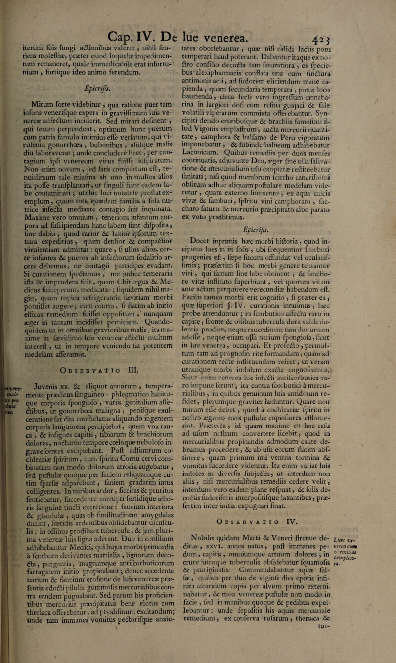 / Cap. IV. De iterum fuis fungi adionibus valeret, nihil fen- tiens moleftia;, praeter quod loquelae impedimen¬ tum remaneret, quale immedicabile erat infortu¬ nium , fortique ideo animo ferendum. Epicrifis. Mirum forte videbitur , qua ratione puer tam infons venerifque expers in graviflimum luis ve- ■ nereae adfedum inciderit. Sed mirari delinent , qui lecum perpendent, optimum hunc puerum cum patris famulo intimius elTe verfatum, qui vi¬ rulenta gonorrhoea , bubonibus , aliifque malis diu laboraverat; unde concludere licet, per con¬ tagium ipfi venereum virus fuiffe infpiratum. Non enim novum , fed fatis compertum efl, te- nuilfimum tale miafma ab uno in multos alios ita poffe tranfplantari, ut finguli fiant eadem la¬ be contaminati; uti hic loci notabile proflat ex¬ emplum, quum tota quaedam familia a fola nu¬ trice infeda mediante contagio fuit inquinata. Maxime vero omnium , teneriora infantum cor¬ pora ad fufcipiendam hanc labem lunt difpofita, fine dubio , quod rarior &c laxior ipforum tex¬ tura expeditius, quam denfior 6c compadior virulentiam admittat: quare , fi ullos alios, cer¬ te infantes & pueros ab infedorum fodalitio ar¬ cere debemus, ne contagii participes evadant. Si curationem fpedamus , me judice temeraria ifta 6c imprudens fuit, quam Chirurgus 6c Me¬ dicus fufceperunt, medicatio ; liquidem nihil ma¬ gis;, quam topica refrigerantia lkvitiam morbi potuiffet augere; cum contra, fi ftatim ab initio efficax remedium fuiffet oppofitum , nunquam aeger in tantam incidiifet perniciem. Quando¬ quidem ut in omnibus gravioribus malis, ita ma¬ xime in ltevillimo luis venerea; affedu multum intereft , ut in tempore veniendo iat potentem medelam afferamus. Ob servatio III. tsvenc- Juvenis xx. & aliquot annorum , tempera¬ ram mento praeditus fanguineo - phlegmatico habitu- tl°bwo° c]ue corporis lpongiofo , variis genitalium affe- iita. dibus, ut gonorrhoea maligna , penifque exul¬ ceratione fat diu confli (flatus aliquando ingentem corporis languorem percipiebat, quem vox rau¬ ca , & infignes capitis , tibiarum & brachiorum dolores, nodurno tempore coeloque nebulofo in- graveicentes excipiebant. Poft adfumtum co¬ chlearia fpiritum, cum fpiritu Cornu cervi com¬ binatum non modo dolorum atrocia augebatur , fed puftula; quoque per faciem reliquamque cu- tim fparfie adparebant, faniem gradatim intus colligentes. In naribus ardor , ficcitas & pruritus fentiebatur, fuccedente corrupti foetidique icho- ris fanguine tincli excretione: faucium interiora & glandula , quas ob fimilitudinem amygdalas dicunt, foetidis ardentibus oblidebantur ulculcu- ■■ lis : in oflibus prodibant tubercula, & jam pluri¬ ma venerea; luis figna aderant. Duo in confilium adhibebantur Medici, qui hujus morbi primordia a fcorbuto derivantes martialia , lignorum deco¬ lla, purgantia, magnamque antilcorbuticorum farraginem initio propinabant; donec accedente narium faucium erofione de luis venerea; pra;- fentia edodi pilulis gummofis mercurialibus con¬ tra eandem pugnabant. Sed parum his proficien¬ tibus mercurius praecipitatus bene elotus cum . theriaca offerebatur, ad ptyalifmum excitandum; unde tam immanes vomitus pedorifque anxie- lue venerea. 423 tat es oboriebantur , quae nifi calidi latflis potu temperari haud poterant. Dabantur itaque ex no- flro confilio decoifla tam faturatiora , ex fpecie- bus alexipharmacis conflata una cum tindura antimonii acri, ad fudorem eliciendum mane ca¬ pienda , quam fecundaria temperata , potus loco haurienda, circa le<fli vero ingreflum cinnaba- rina in largiori dofi cum refina guajaci & fale volatili viperarum commixta offerebantur. Syn- cipiti derafo cruribufque &c brachiis famofiim il¬ lud Vigonis emplaftrum, au<fla mercurii quanti¬ tate , camphora & balfamo de Peru vigoratum imponebatur , & fubinde balneum adhibebatur Laconicum. Quibus remediis per duos menies continuatis, adjuvante Deo, aeger fine ullafaliva- tione & ntercurialium ufu exoptata reftituebatur fanitati; nifi quod membrum fcirrho cancriformi oblitum adhuc aliquam poftulare medelam vide¬ retur , quam externo linimento , ex aqua calcis viva; & fambuci, fpiritu vini camphorato , fac- charo faturni & mercurio praecipitato albo parato ex voto prteflitimus. Epicrifis. Docet inprimis haec morbi hiftoria, quod in¬ cipiens lues in iis folis , ubi frequentior fcorbuti progenies efl , fiepe fucum offundat vel oculatif- fimis; praefertim fi hoc morbi genere tentantur viri , qui famam fine labe obtinent , & fandio¬ re vita; inftituto fuperbiunt, vel quorum vitam ante adam perquirere verecundiae habendum efl. Facilis tamen morbi erit cognitio , fi pr^ter ea , quae liiperiori §. IV. curationis innuimus , ha?c probe attenduntur ; in fcorbutico affedu raro in capite , fronte & oflibus tubercula dura valde do¬ lentia prodire, neque raucedinem tam diuturnam adeffe , neque etiam offa narium fpongiofa, ficut in lue venerea, occupari. Et profedo , permul- tum tam ad prognofin rite formandam , quam ad curationem rede inftituendam refert, ut veram utriufque morbi indolem exade cognofcamus. Sicut enim venerea lue infedi antilcorbutica ra¬ ro impune ferunt; ita contra lcoibutici a mercu¬ rialibus , in quibus genuinum luis antidotum re- fidet, plerumque graviter luduntur. Quare non mirum eile debet , quod a cochlearia; fpiritu in nofiro aegroto mox puftula; copiofiores efflorue¬ rint. Praeterea , id quam maxime ex hoc calu ad ufum noflrum convertere licebit, quod in mercurialibus propinandis admodum caute de¬ beamus procedere, & ab ufu eorum flatim abf- tinere , quam primum imi ventris tormina 6c vomitus fuccedere videntur. Ita enim variat luis indoles in dieerfis fubjedis, ut interdum non aliis, nifi mercurialibus remediis cedere velit, interdum vero eadem plane refpuat, 6c folis de- codis fudoriferis interpofitifque laxantibus, prae- fertim inter initia expugnari finat. Observatio IV. Nobilis quidam Marti & Veneri ftrenue de¬ ditus, xxvi. annos natus, poft immanes pe¬ dum , capitis , omniumque artuum dolores , in crure utroque tuberculis oblidebatur fquamofis & pruriginofis. Commendabantur aquae fal- fje, quibus per duo de viginti dies epotis infi¬ nita afcaridum copia per alvum primo externi- nabatur, 6c mox venerea; puftula; non modo in facie , fed in manibus quoque & pedibus expel¬ lebantur : unde fepofitis his aquis mercuriale remedium, ex cqnferva rofarum , theriaca & tui- Lttes ve¬ nerea cum v rrntius complica¬ ta.