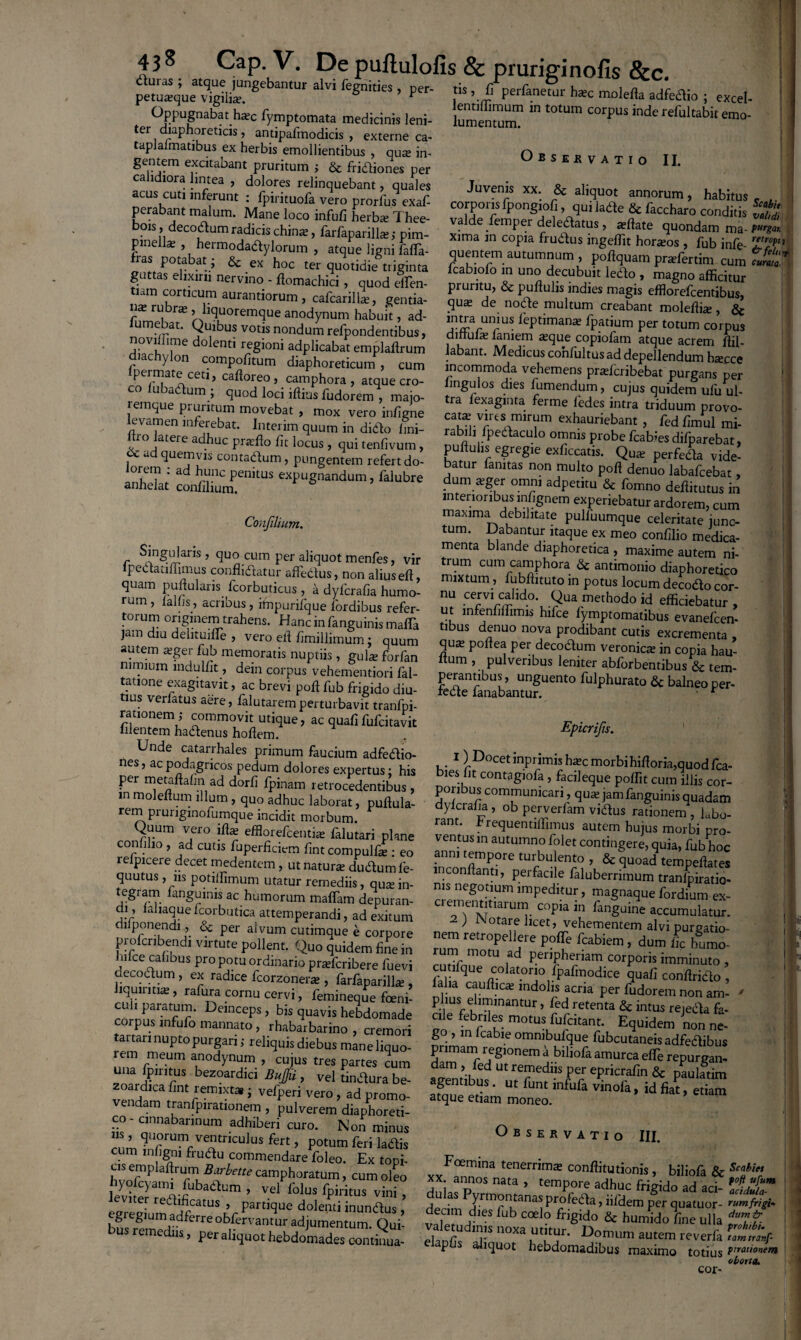 dmas ; atque jungebantur alvi fegnities , ner- ri* _ _in ,, duras ; atque jungebantur alvi fegnities , per- petuieque vigilia. t ^PPugnabat h^c fymptomata medicinis leni- tei diaphoreticis, antipafmodicis , externe ca- taplalmatibus ex herbis emollientibus , qua; in- gentem excitabant pruritum } & fridiones per calidiora lintea , dolores relinquebant, quales * inmfllrt/rt -_r _ _ C tis , fi perfanetur h*c molefla adfedio ; excel¬ lenti (limum m totum corpus inde refultabit emo¬ lumentum. Obsejrvatio II. acus cuti inferunt 7fpHtMfivCTo'prorfus exaf r 'ITT* XX' r& aIT°' annorum, habitus . perabant malum. mL loco rnM fit fras potabat; & exyhoc ter quotidiani dnta ^nt^.m autumum ’ poflquam pradertim cum cuma* guttas elixirii nervino - finmar-l-i^- a (cabiofo in uno decubuit ledo , magno afficitur tiam corticum aurantiorum , cafcarillT° genda E’? & *£ftuIis1indies maSis efflorefcentibus, nx rubras, liquoremque anodvnnm kak v a de- no<^e .mu tum creabant moleflia: , & fumebat. Quibus votis nondum refpondentibus' dlfffif^f ^ leptimanx fpatj.um per totum corpus noviffime dolenti rpoinni i ^ , a * uhe laniem asque copiofam atque acrem ffil- diachylon compofitum diaphomicurrf * cum abant' MedlcLjs confultus ad depellendum h«ecce (permate ceti, caffnrpr» r?™, u . ’ m ^commoda vehemens praslcribebat purgans per co fubaaum ; quod lod illius fudolemTmfi Sexafi» feTe fede( -T* Ufu U‘' ss-tTTexhauiC fc-0 latere adhuc prtcllo fit locus, quifenfivum, fPareb«> & ad quemvis contadum, pungentem refert dn JL. r ? ® exllccatis. Qua; perfeda vide- lorem : ad hunc penitus expugnandum falubre dum a n°n ,multo Poft de™o (abafcebat, anhelat confilium. P S, lalubre duin arger omni adpetitu & fomno de(litutus in interioribus innrrnnm ... > Confilium. r ^nSLdar’s ’ quo cum per aliquot menfes, vir ipedatiffimus conflidatur affedus, non alius eft, quam pullularis Icorbuticus , a dyfcrafia humo¬ rum . n Ile * r i- • . . r lunuio aeititutus in interioribus infignem experiebatur ardorem, cum maxima debilitate pulfuumque celeritate junc¬ tum. Dabantur itaque ex meo confilio medica¬ menta blande diaphoretica , maxime autem ni¬ trum cum camphora & antimonio diaphoretico mixtum, fubftituto in potus locum decodo cor¬ nu cervi calido. Qua methodo id efficiebatur rum , (aliis, acribus , £p^e7oS ^ ™ ;Xfi1w°\ ■?UV™hodo id ***** , torum originem trahens. Hanc in fanguinismafla tibnc d 11 15 blPce y.^ptornadbus evanefcen jam diu delituifle , vero ell S Tl 1 4 T pr°dlbant cuds Crementa > autem a;ger fub memoratis nuntiis mt]L? r qu£E poftea pei decodum veronica; in copia hau- nimium Lulfit, d™ o pus^ hemfitori ll Pl“VenbUS len“CT **»*«*«.& tem- ; corpus yehemennoi.fal- perant.bus, unguento fulphurato & balneo per- recte lanahanf-nr » r Epicrifis. . . / -«uiuucmiun lai- ta.ione exagitavit, ac brevi poft fub frigido diu¬ tius verlatus aere, falutarem perturbavit tranfpi- “ia™”'°hvfire’ac quafi fufdtavit bi^fOCfnPri(h?morbihifloria>quodfb, per metaflalin ad d^rh fpinam i etrocedentibus oli h ta§1°fa ’ P°ffit cum ilJis co^ in moleflum illum, quo Tdhuc laborat, puflula- dvlcSa” ob Te™'r ^u^gmfanguinis quadam rem prungmofumque incidit morbum. P rant FrL b P Jerfam v,dus itionem , labo- Quum vero iflas efflorefcentia falutari nlan^ wni- * ^uentlfP™us autcm hujus morbi pro- confilio , ad cutis fuperficiem (int comLlfl eo anni et contm§ere’ q^a, fub hoc relpicere decet mede?ntem, ut naSudumS ?UOad quutus , jis potiffimum utatur remediis, au^ in nis nplnl ’ P a falubernmum tranfpiratio- tegram fanguinis ac humorum maffam de^uran- cremern>-Um impedltui: ’ ™a§naque fordium ex- di, (aliaquefcorbutica attemperandi, ad exitum 2 \ Nnffl011?* C°Pia ^ Pan^uine accumulatur. difponendi, & per alvum cutimaue e corpore nem re^ooelfe ““'(f alv' PurS«in- profcribendi virtute pollent. Quo onidpm fiL • . re‘roPeneie poffie fcabiem , dum iic humo- bifce cafibus pro potu or dinario prrefcribere fuevi rarifque colatoSo^f™'^.corf,ori?imminu<o . decodum , ex radice fcorzoneii , farfanarill^ r.li. folatorio fpafmodxce quafi conffiido , liquiritiae, rafura cornu cerv^ feminfie fen,’ n us et “ Per fudorem non an> culi paratum. Deinceps, bis mSff j P.lus/limmantur, fed retenta & intus reteila fa- corpus infufo mannato^ rhabaTba no rt ^ '? m°‘US fufdtat' ESuid™ non ne- tartari nupto purgari; reliquis diebus mine In ! ’ ”lcat:,!c ummbulque fubcutaneisadfedlibus rem meum anodynum Tu us tres narms T,°' fTTrfS,on™ ■i biliofa amurca effe repurgan! una fp,ritus bczoardici Uufju , vel unilura be ap-nttbm U' ryedS f'!. ePr'Crafin & paulatim 2^ m fi™ ™0&* idfiat’ i r . * vciu j d.a promo- vendam tranfpirationem , pulverem diaphoreti¬ co - cinnabarmum adhiberi curo. Non minus cum ITf™lrVeStnculus fert > Potum feri ladis cum mfigm frudu commendare foleo. Ex topi- Observatio III. Foemina tenerrima; conffitutionis, bilin/a Rr Rabiet byofcyami fubadium t 71^ ZCT ’ T >*** S^idoad fi leviter redificatus , partique dolenti inundus ? derim Jrm?n^ana^pro(eda, iifdem per quatuor- rumfrigi egregium adferre obfervantur adjumenZ O, f IT a * ^ ^ frigido & humido fine ulla ius remediis, per aliquot hebdomades contmua- elapfil Siquo*8 hcbd ' mum autem reverfa ,a°m 'tr°nl pus auquot hebdomadibus maximo totius Prratl0^‘ oborta. cor-