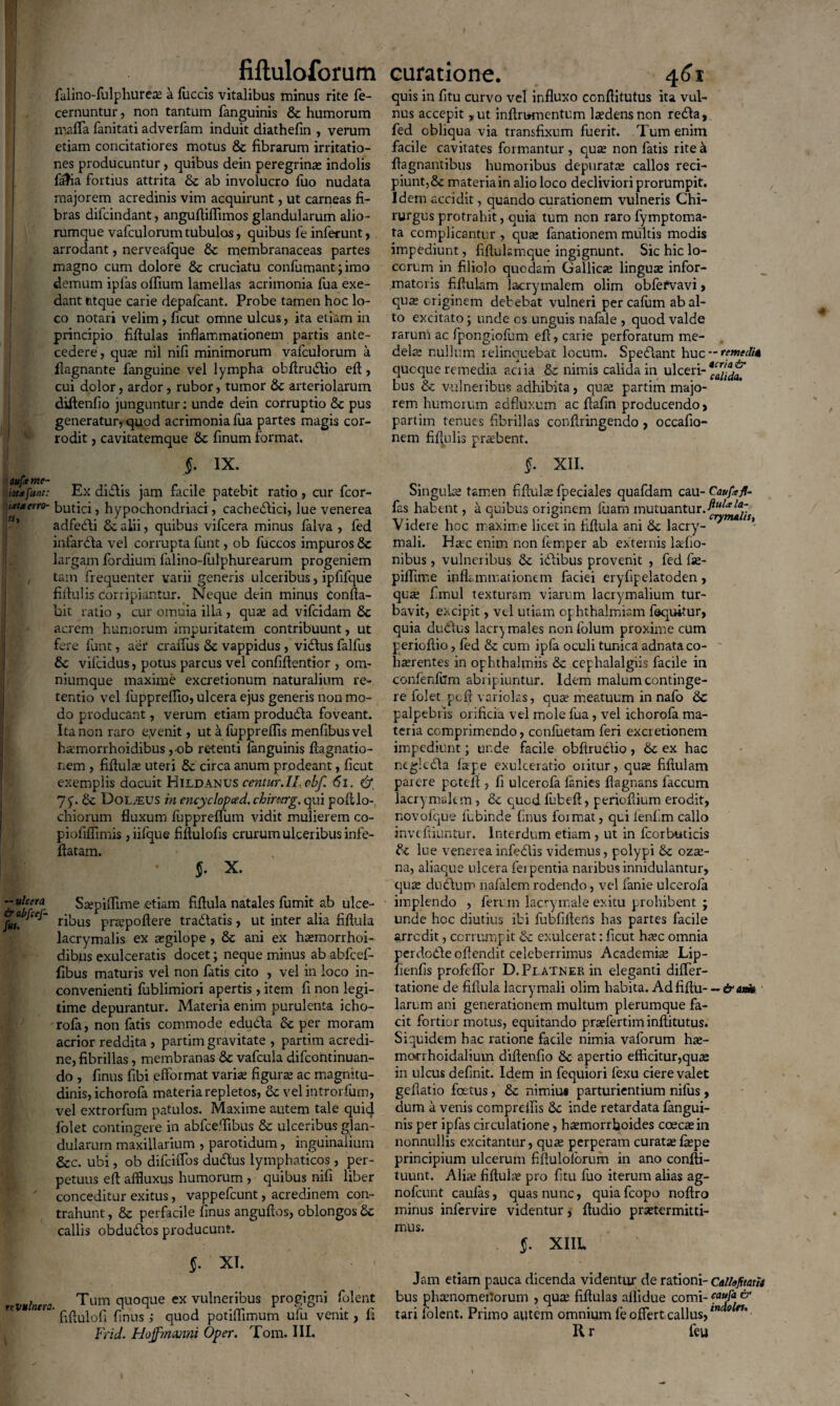 falino-fulphureae a fuccis vitalibus minus rite fe- cernuntur, non tantum fanguinis & humorum mafta fanitati adverfam induit diathefin , verum etiam concitatiores motus & fibrarum irritatio¬ nes producuntur , quibus dein peregrinae indolis falia fortius attrita & ab involucro fuo nudata majorem acredinis vim acquirunt, ut carneas fi¬ bras difcindant, anguftiffimos glandularum alio¬ rumque vafculorum tubulos, quibus le inferunt, arrodant, nerveafque & membranaceas partes magno cum dolore & cruciatu confirmant; imo demum iplas offium lamellas acrimonia fua exe¬ dant ntque carie depafcant. Probe tamen hoc lo¬ co notari velim, ficut omne ulcus, ita etiam in principio fiftulas inflammationem partis ante¬ cedere , quae nil nifi minimorum vafculorum a ftagnante fanguine vel lympha obftrudio eft, cui dolor, ardor, rubor, tumor & arteriolarum diftenfio junguntur: unde dein corruptio & pus generatur, quod acrimonia fua partes magis cor¬ rodit , cavitatemque Sc finum format. 5- ix. \tuftme- latafitnt: Ex didis jam facile patebit ratio, cur fcor- ixtxeno- butici, hypochondriaci, cachedici, lue venerea adfedi Sc alii, quibus vifcera minus falva , fed infarda vel corrupta funt, ob fuccos impuros & largam fordium falino-fulphurearum progeniem ' , tam frequenter varii generis ulceribus, ipfilque fiftulis Corripiantur. Neque dein minus Confla¬ bit ratio , cur omnia illa , quae ad vifcidam Sc acrem humorum impuritatem contribuunt, ut fere funt, aer craiTus & vappidus , vidus falfus 6c vilcidus, potus parcus vel confiflentior , om- niumque maxime excretionum naturalium re¬ tentio vel luppreflio, ulcera ejus generis non mo¬ do producant, verum etiam produda foveant. Ita non raro eyenit, ut a fuppreflis menfibusvel hxmorrhoidibus ,ob retenti fanguinis ftagnatio- nem , fiftula uteri & circa anum prodeant, ficut exemplis docuit Hildanus centur. II, cbf <5i. & 1 y. & DoLiEUS in encyclopced. chirnrg. qui polllo- chiorum fluxum fuppreffum vidit mulierem co- piofimmis ,iifque fiftulofis crurum ulceribus infe- flatam. $. X. Zulffra Saepiffime etiam fiftula natales fumit ab ulce- ribus pra^poftere tradatis , ut inter alia fiftula lacrymalis ex aegilope, Sc ani ex hsemorrhoi- dibus exulceratis docet; neque minus ab abfcef- fibus maturis vel non fatis cito , vel in loco in¬ convenienti fublimiori apertis, item fi non legi¬ time depurantur. Materia enim purulenta icho- rofa, non fatis commode eduda & per moram acrior reddita , partim gravitate , partim acredi¬ ne, fibrillas, membranas & vafcula difcontinuan- do , finus fibi efformat varia: figurae ac magnitu¬ dinis, ichorofa materia repletos, <k vel introrfum, vel extrorfum patulos. Maxime autem tale qui4 folet contingere in abfceflibus & ulceribus glan¬ dularum maxillarium , parotidum, inguinalium &c. ubi, ob dilciiTos dudus lymphaticos, per¬ petuus efl affluxus humorum , quibus nifi liber ' conceditur exitus, vappefcunt, acredinem con¬ trahunt , & perfacile finus anguftos, oblongos £c callis obdudos producunt. $• XI. ttvulntra. Tum quoque ex vulneribus progigni fident ’ fiflulofi finus ; quod potiflimum ufu venit, fi Frid. Hoffmanni Oper. Tom. III. quis in fitu curvo vel influxo conftitutus ita vul¬ nus accepit ,ut inftrumentum laedens non reda, fed obliqua via transfixum fuerit. Tum enim facile cavitates formantur, quae non fatis rite a ftagnantibus humoribus depurata: callos reci¬ piunt,& materia in alio loco decliviori prorumpit. Idem accidit, quando curationem vulneris Chi¬ rurgus protrahit, quia tum ncn raro fymptoma- ta complicantur , qua: fanationem multis modis impediunt, fiflulsmque ingignunt. Sic hic lo¬ corum in filiolo quodam Gallicae linguae infor¬ matoris fiftulam lacrymalem olim obfefvavi, qua: originem debebat vulneri per cafum ab al¬ to excitato; unde os unguis nafale , quod valde rarum ac fpongiofum efl, carie perforatum me¬ dela: nullum relinquebat locum. Spedant huc — remedia qucque remedia acria & nimis calida in ulceri-^uda^ bus & vulneribus adhibita , qua: partim majo¬ rem humorum adfluxum ac flafin producendo, partim tenues fibrillas conflringendo , occafio- nem fiftulis praebent. $. XII. Singulae tamen fiftula fpeciales quafdam cau- Caufafl- fas habent, a quibus originem luam mutuantur.ftulalap V idere hcc maxime licet in fiftula ani & lacry- * mali. Hsec enim non femper ab externis latfio- nibus , vulneribus & idibus provenit , fed fie- piflime inflammationem faciei eryfipelatoden, qua: fimul texturam viarum lacrymalium tur¬ bavit, excipit, vel utiam ophthalmiam faquitur, quia dudus lacr^ males non lolurn proxime cum perioftio, fed & cum ipfa oculi tunica adnata co¬ haerentes in ophthalmiis & cephalalgiis facile in confenliim abripiuntur. Idem malum continge¬ re folet pcft variolas, quae meatuum in nafo & palpebris orificia vel mole fua, vel ichorofa ma¬ teria comprimendo, confuetam feri excretionem impediunt; unde facile obftrudio , &c ex hac negleda lape exulceratio oritur, quae fiftulam parere poteft , fi ulcerofa lanies ftagnans laccum lacrymaltm , & qued fufceft, perioftium erodit, novolque fubinde finus format, qui lenfim callo inveftiuntur. Interdum etiam , ut in fcorbuticis lue venereainfedis videmus, polypi &c ozae- na, aliaque ulcera ferpentia naribusinnidulantur, quae dudum nafalem rodendo, vel lanie ulcerofa implendo , feruxn lacrymale exitu prohibent j unde hcc diutius ibi fubfiftens has partes facile arredit, corrumpit & exulcerat: ficut haec omnia perdodeoftendit celeberrimus Academiae Lip- fienfis profeflbr D.FLATNERin eleganti difler- tatione de fiftula lacry mali olim habita. Adfiftu--«Jr<u«i» larum ani generationem multum plerumque fa¬ cit fortior motus, equitando praefertim inftitutus. Siquidem hac ratione facile nimia vaforum hae- morrhoidalium diftenfio & apertio efficitur,quae in ulcus definit. Idem in fequiori fexu ciere valet geflatio foetus , & nimiu» parturientium nifus, dum a venis comprelfis &c inde retardata fangui¬ nis per ipfas circulatione, h^morrboides coecasin nonnullis excitantur, quae perperam curatae fepe principium ulcerum fiftuloforum in ano confti- tuunt. Alia* fiftula: pro fitu fuo iterum alias ag- nofcunt caulas, quas nunc, quiafeopo noftro minus infervire videntur, ftudio praetermitti¬ mus. §. XIIL Jam etiam pauca dicenda videntur de rationi- c»U«fitatU bus phaenomenorum , quae fiftulas allidue comi- ** tari folent. Primo autem omnium fe offert callus,in 0 n' Rr feu