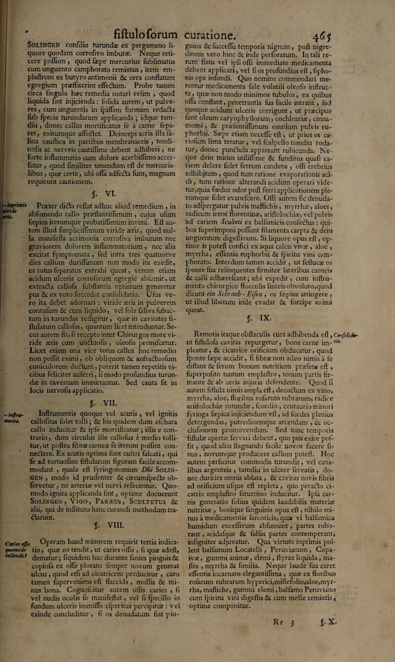 [  fiftulo forum SoLINGEN confilio turundse ex pergameno li¬ quore quodam corrofivo imbuta?. N eque reti¬ cere polium , quod fiepe mercurius fublimatus cum unguento camphorato remixtus , item em- plaftrum ex butyro antimonii &c cera conflatum egregium pneftiterint effedtum. Probe tamen circa fingula ha?c remedia notari velim , quod liquida fint injicienda: folida autem, ut pulve¬ res , cum unguentis in fpiflam formam redadta fub fpecie turundarum applicanda; idque tam- diu , donec callus mortificatus fe a carne fepa- ret, exitumque affe&et. Deinceps acria illa fa- lina cauflica in partibus membranaceis , tendi- nofis ac nerveis cautiflime debent adhiberi, ne forte inflammatio cum dolore acerbiflimo accer- fatur , quod fimiliter tenendum eft de mercuria- libus, qua? certe, ubi offa adfedba funt, magnam requirunt cautionem. $. vi. \ -inprimit Pister didla reflat adhuc aliud remedium , in e ab fu mendo callo prreftantiifimum , cujus ufum flepius iterumque probatiflimum inveni. Eft au¬ tem illud fimplicilfimum viride ieris, quod nul¬ la manifefta acrimonia corrofiva imbutum nec graviorem dolorem inflammatorium , nec alia excitat fymptomata , fed intra tres quatuorve dies callum duriflunum non modo ita exedit, ut totus feparatus extrahi queat, verum etiam acidum ulceris corroflvum egregie ablumit, ut extrabla callofa fubftantia optimum generetur pus 6c ex voto fuccedat confoiidatio. Ulus ve¬ ro ita. debet adornari : viride a?ris in pulverem contufum & cum liquido, vel fola faliva fubac- tum in turundas redigitur, qua? in cavitates fi- ftularum callofas, quantum licet intruduntur. Se¬ cus autem fit, fi recepto inter Chirurgos more vi¬ ride teris cum undtuofis , oleofis permifeetur. Licet etiam una vice totus callus hoc remedio non polfit eximi, ob obliquum & anfradtuofum cuniculorum dudtum, poterit tamen repetitis vi¬ cibus feliciter auferri, fi modo profundius turun¬ da? in cavernam immittantur. Sed cauta fit in locis nervofis applicatio. $. vii. - infiru- Inftrumentis quoque vel acutis , vel ignitis menta. callofitas folet tolli; & his quidem dum efchara callo inducitur & ipfe mortificatur ; illis e con¬ trario , dum circulus ille callofas e medio tolli¬ tur, ut poftea fibra? carnea? fe iterum poftint con- neddere. Ex acutis optima funt cultri falcati, qui le ad tortuofam fiftularum figuram facile accom¬ modant , quale eft fyringotomum Dni Solin- gen , modo id prudenter & circumfpedle ob- fervetur , ne arteria; vel nervi refecentur. Quo¬ modo ignita applicanda fint, optime docuerunt SoLINGEN, VlGO, PAR.EUS , ScULTETUS & alii, qui de inftituto hanc curandi methodum tra- dlarunt. $. VIII. Caries ejjis Operam haud minorem requirit tertia indica¬ verat tio, qua? eo tendit, ut caries olfis , fi qua? adeft, tollenda} jematur; fiquidem hac durante fanies pinguis & copiola ex ofle plorans femper novum generat ulcus , quod etfi ad cicatricem perducitur , caro tamen fuperveniens eft flaccida, mollis 8c mi¬ nus bona. Cognofcitur autem olfis caries , fi vel nudis oculis fe manifeftat, vel fi fpecillo in fundum ulceris immiffo afpsritas percipitur: vel exinde , concluditur , fi os denudatum fiat pin- curatione. 46$ guius & fucceffu temporis higrum , poft nigre¬ dinem vero hinc &c inde perforatum. In tali re¬ rum flatu vel ipfi ofti immediate medicamenta debent applicari, vel fi os profundius eft , fipho- nis ope infundi. Quo nomine commendari me¬ rentur medicamenta fale volatili oleofo inftruc- ta, qua? non modo minimos tubulos, ex quibus ofla conflant, penetrantia fua facile intrant, fed quoque acidum ulceris corrigunt, ut pr^cipue funt oleum caryophyllorum, cochlearia?, cinna¬ momi , & prafientilfimum omnium pulvis eu- phorbii. Sa?pe etiam necefte eft , ut prius os ca- riofum lima teratur , vel fcalpello tamdiu roda¬ tur, donec punclula appareant rubicunda* Ne¬ que dein minus utililfime & funditus quafi ca¬ riem delere folet ferrum candens , offi crebrius adhibjtum , quod tum ratione evaporationis aci¬ di, tum ratione alterandi acidum operari vide¬ tur,quia foedus odor pofl ferri applicationem ple¬ rumque felet evanefeere. Olfi autem fic denuda¬ to adfpergatur pulvis maflichis, myrrha?, aloes, radicum ireos florentina;, ariftolochia?, vel pulvis ad cariem Sculteti ex balfamicis confedlus : qui¬ bus luperimponi poffunt filamenta carpta & dein unguentum digefiivum. Si liquore opus eft , op¬ time is poteft confici ex aqua calcis viva;, aloe , myrrha, effentia euphorbii & fpiritu vini cam¬ phorato. Interdum tamen accidit, ut feftuca? os Iponte lua relinquentes firmiter lateribus carneis & calli adhaerefeant; ubi expedit, cum inftru- mento chirurgico flocculis linteis obvoluto,quod dicunt ein Schraub - Eifen , os iaepius attingere , ut illud liberum inde evadat & forcipe eximi queat. §. IX. Remotis itaque obftaculis cura adhibenda eft, Confolid»- ut fiftulofa cavitas repurgetur, bona carne im-tt0m pleatur, & cicatrice orificium obducatur, quod fponte fa?pe accidit, fi fibra? non adeo nimis a fe diftant 6c ferum bonum nutritium prcefens eft , fuperpofito tantum emplaflro , tonum partis fir¬ mante & ab aeris injuria defendente. Quod fi autem fiftula nimis ampla eft, decodlum ex vino, myrrha, aloe, floribus rofarum rubrarum, radice ariftolochia; rotunda?, fcordio , centaurio minori fyringa fa?pius injiciendum eft, ad lordes plenius detergendas, putredinemque arcendam , 6c oc- clufionem promovendam. Sed tunc temporis fiftuhe aperta; fervari debent, quo pus exire pol¬ fit , quod alias ftagnando facile uovos facere fi- nus, novumque producere callum poteft. Hoc autem perficitur commodis turundff, vel cana¬ libus argenteis, tamdiu in ulcere fervatis , do¬ nec durities omnis ablata , 8c cavitas novis fibris ad orificium ufque eft repleta , quo peradto ci¬ catrix emp-laftro faturnino inducitur. Ipfa car¬ nis generatio folius quidem laudabilis materiat nutritia?, bonique fanguinis opus eft , nihilo mi¬ nus a medicamentis farcoticis, qute vi balfamica humidum exceflivum abfumunt, partes robo¬ rant , acidafque & falfas partes contemperant, infigniter adjuvatur. Qua virtute inprimis pol¬ lent balfamum Locatelli, Peruvianum, Copa- iva;, gummi anima?, elemi, ftyrax liquida, ma- ftix , myrrha & fimilia. Neque laude fua caret effentia incarnans elegantiflima, qua? ex floribus rofarum rubrarum hyperici,millefolio,aloe,myr¬ rha, maftiche, gummi elemi,balfamo Peruvuno cum fpiritu vini digeftis &; cum meile remixtis, optime componitur. f x. Rr 3