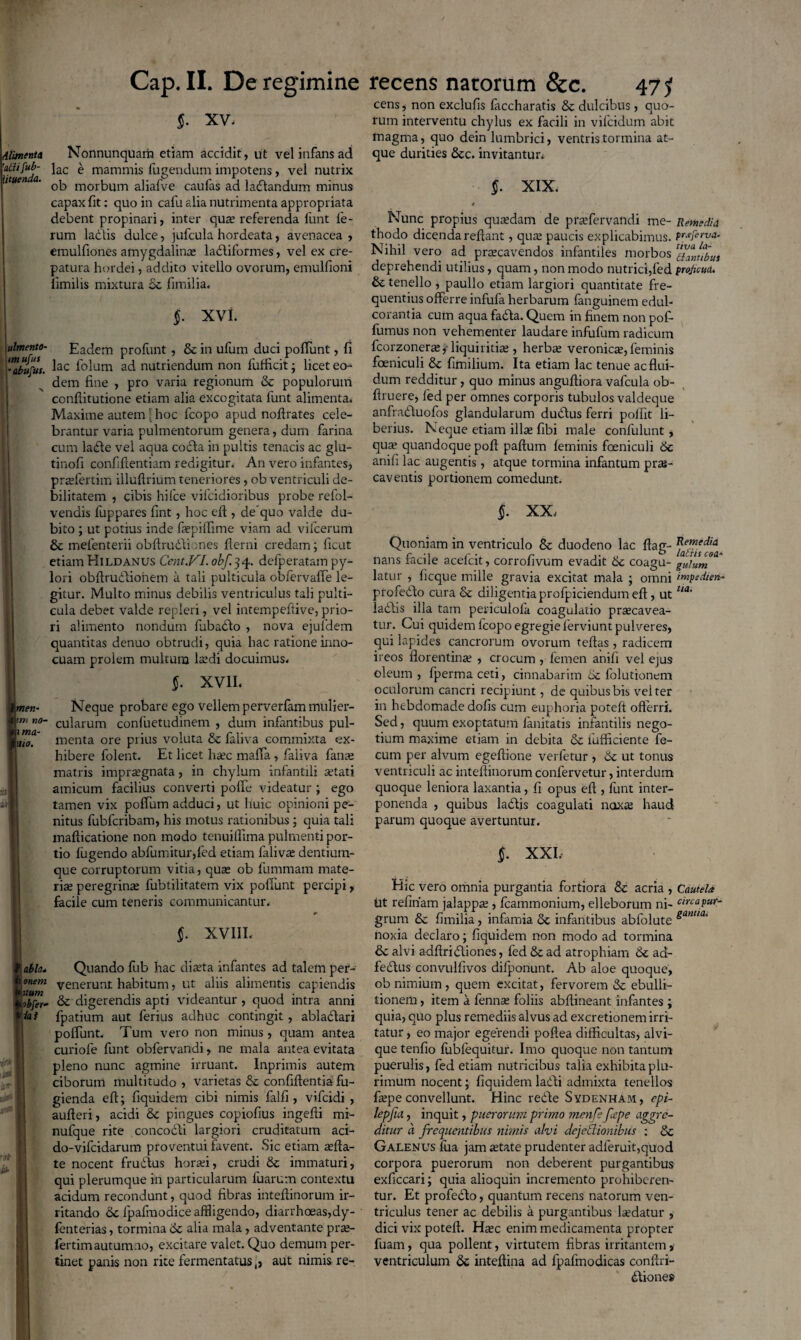 §. xv. Alimenta Nonnunquam etiam accidit, ut vel infans ad “'tuenda ^ac ^ mammis lugendum impotens, vel nutrix 1 ' ob morbum aliafve caulas ad ladlandum minus capax fit: quo in cafu alia nutrimenta appropriata debent propinari, inter qua; referenda funt fe¬ rum ladlis dulce, jufcula hordeata, avenacea, emulfiones amygdalina ladliformes, vel ex cre- patura hordei, addito vitello ovorum, emulfioni iimilis mixtura oc fimilia* §. xvi. ulmento- Eadem profunt , & in ufum duci poflunt, fi ''Zbufus- lac folum ad nutriendum non fufficit; licet eo¬ dem fine , pro varia regionum Se populorum conftitutione etiam alia excogitata funt alimenta* Maxime autem [hoc fcopo apud noftrates cele¬ brantur varia pulmentorum genera, dum farina cum ladle vel aqua codla in pultis tenacis ac glu- tinofi confiflentiam redigitur. An vero infantes, prrefertim illullrium teneriores, ob ventriculi de¬ bilitatem , cibis hitce vifcidioribus probe refol- vendis luppares fint, hoc efi , dequo valde du¬ bito ; ut potius inde faepiffime viam ad vilcerum Se melenterii obftrudfiones flerni credam; ficut etiam Hildanus Cent.VI. obf.qq. defperatam py¬ lori obftrudlionem a tali pulticula oblervafie le¬ gitur. Multo minus debilis ventriculus tali pulti¬ cula debet valde repleri, vel intempeftive, prio¬ ri alimento nondum fubadlo , nova ejufdem quantitas denuo obtrudi, quia hac ratione inno¬ cuam prolem multum laedi docuimus* imen- p no¬ ni ma- I\tio. §. XVII* Neque probare ego vellem perverfam mulier¬ cularum confuetudinem , dum infantibus pul¬ menta ore prius voluta & faliva commixta ex¬ hibere folent. Et licet haec maffa, faliva fanae matris impraegnata, in chylum infantili aetati amicum facilius converti poffe videatur ; ego tamen vix poffum adduci, ut huic opinioni pe¬ nitus fubfcribam, his motus rationibus ; quia tali mafticatione non modo tenuillima pulmenti por¬ tio fugendo abfumitur,fed etiam fialivae dentium¬ que corruptorum vitia, quae ob fummam mate¬ ria peregrinae fubtilitatem vix poliunt percipi, facile cum teneris communicantur. 1 abla* 1 onem tuum iibftr- >ia i §. XVIII* Quando fub hac diaeta infantes ad talem per¬ venerunt habitum, ut aliis alimentis capiendis Se digerendis apti videantur , quod intra anni fpatium aut ferius adhuc contingit , ablactari poliunt. Tum vero non minus, quam antea curiofe funt obfervandi, ne mala antea evitata pleno nunc agmine irruant. Inprimis autem ciborum multitudo , varietas Se confifientia fu¬ gienda ell; fiquidem cibi nimis falfi, vifcidi , aufteri, acidi Se pingues copiolius ingefti mi- nufque rite concodli largiori cruditatum aci¬ do-vifcidarum proventui favent. Sic etiam aefta- te nocent frudtus horaei, crudi St immaturi, qui plerumque in particularum fuarum contextu acidum recondunt, quod fibras intefiinorum ir¬ ritando Se lpafmodice affligendo, diarrhoeas,dy- fenterias, tormina Se alia mala , adventante prae- fertim autumno, excitare valet. Quo demum per¬ tinet panis non rite fermentatus,, aut nimis re¬ cens, non exclufis faccharatis Se dulcibus, quo¬ tum interventu chylus ex facili in vifcidum abit magma, quo dein lumbrici, ventris tormina at¬ que durities Scc. invitantur* §. XIX. Nunc propius quaedam de prafervandi me- Remedia thodo dicenda refiant, quae paucis explicabimus. praferva. Nihil vero ad praecavendos infantiles morbos ^JtTbut deprehendi utilius, quam, non modo nutrici,fed proficua. St tenello , paullo etiam largiori quantitate fre¬ quentius offerre infufa herbarum fanguinem edul- corantia cum aqua fadla. Quem in finem non pof- fumus non vehementer laudare infufum radicum fcorzonerae, liquiritiae, herbae veronicae,feminis foeniculi St fimilium. Ita etiam lac tenue ac flui¬ dum redditur, quo minus anguftiora vafcula ob- ftruere, fed per omnes corporis tubulos valdeque anfradduofos glandularum duddus ferri polfit li¬ berius. Neque etiam illae fibi male confulunt, quae quandoque poft paftum feminis foeniculi St anili lac augentis, atque tormina infantum prae¬ caventis portionem comedunt. §. XX* Quoniam in ventriculo St duodeno lac flag- fae™esfa nans facile acefcit, corrofivum evadit St coagu- gulum* latur , ficque mille gravia excitat mala ; omni impedien- profeddo cura St diligentia profpiciendum eft, uttia' ladlis illa tam periculola coagulatio praecavea- tur. Cui quidem fcopo egregie ferviunt pulveres, qui lapides cancrorum ovorum teftas , radicem ireos florentinae , crocum , femen anifi vel ejus oleum , fperma ceti, cinnabarim ot folutionem oculorum cancri recipiunt, de quibus bis vel ter in hebdomade dofis cum euphoria poteft offerri. Sed, quum exoptatum lanitatis infantilis nego¬ tium maxime etiam in debita St fufficiente fe¬ cum per alvum egeftione verfetur , St ut tonus ventriculi ac intefiinorum confervetur, interdum quoque leniora laxantia, fi opus eft , funt inter¬ ponenda , quibus laddis coagulati naxte haud parum quoque avertuntur. §. XXL Hic vero omnia purgantia fortiora St acria , Cautela ht relinam jalappae, fcammonium, elleborum ni- cinapur- grum St fimilia, infamia St infantibus abfolute ganua’ noxia declaro; fiquidem non modo ad tormina St alvi adftridliones, fed St ad atrophiam St ad- fedtus convulfivos difponunt. Ab aloe quoque, ob nimium , quem excitat, fervorem St ebulli¬ tionem , item a fennae foliis abftineant infantes; quia, quo plus remediis alvus ad excretionem irri¬ tatur , eo major egerendi poftea difficultas, alvi¬ que tenfio fiiblequitur. Imo quoque non tantum puerulis, fed etiam nutricibus talia exhibita plu¬ rimum nocent; fiquidem laddi admixta tenellos faepe convellunt. Hinc redde Sydenham, epi- lepfia, inquit, puerorum primo menfe fepe aggre¬ ditur a frequentibus nimis alvi dcjetlionibus ; St Galenus fua jam aetate prudenter adferuit,quod corpora puerorum non deberent purgantibus exficcari; quia alioquin incremento prohiberen¬ tur. Et profedlo, quantum recens natorum ven¬ triculus tener ac debilis a purgantibus laedatur , dici vix poteft. Hjec enim medicamenta propter fuam, qua pollent, virtutem fibras irritantem, ventriculum St inteftina ad fpafmodicas conftri- dliones