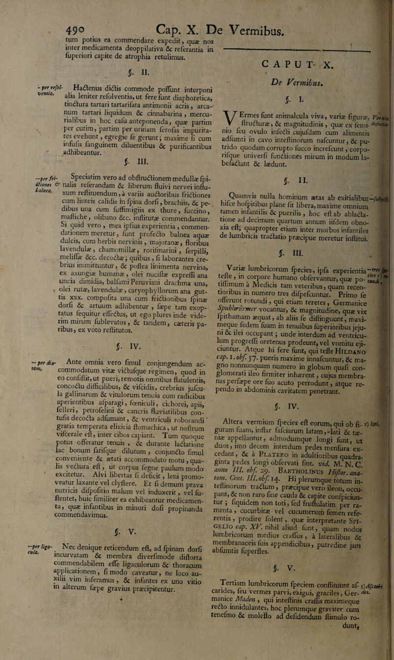 tum potius ea commendare expedit, qua; nos inter medicamenta deoppilativa & referantia in fuperiori capite de atrophia retulimus. §• II. “ perrefol- Hadenus didis commode poffunt interponi vmia, aiia leniter refolventia, ut fere funt diaphoretica, tmdura tartari tartanlata antimonn acris , arca¬ num tartari liquidum & cinnabarina , mercu- rialibus in hoc calu anteponenda, qua; partim per cutim, partim per urinam lerolas impurita¬ tes evehunt , egregie fe gerunt; maxime fi cum infulis fanguinem diluentibus 8t purificantibus adhibeantur. $. III. CAPUT X. De Vermibus. §• I- VErmes funt animalcula viva, variae figura, Vemh ftrudura;, & magnitudinis , qua; ex lemi- d^n‘“o nio feu ovulo infedi cujufdam cum alimentis adfumti in cavo inteftinorum nafcuntur,& pu¬ trido quodam corrupto fucco increfcunt, corpo- rifque univerfi fundiones mirum in modum la- befadant & hedunt. —per fri- Speciatim vero ad obflrudionem medulla; fpi- f°nei & nalis referandam & liberum fluivi nervei influ¬ xum reftituendum, a variis audoribus fridiones cum linteis calidis in fpina dorfi , brachiis, & pe¬ dibus una cum fuffimigiis ex thure, fuccino, maftiche, olibano &c. inftitut^e commendantur. Si quid vero , mea iplius experientia , commen¬ dationem meretur, funt profedo balnea aqua; dulcis, cum herbis nervinis, majorana;, floribus lavendula;, chamomilla;, rorifmarini , ferpillj, mdilfie &c. decoda;; quibus , fi laborantes cre¬ brius immittuntur, & poflea linimenta nervina, ex .axungia; humana;, olei nucifta; exprefli ana uncia dimidia, balfami Peruviani drachma una, olei ruta;, lavendula;, caryophyllorum ana gut¬ tis xxx. compofita una cum fridiombus fpina; dorfi & artuum adhibentur , fiepe tam exop¬ tatus fequitur elfedus, ut ego plures inde vide¬ rim mirum fublevatos , &c tandem, exteris pa¬ ribus, ex voto reftitutos. $• iv. — per di it- Ante omnia vero fimul conjungendum ac- tam> commodatum vita: vidufque regimen, quod in eo confiftit, ut pueri, remotis omnibus flatulentis, concodu difficilibus, & vilcidis, crebrius jufcu- la gallinarum & vitulorum tenuia cum radicibus apeiientibus alparagi, foeniculi, cichorei, apii, felleri, petrofelini & cancris fluviatilibus con- tufis decoda adfumant, & ventriculi roborandi ‘ gratia temperata elixiria flomachica, ut nofrrum vifcerale eft, inter cibos capiant. Tum quoque potus offeratur tenuis , & durante ladatione lac bonum fatifque dilutum , conjundo fimul conveniente & xtati accommodato motu , qua¬ lis vedura efl , ut corpus legne paulum modo excitetur. Alvi libertas fi deficit, leni promo¬ veatur laxante vel clyftere. Et fi demum prava nutricis difpofitio malum vel induxerit, vel fu- flentet, huic fimiiiter ea exhibeantur medicamen¬ ta, qua; infantibus in minori dofi propinanda commendavimus. §. V. ■periiga-. Nec denique reticendum eft, ad fpinam dorfi incurvatam & membra diverfimode diftorta commendabilem effe ligaculorum & thoracum applicationem , fi modo caveatur, ne loco au- yilii vim inferamus, & infantes ex uno vitio m alterum fxpe gravius prxeipitentur. §■ II. Quamvis nulla hominum astas ab exitialibus hilce hofpitibus plane fit libera, maxime omnium tamen infantilis & puerilis , hoc eft ab ablada- tione ad decimum quartum annum iifdem obno¬ xia eft; quapropter etiam inter morbos infantiles de lumbricis tradatio pra;cipue meretur inftitui. §. III. Varia; lumbricorum Ipecies, ipfa experientia~~tret fpf- tefte , in corpore humano obfervantur, quse po- TnsK‘ tiffimum a Medicis tam veteribus, quam recen- tioribus in numero tres difpefcuntur. Primo fe offerunt rotundi, qui etiam teretes , Germanice Spiihhrfirmer vocantur, & magnitudine, qua; vix lpithamam a;quat, ab aliis fe diftinguunt, maxi- meque fedem luam in tenuibus luperioribus jeju¬ ni & ilei occupant; unde interdum ad ventricu¬ lum progieffi oretenus prodeunt, vel vomitu eji¬ ciuntur. Atque hi fere funt, qui tefte Hildano cap. i.obf. p7. pueris maxime innafeuntur, 6c ma¬ gno nonnunquam numero in globum quafi con¬ glomerati ileo firmiter inhaerent, cujus membra¬ nas perfarpe ore fuo acuto perrodunt, atque re¬ pendo in abdominis cavitatem penetrant. $• IV. Altera vermium fpecies eft eorum, qui ob fi- 2) lati, guram fuam, inftar fafeiarum latam,-lati & tx- ni3£ appellantur, admodumque longi funt, ut duos, imo decem interdum pedes menfura ex¬ cedant, & a Platero in adultioribus quadra¬ ginta pedes longi obfervati fint. vid. M. N. C anno III. obf. 29. Bartholinus Hijlor. ana¬ toni. Cent. Ih. obf. 14. Hi plerumque totum in¬ teftinorum tradum , praecipue vero ileon, occu¬ pant, & non raro fine cauda & capite confpiciun- tur ; fiquidem non toti, fed fruftulatim per ra¬ menta , cucurbita; vel cucumerum femen refe¬ rentia , prodire lolent, qua; interpretante Spi- gelio cap. XV. nihil aliud funt, quam nodus lumbricorum medius craffus , a lateralibus & membranaceis luis appendicibus, putredine jam abfumtis fuperftes. Tertiam lumbricorum fpeciem conftituunt afi DAfcarb candes, feu vermes parvi, exigui, graciles, Ger- deu manice Maden , qui inteftinis craflis maximeque redo innidulantes, hoc plerumque graviter cum tenefmo & molefto ad defidendum ftimulo ro¬ dunt.