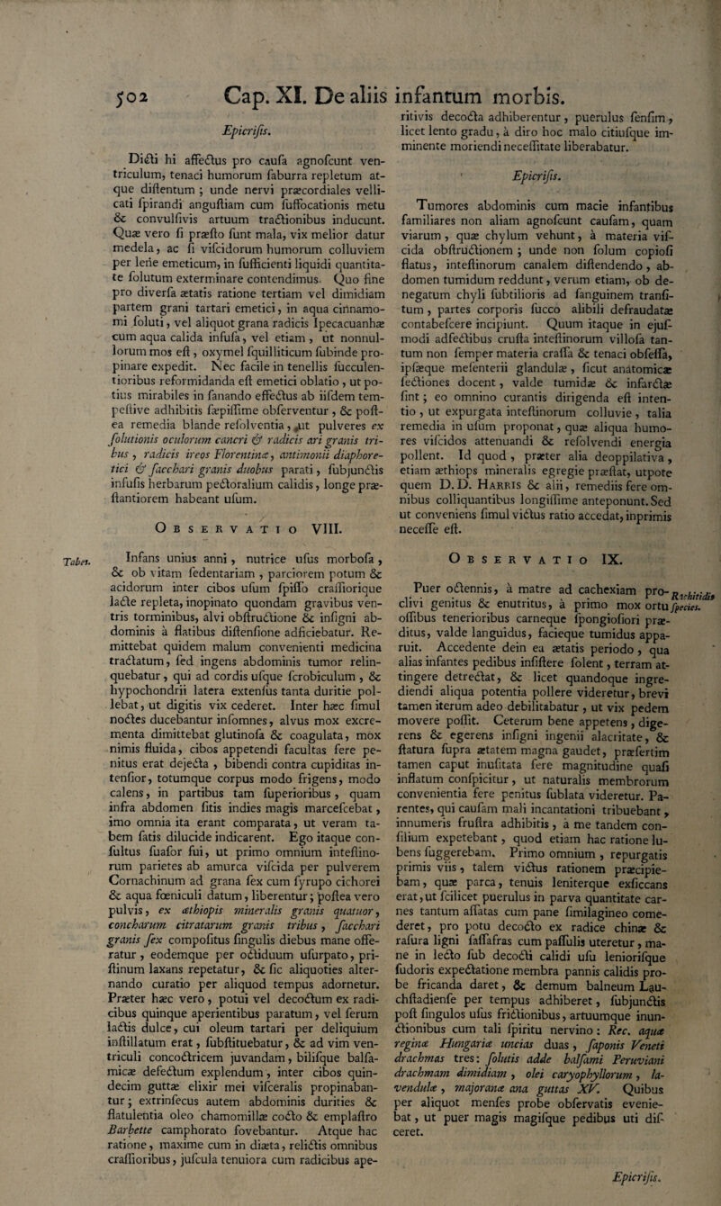 Tabes. Epicrifis. Di£li hi affedlus pro caufa agnofcunt ven¬ triculum, tenaci humorum faburra repletum at¬ que diftentum ; unde nervi procordiales velli¬ cati fpirandi anguftiam cum fuffocationis metu & convulfivis artuum tradfionibus inducunt. Quo vero fi profto funt mala, vix melior datur medela, ac fi vifcidorum humorum colluviem per lene emeticum, in fufficienti liquidi quantita¬ te folutum exterminare contendimus- Quo fine pro diverfa itatis ratione tertiam vel dimidiam partem grani tartari emetici, in aqua cinnamo¬ mi foluti, vel aliquot grana radicis Ipecacuanho cum aqua calida infufa, vel etiam , ut nonnul¬ lorum mos eft , oxymel fquilliticum fubinde pro¬ pinare expedit. Nec facile in tenellis bucculen¬ tioribus reformidanda eft emetici oblatio , ut po¬ tius mirabiles in fanando efferius ab iifdem tem- peftive adhibitis fopiflime obferventur , & poft- ea remedia blande refolventia, ,ut pulveres ex folutionis oculorum cancri & radicis ari granis tri¬ bus , radicis ircos Florentina, antimonii diaphore¬ tici & facchari granis duobus parati, fubjunriis infufis herbarum perioralium calidis, longepro- ftantiorem habeant ufum. Observatio VIII. Infans unius anni, nutrice ufus morbofa , & ob vitam fedentariam , parciorem potum & acidorum inter cibos ufum fpiflo craffiorique larie repleta, inopinato quondam gravibus ven¬ tris torminibus, alvi obftruriione 6c infigni ab¬ dominis a flatibus diftenfione adficiebatur. Re¬ mittebat quidem malum convenienti medicina trariatum, fed ingens abdominis tumor relin¬ quebatur , qui ad cordis ufque fcrobiculum , & hypochondrii latera extenfus tanta duritie pol¬ lebat, ut digitis vix cederet. Inter hoc fimul nories ducebantur infomnes, alvus mox excre¬ menta dimittebat glutinofa & coagulata, mox nimis fluida, cibos appetendi facultas fere pe¬ nitus erat dejeria , bibendi contra cupiditas in- tenfior, totumque corpus modo frigens, modo calens, in partibus tam fuperioribus, quam infra abdomen fitis indies magis marcefcebat, imo omnia ita erant comparata, ut veram ta¬ bem fatis dilucide indicarent. Ego itaque con- fultus fuafor fui, ut primo omnium intefiino- rum parietes ab amurca vifcida per pulverem Cornachinum ad grana fex cum fyrupo cichorei & aqua foeniculi datum, liberentur; 'poftea vero pulvis, ex cethiopis mineralis granis quatitor, concharum citratarum granis tribus, facchari granis fex compofitus fingulis diebus mane offe¬ ratur , eodemque per oriiduum ufurpato, pri- ftinum laxans repetatur, & fic aliquoties alter¬ nando curatio per aliquod tempus adornetur. Praeter haec vero , potui vel decorium ex radi¬ cibus quinque aperientibus paratum, vel ferum iariis dulce, cui oleum tartari per deliquium inftillatum erat, fubftituebatur, & ad vim ven¬ triculi concoriricem juvandam , bilifque balfa- micae deferium explendum, inter cibos quin¬ decim guttae elixir mei vifceralis propinaban¬ tur ; extrinfecus autem abdominis durities & flatulentia oleo chamomillae corio & emplaftro Barbette camphorato fovebantur. Atque hac ratione, maxime cum in diaeta, reliriis omnibus craflioribus, jufcula tenuiora cum radicibus ape- ritivis decoria adhiberentur , puerulus fenfim , licet lento gradu, a diro hoc malo citiufque im¬ minente moriendi neceflitate liberabatur. ' Epicrifis. Tumores abdominis cum macie infantibus familiares non aliam agnofcunt caufam, quam viarum , quo chylum vehunt, a materia vif¬ cida obftruriionem ; unde non folum copiofi flatus, inteftinorum canalem diftendendo , ab¬ domen tumidum reddunt, verum etiam, ob de¬ negatum chyli fubtilioris ad fanguinem tranfi- tum , partes corporis fucco alibili defraudato contabefcere incipiunt. Quum itaque in ejufi- modi adfedfibus crufta inteftinorum villofa tan¬ tum non femper materia craffa & tenaci obfefla, ipfoque mefenterii glandulas, ficut anatomice fedfiones docent, valde tumide 6c infarrio fint; eo omnino curantis dirigenda eft inten¬ tio , ut expurgata inteftinorum colluvie , talia remedia in ufum proponat, que aliqua humo¬ res vifcidos attenuandi & refolvendi energia pollent. Id quod , proter alia deoppilativa , etiam othiops mineralis egregie proflat, utpote quem D.D. Harris 8c alii, remediis fere om¬ nibus colliquantibus longiftime anteponunt. Sed ut conveniens fimul vidtus ratio accedat, inprimis neceffe eft. Observatio IX. Puer oriennis, a matre ad cachexiam pro- D . clivi genitus & enutritus, a primo mox ortufacies. oflibus tenerioribus carneque fpongiofiori pro¬ ditus, valde languidus, facieque tumidus appa¬ ruit. Accedente dein ea aetatis periodo , qua alias infantes pedibus infiftere folent, terram at¬ tingere detreriat, & licet quandoque ingre¬ diendi aliqua potentia pollere videretur, brevi tamen iterum adeo debilitabatur , ut vix pedem movere poflit. Ceterum bene appetens, dige¬ rens & egerens infigni ingenii alacritate, & flatura fupra aetatem magna gaudet, profertim tamen caput inufitata fere magnitudine quafi inflatum confpicitur, ut naturalis membrorum convenientia fere penitus fublata videretur. Pa¬ rentes, qui caufam mali incantationi tribuebant , innumeris fruftra adhibitis, a me tandem con- filium expetebant, quod etiam hac ratione lu- bens fuggerebam. Primo omnium , repurgatis primis viis, talem virius rationem proripie¬ bam, quo parca, tenuis leniterque exficcans erat,ut fcilicet puerulus in parva quantitate car¬ nes tantum affatas cum pane fimilagineo come¬ deret, pro potu decorio ex radice chino & rafura ligni faffafras cum paffulis uteretur, ma¬ ne in lerio fub decorii calidi ufu leniorifque fudoris experiatione membra pannis calidis pro¬ be fricanda daret, & demum balneum Lau- chftadienfe per tempus adhiberet, fubjunriis poft fingulos ufus fririionibus, artuumque inun- riionibus cum tali fpiritu nervino: Rec. aqua regina Hungaria uncias duas, faponis Veneti drachmas tres: folutis adde balfimi Peruviani drachmam dimidiam , olei caryophyllorum, la- vendula , majorana ana guttas XV. Quibus per aliquot menfes probe obfervatis evenie¬ bat , ut puer magis magifque pedibus uti dif- ceret. Epicrifis.