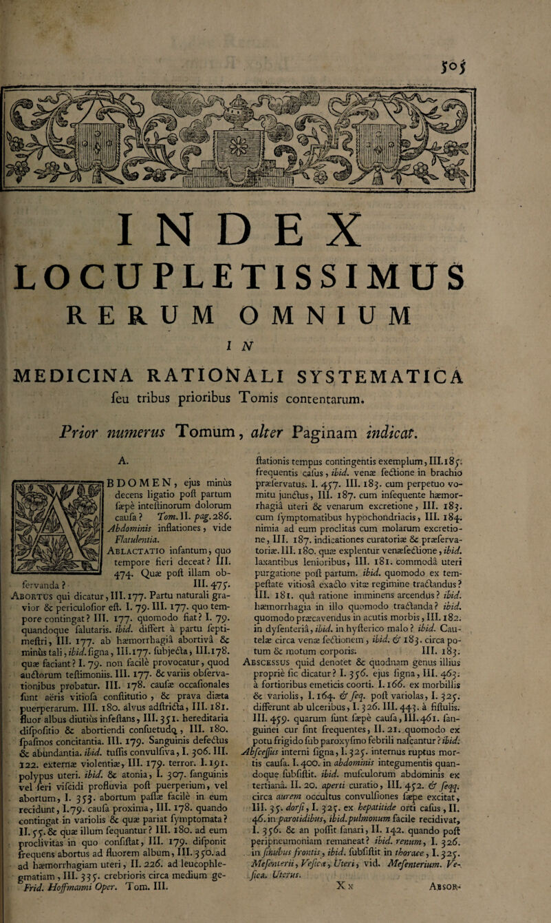 JOJ INDEX LOCUPLETISSIMUS RERUM OMNIUM l N MEDICINA RATIONALI SYSTEMATICA feu tribus prioribus Tomis contentarum. Prior numerus Tomum, alter Paginam indicat. A. B D O M E N , ejus minus decens ligatio poft partum fiepe inteftinorum dolorum caufa ? 'Fotn.VL. pag.286. Abdominis inflationes, vide Flatulentia.. Ablactatio infantum, qud tempore fleri deceat ? III. 474. QU£e P0^ Alam ob- fervanda ? III- FIS’ Abortus qui dicatur, III. 177. Partu naturali gra¬ vior & periculofior eft. I. 79. III-I77- fluo tem* pore contingat? III. 177. quomodo fiat? I. 79. quandoque falutaris. ibid. differt a partu fepti- meftri, III. 177. ab haemorrhagia abortiva & minus tali, ibid. figna, III.177. fubjeda* III.178. quae faciant? I. 79. non facile provocatur, quod audorum teftimoniis. III. 177* Sc variis obferva- tionibus probatur. III. 178. caulae occafionales funt aeris vitiofa conflitutio , & prava dista puerperarum. III. 180. alvus adftrida, III. 181. fluor albus diutius infeftans, III. 3 51. hereditaria difpofitio & abortiendi confuetud^, III. 180. fpafmos concitantia. III. 179. Sanguinis defedus & abundantia, ibid. tuffis convulflva, I. 306. III. 122. externa; violentis, III. 179* terror- I-I91* polypus uteri, ibid. & atonia, I. 307. fanguinis vel feri vifcidi profluvia poft puerperium, vel abortum, I. 353. abortum palfte facile in eum recidunt, I.79. caufa proxima, III. 178. quando contingat in variolis & quae pariat fymptomata ? II.yy.& quae illum fequantur? III. 1S0. ad eum proclivitas in quo confiftat, III. 179. difponit frequens abortus ad fluorem album, III. 350.ad ad haemorrhagiam uteri, II. 226. ad leucophle¬ gmatiam , III. 335. crebrioris circa medium ge- Frid. Hoffmarmi Oper. Tom. III. ftationis tempus contingentis exemplum, III. i8y; frequentis calus , ibid. ven^ fedione in brachio praefer vatus. I. 457. III. 183. cum perpetuo vo¬ mitu jundus, III. 187. cum infequente ha;mor- rhagid uteri & venarum excretione, III. 183. cum 1'ymptomatibus hypochondriacis, III. 184. nimia ad eum proditas cum molarum excretio¬ ne, III. 187. indicationes curatorise & praderva- toriae. III. 180. qua; explentur venaffedione, ibid. laxantibus lenioribus, III. 181. commoda uteri purgatione poff partum, ibid. quomodo ex tem- peftate vitiosa exado vita; regimine tradandus ? III. 181. qud ratione imminens arcendus ? ibid. haemorrhagia in illo quomodo tradanda? ibid. quomodo praecavendus in acutis morbis, III. 182. in dyfenteria, ibid. in hyfterico malo ? ibid. Cau¬ tela; circa vena; fedionem , ibid. & 183. circa po¬ tum & motum corporis. III. 183. Abscessus quid denotet & quodnam genus illius proprie fle dicatur? I. 3$6. ejus figna, III. 463. a fortioribus emeticis coorti. 1.166. ex morbillis & variolis, 1.164. & feq. poft variolas, I. 32<$. differunt ab ulceribus, 1.326. III. 443. a fiftulis. III. 459. quarum funt fiepe caufa, III.461. fiati- guinei cur flnt frequentes, II. 21. quomodo ex potu frigido fub paroxyfmo febrili nafcantur ? ibid: Abfcejfus interni figna, 1.325. internus ruptus mor¬ tis caufa. 1.400. in abdominis integumentis quan¬ doque fubfiftit. ibid. mufculorum abdominis ex tertiana. II. 20. aperti curatio, III. 45^2. & feqq. circa aurem occultus convulfiones fiepe excitat, III. 35. dorji, I. 325’. ex hepatitide orti cafus , II. 46. in parotidibus, ibid. pulmonum facile recidivat, I. 356. Sc an poflit fanari, II. 142. quando poft peripneumoniam remaneat? ibid.. renum, I. 326. in ftnubus frontis, ibid. fubfiftit in thorace, 1.325. Mefenierii, Veficct,. Uteri, vici. Mefenterium. Ve~ fica. Uterus. X x Absor-