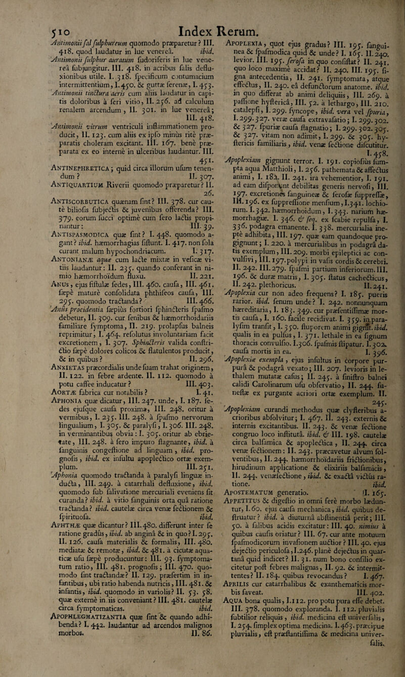 JIO Antimoniifalfulphureum quomodo praeparetur ? III. 418. quod laudatur in lue venerea. ibid. Antimonii fulphur auratum fudoriferis in lue vene¬ rea fubjungitur. III. 418. in acribus falis deflu¬ xionibus utile. I. 318. lpecificum contumacium intermittentium, 1.430. & guttae ferenae, 1.433. Antimonii tinclura acris cum aliis laudatur in capi¬ tis doloribus a feri vitio, II. 236. ad calculum renalem arcendum, II. 301. in lue venerea; III. 418. Antimonii vitrum ventriculi inflammationem pro¬ ducit, II. 123. cum aliis ex ipfo minus rite prae¬ paratis choleram excitant. III. 167. bene prae¬ parata ex eo interne in ulceribus laudantur. III. 451- Antinephretica ; quid circa illorum ufum tenen¬ dum ? II. 307. Antiquartium Riverii quomodo praeparetur? II. 2 6. Antiscorbutica quaenam fint? III. 378. cur cau¬ te biliofis fubjebtis & juvenibus offerenda? III. 379. eorum fucci optime cum fero labiis propi¬ nantur : III. 39. Antispasmodtca quae fint? I. 448. quomodo a- gant? ibid. haemorrhagias fiftunt. I. 417. nonfola curant malum hypochondriacum. I; 317. Antoniana aqua cum lable mixtae in veficae vi¬ tiis laudantur: II. 233. quando conferant in ni¬ mio haemorrhoidum fluxu. II. 221. Anus , ejus fiftulae fedes, III. 460. caufa, III. 461. faepe mature confolidata phthifeos caufa, III. 293. quomodo trablanda?7 III. 466. Anus procidentia faepius fortiori fphinbleris fpafmo debetur, II. 309. cur fenibus & haemorrhoidariis familiare fymptoma, II. 219. prolapfus balneis reprimitur, I. 464. refolutus involuntariam facit excretionem, 1. 307. Sphinderis valida conftri- blio ftepe dolores colicos 6c flatulentos producit, & in quibus ? II. 296. Anxietas praecordialis undefuam trahat originem, II. 122. in febre ardente. II. 112. quomodo a potu caffee inducatur ? III. 403. AorTjE fabrica cur notabilis? I. 41. Aphonia quae dicatur, III. 247. unde, 1.187. fe¬ des ejufque caufa proxima, III. 248. oritur a vermibus, I. 233. III. 248. a fpafmo nervorum lingualium, I. 303. & paralyfi , 1.306. III. 248. in verminantibus obvia : I. 303. oritur ab ebrie¬ tate, III. 248. a fero impuro flagnante, ibid. a languinis congeftione ad linguam , ibid. pro- gnolis, ibid. ex infultu apoplebtico ortae exem¬ plum. III. 231. 1Aphonia quomodo trablanda a paralyfi linguae in¬ dubia , III. 249. a catarrhali defluxione, ibid. quomodo fub falivatione mercuriali eveniens fit curanda ? ibid. a vitio fanguinis orta qua ratione trablanda ? ibid. cautelae circa venae feblionem & fpirituofa. ibid. Aphthae quae dicantur? III.480. differunt inter fe ratione gradus, ibid. ab angina & in quo ? 1.293. II. 12(5. caufa materialis & formalis, III. 480. mediatae 6c remotae, ibid. & 481. a cicutae aqua¬ ticae ufu faepe producuntur: III. 93. fymptoma- tum ratio, III. 481. prognofls; III. 470. quo¬ modo fint trablanda;? II. 129. praefertim in in- lantibus, ubi ratio habenda nutricis, III. 481. & infantis, ibid. quomodo in variolis? II. 33. 38. quae externe in iis conveniant? III. 481. cautelae circa fymptomaticas. ibid. Apophlegmatizantia quae fint & quando adhi¬ benda ? I. 442. laudantur ad arcendos malignos morbos. II. 86. Apoplexia, quot ejus gradus? III. 193. fangui- nea Se fpafmodica quid Sc unde? I. 163. II.240. levior. III. iy<j.ferofa in quo confiftat? II. 241. quo loco maxime accidat? II. 240. III. 193. fi- gna antecedentia, II. 241. fymptomata, atque effeblus, II. 240. ea defunblorum anatome. ibid. in quo differat ab animi deliquiis, III. 269. a paflione hyfterka, III. 32. a lethargo, III. 210. catalepfi, I.299. fyncope, ibid. vera vel fpuria, I. 299.327. vera; caufa extravafatio; I. 299.302. & 327. fpuria; caufa flagnatio; I. 299. 302.303. & 327. vitam non adimit, I. 299. 8c 303. hy- flericis familiaris, ibid. vena; febtione difcutitur. _ . I.438. Apoplexiam gignunt terror. I. 191. copiofius fum- pta aqua Matthioli, 1. 236. pathemata& affeblus animi, I. 182. II. 241. ira vehementior, I. 191. ad eam difponpnt debilitas generis nervofi, III. 197. excretiones fanguinea; & lerofa; fuppreffle, Ili. 196. ex fuppreflione menfium,I.34i. lochio- rum. I.342. hamorrhoidum, I.343. narium hae¬ morrhagia. I. 34<5. feq. ex fcabie repulfa, I. 336. podagra emanente. I. 338. mercurialia ine¬ pte adhibita, III. 197. qua; eam quandoque pro¬ gignunt ; I. 220. a mercurialibus in podagra da¬ tis exemplum, III. 209. morbi epileptici ac con- vulfivi, III. 197*polypi in vafis cordis6c cerebri. II. 242. III. 279. fpafmi partium inferiorum. III. 196. & dura; matris, I. 303. flatus cachebticus, II. 242. plethoricus. II. 241. Apoplexia cur non adeo frequens? I. 183. pueris rarior, ibid. fenum unde? I. 242. nonnunquam hereditaria, I. 183. 349* cur praslentiflima; mor¬ tis caufa, I. 160. facile recidivat. I. 339. inpara- lyfim tranfit, I. 330. fluporem animi gignTt. ibid. qualis in ea pulfus ,1.371. lethale in ea fignum thoracis convulfio. I.306. fpafmis flipatur. I.302* caufa mortis in ea. I. qy6. Apoplexia exempla , ejus infultus in corpore pur¬ pura & podagra vexato; III. 207. levioris in le- thalem mutate cafus; II. 243. a finiftro balnei calidi Carolinarum ufu obfervatio, II. 244. fu- nefle ex purgante acriori orte exemplum. II. 243. Apoplexiam curandi methodus que clyfteribus a- crioribus abfolvitur; I. 467. II. 243. externis & internis excitantibus. II. 243. & vene febtione congruo loco inftituta. ibid. & III. 198. cautele circa balfamica & apoplebtica , II. 244. circa vene feblionem: II. 243. precavetur alvum fol- ventibus, II. 244. hemorrhoidariis friblionibus, hirudinum applicatione & elixiriis balfamicis, II. 244. veneieblione , ibid. & exabla viblus ra¬ tione. ibid. Apostematum generatio. fl. 163. Appetitus Se digeflio in omni fere morbo ledun- tur, I.60. ejus caufa mechanica, ibid. quibus de- firuatur? ibid. a diuturna abftinentia perit; III. 30. a falibus acidis excitatur: III. 40. nimius a quibus caufis oriatur? III. 67. cur ante motuum fpafmodicorum invafionem aublior ? III. 40. ejus dejebtio periculofa,I.246.plane dejeblusin quar¬ tana quid indicet? II. 31. nuin bono confilio ex¬ citetur pofl febres malignas, II. 92. &c intermit¬ tentes? II. 184. quibus revocandus? 1.467. Aprilis cur catarrhalibus 6c exanthematicis mor¬ bis faveat. III. 402. Aqua bona qualis, I.i 12. pro potu pura elfe debet. III. 378. quomodo exploranda. I. 112. pluvialis fubtilior reliquis, ibid. medicina eft univerfalis, I. 234. fimplex optima medicina. I.463. praecipue pluvialis, eft pneftantiflima & medicina univer¬ falis.