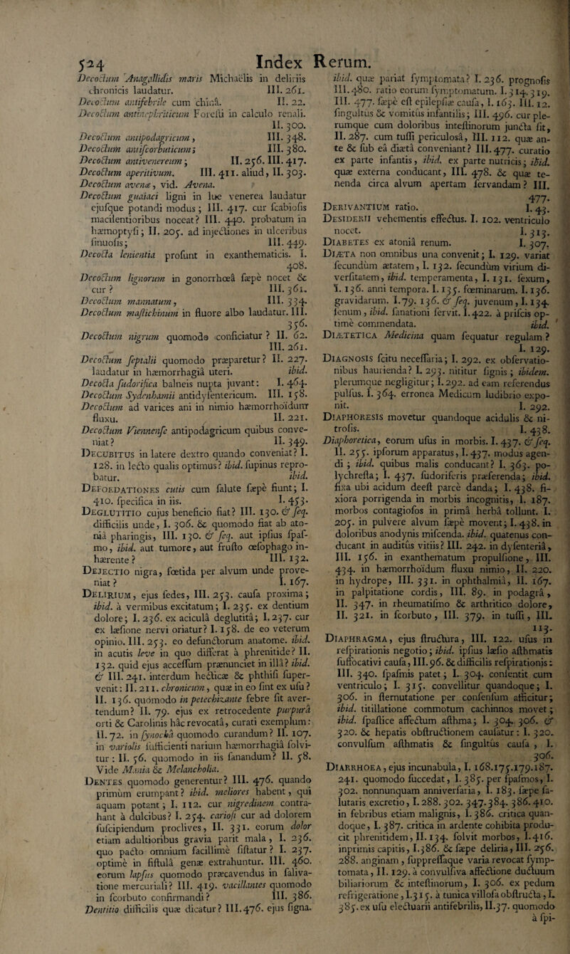 Decothm Anagallidis maris Michaelis in deliriis chronicis laudatur. III. 261. De c-olum antifebrile cum chiua. II. 22. De coelum antinephriticum Forcfti in calculo renali. II. 300. Deco[turn cintipoda.gricum, III. 348. Decoctum antifcorbuticum» III. 380. Decolum antivenereum ; II. 236. III. 417. Decolum aperitivum. III. 411. aliud, II. 303. Decolurn avena, vid. Avena. De cobium guaiaci ligni in lue venerea laudatur ejufque potandi modus ; 111. 417. cur fcabiofis macilentioribus noceat? III. 440. probatum in haunoptyfi; II. 203. ad injectiones in ulceribus linuolis; 111. 449. Decolla lenientia profunt in exanthematicis. I. 408. Decolurn lignorum in gonorrhoea fepe nocet & cur ? III. 361, Decolurn manuatum, III. 334. Decoctum maftichinutn in fluore albo laudatur. III. 356. Decolurn nigrum quomodo conficiatur ? II. 02. III. 261. Decolutn feptalii quomodo praeparetur ? II. 227. laudatur in haemorrhagia uteri. ibid. Decola fudorifica balneis nupta juvant: 1.464* Decoclutn Sydenhamii antidyientericum. III. 138* Decoclutn ad varices ani in nimio haemorrhoidurar fluxu. II. 221. De colum Viennenfe antipodagricum quibus conve¬ niat? II.349. Decubitus in latere dextro quando conveniat? I. 12S. in ledto qualis optimus? ibid. lupinus repro¬ batur. ibid. Defoedationes cutis cum falute flepe fiunt; I. 410. fpeciflca in iis. I* 453* Deglutitio cujus beneficio fiat? III. 130.6’ feq. difficilis unde, I. 306. 6c quomodo fiat ab ato¬ ma pharingis, III. 130. 6 feq. aut ipflus fpaf- mo, ibid. aut tumore, aut frufto cefophago in- haerente? III* I32* Dejectio nigra, foetida per alvum unde prove¬ niat ? I. 167. Delirium, ejus fedes, III. 233. caufa proxima; ibid. a vermibus excitatum; I. 23 3. ex dentium dolore; I. 236. ex acicula deglutita; I.237. cur ex laffione nervi oriatur? I.138. de eo veterum opinio. III. 233. eo defunblorum anatome. ibid. in acutis leve in quo diflerat a phrenitide? II. 132. quid ejus acceflum prrenunciet in illa? ibid. 6 III. 241. interdum hedlicas & phthifi fuper- venit: II. 211. chronicum, quae in eo fint ex ulu ? II. 136. quomodo in petechizante febre fit aver¬ tendum? II. 79. ejus ex retrocedente purpura orti & Carolinis hac revocata, curati exemplum: II.72. in fynocha quomodo curandum? II. 107. in variatis fufficienti narium haemorrhagia lolvi- tur : II. 36. quomodo in iis fanandum? II. 38. Vide Mania & Melancholia. Dentes quomodo generentur? III. 47^- quando primum erumpant ? ibid. meliores habent, qui aquam potant; I. 112. cur nigredinem contra¬ hant a dulcibus? I. 234. cariofi cur ad dolorem fufeipiendum proclives, II. 331. eorum dotor etiam adultioribus gravia parit mala, I. 236. quo padlo omnium facillime fiflatur ? I. 237. optime in fiftula genas extrahuntur. III. 460. eorum lapfus quomodo praecavendus in faliva- tione mercuriali? III. 4jI9* 'vacillantes quomodo in fcorbuto confirmandi? III. 386. Dentitio difficilis qua; dicatur? III.476. ejus figna. ibid. quae pariat fymptomata? I. 236. prognofis III.480. ratio eorum fymptomatum. 1.314.3 ip. III. 477. fiepe efl epilepfiae caufa, 1.163. III. 12. fingultus & vomitus infantilis; III. 496. cur ple¬ rumque cum doloribus inteflinorum jundla fit, II. 287. cum tufli periculosa, III. 112. quse an¬ te & fub ea diaeta conveniant? III.477. curatio ex parte infantis, ibid. ex parte nutricis; ibid. qua; externa conducant, III. 478. & qua; te¬ nenda circa alvum apertam fervandam ? III. ^ • 477- Derivantium ratio. I, ^. Desiderii vehementis effedlus. I. 102. ventriculo nocet. I.313. Diabetes ex atonia renum. I. 307. DijETA non omnibus una convenit; I. 129. variat fecundum aetatem, I. 132. fecundum virium di- verfltatem, ibid. temperamenta, I. 131. fexum, \. 136. anni tempora. 1.133. foeminarum. 1.136. gravidarum. I.79. 136.6 feq. juvenum , 1.134. fenum , ibid. fanationi fervit. I.422. a prifeis op¬ time commendata. ibid. ’ Di/etetica Medicina quam fequatur regulam ? I. 129. Diagnosis fcitu neceflaria; I. 292. ex obfervatio- nibus haurienda? L 293. nititur flgnis ; ibidem. plerumque negligitur; 1.292. ad eam referendus pullus. I. 364. erronea Medicum ludibrio expo¬ nit. I. 292. Diaphokesis movetur quandoque acidulis &c ni- trofis. I.438. Diaphoretica, eorum ufus in morbis. I. 437. & feq. II. 233. ipforum apparatus, I. 437. modus agen¬ di ; ibid. quibus malis conducant? I. 363. po- lychrefta; I. 437. fudoriferis proferenda; ibid. fixa ubi acidum deeft parce danda; I. 438. fi¬ xiora porrigenda in morbis incognitis, I. 187. morbos contagiofos in prim& herba tollunt. I. 203. in pulvere alvum faepe movent; I. 438. in doloribus anodynis mifcenda. ibid. quatenus con¬ ducant in auditus vitiis ? III. 242. in dyfenteria , III. 136. in exanthematum propulfione, III. 434. in haemorrhoidum fluxu nimio, II. 220. in hydrope, III. 331. in ophthalmia, II. 167. in palpitatione cordis, III. 89. in podagra, II. 347. in rheumatilmo & arthritico dolore, II. 321. in fcorbuto, III. 379. in tufli, III. H3. Diaphragma, ejus ftrudfura, III. 122. ufus in refpirationis negotio; ibid. ipflus lsefio afthmatis fulfocativi caufa, III. 96. & difficilis refpirationis: IIT. 340. lpafmis patet; I. 304. confentit cum ventriculo; I. 313. convellitur quandoque; I. 306. in fternutatione per confenlum afficitur; ibid. titillatione commotum cachinnos movet; ibid. fpaflice affedtum afthma; I. 304. 306. 6 320. & hepatis obftrudtionem caufatur: I. 320. convulfum afthmatis fingultus caufa , I. 306. Diarrhoea,ejus incunabula, 1.168.173.179.187. 241. quomodo fuccedat, I. 383. per fpafmos, I. 302. nonnunquam anniverfaria, I. 183. fa?pe fa- lutaris excretio, 1.288. 302. 347.384. 386.410. in febribus etiam malignis, I. 386. critica quan¬ doque, I. 387. critica in ardente cohibita produ¬ cit phrenitidem, II. 134. folvit morbos, I.416. inprimis capitis, I.j86. & fiepe deliria, III. 2*36. 288. anginam , fuppreffaque varia revocat fymp¬ tomata, II. 129. a convulfiva affedtione dudluum biliariorura & inteflinorum, I. 306. ex pedum refrigeratione, I.313. a tunica villofa obflrudfa, L 383. ex ufu eledluarii antifebrilis, II.37. quomodo