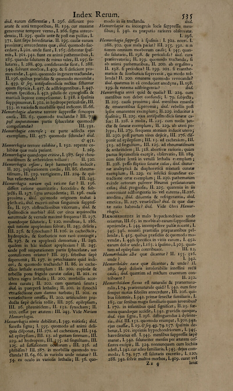 ibid. earum differentia;> I. 25)6. differunt pro jetate 6e anni temporibus, II. 15)4. cur maxime generentur tempore verno, I.266. figna antece¬ dentia, II. 295'. qualis ante & poft eas pulfus, 1. 371. funt fa?pe hereditaria;. II. 195. caufa; earum proximae; antecedentes quae, ibid. quomodo fuc- cedant, I.301. unde fiant, I. i6y. debentur fpaf- mis, 1. 301.342. fiunt ex animi pathematibus, I. 185“. quando lalutares & minus tales, II. 195. fa- lutares, I. 288. 409. confiderandae funt, I. 288. 344. folvunt morbos, I.409. 8c fi deficiunt pro¬ movendae, 1.410. quomodo in genere tradanda;, II. 196. quibus praefidiis & quomodo movendae, I. 439. & feq. antifpafmodicis redius fiftuntur quam ftipticis,!. 417. & adftringentibus, I.447. earum fpecifica, I. 452. pilulis de cynogloffa & martiali liquore compefcuntur. I. 318. a fpafmis reprimuntur, 1.302. in hydrope periculofe, III. 333. in variolis & morbillis quid indicent. 11.66. Hamorrhagia abortiva terrore fuppreflae fyncopes caufa, III. 63. quomodo tradanda; ? III. 73^ poji amputationem partis fphacelatae quomodo compefcendae ? III. 391* Hamorrhagia cancrofa ; ex parte adfeda ejus exemplum, III. 457. quomodo fiftend^? ibid. & 4yi. Hamorrhagice terrore cohibita, I. 192. repente co¬ hibitae quae mala pariant. I. 263. Hamorrhagia quandoque critica, I. 387. faepe rheu- matifmum 8c arthritidem tollunt: II. 320. Hamorrhagia cejjans, faepe haemoptyfin inducit, II. 203. palpitationem cordis, 111. 86. rheuma- tifmum, II. 319. vertiginem, III. 224. 8c qui¬ bus refarcienda? III. 243. Hamorrhagia narium qua ratione fiat ? II. 196. differt ratione quantitatis, fuccefsus, & fub- jedi, II. 197. figna antecedentia; II. 196. caufa proxima , ibid. quomodo originem trahat a plethora, ibid. excretionibus fanguineis fuppref- fis, II. 197. obftrudionibus vilcerum, ibid. & {pafrnodicis morbis? ibid. cur circa aequinoctia autumnale & vernale maxime frequens? II. 197. quandoque falutaris, I. 120. menftrua, I. 186. qua ratione apoplexiam folvat, II. 243. deliria, III. 2y6. & fynocham? II. 106: in cachedicis, hydropicis, Sc fcorbuticis non raro contingit, IL 197. 8c ex apoplexia demortuis, II. 240. qualem in hac indicet apoplexiam ? II. 245'. unde poft amputationem partis fphacelatae, aut contufionem oriatur? 111. 293. febribus faepe fupervenit; II. 197. in petechizante quid indi¬ cet, & quomodo tradanda? II. 86. in cache- dico lethale exemplum : II. 200. eopiofae & rebellis potu frigido curatae cafus; II. 201. ex idero nigro lethalis; II. 200. morbillis acce¬ dens curata; II. 202. cum quartana fanata; ibid. in puerpera lethalis; II. 200. in fynocha VfenaefeCtione cum damno turbata; II. 201. ex venaefedione omiffa, II. 202. artificialiter pro- duda faepe deliria tollit, III. 256. epilepfiam, III. 16. phrenitidem, II. 132. fynocham; II. 102. ceffat per aetatem: III. 243. Vide Narium Hamorrhagia. Hamorrhagia nimia debilitat, 1.349. exitiofa; ibid. funefta figna; I. 395. quomodo ad animi deli¬ quia dilponat, III. 271. ad cachexiam, III.314. ad epilepfiam, III. 13. ad guttam ferenam , III. 229. ad hydropem, III. 335. ad fingultum, III. 125. ad fuffufionem oculorum , III. 236. ad phthifim ? III. 287. in morbillis quomodo tra¬ danda? II. 64. 66. in variolis unde oriatur? II. 54. ex oculo in variolis lethalis; II. 56. quo¬ modo in iis tradanda. ibid, Hamorrhagia ex incongruis locis fuppreftis men- fibus; 1. 340. ex praeputio rariores obfetvatae. I. 296. Hamorrhagia fupprrfa a fpafmis: I. 302. nocet. I. 288. 302. quae mala paiiat? III. 25“ 5“. 391. n ,n tamen omnium morborum caufa; 1. 345'. quan¬ do falutaris, II. 198. 6c periculofa? ibid. cura praelervatoria; II. 199. quomodo tradanda, fi ab animi pathematibus, II. 200. ab orgafmo, II. 198. fi periodica? II. 199. 201. fi exanthe¬ maticis &c fcorbuticis fupervenit, qu; medo tol¬ lenda? II. 200. emanens quomodo revocanda? ibid. quatenus in ea conducant anodyna, 11. 198. 199. 5c externa adftringentia? ibid. Hamorrhagia uteri quid & qualis? II. 224. cum menfibus non debet confundi; I. 79. fubjeda, II. 225“. caufa proxima; ibid. menfibus emanfis & emanentibus fupervenit; ibid. rebellis poft ipfos emanentes exemplum; II.229. inducitur a fpafmis; II. 225“. ejus antifpafmodicis fanata; ca¬ fus: II.228. a molis, II. 225. cum molis jun- da; & fanata; exemplum, II. 229. ab uteri po¬ lypo, III. 279. frequens atoniam inducit utero; II. 230. poft partum vires dejicit, III. 276. dif- ponit ad epilepfiam; III. 13. ad cachexiam, III. 313. ad fingultum, III. 125“. ad rheumatifmum & arthritidem ; II. 318. abortiva; rarioris, quam partus feptimeftris excepit, obfervatio, III. 184. cum febre lenta in vetula lethalis exemplum; II. 228. peflo ftiptico fanata; cafus , ibid. diutur¬ na; analeptica & diaphoretica mixtura curata; exemplum , II. 229. ex infelici fecundina; ex- tradione orta; exemplum ; II. 230. pathematum exinde ortorum pulvere Heurnii perfanatorum cafus; ibid. prognofis, 11.225“. quatenus in iis conveniant adftringentia in- vel externa,II.226. anodina, ibid. diluentia & refrigerantia, ibid. emetica, II. 227. venaffedio? ibid. & qua; dia;- ta; ratio habenda ? ibid. Vide Uteri Hamor¬ rhagia. Haemorrhoides in malo hypochondriaco unde oriantur, 111.65“. in morbis ab earum fuppreffione aperienda;, I. 344. intempeftive pulla; nocent, I. 345. 346. nonnili prsmiflis pr^parantibus pel¬ lenda;, I. 415“. quibus praefidiis & quomodo mo¬ venda;, I. 44O. Ipecifica in vitiis earum, I. 452. earum dolor unde, 1.163. a lpalmo, I.303. quan¬ tum ad epilepfiam contribuant. III. 12. Hatnorrhoides alba qua; dicantur ? II. 155. 316. unde ? I- 342* Hatnorrhoides caca qua; dicantur, & unde? iL 289. fiepe doloris intolerabilis inteftini redi caufa; ibid. quantum ad midum cruentum con¬ tribuant ? II* 232» Hamorrhoidum fluxus eft naturalis & prteternatu- ralis, I.74. prreternaturale quid? I. 342. eum fere femper motus febriles antecedunt, III. 226. qui¬ bus folemnis, I.342. prima; fenedse familiaris, I. 183. cur fenibus magis familiaris quam juvenibus? I. 170. in infantibus quid fignificet, II.23. foe- minisquandoque accidit, I.342. gravidis quoque, ibid. ejus figna, 1.296. diftinguendus a dyfente- ria, ibid. III. 151- quomodo erumpat, I.301.342. ejus cauffa;, 1.19. &feq. 49.74.157. fpafmis de¬ betur,!. 301. inprimis hypochondriorum , I. 345“. hereditarius eft. I.343. menfibus fuppreftis fiepe manat, I.342. falutariter menfes per etatem cef- fantes excipit, II. 324. nonnunquam cum lochiis adeft, I.342. cur adeo familiaris, I.343. dejus com¬ moda, I.74. 157* eft falutaris excretio, I. 120. 288. 342. folvit multos morbos, I.409. curat vel Zz 4 lenit