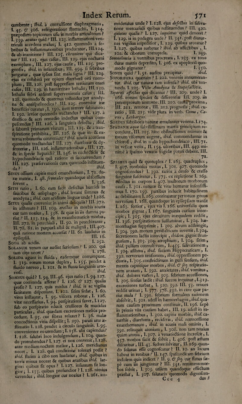 cumbente ; Ibid. a convulfione diaphragmatis, I.45;. & 306. refrigeratione ftomachi, I. 314. praepoftero topicorum ufu in morbis articulorum ? 1.339. acutus quid .? III. 123. inflammationi ven¬ triculi accedens malus; I. 412. quomodo a fe^ bribus & inflammationibus producatur, III.124. & ab inanitione ? III. 125’. chronicus qui dica¬ tur? III. 123. ejus cafus, III. 129. ejus nodurni exemplum , III. 127. ejuscaufe, III. 125. pro- gnofis, ibid. in infantibus, III. 494* ^ febribus jungatur, qute ipfius fint mala ligna III. 124. ejus ex cohibita per opium diarrhoea orti exem¬ plum , III. 128. poft lupprelfam tertianam enati cafus, III. 129. in ha;mirrita;o lethalis, III. 130. lethalis febri ardenti fupervenientis cafus j 111. 128. quomodo & quatenus tollendus per anody- na & antifpafmodica ? III. 125. enormior ira; beneficio curatus, I. 19°- item terrore lubitaneo. I. 192. levior quomodo tradandus ? III. 127. a draftico & acri remedio indudus quibus com- pefcendus ? III. 126.. a fanguinis defedu , tbid. a faburri primarum viarum , III. I2£. & atran- fpiratione prohibita, III. 12(5. qua; in- & ex¬ terna roborantia conveniant.?ibid. acutis acceaens quomodo tradandus? III. 127- diarrhoea; & dy- fenteria;, III. 126. inflammationibus, III. 127. & in Ipecie hepatidi? II. 146. in cachedlicis & hypochondriacis qua ratione ei fuccurrendum .? III. 127. praelervationis cura quomodo inftituen- da ? ibid. Sinus oflium capitis muci emundorium, I.71. du- Xdt matris, I. 48. frontales quandoque ablceflum fovent, 32^* Sitis ratio, I. 60. eam facit defedus humidi in faucibus & oelophago , ibid. levant fomnus & anodyna; ibid. cum ariditate lingua; unde ? I.i 86. Situs qualis conveniat inanimi deliquiis? III.272. in afthmate ? III. 109. erettus in morbis acutis cur tam noxius , I. 338. 8c qua; in iis damna pa¬ riat.? II. 113. 114. & in exanthematicis morbis, III. 272. in petechiali, II. 9°- petechizante , II. 78. 81. in purpura alba & maligna, III.407. qua ratione mortem accerfat.? II. 61 - laudatur in epilepfia. I^- I<^* Soda ab acidis. I- 2S2\ Solanum verum cur audiat furiofum.? I. 200. qui tam ci^o necet.? I- I7^* Solida agunt in fluida, eademque corrumpunt. I. 319. eorum motus duplex, I. IJJ. pendet a fluido nerveo ,1. 101. 8c in fluxu fanguinis arte- riofi. ibid. Somnus quid ? 1.94. III- 46- e)us ratl° ’ ^ 94’ I27* qua; commoda afferat ? I. 126. & 127. qualis profit ? I. 127. quis modus .? ibid. is ac vigilia fanitatem dilpenlant. I. 102. fitim fedat, I. 60. vires inftaurat, I. 95* vficera roborat, I. 126. vita; neceflarius, I. 94’ Perfpiraflon* favet, 1.127. fub eo perfpiratio educit crafliores & mucidas particulas , ibid. quaedam excretiones melius pro¬ cedunt. I. 95. cur fibras relaxet? I. 36. mala; concodionis vitia difpellit; I. 250. parati arte a;- flimatio I. 128. pendet a circulo fanguinis. I.95. convenienter eo utendum; 1.158. ubi capiendus.? I. 128. falubri loco indulgendum, I. 104. quan¬ do protrahendus.? I. 127. ei nox convenit,1.128. ante mediam nodem melior, 1.126. meridianus nocet, I. 128. qua conditione tolerari polfit ? ibid. ftatim a cibo non laudatur, ibid. quibus in terris minus noceat & quibus aetatibus ibid. lar¬ giori quibus fit opus ? 1.127. infantum fit lon¬ gior; I. 133- quibus profundior ? I. 128. nimius cavendus , ibid. longior cur noxius ? 1.261. im- moderatus unde ? 1.128. ejus defcElus in faliva- tione mercuriali quibus reftituendus.? III. 420. quietus qualis.? I. 127. inquietus quid denotet.? I. 129. is in podagra unde.? II. 341. poft diutur¬ nas vigilias impeditior , I. 129. quibus arceatur? I. 127. quibus turbetur? ibid. ab affedibus , I. 102. & ciborum corruptela. I. 249. Somnolentia a vermibus procreata, I. 23 5. ex tono dura; matris deperdito, I. 306. ex apoplexia quo¬ modo gignatur.? I. 3 $°- Sonus quid .? I.91. auditu percipitur. ibid. Soporifera quaenam ? I.222. venenis annumeran¬ tur. ibid. cur natura; tam infenfa ? ibid. ubi ten- tanda. I.225'. Vide Anodyna & Stupefattiva. Soporofi ajfettus qui dicantur? III. 209. unde? I. 166. eorum lpecies & differentia; III. 209. iis peremptorum anatome.III. 210. cauSa'proxima, III. 211. remota;, III. 212. prognofis ; ibid. cu¬ ratio , III. 213. vide plura in verb. Coma , Ca¬ rus , Lethargus. Sordes fubtilioris natura; a;mulantur venena. I.174. SpadANje aqua fubtililfimum martis principium re¬ condunt, III. 215. hinc obftrudiones relerant& tonum vifcerum augent, ibid. commendantur in chlorofi , ibid. in malo hypochondriaco , III. 71. in vefica; vitiis , II. 154. ulceribus, III. 449. mi¬ nime a fpafmo vexaris frigida; potari debent. III. 71- Spasmus quid & quotuplex .? 1.163. quadruplex , I. 407. rqorbofus motus , I. 301. 407. quomodo cognofcbndus ? I. 392. rarius a denfo & craffo fanguine fufeitatur, I. 373. ex repletione I. 269. dfedus in corpore I. 407. multorum morborum caufa , I. 301. natura; & vita; humana; infenfiflt- mus I. 170. 199. partibus inducit habitudinem ac debilitatem ]. 169. continuatur per totum genus nervolum I. 168. quandoque in epilepfiam tranlit I. 163. fortior , ejus vis I. 166. univerfalis quos morbos gignat, 1.167. fanguinis curium inter¬ cipit, I. 305. ejus circuitum inaequalem reddit, II. 196. perfpirationem fufflaminat, 1.304. ha;- morrhagias fupprimit, I. 303. alvum adftringit, 1.304. 392. motum periftalticum invertit, 1.304. fecretionem ladis intercipit , ibidem, gignit ftran- guriam, I. 303. 304. atrophiam , I. 304. fitim 9 ibid. pulfum convulfivum, 1.455* falivationem , I. 304. afthma, ibid. faciem Hippocraticam , I. 392. nervorum tenfionem, ibid. oppreflionem pe¬ doris, 1.3C>5.conftridlivum in gula fenfum, ibid. mentis capitiique morbos , ibid. & feq. refpiratio- nem anxiam, I. 392. anxietates, ibid. vomitus , ibid. dolores varios, I. 303. febrium accelfiones, I. 305. fenfus laedit; ibid. luccos inquinat ,1.319. excretiones turbat, I. 320. 392. III. 53. tenues reddit urinas ; I. 377. 378. 392. in cute qua; pa¬ riat mala .? I. 391. febrium formalem rationem abfolvit, I. 301. adefiin hamiorrhagiis, ibid.qua¬ rum caufam proximam confiituit, II. 196. hepe in primis viis caufam habet, III. 19. adeft in in¬ flammationibus , I. 302. capitis morbis, ibid.ca- tarrhis , diarrhoeis , recidivis, ibid. retrocelfione exanthematum , ibid. in acutis mali ominis, I. 391. relinquit atomam , I. 308. non tam noxius quamatonia, I.307. a vena;iedione increfcit, I. 457. morbos facit & folvit, I. 406. poft a;ftum difcutitur, III. 43. fudorefolvitur, II. 169.quan¬ do folutus elfe cognofcatur ? II. IO. an locum habeat in renibus.? II. 147. fpalmodicam febrium indolem quis indicet.? II. 9. & feq. cur flatus fa;- pe cum iis jungantur ? III. 341. remittens mor¬ bos folvit, I.303. utilem quandoque effedum prteftat, I. 307. falutaris quomodo dignofeen- C c c 4 dus $