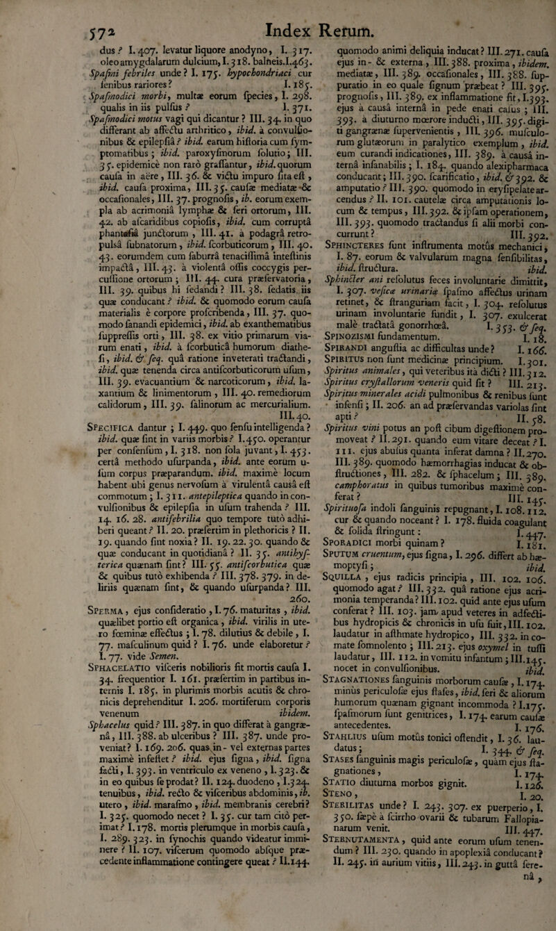 dus ? 1.407. levatur liquore anodyno, I. 317. oleo amygdalarum dulcium, 1.318. balfieis.I.463. Spafmi febriles unde? I. 175. hypochondriaci cur lenibus rariores ? 1.18y. Spafmodici morbi, multae eorum fpecies, I. 298. qualis in iis pulfus ? 1. 371. Spafmodici motus vagi qui dicantur ? III. 34. in quo differant ab affeddu arthritico, ibid. a convulsio¬ nibus & epilepfia ? ibid. earum hiftoria cum fym- ptomatibus; ibid. paroxyfmorum lolutio; III. 3 y. epidemice non raro gralfantur, ibid. quorum caufa in aere , III. 36. & vidlu impuro fitaefl, ibid. caufa proxima, III. 3 y. caufa; mediatse-dc occafionales, III. 37. prognofis, ib. eorum exem¬ pla ab acrimonia lympha; & feri ortorum, III. 42. ab afcaridibus copiofis, ibid. cum corrupti phantsafii jundlorum , III. 41. a podagri retro- pulsi fubnatorum , ibid. fcorbuticorum , III. 40. 43. eorumdem cum faburri tenaciffimi inteftinis impadti, III. 43. a violenti olfis coccygis per- cuffione ortorum ; III. 44. cura praefervatoria, III. 35). quibus hi fedandi ? III. 38. fedatis iis quae conducant / ibid. & quomodo eorum caufa materialis e corpore profcribenda, III. 37. quo¬ modo fanandi epidemici, ibid. ab exanthematibus fuppreffis orti, III. 38. ex vitio primarum via¬ rum enati, ibid. a fcorbutici humorum diathe- fi, ibid. & fecj. qui ratione inveterati tradlandi, ibid. qua; tenenda circa antifcorbuticorum ufum, III. 39. evacuantium & narcoticorum, ibid. la¬ xantium & linimentorum , III. 40. remediorum calidorum, III. 35). falinorum ac mercurialium. III. 40. Specifica dantur ; I. 449. quo fenfu intelligenda ? ibid. qua; fint in variis morbis ? 1.430. operantur per confenfum ,1. 318. non fola juvant, I. 433. certi methodo ufurpanda, ibid. ante eorum u- iiim corpus praeparandum, ibid. maxime locum habent ubi genus nervofum a virulenta causi eft commotum ; I. 311. antepileptica quando in con- vulfionibus & epilepfia in ufum trahenda ? III. 14. 1(5. 28. antifebrilia quo tempore tuto adhi¬ beri queant ? II. 20. pra;fertim in plethoricis ? II. 19. quando fint noxia? II. 19.22. 30. quando & quae conducant in quotidiana ? II. 3 y. antihyf- terica quaenam fint ? III- yy. antifcorbutica qua; & quibus tuto exhibenda / III. 378. 379. in de¬ liriis quaenam fint, & quando ufurpanda? III. 260. Sperma , ejus confideratio , 1.76. maturitas , ibid. quaelibet portio eft organica , ibid. virilis in ute¬ ro faemina; effe&us; 1.78. dilutius & debile , I. 77. mafculinum quid ? 1.76. unde elaboretur ? I. 77. vide Semen. Sphacelatio vifceris nobilioris fit mortis caufa I. 34. frequentior I. 161. prasfertim in partibus in¬ ternis I. 18 y. in plurimis morbis acutis & chro¬ nicis deprehenditur 1.206. mortiferum corporis venenum ibidem. Sphacelus quid/ III. 387. in quo differat a gangrae¬ na, 111. 388. ab ulceribus ? III. 387. unde pro¬ veniat? 1.169. 206. quasjn- vel externas partes maxime in feli et / ibid. ejus figna , ibid. figna fadli, I. 393. in ventriculo ex veneno , 1.323. & in eo quibus fe prodat? II. 124.duodeno , I.324. tenuibus, ibid. redlo & vifceribus abdominis, ib. utero , ibid. marafmo , ibid. membranis cerebri? I. 32y. quomodo necet ? I. yy- cur tam cito per¬ imat / 1.178. mortis plerumque in morbis caufa, I. 289. 323. in fynochis quando videatur immi¬ nere ? 11.107. vifcerum quomodo abfque pro¬ cedente inflammatione contingere queat / II. 144. quomodo animi deliquia inducat? III.271.caufa ejus in- & externa , III. 388. proxima , ibidem. mediatae, III. 389. occafionales, III. 388. fup- puratio in eo quale fignum 'probeat ? III. 39y. prognofis, III. 389. ex inflammatione fit,I.393. ejus a causa interna in pede enati cafus ; III. 393. a diuturno moerore indudli, III. 393. digi¬ ti gangraena; fupervenientis , III. 396. mufculo- rum glutaeorum in paralytico exemplum , ibid. eum curandi indicationes, III. 389. a causa in¬ terna infanabilis; I. 184. quando alexipharmaca conducant; III.390. fcarificatio, ibid. £/392. & amputatio i III. 390. quomodo in eryfipelatear¬ cendus / II. 101. cautela; circa amputationis lo¬ cum & tempus, III.392. &ipfam operationem, III. 393. quomodo tradandus fi alii morbi con¬ currunt? III. 392. Sphincteres funt inflrumenta motus mechanici, I. 87. eorum & valvularum magna fenfibilitas, ibid. firudlura. ibid. Sphintter ani refolutus feces involuntarie dimittit, I. 307. veficce urinarice fpafmo affedus urinam retinet, &c ftranguriam facit, I. 304. refolutus urinam involuntarie fundit, I. 307. exulcerat male tradata gonorrhoei. I. 3y^. ^ re„. Spinozismi fundamentum. I. 18. Spirandi anguflia ac difficultas unde? 1.16$, Spiritus non funt medicina; principium. I.301. Spiritus animales, qui veteribus ita didi ? III. 312. Spiritus cryjlalloruyn veneris quid fit ? III. 213. Spiritus minerales acidi pulmonibus & renibus funt infenfi ; II. 206. an ad pra;fervandas variolas fint aPti? ’ II. y8. Spiritus vini potus an poft cibum digeflionem pro¬ moveat / II. 291. quando eum vitare deceat /I. in. ejus abuius quanta inferat damna ? II.270. III. 389. quomodo hsemorrhagias inducat & ob- flrudiones, III. 282. & fphacelum; III. 389. camphoratus in quibus tumoribus maxime con- ferat? III. 143. Spirituofa indoli fanguinis repugnant, 1.108.112. cur & quando noceant ? I. 178. fluida coagulant & folida ftringunt: J. ^7 Sporadici morbi quinam ? 1.181. Sputum cruentum, ejus figna, 1.296. differt ab hx- moptyfi ; . ihid% Squilla , ejus radicis principia , III. 102. 106. quomodo agat/ III. 332. qua ratione ejus acri¬ monia temperanda? III. 102. quid ante ejus ufum conferat ? III. 103. jam, apud veteres in adfedi- bus hydropicis 6c chronicis in ufu fuit,III. 102. laudatur in afthmate hydropico, III. 332. in co¬ mate fomnolento ; III. 213. ejus oxymel in tuffi laudatur, III. 112. in vomitu infantum; III. 143. nocet in convulfionibus. Stagnationes fanguinis morborum caufie , 1.174. minus periculofie ejus fiafes, ibid. feri & aliorum humorum quamam gignant incommoda ? Lijf. fpafmorum funt genitrices, 1.174. earum cauli antecedentes. j I7£ Stahlius ufum motus tonici oflendit, I. y<5 lau- .. . . , i- m- & H Stases fanguinis magis periculofe, quam ejus fta- gnationes, I. I?. Statio diuturna morbos gignit. 1 126 Steno , i. 20; Sterilitas unde ? I. 243. 307. ex puerperio, I. yyo. fa?pe a fcirrho ovarii & tubarum Fallopia- narum venit. III. ^ Sternutamenta , quid ante eorum ufum tenen¬ dum ? III. 230. quando in apoplexii conducant? II. 243. iri aurium vitiis, III.243. in gutti fere- ni ,