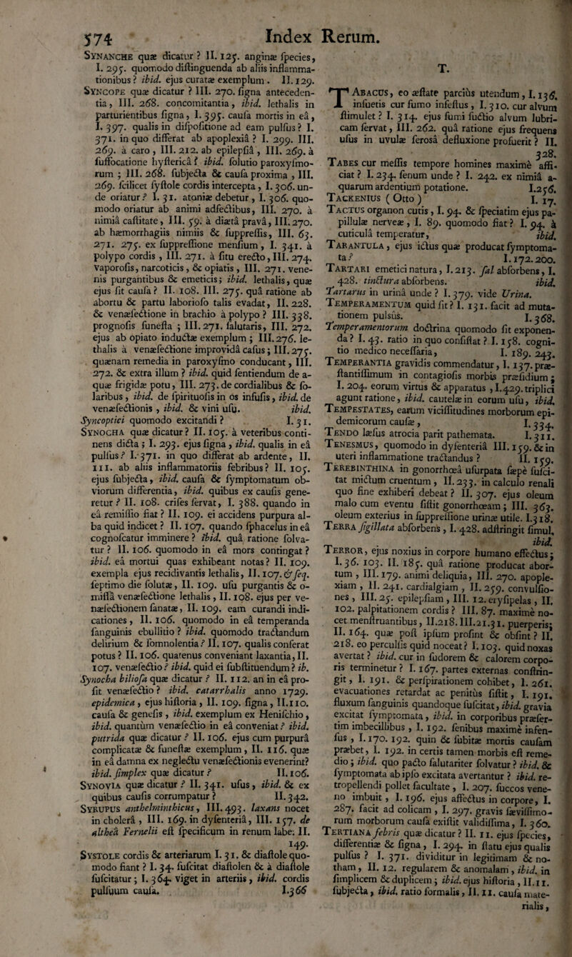 Synanche quae dicatur? II. 123. angina; fpecies, I. 293. quomodo diftinguenda ab aliis inflamma¬ tionibus? ibid. ejus curata; exemplum . II. 129. Syncope qua; dicatur ? III. 270. figna anteceden¬ tia , III. 2(58. concomitantia, ibid, lethalis in parturientibus figna, 1. 393. caufa mortis in ea, I. 397. qualis in difpofitione ad eam pulfus ? I. 371. in quo differat ab apoplexia ? I. 299. III. 269. a caro , III. 212. ab epilepfia , III. 2159. a fuffocaticne hyfterica ? ibid. folutio paroxyfmo- rum ; III. 268. fubje&a 6c caufa proxima , III. 269. lcilicet lyftole cordis intercepta, 1.30<5. un¬ de oriatur/1 I. 31. atania; debetur , I. 306. quo¬ modo oriatur ab animi adfe&ibus, III. 270. a nimia caftitate, III. 39. a dixta prava, III.270. ab Imnorrhagiis nimiis & fuppreflis, III. 63. 271. 273. ex fuppreflione menfium, I. 341. a polypo cordis , III. 271. a fitu erefto, III. 274. Vaporofis, narcoticis , & opiatis , III. 271. vene¬ nis purgantibus 8c emeticis; ibid. lethalis, qu« ejus fit caufa ? II. 108. III. 273. qua ratione ab abortu & partu laboriofo talis evadat, II. 228. 6c venaffe&ione in brachio a polypo? III. 338. prognofis funefta 5 III.271. falutaris, III. 272. ejus ab opiato indudbe exemplum ; III, 276. le¬ thalis a venaffedtione improvida cafus; III. 273. quaenam remedia in paroxyftno conducant, III. 272. & extra illum ? ibid. quid fentiendum de a- quae frigida; potu, III. 273.decordialibus & fo- laribus , ibid. de fpirituofis in os infufis, ibid. de venaffedtionis , ibid. & vini ufu. ibid. Syncoptici quomodo excitattdi ? I. 31. Synocha qua; dicatur? II. 105. a veteribus conti¬ nens didla ; I. 293. ejus figna , ibid. qualis in ei pullus / I. 371. in quo differat ab ardente, II. III. ab aliis inflammatoriis febribus? II. 103. ejus fubjedta, ibid. caufa & fymptomatum ob¬ viorum differentia, ibid. quibus ex caufis gene¬ retur / II. 108. crifes fervat, I. 388. quando in ea. remilfio fiat ? II. 109. ei accidens purpura al¬ ba quid indicet ? II. 107. quando fphacelus in ea cognofcatur imminere ? ibid. qua ratione folva- tur ? II. 10(5. quomodo in ea mors contingat ? ibid. ea mortui quas exhibeant notas? II. 109. exempla ejus recidivantis lethalis, II. 107.&feq. feptimo die foluta;, II. 109. ufu purgantis &c o- mifla venaffedtione lethalis , II. 108. ejus per ve- nasfedlionem lanatas, II. 109. eam curandi indi¬ cationes , II. 106. quomodo in ei temperanda fanguinis ebullitio ? ibid. quomodo tranandum delirium & fomnolentia / II. 107. qualis conferat potus ? II. 106. quatenus conveniant laxantia, II. 107. venaefedf io / ibid. quid ei fubftituendum ? ib. Synocha biliofa qua; dicatur ? II. 112. an in ea pro- fit venasfediio ? ibid. catarrhalis anno 1729. epidemica , ejushifloria , II. 109. figna, II.no. caufa & genefis, ibid. exemplum ex Henifchio, ibid. quantum venxfedtio in ea conveniat ? ibid. putrida qua; dicatur / II. iod. ejus cum purpura complicata; & funefta; exemplum, II. ii<5. qua; in ea damna ex negledtu venaffedtionis evenerint? ibid. fimplex qua; dicatur ? II. io(5. Synovia qua; dicatur / II. 341. ufus, ibid. & ex quibus caufis corrumpatur ? II. 342. Syrupus anthehninthicus, III. 493. laxans nocet in cbolerct, III. 169. in dyfenterii, III. 137. de althea Fernelii efi fpecificum in renum labe; II. H9- Systole cordis & arteriarum 1.31. & diaflole quo¬ modo fiant ? I. 34. fufcitat diaflolen & a diaflole fufcitatur; I. 364. viget in arteriis , ibid. cordis pulfuum caufa. I.j 66 T. T Abacus, eo a;ftate parcius utendum, 1.13(5. infuetis cur fumo infeftus , 1.310. curalvuni flimulet? I. 314. ejus fumi fudfio alvum lubri¬ cam fervat, III. 262. qua ratione ejus frequens ufus in uvula; ferosa defluxione profuerit ? II. _ _ 328. 1 abes cur meflis tempore homines maxime affi* ciat ? 1.234. fenum unde ? I. 242. ex nimii a- quarum ardentium potatione. 1.236. Tackenius ( Otto ) I. Tactus organon cutis, 1.94. & fpeciatim ejus pa- pillulse nervea;, I. 89. quomodo fiat ? I. 94. k cuticula temperatur, ibid. Tarantula, ejus idius qua; producat fymptoma- £a-? 1.172.200. Tartari emetici natura, I.213. fal abforbens, I. 428. tinblura abforbens. ibid. Tartarus in urina unde ? I.379. vide Urina. Temperamentum quid fit? I. 131. facit ad muta¬ tionem pulsus. 1.3(58. Temperamentorum dodlrina quomodo fit exponen¬ da? I.43. ratio in quo confiflat ? 1.138. cogni¬ tio medico neceffaria, I. 189. 243. Temperantia gravidis commendatur, I. i37.pr£e- ftantiflimum in contagiofis morbis pnefidium; 1.204. eorum virtus & apparatus , 1.429. triplici agunt ratione, ibid. cautelsein eorum ufu, ibid. Tempestates, earum viciflitudines morborum epi¬ demicorum caufa;, 1.334. Tendo laffus atrocia parit pathemata. 1.311. Tenesmus, quomodo in dyfenterii III. 139. & in uteri inflammatione traftandus ? II. 130. Terebinthina in gonorrhoea ufurpata fiepe fufci¬ tat midtum cruentum, II. 23 3. in calculo renali quo fine exhiberi debeat ? II. 307. ejus oleum malo cum eventu fiftit gonorrhoeam ; III. 3(53. oleum exterius in fuppreifione urinae utile. I.318. Terra Jigillata abforbens , I. 428. adflringit fimul* ibid. 1 error , ejus noxius in corpore humano effedlus j 1.36. 103. II. 183. qua ratione producat abor¬ tum , III. 179. animi deliquia, III. 270. apople¬ xiam , II. 241. cardialgiam , II. 239. convulfio- nes , III. 23. epilepfiam , III. 12. eryfipelas, II. 102. palpitationem cordis ? III. 87. maxime no¬ cet menftruantibus, II.218. III.21.3i. puerperisj II. 164. qua; pofi ipfum profint & obfint ? II* 218. eo perculfis quid noceat? 1.103. quid noxas avertat ? ibid. cur in fudorem & calorem corpo¬ ris terminetur? 1.167. partes externas conflrin- git, I. 191. & perfpirationem cohibet, l. 261. evacuationes retardat ac penitus fiftit, 1.191. fluxum fanguinis quandoque fufcitat, ibid. gravia excitat fymptcmata, ibid. in corporibus prrefer- tim imbecillibus , 1.192. fenibus maxime infen- fus , I.170.192. quin & fubita: mortis caufam pra;bet, 1. 192. in certis tamen morbis eft reme¬ dio ; ibid. quo padto falutariter folvatur ? ibid. & fymptomata ab ipfo excitata avertantur ? ibid. re- tropellendi pollet facultate , I. 207. fuccos vene¬ no imbuit, 1.196. ejus affedus in corpore, I. 287. facit ad colicam , I. 297. gravis fieviffimo- rum morborum caufa exiftit validiflima, I. 360. TERTiANA/fim qua; dicatur? II. n. ejus fpecies, differentia; & figna , I. 294. in flatu ejus qualis pulfus ? I. 371. dividitur in legitimam & no¬ tham, II. 12. regularem & anomalam , ibid. in fimplicem & duplicem ; ibid. ejus hiftoria , II. 11. fubjedta, ibid. ratio formalis, II. 11. caufa mate¬ rialis ,