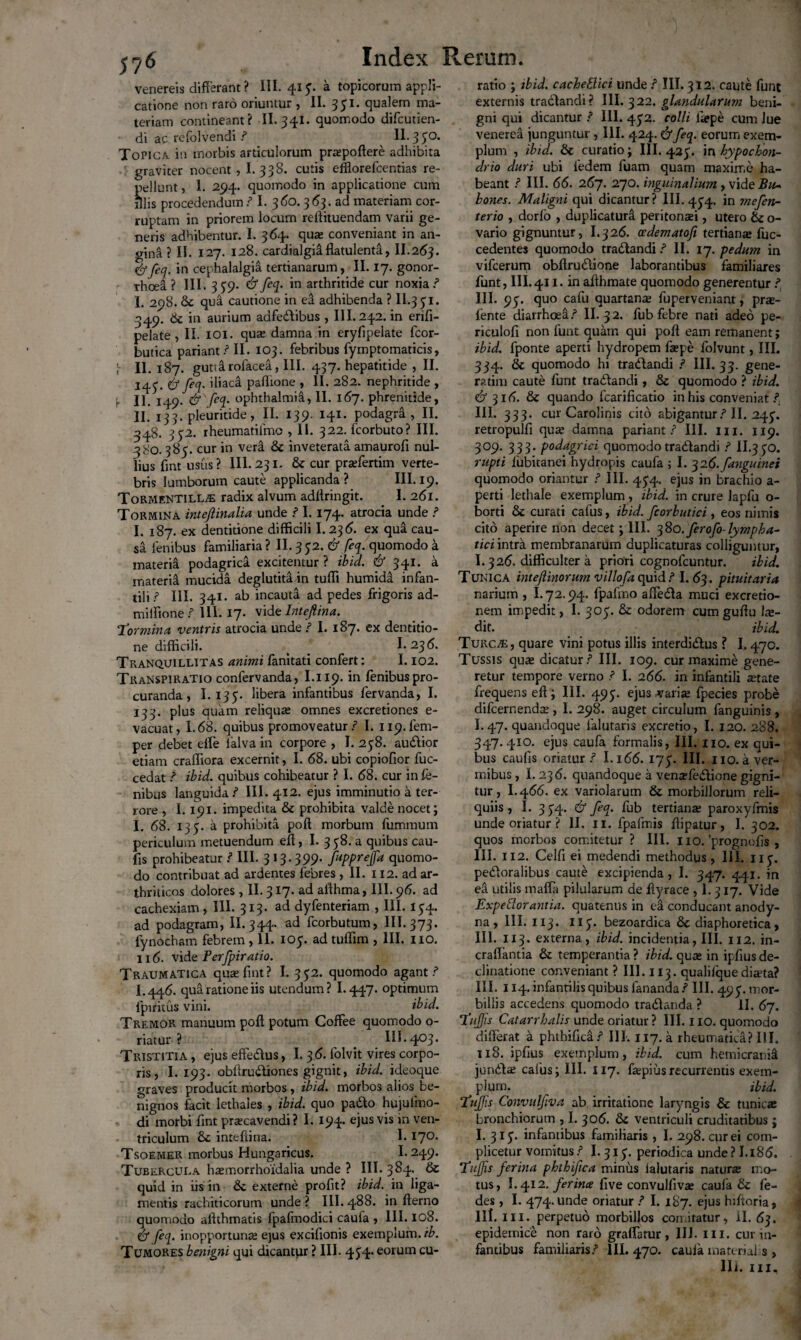 Venereis differant ? III. 413. a topicorum appli¬ catione non raro oriuntur , II. 3 51. qualem ma¬ teriam contineant? II. 341. quomodo difcutien- di ac refolvendi / II. 3 30. Topica, in morbis articulorum praepoftere adhibita graviter nocent, I. 338. cutis efflorefcentias re¬ pellunt , 1. 294. quomodo in applicatione cum illis procedendum / I. 360.3^3. ad materiam cor¬ ruptam in priorem locum reftituendam varii ge¬ neris adhibentur. I. 364. qua: conveniant in an¬ gina ? II. 127. 128. cardialgia flatulenta, II.263. &feq. in cephalalgia tertianarum, II. 17. gonor- rhcei? III. 339. &feq- in arthritide cur noxia / I. 298. & qua cautione in ea adhibenda ? II.331. 349. ik in aurium adfedibus , III. 242. in erifi- pelate , Ii. 101. qua: damna in eryfipelate fcor- butica pariant / II. 103. febribus fymptomaticis, \ II.187. gutia rolacea, III. 437. hepatitide , II. 143. & feq. iliaca paffione , II. 282. nephritide , j. jp & feq. Ophthalmia, II. 167. phrenitide, II. 133. pleuritide, II. 139. 141. podagra, II. 348. 332. rheumatiimo , 11. 322. fcorbuto? III. 380. 385. cur in vera & inveterata amaurofi nul¬ lius fint usus ? III. 231. & cur pradertim verte¬ bris lumborum caute applicanda? III. 19. ToRMENTiLLiE radix alvum adffringit. I. 261. Tormina intejlinalia unde / 1.174* atrocia unde / I. 187. ex dentitione difficili I. 236. ex qua cau¬ sa lenibus familiaria? II. 352. & feq. quomodo a materia podagrica excitentur ? ibid. & 341. a materia mucida deglutita in tuffi humida infan¬ tili / III. 341. ab incauta ad pedes frigoris ad- milfione / 111.17. vide Inteftina. Tormina ventris atrocia unde / I. 187. ex dentitio¬ ne difficili. ^ 1.236. Tranquillitas animi fanitati confert: 1.102. Transpiratio confervanda, I.119. in fenibus pro¬ curanda , I. 135. libera infantibus fervanda, I. 133. plus quam reliquae omnes excretiones e- vacuat, 1.68. quibus promoveatur / I. ii9.fem- per debet effe lalva in corpore , I. 238. audior etiam craffiora excernit, I. 68. ubi copiofior fuc- cedat / ibid. quibus cohibeatur ? I. 68. cur in fe- nibus languida / III. 412. ejus imminutio a ter¬ rore , 1.191. impedita & prohibita valde nocet; I. 68. 133. a prohibita poft morbum fummum periculum metuendum eft, I. 338. a quibus cau¬ lis prohibeatur / III. 313.399. fupprejfa quomo¬ do contribuat ad ardentes febres , II. 112. ad ar¬ thriticos dolores , II. 317. ad affhma, 111.96. ad cachexiam, III. 313. ad dyfenteriam , III. 134. ad podagram, II. 344. ad fcorbutum, III. 373. fynocham febrem , 11. 103. ad tuffim , III. 110. 116. vide Perfpiratio. Traumatica qua: fint? I. 332. quomodo agant/ L446. qua ratione iis utendum? 1.447. optimum fpiritus vini. ibid. Tremor manuum poft potum Coffee quomodo o- riatur ? III. 403. Tristitia , ejus eftedus, I. 36. folvit vires corpo¬ ris, I. 193. obftrudiones gignit, ibid. ideoque graves producit morbos, ibid. morbos alios be¬ nignos facit lethales , ibid. quo pado hujulino- di morbi fint praecavendi? I. 194. ejus vis in ven¬ triculum inteftina. 1.17°* Tsoemer morbus Hungaricus. I- 249. Tubercula haemorrhoidalia unde ? III. 384. & quid in iis in & externe profit? ibid. in liga¬ mentis rachiticorum unde ? III. 488. in fterno quomodo aftthmatis fpafmodici caufa , III. 108. df feq. inopportunae ejus excifionis exemplum, ib. Tumores benigni qui dicantur ? III. 434. eorum cu¬ ratio ; ibid. cacheBici unde / III. 312. caute funt externis tradandi? III. 322. glandularum beni¬ gni qui dicantur / III. 432. colli ftepe cum Jue venered junguntur, III. 424. dtfeq. eorum exem¬ plum , ibid. & curatio; III. 423. in hypochon¬ drio duri ubi iedem luam quam maxime ha¬ beant / III. 66. 267. 270. inguinalium, vide Bu~ hones. Maligni qui dicantur? III. 434. in mefen- terio , dorlo , duplicatura peritonad , utero & o- vario gignuntur, I.326. ocdematofi tertiana: fuc- cedentes quomodo tradandi / II. 17. pedum in vifcerum obflrudione laborantibus familiares funt, III.411. in afthmate quomodo generentur / III. 93. quo cafu quartana: fuperveniant, prte- lente diarrhoea/ II. 32. fub febre nati adeo pe- riculofi non funt quam qui poft eam remanent; ibid. fponte aperti hydropem fsepe lolvunt, III. 334. & quomodo hi tradandi / III. 33. gene¬ rarim caute funt tradandi, & quomodo ? ibid. df 316. & quando fcarificatio in his conveniat /, 111. 333. cur Carolinis cito abigantur/ II. 243. retropulfi quae damna pariant / III. m. 119. 309. 333. podagrici quomodo tradandi / II.330. rupti fubitanei hydropis caufa ; I. q 16. fanguinei quomodo oriantur / III. 434. ejus in brachio a- perti lethale exemplum, ibid. in crure lapfu o- borti & curati cafus, ibid. fcorbutici , eos nimis cito aperire non decet; III. 380. ferofo- lympha¬ tici intra membranarum duplicaturas colliguntur, I.326. difficulter a priori cognofcuntur. ibid. Tunica inteflinorum villofa quid / I. 63. pituitaria narium , 1.72.94. fpafmo affeda muci excretio- nem impedit, I. 303. & odorem cum guftu Ix- dit. ibid. Turc/e, quare vini potus illis interdidus ? 1.470. Tussis qua: dicatur / III. 109. cur maxime gene¬ retur tempore verno / I. 266. in infantili aetate frequens eft; III. 493. ejus varia: fpecies probe difcernendte , I. 298. auget circulum fanguinis , I.47. quandoque ialutaris excretio, I. 120. 288. 347. 410. ejus caufa formalis, III. 110. ex qui¬ bus caufis oriatur / I.166. 173. III. 110. a ver¬ mibus , 1.236. quandoque a venaffedione gigni¬ tur , I.466. ex variolarum & morbillorum reli¬ quiis , I. 3 34. df feq. fub tertiana: paroxyfmis unde oriatur ? II. 11. fpafmis ftipatur, I. 302. quos morbos comitetur ? III. 110. 'prognofts , III. 112. Celfi ei medendi methodus , III. 113. pedoralibus caute excipienda, I. 347. 441. in ea utilis maffa pilularum de ftyrace , 1.317. Vide Expeflorantia. quatenus in ea conducant anody- na , III. 113• 113- bezoardica & diaphoretica, III. 1x3. externa, ibid. incidentia, III. 112. in- craflantia & temperantia ? ibid. qua: in ipftus de¬ clinatione conveniant ? III. 113. qualilquediara? III. 114. infantilis quibus fananda/ III. 493. mor¬ billis accedens quomodo tradanda ? II. 67. Tujjis Catarrhalis unde oriatur? III. 110. quomodo differat a phthiffca/ III. 117. a rheumatica? III. 118. ipfius exemplum, ibid. cum hemicrania junda: cafus; III. 117. fepiusrecurrentis exem¬ plum. ibid. Tufis Convulfiva ab irritatione laryngis & tunica: bronchiorum , I. 306. & ventriculi cruditatibus ; I. 313. infamibus familiaris , I. 298. cur ei com- plicetur vomitus/ I. 313. periodica unde? I.186. Tufis ferina phthifica minus Ialutaris natura: mo¬ tus, 1.412 .ferina five convulfiva: caufa & Ce¬ des , I. 474. unde oriatur / I. 187. ejus hiftoria, III. ili. perpetuo morbillos con.itatur, ii. 63. epidemice non raro graflatur , 111. III. cur in¬ fantibus familiaris/ III. 470. cauia material s ,