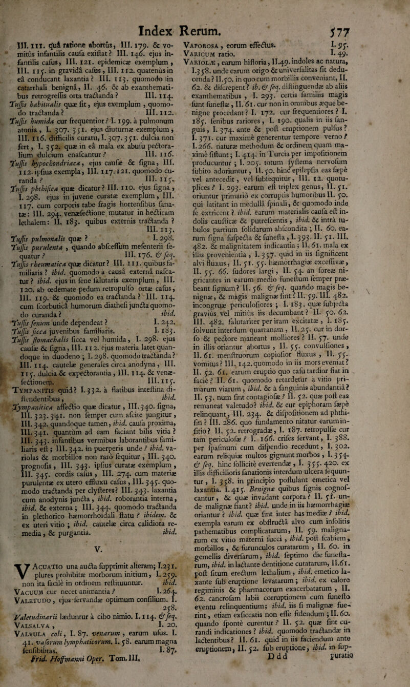 III. iix. tjui ratione abortus, III. 179. & vo¬ mitus infantilis caufa exiflat ? III. 145. ejus in¬ fantilis cafus, III. 121. epidemica? exemplum , III. 115. in gravida cafus, III. 112. quatenus in ea conducant laxantia? III. 113. quomodo dn catarrhali benigna, II. 46. & ab exanthemati¬ bus retrogreflis orta tradlanda ? III. 114. Tufis habitualis qua; fit, ejus exemplum , quomo¬ do tradlanda? III. X12. rufis humida cur frequentior ? 1.199. a pulmonum atonia , I. 307. 351. ejus diuturna; exemplum , III. 116. difficilis curatu, I. 307. 3 51. dulcia non fert, I. 3p2. qua; in ea mala ex abufu peCtora- lium dulcium enafcantur ? III. 116. •tufis hypochondriaca, ejus caufa; & figna, III. H2.ipfius exempla, III. 117.121. quomodo cu¬ randa ? III. iip. tufis phthifica qu* dicatur? III. no. ejus figna , I. 298. ejus in juvene curata; exemplum, III. 117. cum corporis tabe fragis hortenfibus fana¬ te; III. 294. vensefedlione mutatur in he&icam lethalem: II. 183. quibus externis tra&anda ? III. 113. tufis pulmonalis qua; ? I. 298. tufis purulenta , quando abfceflum mefenterii fe- quatur ? III. 176. & feq. tufis rheumatica qua; dicatur ? III. 111. quibus fa¬ miliaris ? ibid. quomodo a causa externa nafca- tur ? ibid. ejus in fene lalutaris exemplum , III. 120. ab oedemate pedum retropulfo orta; cafus, III. 119. & quomodo ea tradlanda ? III. 114. cum 1'corbuticS. humorum diathefi jundla quomo¬ do curanda ? ibid. tufis fenum unde dependeat ? I. 242. tufis ficca juvfenibus familiaris. 1.183. tufis ftomachalis ficca vel humida , I. 298. ejus caul* & figna, III. 112. ejus materia latet quan¬ doque in duodeno ; 1.298. quomodo tra&anda? III. 114. cautela: generales circa anodyna , III. 11 p. dulcia & expectorantia , III. 114. & ven*- fedlionero. III. n^. Tympanitis quid? I.332. a flatibus inteflina di- flendentibus, ibid. tympanitica affectio quae dicatur , III. 340. figna, III. 323.341. non femper cum afcite jungitur , III. 342. quandoque tamen, ibid. caufa proxima, III. 341. quantum ad eam faciant bilis vitia ? III. 343. infantibus vermibus laborantibus fami¬ liaris eff ; III. 342. in puerperis unde ? ibid. va- riolas &: morbillos non raro fequitur , III. 34°. prognofis , III. 343. ipfius curata; exemplum , 111. 345. cordis cafus , III. 274. cum materi* purulenta; ex utero effluxu cafus , III. 343* quo¬ modo tractanda per clyfteres? III. 343. laxantia cum anodynis juncta, ibid. roborantia interna, ibid. & externa ; III. 344. quomodo tractanda in plethorico h*morrhoidali flatu ? ibidem. & ex uteri vitio ; ibid. cautel* circa calidiora re¬ media , & purgantia. ibid. V. VAcuatio una aucta fupprimit alteram; I.231. plures prohibita; morborum initium, 1.2p9« non ita facile in ordinem reftituuntur. ibid. Vacuum cur necet animantia ? I.264. Valetudo, ejus iervand* optimum confilium. I. 258. Valetudinarii laeduntur a cibo nimio. 1.114. &feq. Valsalva , 1* 20. Valvula coli, I. 87. venarum , earum ufus. I. 41. va forum lymphaticorum. 1. $8. earum magna lenfibiiitas. 1.87» frid. ffoffmamii Oper. Tom.III, Vaporosa , eorum effectus. 1.95*. Varicum ratio. _ 1*49* Variolae , earum hifloria, II.49. indoles ac natura, I.3 £8. unde earum origo &univerfalitas fit dedu¬ cenda ? II.50. in quo cum morbillis conveniant, II. 62. & dilcrepent ? ib. & feq. difiinguend* ab aliis exanthematibus , I. 293. certis familiis magis funt funefl*, II. 61. cur non in omnibus *que be¬ nigne procedant? I. 172. cur frequentiores ? I. l8p. fenibus rariores , I. 190. qualis in iis fan- guis, I. 374. ante & poft eruptionem pullus ? I. 371. cur maxime generentur tempore verno ? I. 266. natur* methodum & ordinem quam ma¬ xime fiftunt; I. 414. inTurciaper impofitionem producuntur ; I. 205. totum iyftema nervofum fubito adoriuntur, 11. 50. hind epilepfia eas f*pe vel antecedit, vel lublequitur, III. 12. quotu- plices ? I. 293. earum eft triplex genus, II. pi. oriuntur primario ex corruptis humoribus II. 5°. qui latitant in medulla fpinali, & quomodo inde fe extricent ? ibid. earum materialis caufa efl in¬ dolis cauflic* & putrefcentis , ibid. &c intra tu¬ bulos partium folidarum ablcondita ; II. 60. ea¬ rum figna lufpecfla & funefta, 1.393-S1, 482. & malignitatem indicantia; 11.61. mala ex illis provenientia , I. 3 5:7. quid in iis fignificent alvi fluxus, II. pi. pp. haemorrhagia; excefliv*, II. 5 5. 66. fudores largi, II. 54. an fore* ni¬ gricantes in earum medio funefium femper pr*- beant lignum? II. p 6. & feq. quartdo magis be- nign*, & magis malign* fint ? II. p9» 111. 482. incongru* periculofiores ; I. 183. qu* fubjedla gravius vel mitius iis decumbant ? II. po. 62. III. 482. lalutariter per iram excitat*, I. 185. folvunt interdum quartanam , II. 2p; cur in dor- fo & pedlore maneant molliores ? II. 57- unde in illis oriantur abortus, II. pp. convulfiones , II. 61. menftruorum copiolior fluxus , 11. pp. vomitus? 111. 142. quomodo in iis mors eveniat? II. p2. 61. earum eruptio quo cafu tardior fiat in facie? II. 61. quomodo retardetur avitio pri¬ marum viarum, ibid. & a fanguinis abundantia? II. 53. num fint contagiof* ? II. p2. qu* pofl eas remaneat valetudo? ibid. & cur epiphoram f*pe relinquant, III. 234* difpofitionem ad phthi- fin ? III. 286. quo fundamento nitatur earum in- fitio? II. 52. retrograd*, I. 187. retropulf* cur tam periculof* ? I. 166. eriles fervant, I. 388. per ipafmum cum dilpendio recedunt, I. 302. earum reliqui* multos gignunt morbos , I. 354* & feq. hinc lollicite everrend* ,1. 355'. 420. ex illis difficilioris fanationis interdum ulcera lequun- tur , I. 3 p8. in principio poftulant emetica vel laxantia. 1.415. Benigna quibus fignis cognofi- cantur, & qu* invadant corpora? II. pi. un¬ de malign* fiant? ibid. unde in iis h*morrhagi* oriantur ? ibid. qu* fint inter has medi* / ibid. exempla earum ex obflrudla alvo cum inlolitis pathematibus complicatarum, II. p9* maligna¬ rum ex vitio materni lucci , ibid. pofl fcabiem, morbillos , &c furunculos curatarum ,11. 60. in gemellis diverlarum, ibid. feptimo die funefta- rum, ibid. in ladlante dentitione cutatarum, II.61 • pofl fitum eredtum lethalium, ibid. emetico la¬ xante fub eruptione levatarum; ibid. ex calore regiminis & pharmacorum exacerbatarum , II. 62. cancrofam labii corruptionem cum funeflo eventu relinquentium; ibid. iis fi malign* fue¬ rint , etiam exficcatis non effe fidendum ; II. 60. quando fponte curentur ? II. p2. qu* fint cu¬ randi indicationes ? ibid. quomodo tra&and* in lacientibus ? II. 61. quid in iis faciendum ante eruptionem, II. 52. fub eruptione, ibid. in fup- D d d puratio