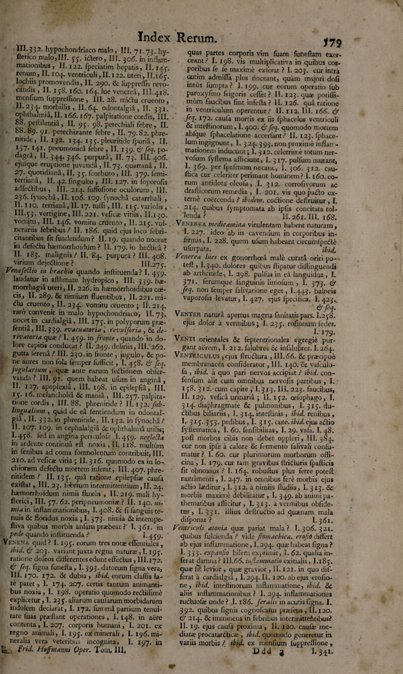 III. 53 2, hypochondriaco malo, III. 71.73. hy- lterico malo,III. 33. itfero, III. 306. in inflam¬ mationibus, II.122. fpeciatim hepatis, 11.143. renum, II. 104. ventriculi ,11.122. uteri, II.i6y. lochiis promovendis, II. 290. & fupprelfis revo¬ candis , II. 1 38. 160. 164. lue venered, III.418. menfium fuppreffione , III. 28. rnidlu cruento, II.234. morbillis, II. 64. odontalgia , II. 331. Ophthalmia, II. 166.167. palpitatione cordis, III. 88. peflilentia, II. 93. 98. petechiali febre, II. 88. 89. 91. petechizante febre , II. 79.82. phre¬ nitide, II. 132. 134. 133. pleuritide fpurii , II. i37<ai4i- pneumonica febre , II. 139. 6Jfeq. po- dagra, II. 344. 346. purpura, II. 73. III. 406. ejulque eruptione juvanda , II. 73. quartana , II. 27. quotidiana, II. yy.fcorbuto, III. 379. lemi- tertiana, II. 42. fingultu , III. 127. in foporofis adfedlibus , III. 214. fuffufione oculorum , III. 23fynocha, II. 106. 109. fynocha catarrhali , 11. lio. tertiana, II. 17. tulfi , III. uy. variolis , IH. 53* vertigine, III. 221. vefica: vitiis, IL130. Vomitu, III. 145. vomitu cruento, II.21 y. vul¬ nerariis febribus / II. 186. quid ejus loco febri¬ citantibus fit fuadenduin? II. 19. quando noceat in defedlu hamrorrhoidum ? II. 179. in hedlica ? II- I$3- malignis/1 II. 84. purpurd ? III. 408. virium dejedlione ? III.27y. Vmcefettio in brachio quando inftituenda? 1.439. laudatur in aflhmate hydropico, III. 339. h<£- morrhagia uteri, II. 226. in heemorrhoidibus cae¬ cis, II. 289. & nimium fluentibus, II. 221. mi- dlu cruento, II. 234. vomitu cruento ; II. 214. raro convenit in malo hypochondriaco, II. 73. nocet in cardialgia, III. 173. in polyporum pra:- fentia, III. 339. evacuatoria , revulforia , &c de- rivatoria qu^ ■ I. 439. in fronte, quando in do¬ lore capitis conducat ? II. 249. deliriis, III. 262. gutta lerena / III. 230.in fronte , jugulo, po¬ ne aures nonfola femper lufficit, I. 438. & feq. jugularium , qua: ante earum fedtionem obfer- vanda ? III. 91. quem habeat ufum in angina, II. 127. apoplexia, III. 198. in epxlepfia, III. iy. 16. melancholia & mania , III. 237. palpita¬ tione cordis , III. 88. phrenitide? II. 132. fub- lingualium , quid de ea lentiendum in odontal¬ gia , II. 332-in phrenitide, II.132. in fynocha? II. 107. 109. in cephalalgia ophthalmii utilis; 1.438. fed in angina perkulofi 1.439. negleda in ardente continua eft noxia , II. 118. multum in fenibus ad coma fomnolentum contribuit, III. 210. ad vefica: vitia ; II. 316. quomodo ea in lo- chiorum defedlu mortem inferat, III. 407. phre- nitidem / II. 133. qua ratione epilepfne caufa exiftat, III. 23. febrium intermittentium, II. 24. ha:morrhoidum nimii fluxus , II. 219. mali hy- flerici, III. 37. 62. peripneumonise ? II. 140. ni¬ mia in inflammationibus, 1.408. & fi fanguis te¬ nuis & floridus noxia ; I. 373. nimia & intempe- fliva quibus morbis anfam prrebeat ?' I. 361. in pede quando inllituenda / 1.439. * Venena quid ? 1.193. eorum tres nota: effentiales , ibid. & 203. variant juxta regna natura:, 1.193. ratione doleos differentes edunt effedtus , III.172. & feq. Cigna funefla , I. 393. datorum figna vera, III. 170. 172. & dubia , ibid. eorum claflis la¬ te patet , I. 174. 207. certis tantum animanti¬ bus noxia, I. 198. operatio quomodoredtiffime explicetur, I. 233. aliarum caularum morbidarum indolem declarat, I. 172. fummi partium tenui¬ tate luas praffiant operationes, 1.148. in aere contenta, 1.207. corporis humani, I. 201. ex regno animali, I. 193. ex minerali, I. 196. mi¬ neralia vera veteribus incognita, I. 197. in ts_\. Hojfmanni Qper. Tom, III, 179 quas partes corporis vim fuam funeflam exer¬ ceant/ I. 198. vis multiplicativa in quibus cor¬ poribus fe le maxime exierat ? I. 203. cur intra cutim admiffa plus noceant, quam majori dofi intus fumpta ? 1.199. cur eorum operatio fub paroxylmo frigoris cefiet ? II. 123. quae potifli- mum faucibus fint infefta ? II. 126. qua ratione in ventriculum operentur/ II. 112. III. 16(3. <& feq. 172. caufa mortis ex iis fphacelus ventriculi & intefiinorum, 1.400. & feq. quomodo mortem ablque fphacelatione accerfant/ II. 123. fphace- lum ingignunt, I. 324. 393. non proxime inflarr- mationem inducunt; 1. 312. celerrime totum ner- vofum fyflema afficiunt, I. 317. pulfum mutant, I-.369- per fpafmum necant., I. 306. 312. cau¬ dica cur celeriter perimant hominem? 1.160. eo¬ rum antidota oleofa, I. 312. corrofivorum ac draflicorum remedia , I. 201. vis quo padlo ex¬ terne coercenda ? ibidem, coitione defruitur , I. 214. quibus fyrnptomata ab ipfis concitata tol- lenda ? II. 261. III. 158, Venerea medicamina virulentam habent naturam, I. 227. ideo ab iis cavendum in corporibus in¬ firmis, I. 228. quem ufum habeant circumfpedte ufurpata. . ibid. Venerea lues ex gonorrhoea male curata oriri po- tefl , I.340. dolores quibus ffipatur diflinguendi ab arthritide, I. 298. pullus in ea languidus , I. 371. ferumque fanguinis limofum , I. 373. & feq. non femper faliv^tione eget, I.443. balneis vaporolis levatur, I. 427. ejus fpeciflca. 1.423. & feq. Venter natura apertus magna fanitatis pars. I.238. ejus dolor a vermibus; I. 233. rofionum ledes. I. 179. Venti orientales & feptentrionales egregie pur¬ gant aerem, I. 212. falubres & infalubres. I.264. Ventriculus ,ejus flrudtura , III.66. 8>c prtecipue membranacea confideratur , III. 140. vafculo- fa, ibid. a quo pari nervos accipiat / ibid. con- fenlum alit cum omnibus nervofis partibus , I. 138. 312. cum capite , 1.313, III. 223. faucibus, II. 129. vefica urinaria ; II. 132. oefophago, I, 314. diaphragmate & pulmonibus, I. 313. du~ dlibus biliariis, I. 314. inteflinis , ibid. renibus , I. 313. 3 33. pedibus ,1. 313. cute. ibid. ejus adlio fyffematica, I. 60. fenfibilhas, I. 29. vala. I. 48. pofi morbos cibis non debet oppleri, III. 384. cur non ipfe a calore & fermento falivali confu- matur ? I. 60. cur plurimorum morborum offi¬ cina , I. 179. cur tam gravibus ftridluris fpafticis fit obnoxius / I. 164. robuftus plus ferre potef nutrimenti, I. 247. in omnibus fere morbis ejus adlio laeditur , I. 312. a nimiis fludiis, I. 313. & morbis maxime debilitatur , I. 349. ab animi pa- thematibus afficitur , I. 313. a vermibus oblide¬ tur, I. 331. illius deflruddio ad quamam mala difponat ? I. 361. Ventriculi atonia qua: pariat mala? I. 306. 321. quibus fulcienda / vide fomachica. erofio differt ab ejus inflammatione, I.294. qua:habeat figna ? I. 333. expanfe bilem exprimit, I. 62. qualia in¬ ferat damna? III.66. inflammatio exitialis, I.183. qme fit levior , qua: gravior , II. 121. in quo dif¬ ferat a cardialgia , 1.294. II. 120. ab ejus erofio- ne, ibid. inteifinorum inflammatione, ibid. & aliis inflammationibus ? I. 294. inflammationes rudduofie unde ? 1.186. feralis in acutis figna. I. 392. quibus lignis cognofcatur praffens, II. 120. & 214. & imminens in febribus intermittefmbus? II. 19. ejus caufa proxima, II. 120. caufie me¬ diata: procatarddica:, ibid. quomodo generetur in Variis morbis / ibid. ex menfium luppreffione » Ddd 2 1.341.