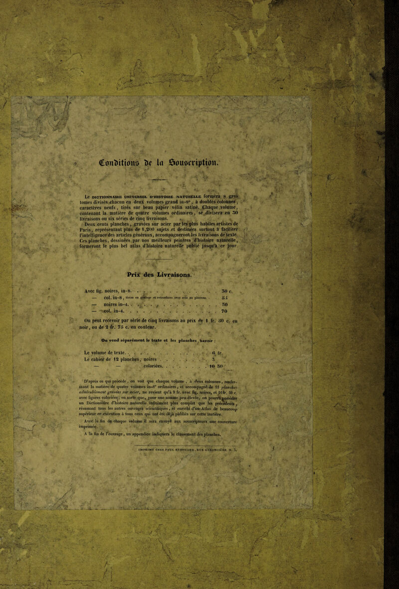 ' 1 .4. V •' A-IWW - A \ . : ' V ■ • 3 'V; ■ •: K»V>' . . > • ■ t A - '■..x .■■■ a*!* -Jpt v«* . - r . Jp-r .: ?.. VV ■ ..i •»*! ’ Ji * . r'»i ’>V\ ' • f *riLL: 'S&O' ..T&7~ ;:/r *■. : -'Vf- » J* • ' ;: A . •■•• • î-ï- V iÿ -'•■S, -#7. j.. , .0 , 7^* <■ , ÎK x '' C-4 . ;<V-. ' >•','. f ’  *S :  -/ 'TT:: k.1£K $ o Contrition# fce la Souscription. ' ï: >:• '• • -, .::?v v £ v' t • *£■ 1> ■ V:- / • r V • -w/ v .. .' te :-v * ■ V . * *. J . N ■.'- •;* . .. ♦. . .♦« 5 ^ ■ î,. <“»> 4}.«J, ?; Le DICTIONNAIRE UNIVERSEL D’HISTOIRE NATURELLE loriUeia 8 gfOS tomes divisés chacun en deux volumes grand in-8°, à doubles colonnes , caractères neufs, tirés sur beau papier vélin satiné. (Chaque volume, contenant la matière de quatre volumes ordinaires, se divisera en 30 livraisons ou six séries de cinq livraisons. , Deux cents planches , gravées sur acier par les -plus habiles artistes de Paris, représentant plus de l,2t)0 sujets et destinées surtout à faciliter l’intelligence des articles généraux, accompagneront les livraisons de texte. Ces planches, dessinées par nos meilleurs peintres d’histoire naturelle, formeront le plus bel atlas d’histoire naturelle publié jusqu’à ce jour. » - ! ? , * , A * Prix des Livraisons. Avec fig. noires, in-8. . . . 30 c. — col.in-8 , tirées en çetttleur et retouchées arec soin au pinceau. . g.» — noires in-4. . . . . . . . . : . . . . . KO — '^col. in-4.. 70 On peut recevoir par série de cinq livraisons au prix de 1 fr. 30 c. en noir, ou de 2 fr. 7i> c. en couleur. H • f ’ *• '■&, v ' ;♦*, On vend séparément le teste et les planches , “savoir : Le volume de texte. •_.. 0 lr. Le cahier de 12 planches, noires..3 — — coloriées. ..10 50 D’après ce qui précède, on voit que chaque volume , à deux colonnes, renfer¬ mant la matière de quatre volumes în-8° ordinaires, et accompagné de 12 planches admirablement gravées sur acier, ne revient qu’à 9 fr. avec fig. noires, et 16 fr. 50 c. avec figures coloriées; en sorte que, pour une somme peu élevée, on pourra posséder un Dictionnaire d’histoire naturelle infiniment plus complet que les precedents , résumant tous les autres ouvrages scientifiques, et enrichi d’un Atlas de beaucoup supérieur en exécution à tous ceux qui ont été déjà publiés sur cette matière. Avec la .fin de chaque volume il sera envoyé aux souscripteurs une couverture imprimée. ■ A la fin de l’ouvrage , un appendice indiquera le classement des planches. IMPRIMF CHEZ PAUL RKNOIURD, RUE GARANOn'nR, W. 5. “V ; .. *’ k- *<* ^ - —A *.W -v y. ; ---Al H. V Y%u •V:.- ; *jf.: ire/ % • r> ry ■■  -r M* • je- '•**■*• -- - r , v-ty-'-'V-' rKT*<ir~>. ... “ ^ K /■< f- > /• \ ■ a* ■■ “ ~ r •< , ,f ’ > ' ’ >*<. •2?