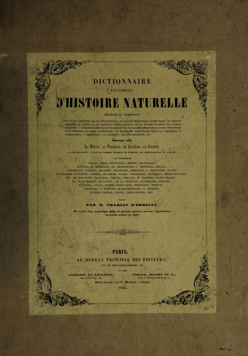 f : ,'*A - ' * ’ ' . . -* • *■', * ' • • ••V  f ‘'‘'•V'-c- • t* A è A A A A A A A . A t A A A A A A ' A ■ A A 'A A A A .A A A - A U ‘Æ ■ ' ' 4* * X <. > .* '*$ ' o-o-^o-o^-o-o-o-o- - ' ^ -, / ,.n ; O-O-O-O 0-0^0- DICTIONNAIRE UNIVERSEL HISTOIRE NATURELLE RESUMANT ET COMPLETANT Tous les faits présentés par les Encyclopédies, les anciens Dictionnaires scientifiques., tesXEuvres complètes de Rufi’on, et les meilleurs Traités spéciaux sur les diverses branches des sciences naturelles ; —Donnant la description des êtres et des divers phénomènes de la nature, l'étymologie et la définition des noms scientifiques, les principales applications des corps organiques et inorganiques, à l’agriculture, à la médecine, aux arts industriels, etc.: Ouvrage utile Aux Médecins, aux Pharmaciens, aux Agriculteurs, aux Industriels, ET GÉNÉRALEMENT A TOUS LES HOMMES DESIREUX DE S’INITIER AUX MERVEILLES DE I.A NATURE ; s * PAR MESSIEURS ARAGO , BAZIN , BECQUEREL, BIBRON , BLANCHARD , BOITARD, DE BREBISSON, AD. BRONGNIART, C. BROUSSAIS, B RU LIT., t CHEVROLAT, CORDIER, DECAISNE, DELAFOSSE, DESHAYES, J. DESNOYERS, ALCIDE ET CHARLES d’oRBIGNY, DOYERE, DUJARDIN, DUMAS, DUPONCHEL, DUVERNOY, MILNE-EDWARDS, ELI DE BEAUMONT, FLOURENS, GERARD, GERVAIS , IS. GEOFFROY SAINT-HILAIRE. AL'. DE HUMBOLDT, DE JUSSIEU, DE LA FRESNAYE, LAURILLARD, LEMAIRE, LKVEILLÉ , LUCAS , MARTIN SAINT-ANGE , MONTAGNE , PELOUZE , PELLETAN, C. PREVOST, DE QUATREFAGES , A. RICHARD, RIVIÈRE , ROULIN , SPACH , VALENCIENNES , ETC . . DIR1GF PAR 11. CHARLES U’ORBIOIV. Et enrichi d’un magnifique Atlas de planches gravées sur acier représentant un grand nombre de sujets. 1* -,V . PARIS. AU BUREAU PRINCIPAL DES ÉDITEURS, RUE DE SEINE-SAINT-GERMAIN, É|7 ; ET CHEZ LANGLOIS ET LECLERCQ, I Rue de la Harpe , 81. Jïlfincs maisons , djez £. ittidjdstn , à Ceipatg. 1845. FORTIN, MASSON ET C'e, Place de UEcole-de-Medecine, 1. >> .1 -Cy-o-c-O -c-O -« c-c.—o -c—o-o-o—c >--.>■ ■{ V V «SJ « ’ . • v * v-- . ■ ilUrtiB
